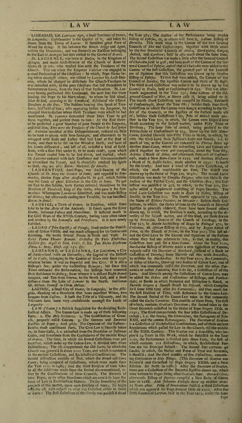 LAURAGAIS, Lat. Lmnacus jtger, a fmall Territory of France, in Languedoc. Caflelnaudari is the Capital of it, and takes its Name from the Town of Laurac. It furnifhes great flore of Woad for dying. It lies between the Rivers Ariege and Agout, within the Mountains; and was formerly an Earldom belonging to tlie Earl of Auvergne, but now united to the Crown of France. St.. LAURENCE, was born at Huefca, in the Kingdom of Arragon, and made Arch-Deacon of the Church of Rome by S/xtwII. in 260. who truRed him with the Treafures of the Church. This was when the Emperor Valerian \«as engaged in a cruel Perfecution of the Chriftians : In which. Pope Sixtus be¬ ing taken amongfl others, was vifited by Laurence his Arch-Dea¬ con, whom he charged to diflribute the Church-Treafures he was intrufted with, to the poor Chriftians that hid themfelves in Subterranean Caves, from the Fury of that Perfecution. St. Lau¬ rence having performed this Command, the next Day faw them leading the Pope to his Martyrdom-, to whom he faid aloud, 7'kat he had, according to his Command, dijhituted the Church- Treafures to the Poor. The Soldiers hearing him fpeak of Trea- fiires, laicfliold of him ; who appearing before the Emperor, he charged him to declare where thofe Treafures were which lie had mentioned. St. laurence demanded three Days Time to get them together, and prefent them to him : At the End there¬ of he prefented a great Number of poor People to the Emperor, and told him. They were the Treafures of the Church he had fpo\en of. Valerian incenfed at this Difappointment, ordered bis Skin to be torn to pieces with Iron-Scourges, and afterwards to be whipped with Rods and Lafhes that had Lead at the End of tliem, and then to be fet on the Wooden Horfe, and have all his Limbs diflocated ; and laft of all, ordered a kind of Grid- Iron, with a flow Fire under it, to be made ready, upon which tae Tyrant caufed him to be laid down, and roaffed -, which St. Laurence endured with fuch ConRancy and Unconcernednefs as aRoniRied the Tyrant, and fo chearfully rendred his Spirit to God, Aug. 10. 25i. Baron. Martyrol. ifyy Annales. LA UR ENT I US, Anti-Pope, was Arch Deacon of the Church of St. Mary the Greater at Rome, and oppofed to Sym- machus, chofen Pope after Anajlaftus II. in 498. which Schifm was the Caufe of great Diforders in the City of Rome. To put an End to this Schifm, both Parties referred themfelves to the DeciRon of Theodorkk_ King of the Goths, who gave it for Sym- machus: Whereupon Z,rt«renr/</r fubmitted, and was made BiRiop of Noccra-, but afterwards caufing new Troubles, he was baniflied. Baron, in Annal. LAURIOL, a Town of France, in Dauphine, which fome take to be the .^ria of the Ancients. It Rands upon the River Drome, between Valence and Montelimar. It fuffered much in the Civil Wars of the XVIth. Century, having been often taken and retaken by the Romanifts and Proteftants. It is now newly fortified. LAURO fJohnEaptiflJ of Perugia, lived under the Pontifi¬ cate of Vrban Vlfith. and was much eReemed for his Geniusand Learning. He wrote fevcral Pieces in Profe and Verfe. De Cake ' Poema Theatri Romani. Orcheflra De Viris Illuftribus. Epijiola ify-c. Argoli de Dieb. Critic. P. Ild. Jan. Nidus Erythraw Finac. 1. Imag. Illujl. cap. 141. ify-c. LAUSANNE, or L A LI S A N N A, Lat Laufoniunu, a City of Switzerland, with an Univerfity; the Capital of the DiRrift of Le Fault, belonging to the Canton of Bearn ever fince 153^. whereas before it was an Imperial and free City. It is alfo a BiRiops’s Sec, under the Archbifhop Befangon -, but fince this Town embraced the Reformation, the Bifltops have removed their Refidence to Friburg, from whence it is diRant Eight French Leagues, and Ten from Geneva, to the North EaR, and a fmall diRance from the Lake of Lemane to the North. Guilleman lib. helvet. Stum,pf. in Chron. Helvet- LAUTREC, a fmall City of France, in Languedoc, in the Albi- geois, Randing on a Mountain that bears excellent Wines, two Leagues from Caflres. It hath the Title of a Vifeounty, and its Vifeounts have been very confiderable amongR the Lords of Languedoc- LAW f Canon J a Publick Regulation for the deciding Eccle- fiaRical Affairs. The Canon-Law is made up of thefe following Parts. I. The Noly Scriptures. 2. The ConRitution of Coun¬ cils, properly call’d Canons. 5. The Decrees and Decretal EpiRIes of Popes ; And 4thly. The Opinions of the'Fathers: Eefides thefe conRituent Parts, The Civil-Law is likewife taken in, in fome Cafes, i. e. extrafted from the Theodofian or JuJiinian Codes, and fometimes from the Capitularies of the ancient Kings .of France. The time, in which the feveral Colleftions were put together, which make up the Canon-Law, is divided into three DiRinftions; The iR. comprehends the Old Laws, by which the Church was govern’d fo above 1000 Years, and which is contain'd in the ancient Colleftions, and EcclefiaRical ConRitutions. The fecond diftinftion confiRs of that, which the French call Cours Canon-, being compos’d of Colleftions, which w'cre made fince the Year 1150 to 1485-, And the third Divifion of time takes in all the Additions made fince the Period abovementioned, ei¬ ther by the ConRitutions of New Councils, The Decrees of later Popes, or by other Provifions which are own’d to have the force of Law in EcclefiaRical Matters. To fay fomething of the progrefs of this matter, upon each Divifion of time; To begin wfth the iR. with refpeft to w’hat was Collefted either in Greek, or Latin : The firR Colleftion of the Greeks was publiRi’d about the Year 38$; The Author of the Performance being Stephen BiRiop of Ephefus, or, as others will have it, Sabinm Bifhop of Heraclea. TThis work took in the Canons of the two General Councils of Nice and Conftarainople, together with thofe m.ade by the five Provincial Councils of Ancyra, Neo-Cafarea, Gangra, Antioch, and Laodicea; held in Afta much about the fame time. The fecond Colleftion was made a little after the General Council of Chalcedon,\\e\di in 458 ; and here moR of the Canons of the Ge¬ neral Council of Ephefus, and of that of Chalcedon were added to the Canons of the firR Colleftion, the greatcR part of the Learned are of Opinion that this Colleftion was Drawn up by Stephen BiRiop of Ephefus. To this Body were added, the Canons of the' Council of Sardica, the ApoRIes Canons and thofe of St. Bafil. The third Greek Colleftion was order’d to be drawn up by the Council in Trullo, held zt Conjidntinople m 6^2. This was after¬ wards augmented in the Year 790; fome Canons of the lid. general Council of Nice, as Morery calls it, being added to it. The fourth Greek Colleftion was compil’d by Photius, Patriarch of Conflanfmople, about the Year 880; befidcs thefe four Greek, Colleftions in which the Canons were Rang’d according to the Or¬ der of the Councils, or the EpiRIes of the Fathers made ufe of; befides thefe Colleftions I fay, John of Antioch made ano¬ ther in the Year $50, in which, the Canons were Difpos’d into Heads according to the fubjeft matter, under Fifty Titles or Divifions; The fame John of Antioch, being prefer’d to the Patriarchate of Conjfantinople in 554, Drew up the firR Nomo- Canon, divided likewife into Fifty Titles or Heads, in which, he cites the Civil-Laws from/w/fiwan’s Code and Novels; i.e. fo much of ’em, as the Canons are concern’d in. Photius drew up another Nomo-Canon, where the refcmbling Laws and Canons are plac’d together for view and comparifon, about the Year 883. Arfenius a Monk of Athos, and afterwards Patriarch of Conftanti- nople, made a New Nomo-Canon in 1255, and Matheus Blaftares a Monk of St. B^/zI’s Order, made another in 1535: fo much for the Greeks. And now a word of the Latin Colleftions, of which, the moR confiderable arc four. The OldeR was drawn up by the Order of Pope Leo, in 460. The fecond Latin Colleftion was made by Dknyftus Exiguus, who was likewife the Author of the Pafchal Cycle, and the ChriRi.in AEra ; this Col¬ leftion was publiRi’d in 495, to which, in the Year $00, D/o- nyfiHs added a Supplement confiRing of Popes Decrees. The third Latin Colleftion was made in Spain by Ifidore, BiRiop of Seville, in the Year 620. The fourth appeared in 790, under the Name of Jfidorus Feccator, or Mercator : Befides thefe Col¬ leftions, in which, the Order of time in the Councils or Decretaf EpiRIes is generally obferv’d, there have been feveral others drawn up, in which, the Divifion is made, according to the di- verfity of the fubjeft matter, and of this kind, are thofe dra wn up by Ferrandus, Deacon of the Church of Carthage, in the Year 527, by Martin ArchbiRiop of Braga in Portugal 572, by Crefconius, an African BiRiop in 670, and by Regino Abbot of Prim, in the Diocefs of Treves, in the Year 90?^; This laR ad¬ ded the Civil Laws to the Canons and Opinions of the Fathers where they had any relation to ’em ; fo that, in reality, this Colleftion may pafs for a Nomo-Canon. About the Year 1020, Burchardm BiRiop of Wormes made a new Cplleftion of Canons, vulgarly call’d the Decretum of Burchard, (inRead of a Book or Colleftion of Decretaf) fome likewife call this work Brocardica, by miftake for Burchardica. In the Year 1100, Ivo Carnutenfis, or Biftiop of Chartes, Drew up two Bodies of Canon Law, one of which was commonly call’d the Decretum, and the other Pan- normia or rather Pannomia, that is to fay, a Colleftion of all the Laws. And likewife among the Colleftions of Canon-Law, may be added the Orders and Conflitutions of BiRiops, and Pceniten- tials', or Books in which Pennance and Difeipline is Rated, as likewife Gregory a SpaniJJ) PrieR his Polycarp, which Compiler liv’d fome little time after Ivo Carnutenfis; and thus much for the firR Divifion of Time, with Reference to the Canon-Law. The fecond Period of the Canon-Law takes in that commonly called the Curfus Canonicus. This confiRs of three Parts, The firft of which, contains Gratian’s Decretum ; the fecond takes in the Great Decretals collefted by the Order of Pope Gregory IXth. in 1230; The third comprehends the four leffer Colleftions of De¬ cretals ; i. e. the Sextus, the Clementines, the Extragants of John XXII, zn^ the common Extravagants. The Decretum of Gratian is a Colleftion of EcclefiaRical ConRitutions, and of thofe ancient Regulations which paffed for Law in the Church, till the middle of the Xllth. Century. This Gratian was a Benediilin, who im- ploy’d 24 Years in this Work, which he PubliRi’d in the Year 1150, the Performance is divided into three Parts, the firft of which contains loi Diliinllms, in which, EcclefiaRical Per- fons are his Principal Subjeft : The fecond Part contains ^6 Caufes, in which, the Matter and Form of Tryal and Sentence, is Handl’d ; And the third confiRs of five Dijiindions, concern¬ ing Confecration or Holy Things. (This Decretum of Gratian was Review’d and Correfted by Pope Gregory Xlllth. and a New Edition fet forth in 1580.) After the Decretum of Gratian, there was a Colleftion of the Decretal EpiRIes drawn up, which were written by Popes living after Gratian'i time. Bernard Circa, afterwards Bilhop of Fayenga compil’d a New Body of Canon Law in 1188. And Johannes Valenfis drew up another about 12 Years after. Peter of Beneventum finifli’d a third Colleftion which was approv’d by Vo-pe Innocent Illd; in 1210. After the IVth. Council of Lateran, held in the Ye.ir 1215, under the Cime Pope