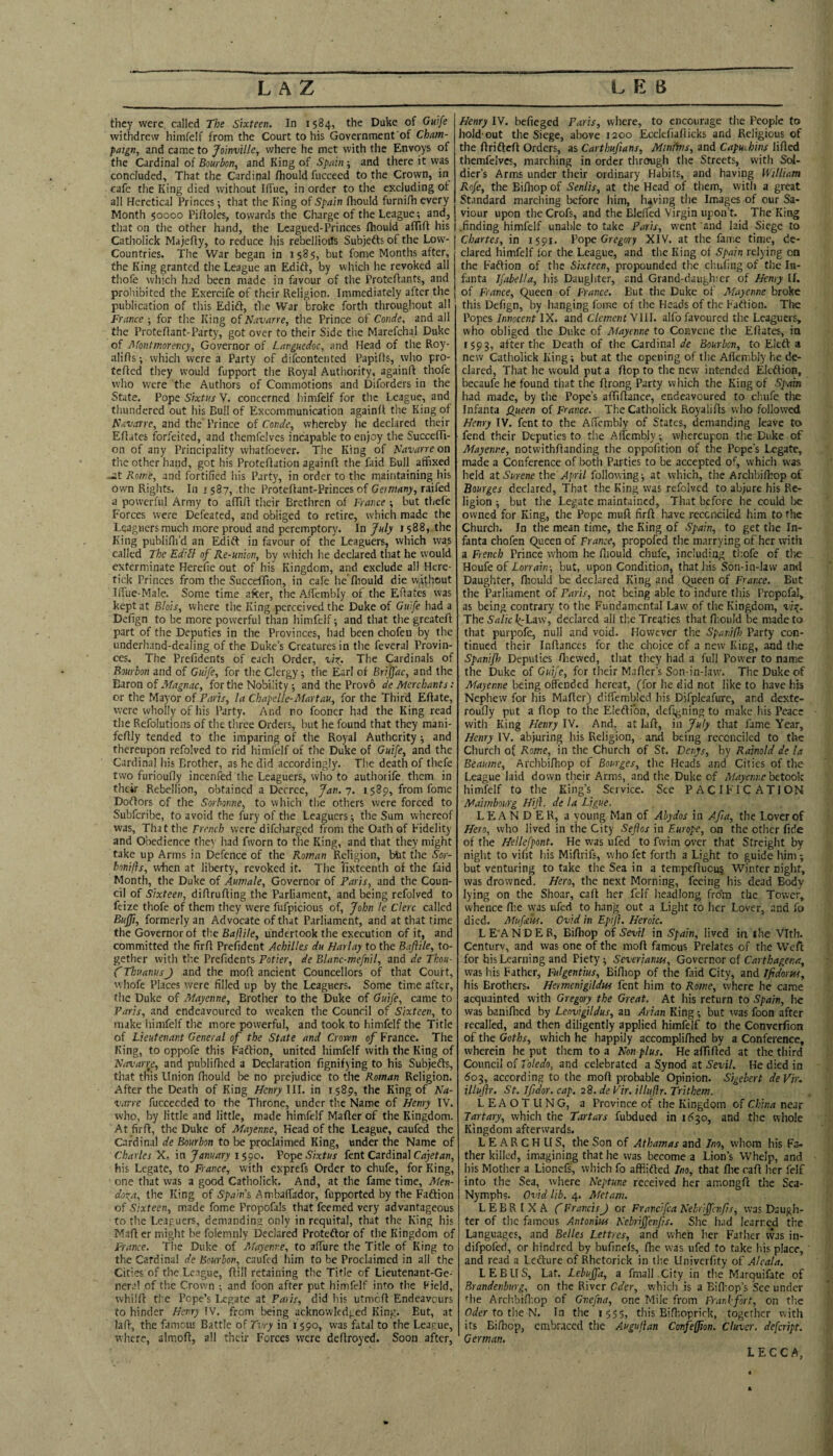 they were, called The Sixteen. In 1584, the Duke of Guife withdrew himfelf from the Court to his Government'of Cham¬ paign, and came to Jo'mville, where he met with the Envoys of the Cardinal of Bourbon, and King of Sprdn -, and there it was concluded. That the Cardinal fhould fucceed to the Qeoviti, in cafe the King died without Iffue, in order to the excluding ot all Heretical Princes ■, that the King of Spain (liould furnifh every Month §0000 Piftoles, towards the Charge of the League; and, that on the other hand, the Leagued-Princes fliould aflifl his i Catholick Majefly, to reduce his rebellious Subjeftsof the Low- Countries. The War began in 1585, but fome Months after, the King granted the League an Edift, by which he revoked all thofe which had been made in favour of the Proteflants, and prohibited the Exercife of their Religion. Immediately after the publication of this Edift, the War broke forth throughout all France ; for the King of Navarre, the Prince of Conde. and all the Protefiant-Party, got over to their Side tlie Marefchal Duke of Jifontmorency, Governor of Languedoc, and Head of the Roy- alifts; which were a Party of difcontented Papifis, who pro- tcfled they would fupport the Royal Authority, againft thofe who were the Authors of Commotions and Diforders in the State. Pope Sixtus V. concerned himfelf for the League, and thundered out his Bull of Excommunication againft the King of Navarre, and the Prince of Conde, whereby he declared their Efiates forfeited, and themfelvcs incapable to enjoy the SuccefTi- on of any Principality whatfoever. The King of Navarre on the other hand, got his Proteflation againft the faid Bull affixed ^t Rome, and fortified his Party, in order to the rnaintaining his own Rigiits. In 1587, the Proteffant-Princes of Germany, raifed a powerful Army to afTiR their Brethren of France ; but thefe Forces were Defeated, and obliged to retire, which made the Leaguers much more proud and peremptory. In July 1588, the King publiflfd an Edift in favour of the Leaguers, which was called The EdiH of Re-union, by which he declared that he would exterminate Herefie out of his Kingdom, and exclude all Here- tick Princes from the SuccefTion, in cafe he’fliould die without liTue-Male. Some time after, the Affembly of the Efiates was kept at Blois, where the King perceived the Duke of Guife had a Defign to be more powerful than himfelf 5 and that the greateft part of the Deputies in the Provinces, had been chofen by the underhand-dealing of the Duke’s Creatures in the feveral Provin¬ ces. Tire Prefidents of each Order, The Cardinals of Bourbon and of Guife, for the Clergy; the Earl of Brijfac, and the Baron of Magnac, for the Nobility and the Prov6 de Merchants: or the Mayor of Paris, la Chapelk-Martau, for the Third Efiate, were wholly of his Party. And no fooner had the King read the Refolutions of the three Orders, but he found that they mani- fcRly tended to the imparing of the Royal Authority; and thereupon refolved to rid himfelf of the Duke of Guife, and the Cardinal his Brother, as he did accordingly. The death of thefe two furioufly incenfed the Leaguers, who to authorife them in their Rebellion, obtained a Decree, Jan.y. 1 589, from fome Dotlors of the Sorbonne, to which tlie others were forced to Subferibe, to avoid the fury of the Leaguers; the Sum whereof was. That the French were difeharged from the Oath of Fidelity and Obedience they had fworn to the King, and that they might take up Arms in Defence of the Roman Religion, bbt the Sor- bonifls, wlien at liberty, revoked it. The fixteenth of the faid Month, the Duke of Aumale, Governor of Paris, and the Coun¬ cil of Sixteen, diffrufling the Parliament, and being refolved to feize thofe of them they were fufpicious of, John le Clerc called Bujfi, formerly an Advocate of that Parliament, and at that time the Governor of tlie Baflile, undertook the execution of it, and committed the firfl Prefident Achilles du Harlay to the Baflile, to¬ gether with the Prefidents Potier, de Blanc-mefnil, and de Thou- CThuanusJ and the mofl ancient Councellors of that Court, whofe Places were filled up by the Leaguers. Some time after, the Duke of Mayenne, Brother to the Duke of Guife, came to Paris, and endeavoured to weaken the Council of Sixteen, to make himfelf the more powerful, and took to himfelf the Title of Lieutenant General of the State and Crorvn of France. The King, to oppofe this Faftion, united himfelf with the King of Navarre, and publifiicd a Declaration fignifying to his Subjefts, that this Union fhould be no prejudice to the Roman Religion. After the Death of King Henry III. in 1589, the King of Na¬ varre fucceeded to the Throne, under tlie Name of Henry IV. who, by little and little, made himfelf Mafler of the Kingdom. At fir ft, the Duke of Mayenne, Head of the League, caufed the Cardinal de Bourbon to be proclaimed King, under the Name of Charles X, in January I Sixtus fent Cardinal his Legate, to France, with exprefs Order to chufe, for King, one that was a good Catholick. And, at the fame time, Afen- dexa, the King of Spain’s Ambaffador, fupported by the Faftion of Sixteen, made fome Propofals that feemed very advantageous to the Lc.tpuers, demanding only in requital, that the King his Maft er might be folemnly Declared Proteftor of the Kingdom of France. The Duke of Afayenr.e, to alfure the Title of King to the Cardinal de Bourbon, caufed him to be Proclaimed in all the Cit-es of the League, ftill retaining the Title of Lieutenant-Ge- nerc! of the Crown ; and foon after put himfelf into the Field, whiift the Pope’s legate at Faiis, did his utmeft Endeavours to hinder Henry IV. from being acknowledged King. But, at laft, the famous Battle oi Tvry in 1590, was fatal to the League, where, almoft, all their Forces were deftroyed. Soon after, Henry IV. befieged Paris, where, to encourage the People to hold out the Siege, above 1200 Ecckfiafticks and Religious of the ftrifteft Orders, as Carthufians, Minims, and Capuchins lifted themfcives, marching in order through the Streets, with Sol¬ dier’s Arms under their ordinary Habits, and having William Rofe, the Bifhop of Senlis, at the Head of them, with a great Standard marching before him, having the Images of our Sa¬ viour upon the Crofs, and the Blelfed Virgin upon’t. The Kirsg .finding himfelf unable to take Paris, w'cnt and laid Siege to Chartes, in 1591. Pope Gregory XIV. at the fame time, de¬ clared himfelf lor the League, and the King of Spain relying on the Faftion of the Sixteen, propounded the chiufing of the In¬ fanta Ifabella, his Daughter, and Grand-daughicr of Henry IL of France, Queen of France. But the Duke of ALiyenne broke this Defign, by hanging fome of the Heads of the Faftion. The Popes Innocent IX. and Clement \III. alfo favoured the Leaguers, who obliged the Duke of Mayenne to Convene the Eftates, in 1593, after the Death of the Cardinal Bourbon, to Elcft a new Catholick King; but at the opening of the Aficmbly he de¬ clared, That he would put a flop to the new intended Elcftion, becaufe he found that the ftrong Patty which the King of Spain had made, by the Pope’s aftiftance, endeavoured to chufe the Infanta Hueen of France. The Catholick Royalifts who followed Henry IV. fent to the Affembly of States, demanding leave to fend their Deputies to the Aficmbly; whereupon the Duke of Mayenne, notwithftanding the oppofition of the Pope’s legate, made a Conference of both Parties to be accepted of, which was held nt Surene the April following; at which, the Archbilhop of Bourges declared. That the King was refolved to abjure his Re¬ ligion ; but the Legate maintained. That before he could be owned for King, the Pope muft firft have reccncilcd him to the Church. In the mean time, the King of Spain, to get the In¬ fanta chofen Queen of France, propofed the marrying of her with a French Prince whom he ftiould chufe, including thofe of the Houfe of Lorrrtin; but, upon Condition, that his Son-in-law ami Daughter, fhould be declared King and Queen of France. But the Parliament of Paris, not being able to indure this Propofal, as being contrary to the Fundamental Law of the Kingdom, vi^. The Salic h:L3w, declared all the Treaties that fliould be made to that purpofe, null and void. However the Spanifli Party con¬ tinued their Inftances for the choice of a new King, and the Spanifj Deputies ftiewed, that they had a full Power to name the Duke o^ Guife, for their Mailer’s Son-in-law. The Duke of Mayenne being offended hereat, (for he did not like to have his Nephew for his Mafler) diffembled his Dlfpleafurc, and dexte- roufly put a flop to the Eleftibn, defigning to make his Peace with King Henry IV. And, at laft, in July that fame Year, Henry IV. abjuring his Religion, and being reconciled to the Church of Rome, in the Church of St. Denys, by Rainold de la Beaume, Arclibiftiop of Bourges, the Heads and Cities of the League laid down their Arms, and the Duke of Mayenne hetcook himfelf to the King’s Service. See PACIFICATION Maimbourg Hiji. de la Ligue. LEANDER, a young Man of Abydos in Afia, the Lover of Hero, who lived in the City Sejios in Europe, on the other fide of the Hellefpont. He w'as ufed to fwim over that Streight by night to viftt his Miftrifs, who fet forth a Light to guide him; but venturing to take the Sea in a tempeftucu§ Winter night, was drowned. Hero, the next Morning, feeing his dead Body lying on the Shoar, caft her felf headlong fro-m the Tower, whence ftie was ufed to hang out a Light to her Lover, and fo died. Mufaks. Gvid in Epiji. Heroic. LE‘ANDER, Bifhop oi Sevil in Spain, lived in ihe Vlth. Centurv, and was one of the moft famous Prelates of the Weft for his Learning and Piety; Severianm, Governor of Carthagena, was his Father, Fulgentius, Biftiop of the faid City, and Jfidorns, his Brothers. Hermenigddm fent him to Rome, where he came acquainted with Gregory the Great. At his return to Spain, ho was baniflied by Lenvigildus, an Arian King; but was foon after recalled, and then diligently applied himfelf to the Converfion of the Goths, which he happily accomplifhed by a Conference, wherein he put them to a Non plus. He affifted at the third Council of Toledo, and celebrated a Synod at Sevil. He died in S03, according to the moft probable Opinion. Sigebert deVir, illujlr. St. If dor. cap. 28. de Vir. illufr. Trithem. L E A O T IIN G, a Province of the Kingdom of China near 7art ary, which the Tartars fubdued in idjo, and the whole Kingdom afterwards. L E A R C H ll S, the Son of Athamas and Jno, whom his Fa¬ ther killed, imagining that he was become a Lion’s Whelp, and his Mother a Lionefs, which fo affiifted Ino, that flie caft her felf into the Sea, where Neptune received her amongft the Sca- Nymphs. Ovid lib. 4. Metam. L E B R [ X A CFrancisJ or Francfca Nehriffenfs, was Daugh¬ ter of the famous Antonins Nebriffenfs. She h.id learned the Languages, and Belles Lettres, and when her Father was in- difpofed, or hindred by bufinefs, ftie was ufed to take liis place, and read a Lefture of Rhetorick in the Univerfity of Alcala. LEBIIS, Lat. Lebujfa, a fmall City in the Marquifate of Brandenburg, on the River Cder, which is a Bifliop’s See under file Arclibiftiop of Gnefna, one Mile from Frarffort, on tlie G^fen to the N. In the 1555, this Biflioprick, together with its Bifhop, embraced the Augujlan Confeffion. Cluver. defeript. German. LECCA,