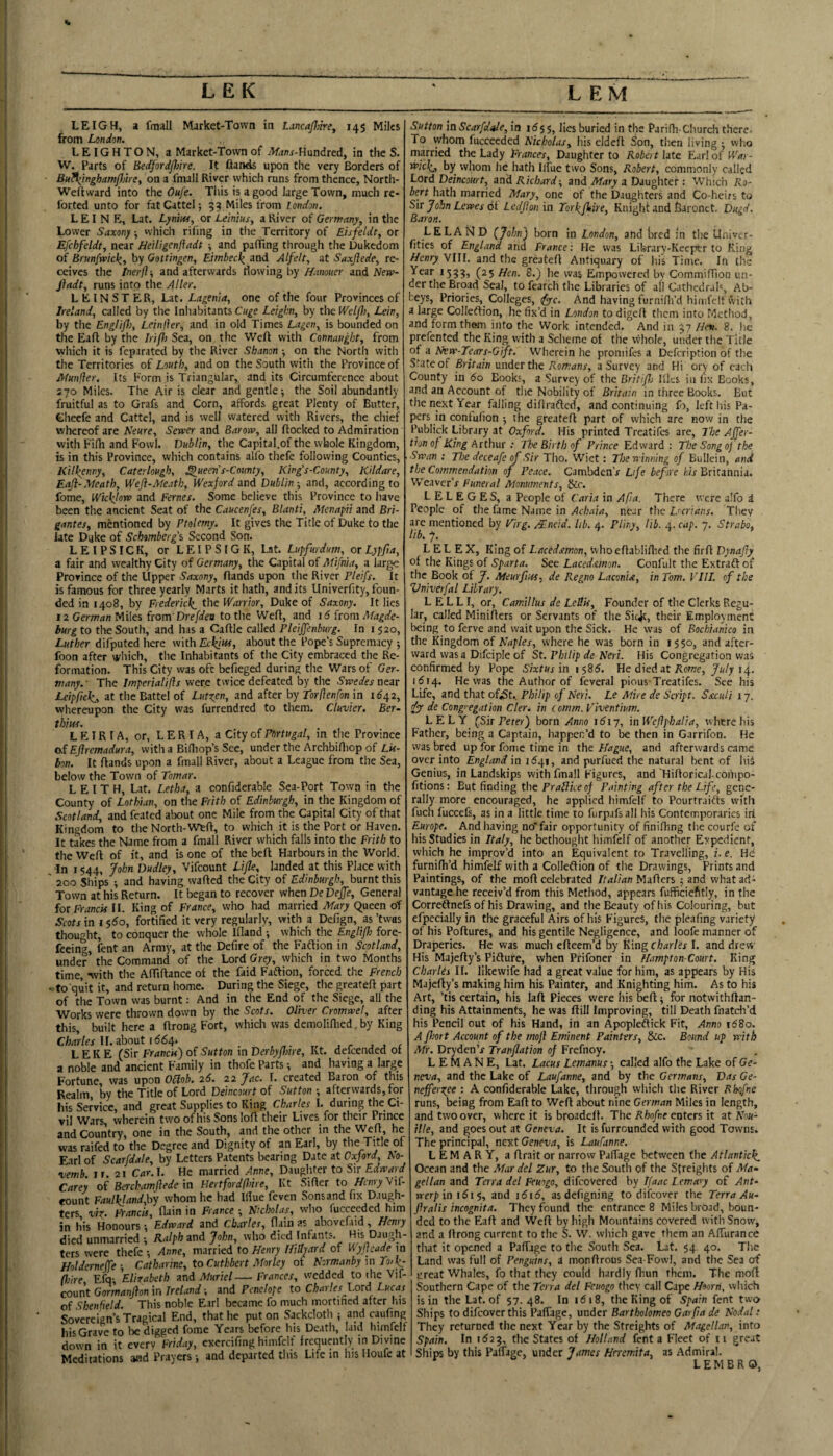 LEIGH, a fmall Market-Town in LancaJIikey 145 Miles from London, LEIGHTON, a Market-Town of Hundred, in the S. W. Parts of Bedfordflnre. It ftands upon the very Borders of Bu^inghamflnrey on a fmall River which runs from thence, North- Weftvvard into the Oufe. This is a good large Town, much re- forted unto for fatCattel; 5^ Miles from London. LEI N E, Lat. LyniWy or Leinius, a River of Gemany, in the Lower Saxony which riling in the Territory of Eisfeldt, or Efchfeldt, near Beiligenfladt , and paffing through the Dukedom of Brunfwick,y by Gottingen, Eirnbecl( and Alfelt, at Saxjlede, re¬ ceives the tnerj}-, and afterwards flowing byand fiadt, runs into the Alter. LEINSTER, Lit. Lagenia, one of the four Provinces of Ireland, called by the Inliabitants Leigbn, by thelTe/yl;, Lein, by tlie EngHjl), Leinller, and in old Times Lagen, is bounded on the Eaft by the Irip) Sea, on the Weft with Connaught, from which it is feparated by the River Shanon -, on the North with the Territories of Louth, and on the South witli the Province of Munller. Its Form is Triangular, and its Circumference about 570 Miles. The Air is clear and gentle; the Soil abundantly fruitful as to Grafs and Corn, affords great Plenty of Butter, Cheefe and Cattel, and is well watered with Rivers, the chief whereof are Neure, Sewer and Barow, all ftocked to Admiration with Filli and Fowl. Dublin, the Capital.of the whole Kingdom, is in this Province, which contains alfo thefe following Counties, Kill(enny, Caterlough, ^ueen s-County, King's-County, Kildare, Eaft-Meath, Weft-Meath, Wexford and Dublin-, and, according to fome, Wict^lo-w and Femes. Some believe this Province to have been the ancient Seat of the Caucenfes, Blanti, Menapii and Bri- gantes, mentioned by Ptolemy. It gives the Title of Duke to the late Duke of Sebomberg's Second Son. LEIPSICK, or LEIPSIGK, Lat. Lupfurdum, ot Lypfta, a fair and wealthy City of Germany, the Capital of Mifnia, a large Province of the Upper Saxony, ftands upon the River Pleifs. It is famous for three yearly Marts it hath, and its Univerfity, foun¬ ded in 1408, by Fiedericli_ the Warrior, Duke of Saxony. It lies 12 German Miles from Drefdea to the Weft, and 16 from Magde¬ burg to the South, and has a Caftle called Pleijfenburg. In i 520, Luther difputed here with Eckjtts, about the Pope’s Supremacy ; foon after which, the Inhabitants of the City embraced the Re¬ formation. This City was oft bcfieged during the Wars of Ger- many. ■ The Imperialifls were twice defeated by the Swedes near Leipfick,, at the Battel of Lufgen, and after by Torflenfon in 1^42, wlaereupon the City was furrendred to them. Cluvier. Ber- thlui. L EIR I A, or, L E RI A, a City of Fnrtugal, in the Province odEflremadura, with a Billiop’s See, under the Archbifliop of Lis¬ bon. It ftands upon a fmall River, about a League from the Sea, below the Town of Tomar. LEITH, Lat. Letha, a confiderable Sea-Port Town in the County of Lothian, on the Frith of Edinburgh, in the Kingdom of Scotland, and feated about one Mile from the Capital City of that Kingdom to the North-Weft, to which it is the Port or Haven. It takes the Name from a fmall River which falls into the Frith to the Weft of it, and is one of the beft Harbours in the World. In 1544, John Dudley, Vifeount Lifle, landed at this Place with ' 200 Ships ; and having wafted the City of Edinburgh, burnt this Town at his Return. It began to recover when De DeJJe, General for Francis II. King of France, who had married Mary Queen of Scots in I s6o, fortified it very regularly, with a Defign, as ’twas thought, to conquer the whole Ifland ; which the Englift fore- feeing, fent an Army, at the Defire of the Faftion in Scotland, under the Command of the Lord Grey, which in two Months time, -svith the AfTiftance of the faid Faftion, forced the French •'to quit it, and return home. During the Siege, the greateft part of the Town was burnt: And in the End of the Siege, all the Works were thrown down by the Scots. Oliver Cromwet, after this, built here a ftrong Fort, which was demoliflied, by King C/w/er II. about 1(564. . , ,, , L E K E (Sir Francis) of Sutton in DerbyPnre, Kt. defeended ot a noble and ancient Family in thofe Parts; and having a large Fortune, was upon Oblob. 26. 22 Jac. I. created Baron of this Realm, by the Title of Lord Deincourt of Sutton-, afterwards, for bis Service, and great Supplies to King Charles I. during the Ci¬ vil Mfars, wherein two of his Sons loft their Lives for their Prince and Country, one in the South, and the other in the Weft, he was raifed to the Degree and Dignity of an Earl, by the Title of Earl of Scarfdale, by Letters Patents bearing Date at Ooeford No- vemb ir. 21 Car.l. He married Anne, Daughter to Sir Edward Carey of Berchamftede m Hertfordfhire, Kt Sifter to Mwy Vif¬ eount Faullpandyhy whom he bad Ifiue feven Sons and fix Daugh¬ ters viZ‘ Francis, ftain in France -, Nicholas, wlio fucceeded him in his Honours -, Edward and Charles, (lain as abovefaid, Henry died unmarried •, Ralph and John, who died Infants. His Daugh¬ ters were thefe -, Anne, married to Henry Hillyard of V,yftcade in Holderneffe-, Catharine, to Cuthbert Morley ot Normanby m Ycl^- (loire, Efq; Elirabeth and Muriel—Frances, wedded to the Vif¬ eount Gorm/*n/?on in 7re/Wand Penelope to Charles Lord Lucas of Shenfietd. This noble Earl became fo much mortined after his Sovereign’s Tragical End, that he put on Sackcloth ; and caufing bis Grave to be digged fome Years before his Death, laid himfelf down in it everv Friday, exercifing himfelf frequifiitly in Divine Meditstions iwd Pruyers *, and departed this Life in his Iloufe at Sutton in Scarfdale, in 1655, lies buried in the Parifh-Church there. To whom fucceeded Nicholas, his cldeft Son, then living ; vvho married the Lady Frances, Daughter to Robert late Earl of War- wiebj, by whom he hath Ilfue two Sons, Robert, commonly called Lord Deincourt, and Richard-, and oWiiry a Daughter : Which Ro¬ bert hath married Mary, one of the Daughters and Co-heirs to Sir John Lewes 6t Ledfton in Torlifttire, Knight and fearonct. Dugd, Baron. LELAiSiD (John) born in London, and bred in the Univer- fities of England and France: He was Library-Keeptr to King Henry VIII. and the greateft Antiquary of his Time. In the Year 1533, (25 Hen. 8.) he was Empowered by Commiftion un¬ der the Broad Seal, to fearch the Libraries of all Cathedrah, Ab¬ beys, Priories,^ Colleges, ^c. And having furnifli’d himfelf vvith a large Colleftion, he fix’d in London to digeft them into Method, and form them info the Work intended. And in 37 Hen. 8. he prefented the King vvith a Scheme of the vvhole, under the Title of a New-Tears-Gift. Wherein he proniifes a Defeription of the State of Britain under the Romans, a Survey and Hi ory of each County in 60 Books, a Survey of the Britiftj llks in fix Books, and an Account of the Nobility of Britain in tliree Books. But the next Year falling diftrafted, and continuing fo, left his Pa¬ pers in confufion ; the greateft part of which are now in the Publick Library at Oxford. His printed Treatifes arc. The Affer- tion of King krthnr : The Birth of Prince Edward: The Song 0)' the Swan : The deceafe of Sir Tho. Wiet: Ttoe winning of Bullcin, and the Comrnendation of Peace, Cambden’r Life before fc/'r Britannia. Weaver’/ Funeral Monuments, &r. LELEGES, a People of Caria in Afa. There were alfo a People of the fame Name in Achaia, near the Dcrians. They are mentioned by Firg. /Tneid. lib. 4. Pliny, lib. 4. cap. 7. Strabo, lib. 7, L EL EX, King of Lacedsmon, Uhoeftabliftied the firft Dynafty ot the Kings of Sparta. See Lacedamon. Confult the Extraft of the Book of J. Meurfius, de Regno Laconia, in Tom, Fill, of the Vniverfal Library. L E L L I, or, Camillus de Lellis, Founder of the Clerks Regu¬ lar, called Minifters or Servants of the Sic^t, their Employment being to ferve and wait upon the Sick. He was of Bochianico in the Kingdom of Naples, where he was born in 1550, and after¬ ward was a Difciple of St. Philip de Neri. His Congregation was confirmed by Pope Sixtus in i $86. Ue died at Rome, July 14. 1614. He was the Author of fcveral pious-Treatifes. See his Life, and that oftSt., Philip of Neri. Le Mire de Script. SsicuH 17. dy de Cong’-egation Cler. in i omm. Viventium. LELY (Sir Peter) born Anno 1617, in Weftphalia, where his Father, being a Captain, happen’d to be then in Garrifon. He was bred up for fome time in theand afterwards came over into England in 16.pr, and purfued the natural bent of his Genius, in Landskips with fmall Figures, and'Hiftorical-compo- fitions: But finding the of Fainting after the Life, gene¬ rally more encouraged, he applied himfelf to Pourfraifts with fuch fuccefs, as in a little time to furpafsall his Contemporaries ill Europe. And having no*fair opportunity of finifting the courfe of his Studies in Italy, he bethought himfelf of another Expedient, which he improv’d into an Equivalent to Travelling, i. e. Hd furnifh’d himfelf with a Colleftion of the Drawings, Prints and Paintings, of the moft celebrated Italian Mafters ; and what ad¬ vantage he receiv’d from this Method, appears fufficiefttly, in the Correftnefs of his Drawing, and thel^auty of his Colouring, hut efpccially in the graceful Airs of his Figures, the pleafing variety of his Poftures, and his gentile Negligence, and loofe manner of Draperies. He was much efteem’d by King Charles I. and drew His Majefty’s Pifture, when Prifoner in Hampton-Court. King Charles II. likewife had a great value for him, as appears by His Majefty’s making him his Painter, and Knighting him. As to his Art, ’tis certain, his laft Pieces were his beft; for notwithftan- ding his Attainments, he was ftill Improving, till Death fnatch’d his Pencil out of his Hand, in an Apopleftick Fit, Anno 1680. A fhort Account of the mop Eminent Painters, &c. Bound up with Mr. Dryden’x Tranpation of Frefnoy. L E M A N E, Lat. Lacus Lemanus; called alfo the Lake of Ge¬ neva, and the Lake of Laufanne, and by the Germans, Das Ge- neffertpee : A confiderable Lake, through which the River Rhofne runs, being from Eaft to Weft about nine German Miles in length, and two over, where it is broadeft. The Rhofre enters it at Nou- tile, and goes out at Geneva. It is furreunded with good Towns. The principal, ne-nt Geneva, is Laufanne. L EM A R Y, a ftrait or narrow PalTage between the Atlanticl^ Ocean and the Mar del Zur, to the South of the Streights of Ma¬ gellan and Teira del Feuogo, difeovered by Lfaac I.ema'j of Ant¬ werp in i6i$, and 1616, asdefigning to difeover the Terra Au- fratis incognita. They found the entrance 8 Miles broad, boun¬ ded to tlic Eaft and Weft by high Mountains covered with Snow; and a ftrong current to the S. W. which gave them an Affurance that it opened a Paftjgc to the South Sea. Lat. 54. 40. The Land was full of Penguins, a monftrous Sea Fowl, and the Sea of treat Whales, fo that they could hardly fhun them. The moft Southern Cape of the Terra del Feuogo they call Cape Hoorti, which is in the Lat. of 57.48. In 1618, the King of Spain fent two Ships to difeover this Paffage, under Bartholomeo Garpa de Nodal: They returned the next Year by the Streights of MagelLan, info Spain. In 1623, the States of Holland fent a Fleet of ii great Ships by this Paflage, under James Heremita, as Admiral.