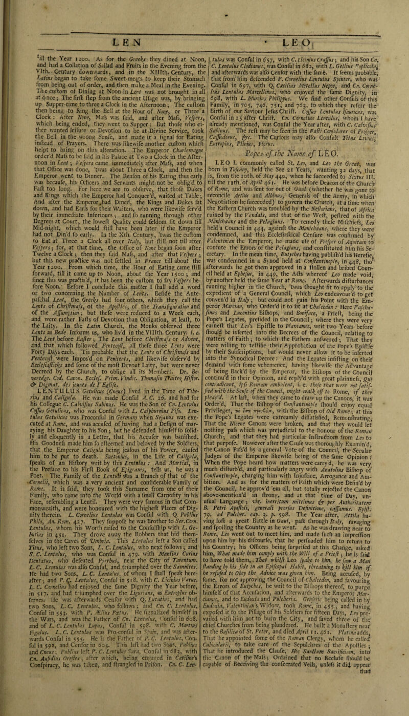 ^ill the Year 1200. As for the Greeks they dined at Noon, and had a Collation of Sallad and Fruits in the Evening from the Vlth. Century downwards, and in the XIIIth. Century, the Latins hsgm to take fome Sweet-me^ts. to keep their Stomach from being out of order, and tlien make a Meal in the Evening. The cuftom of Dining at Noon in Lent was not brought in all at once; The firft ftep from the ancient Ufage was, by bringing up Supper-time.to three a Clock in the Afternoon ^ The cuftom then being to Ring the Bell at the Hour of None, or Three a Clock ; After None, Mafs was faid, and after Mafs, Vefpers, which being ended, they went to Supper : But thofe who ei¬ ther wanted leifure or Devotion to be at Divine Service, took the Bell in the wrong Senfe, and made it a fignal for Eating inftcad of Prayers. There was likewife anotlier cuftom which helpt to bring on this alteration. The Emperor Charlemagne order’d Mafs to be faid in his Palace at Two a Clock in the After¬ noon \i\ LentVefpers ame iaimediately after Mafs, and when that Office was done, ’twas about Three a Clock, and then the Emperor went to Dinner. The Reafon of his Eating thus early was bccaufe, his Olficers and Servants might not be oblig’d to Faft too long. For here we are to obferve, that thofe Dukes and Kings which the Emperor had Conquer’d, waited at Table 5 And after the Emperor,had Dined, the Kings and Dukes fat down, and had Earls for their Waiters, who were likewife ferv’d by their immediate Inferiours -, and fo running through other Degrees at Court, the loweft (Quality could feldom fit down till Mid-night, which w'ould ftiil have been later if the Emperor had not Din’d fo early. In the Xth. Century, ’twas the cuftom to Eat at Three a Clock all over Italy, but ftill not till after Vefpers 5 for, at that time, the Office of None began foon after Twelve a Clock ; then they faid Mafs, and after that Vefpers -, but this new praflice was not fettled in France till about the Year 1200. From which time, the Hour of Eating came ftil forward, till it came up to Noon, about the Year 1500; and fince this was praftis’d, it has been the cuftom to fay Vefpers be¬ fore Noon.' Before I conclude this matter I ftiall add a word or two concerning the Number of Lents. Befide the Ante- pafchal Lent, the Greeks had four others, which they call the Lents of Chriflmafs, of the Apoflles, of the Transfiguration and of the Affumption ; but thefe were reduced to a Week each, and were rather Fafts of Devotion than Obligation, at leaft, to the Laity. In the Latin Church, the Monks obferved three Lents 3s Bede Informs us, who liv’d in the Vlllth. Century: i. e. The Lent before Eajler 5 The Lent before Chriftmajs or Advent, and that which followed Pentecofl, all thefe three Lents were Forty Days each. ’Tis probable that the Lents of Chrijimafs and Pentecojl were Impos’d on Penitents, and likewife obferv’d by Ecclefiajiicks and fome of the moft Devout Laity, but were never Decreed by the Church, to oblige all its Members. Dr. Be- veredge. Cod. Canon. Ecclef Prim. Vindic. Thomafm Tfaite'r^ Hiftor. & Dogmat. des jeunes de /’ Eglife. LENTULUS Getulicus (emus') lived in the Time of Tibe¬ rius and Caligula. He was made Conful A. C. 26. and had for his Collegue C. Calvifius Sabinus. He was the Son of Cn. Lentulus Coffus Getulicus, who was Conful with L. Calphurnius Pifo. Len¬ tulus Getulicus was Proconful in Germany when Sejanus was exe¬ cuted at Rome, and was accufed of having had a Defign of mar¬ rying his Daughter to his Son but he defended himfelffo folid- ly and eloquently in a Letter, that his Accufer was banifhed. His Goodnefs made him fo efteemed and beloved by the Soldiers, that the Emperor Caligula being jealous of his Power, caufed him to be put to death. Suetonius, in the Life of Caligula, fpcaks of an Hiftory writ by this Lentulus : And Martial, in the Preface to his Firft Book of Epigrams, tells us, he was a Poet. The Family of the Lentuti a Branch of that of the ■Cornelii, which was a very ancient and confiderable Family of Rome. It is faid, they took this Surname from one of their Family, who came into the World with a fmall Carnofity in his Face, refembling a Lentil. They were very famous in that Com¬ monwealth, and were honoured with the higheft Places of Dig¬ nity therein. L. Cornelius Lentulus was Conful with (^. Publius Philo, An. Rom.. 427. They fuppofe he was Brother to Ser.Corn. Lentulus, whom his Worth raifed to the Confulfliip with L. Ge- hutius in 451. They drove away the Robbers that hid them- felves in the Caves of Umbria. This Lentulus left a Son called Titus, who left two Sons, L. C. Lentulus, who next follows; and S. C. Lentulus, who was Conful in 479. with Manlius Curius Dent.ttus, who defeated Pyrrhus, near the City of Tarentum. L. C. Lentulus was alfo Conful, and triumphed over the Samnites. He had two Sons, L. C. Lentulus, of whom I ftiall fpeak here¬ after ; and P. Q. Lentulus, Conful in 518. with C. Licinius Varus. L- C. Cornelius had enjoyed the fame Dignity the Year before, in 517. and had t.'iumphed over the Ligurians, as Eutroplus oli- ferves. He ivas afterwards Cenfor with Q. Lutatius, and had two Sons, L. C. Lentulus, who follows ; and Cn. C. Lentulus, Conful in $53. with P. 'Elius Pectus. He flgnalized himfelf in the Wars, and was the Fatlier of Cn. Lentulus, t'onful in do8. and of I... C. Lentu'us Lupus, Conful in <98. with C. Marttus Fgulus. L. C. Lentulus w.is Pro conful in Ipain, and was after¬ wards Conful in 555. He is the Father of P.C. Lentulus, Con- ful in 592, and Cenfor in 60$. Tin's laft had two Sons, Publius and Cneus -, Publius left P. C. Lentulus Sura, Conful in <583, with Cn. Aufidius Orelies ■, after which, being engaged in Catiline's Confpiracy, he was taken, and ftrangicd in Prifon. Cn. C. Lem was Conful in 557, with C. liciniusCrajfus-, and his Son Cir. C. Lentulus Clodianus, was Conful in 682, with L. Gellius ^oplicola^ and afterwards was alfo Cenfor with the fami. It feems probable, I that from him defeended P. Cornelius Lentulus Spinter, who was I Conful in 597, with Q, Csicilius Metellus Nepos, and Cn. Corne¬ lius Lentulus Marccllinus, who enjoyed the fame Dignity, in 598, with L. Murcius Philippus. We find other Confuls of this Family, in 705, 745, 75 r, and 753, to which they referr the Birth of O'Ur Saviour JefusChtift. Coffus Lentulus Ifaurkus, was Conful in 2 5 after Chrift. Cn. Cornelius Lentulus, whom I have already mentioned, was Conful the Year after, with C. Calvifius- Sabinus. The reft may be feen in the Fafli ConfuLtres of Profper, Cafjiodorus, (fyyc. The Curious may alfo Conlult Titus Lmus, Eutropius, Plinius, Florus. Popes of the Name of PY.O. LEO I. commonly called St. Leo, and Leo the Great, was born in Tufeany, held the See 21 Years, wanting 32 days, that is, from the loth. of May 440, when he fucceeded to Sixtus Ilf. till the I Ith. of April 415 r. He was before Deacon of the Churcii of Rome, and was fent for out of Gaul (whether he was gone to reconcile Aetm and Albinus, Generals of the Army, in which Negotiation he fucceeded) to govern the Church, at a time when the Eaftern Ciiurch was troubled by the Neflorians, that of Africa ruined by the Vandals, and that of the Weft, peftred with the Alanickaans and the Pelagians. To remedy thefe Mifehiefs, Leo held a Council in 444, againft the Manichxans, where they were condemned, and this Ecclefiaftical Cenfure was confirmed by Valentinian the Emperor, he made ufe of Profper of Aquitain to confute the Errors of the Pelagians, and conftituted him his Se¬ cretary. In the mean time, Eutyches having publifti’d his Herefie, was condemned in a Sjnod held at Conflantinople, in 448, tho’ .afterwards he got them approved in a ftollen and bribed Coun¬ cil held at Ephefus, in 449, the Afts whereof Leo made void, by ariother held the fame Year at Rome. Afterwards difturbances running higher in the Church, ’twas thought fit to apply to the expedient of a General Council, which Leo endeavour’d to get conven’d in Italy ■, but could not gain his Point with the Em¬ peror Marcian, who Order’d it to fit at Chalcedon : Here Pafeha- Jinus and Lucentius Bifhops, and Boniface, a Prieft, being the Pope’s Legates, prefided in the Council j where they were very earneft that Leo's Epiftle to Flavianus, writ two Years before ftiould be inferred into the Decrees of the Council, relating to matters of Faith -, to which the Fathers anfwered ; That they were willing to teftifie their Approbation of the Pope’s Epiftle by their Subferiptions, but would never allow it to be inferred into the Synodical Decree: And the Legates infifting on their demand with fome vehemence, having likewife the Advantage of being Back’d by the Emperor, the Eiftiops of the Council continu’d in their Opinion, and rcply’d with great plainnefs, Qyti contradicunt, ip ft Rom am ambulent, i. e. thofe that rt-ere notfatif- ' fed n'ith the Senfe of the Council, might tval\off to Rome, if they pleas'd. At laft, when they eame to draw up the Canons, it was Order’d, That the Biftiop'of Conflantinople fhould enjoy equal Privileges, td Im iryuCe'ia,, with the Eiftiop of Old Rome-, at this the Pope’s Legates were extreamly diffatisfied, Remonftrating, That the Nicene Canons were broken, and that they would let nothing pafs which was prejudicial to the honour of the Roman Church; and that they had particular Inftruftions from Leo to that purpofe. However after the Caufc was thoroughly Examin’d the Canon Pafs’d by a general Vote of the Council, the Secular Judges of the Emperor likewife being of the fame Opinion : When the Pope heard how matters were carry d, he was very much difturb’d, and particularly angry with Anatolius Bifticp of Conflantinople, charging him with Injuftice, Arrogance and Am¬ bition. And as for the matters of Faith which were Defin’d by the Council, he approv’d ’em all, but totally rejefted the Canon above-mention’d in ftrong, and at that time of Day, un- ufual Language -, virp. inerritum mittimus ify- per Authoritatem B. Petri ApofloU, generali prorfus Defnitme, caffamus. Epift. 79. ad Fulcher, cap. 3. p. 598. The Year after, Attila ha¬ ving loft a great Battle in Gaul, palt t'lrough Italy, ravaging and fpoiling the Country as he went. As he was drawing near to Borne, Leo went out to meet him, and made fuch an iniprcfllon upon him by his difeourfe, that he perfuaded him to return to lis Country; his Officers being furprifed at this Change, asked lim, What made him comply with the Will of a Priefl; he is faid to have told them,. That whilfl Leo fpakc to him, he faw a Man flanding by his fide in an Epifcopal Habit, threatning to IflU him if he refufed to Obey the Advice was given him. Being accufed, by fome, for not approving the Council of Chalcedon, and favouring tlic Errors of Eutyches, he writ fo the BiHiops thereof, to purge limfelf of t!ut Accufation, and afterwards to the Emperor Mar- cianiis, and to Eudoxia and Pulchcria. Gcnferic being called in by Eudoxia, P'alentiniansWMo'v, took Rome, in 45$; and having expofed it to the Pillage of his Soldiers for fifteen Days, Leo pre¬ vailed with him not to burn tlie City, and faved three of the chief Churches from being plundered. He built a Monaftcry near to the BafiUca of St. Peter, and died April i r. 45i. Platinaadtis, That he appointed fome of the Roman Clergy, whom he called Cubicularii, to take care of (he Sepulchres of the Apoftlcs ; Thar lie introduced the Claufe, Hoc Sanllum Saaifeiutn, into' the Cmon of the Mafs; Ordained that no Reclufe ftiould be capable of Receiving the confecrated Veils, unlefs it did appear that
