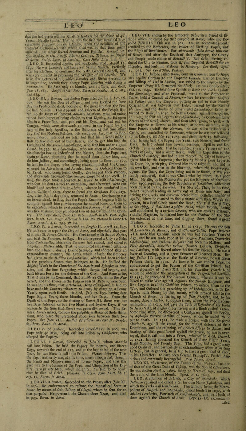 1 n that fhe liad preferved her Chaflity fpotlefs for the fpace of 40 Years. He alfo thinks^ That he was tiie firfl that Ordain’d Pro- celTionary Supplications or I^itauics, upon the occafion of the frequent Eartliqua^es witli Athic^i Oatd was at that time much atiiifted. He wrote .levcral Sermons and Epifljes, Gennad. cap. 7.9. Anaftaf. m ^it. Pontif. Pbotius Cod. 52. Trithem. (pp Bellar. de Scnpt. Eccicf. Huron, in Aiiiutles. Cave Mijlor. Liter, p. I. f . LEO II. fucceeded and was Confecrated, Augaft 15* 683. He was Learned j and had great Skill in Mufick. Prcfently after his Eleftion, lie confirmed the Vlth. General Council, and was very diligent in procuring the Welfare of his Church. We have five Letters of liis, which Baronius and Biniitf pretend to be ungenuine, becaufe they charge Pope Honoriw with dying a Afonothelite. He Sate only to Months, and 14 Days, and died, Jfune 28. 684. Anafl. in vit. Pont. Baron, in Annates. A. C. 683, und 684. LEO III. a Roman, waschofen Pope zi’tec Adrian I. Dec. 26. 795. He was the Son oi Alippm, and was Elefted the fame Day his Predccefi’or died, becaufe of the good Opinion the Peo¬ ple had of him. This Applaufe and Efleem of the People flir¬ ted up the Envy of fome of Adrians Relations, who had enter¬ tained fome hopes of being chofen to that Dignity, to fet upon him in a Proceifion, and put out his Eyes, and cut out his Tongue, which were afterwards reflored in the Night by the help of the holy Apofllcs, as the Hiftorians of that time alTure us i tho’ the Modern Relators, lefs credulous, fay, that his Ene¬ mies, indeed, intended no Icfs, but that his Friends made a fliift to fave him out of their hands, and to get him into the Lodgings of the French Ambalfador, who fent him under a good Guard, in 799, to Chatlemaign, who was then at Paderborne •, Chartemaign having underflood the Matter, fent the Pope back again to Rome, promifing that he would foon follow him, and do him Juflice, and accordingly, being come to Rome, in 800, he fent for the Pope, who having cleared himfelf of the Crimes whereof his Adverfaries had Accufed him, he Ordered them to be Tried, who beings found Guilty, Leo begged their Pardons, and afterwards Crowned Chartemaign, Emperor of the Wefl. In 804, the Pope took a Journey to France to vifit Chartemaign, who fent his Son Charter to meet him, and afterward went out himfelf and received him at Rheims, whence he condufted him to his Caflle of Crecy, there to fpend the Chrijtmas Holy-days. Leo, after Eight days flay, returned to Rome. Chartemaign was no fooner dead, in 814, but the Pope’s Enemies began a frefli to Gonfpire againfl him ■, whereupon he caufed fome of them to be executed, whicli fo exafperated the Romans, that, whilfl lie was fick at Rome, they plundered two of his Caflles in the Coun¬ try* The Pope died, June 12. 815. Anafl. in vit. Pont. Egin- hert. in vit. Car. magn. Adhemar in Lud. Pio. Ptatina in Leone 111. Baron. Annat, A. C. 795. dn feq. LEO IV. a Roman, fucceeded to Sergius W. April J2. 847. He took care to repair the City of Pyome, and cfpecially that part of it near St. Peter’s Church. His Fleet joined with that of Naptes, and beat the Saracens, in 849. He alfo repaired a City 10 Miles from Ccntimcetta, which the Saracens had ruined, and called it LeopoUs. Ptatina adds. That he prohibited all Lay-men entrance into the Church, during Divine Service; and adorned after an extraordinary manner, the Crofs which Charles the Emperor had given to the Bafdica Conftantiniana, which had been robbed of the precious Stones that belonged to it. Hc.finiflied the Mo[aick_ Work in the Churches of St. Martin and Sylvefler in Mon- tibus, and the fine Pargetting which Sergius had begun, and built fifteen Forts for the defence of the City. And fome write. That it was by his Command, that St. Mary’s Church in the Sew Street, and the Tower in the Vatican near St. Peter’s, were built. It was in his time, that Ethelwdld, King of England, is faid to have made his Country tributary to Rome, by cliarging a Penny Yearly upon each Houfe. He died, July 17. 855, having Sate Pope Eight Years, three Months, and five Days. From the Death of this Pope, to the chufing of Bennet III. there was but five Days Interval, or but two Montlis and twelve Days, if we reckon to the time that Bennet was generally own’d. This Re¬ mark Morery makes, to fliow the palpable niiilakcs of thofe Hiflo- rians, who place the pretended Pope Joan between thefe two Popes. See John VU. Anaflaf. pp Platin. in Leone IV. Onuphr. in Chron. Baron, in Annal. L E O V. of Andrea, fucceeded Benedidl IV. in ^06, was Pope only 40 Days, being call into Prifon by Chriflopher, who ufurped the Papacy. LEO VI, a Roman, fucceeded to JohnX. whom Marofla call into Prifon. He held the Papacy lix Months, and fifteen Days, tow'ards the end of 927, and at the beginning of the next Year, he was likewife call into Prifon. Ptatina obkrves. That the Papal Authority was, at this time, much difregarded, through the Faults and Mifgovernment of former Popes, and that this gave way to the feizure of the Pope, and llfurpation of his Dig¬ nity by a private Man, which indignity, Leo laid fo to heart that he died of Grief. Flodoard. in Chron. Rom. Luitp. lib. 3’ cap. 12. Baron, in Annat. LEO VIF. a Roman, fucceeded to the Papacy after John XL in 93^. He endeavoured to reftore the Monaflical State at Rome, by means of Odo, Bifhop of Clugni, whom he fent for to that purpofe. He governed the Church three Years, and died in 039. Baron, in Annal, LEO VIII. chofen by the Emperor Otho, in a Synod of Bi- fhops which he called for that purpofe at Rome, who alfo Dc- pofed Jofn XII. This was in 953. Leo, in acknowledgment, rendred to the Emperors, the Power of Elefting Popes, and the Right of Invefliturcs, But afterwards John drove him out oiRome-, and after the Death of that Antipope, the Clergy and.People made choice of Benedill V. But Otho, having re¬ duced the City to Famine, took it, and Depofed Benediil for ant Intruder, and fent him Prifoner to Hamburg. Leo died, April 17. 955. 'See Leo d’Oflia, Ptatina. LEO IX. before called Bruno, born in Germany, Son to Hugo, was Cqufin German To the Emperor Conrade, Earl of Doesburg and Bifliop of Tout in Lorrain, was raifed to the Papacy by tlic Emperor Henry III. furnamed The Btacl^ He was Coiilecrated, Feb. 12. 1049. He held fome Synods at Rome and Pavia againfl the Simoniaclis; and after Pentecofl, went to the Emperor at Gotten, held a Council at where he reconciled Godfrey the Valiant with the Emperor, putting an end to that Moody Quarrel that was between that Duke, backed by the Earl of Flanders, and the Houfes of Alfatia and Luxemburg.- Fieing re¬ turned to Rome, in 1050, he held a Council iigainit Berengarius. In 1053, lie fent his Legates to Conflantinopte, to Condemn fome Errors of the Church -, and foon after, going to fpeak witli the Emperor at Wormes, at his return, as he was marching with fome Forces againfl the Romans, he was taken Prifoner in a Caflle, and conduflcd to Benevento, whence he was not reflored to his Liberty, t\\\ May 12. 1054, and died, April 19. following, after having held the Papacy five Years, two Months, and feven Days. He left behind him feveral Sermons^ Flpifiles and De¬ cretals. 'PlutinazAAs, That he remitted a yearly Tribute of too Marks of Gold, and a white Horfe, witli his Caparifons to the Church of Bamberg, and had in lieu thereof, the City of Benevenr, given him by the Emperor; that having found a poor Leperdt his Door, lie, with pity, Ordered him to be taken in, and laid im his own Bed, and that in the Morning, when the Door-keeper opened the Door, the .Leper being not to be found, it was pre- fently rumoured, that it was ChriA who lay there, as a poor Man. He alfo, by his Monitories, put the Emperor of Conflanti- nople upon repairing the Holy Sepulchre at Jerusalem, which had been defaced by the Saracens. Tis Storied, That, in his time, Robert Guifeardi leading an Army out of France into Italy, and driving the Greelis and Saracens before him, poffeffed himfelf of Apulia, where he chanced to find a Statue with thefe Words eh- graven, in a Brafs Circle round the Head, The Firfl Day of May,, at Sun-rtfing, I fliall have a golden Head, which Words, being well confidered by a certain Saracen, who was Robert’s Prifoner a skilful Magician, he marked how far the Aiadow of the Sta¬ tue extended at that time, and digging there, found a great Treafure. » LEO X. fucceeded to Julius II. in 1513. He was the Son of Laurentius de Medicis, and of Claricia-Vrflni. Pope Innocent VIII. made him Cardinal when he was but Fourteen Years of Age, and he was made Pope at 35. Angelus Politianus, Demetrius Chalcondylus, and Vrbanus Bolxanus had been his MaAers, and Picus Mirandula, Marcilius Picinus, Joannes Lafearis, Chriflopho- rui Landinus, with feveral others his familiar Friends. He was a lover of Learning, and a great favourer of Learned Men. Be¬ ing Julius IPs Legate at the Battle of Ravenna, he was taken Prifoner there, in 1512. As foon as he was chofen Pope, he endeavoured to get the Favour of the ChriAian Princes, but more cfpecially of Lewis XII. and his SuccclTor prancis I. of whom he obtained the .Abrogation of the Pragmatical Sandlion. In 1517, he concluded the Tateran Council, wherein it was re- folved to make War againA S^lymus the Turkjfl) Emperor, and fent Legates to all the ChriAian Princes, to induce them to the War, and Ordered the preaching up of Indulgencies, with Dc- fign to raife Money by that means, which proved fatal to the Church of Rome, by Airring up of John Staupit^, and, by his means, Martin Luther, to oppofe them, whom the Pope Excom¬ municated, in 1520, and gave the Title of Defender of the Faith to Henry VIII. of England, for having writ a Book againA Luther. Some time after, he difeovered a Copfpiracy againA his Perfon by Alphonfus Petrucci Cardinal of Sienna, whom he caufed to lie put to death. In 1521, he made a League with the Emperor Charles V. againA the French, for the mutual defence of their Dominions, and the rcAoring of Francis Sforora to Milan ■ and hearing of their good fuccefs againA the prench, he was fo over¬ joyed, that it caA him into a Fever, whereof he died, Decemb. 2. 1521. having governed the Church of Rome Eight Years* Eight Months, and Twenty Days. This Pope, had a great many good Qualities, and particularly an extraordinary talent at writing Letters; but in general, he is faid to have a great deal of alloy^ in his Charaftcr: to have been flender Principl’d, Partial, Am¬ bitious and cxtreamly Revengeful. Paul Jovius, Spord. ’ LEO XL of Florence, of the Family of the Medici's, but not of that of the Great Duke of Tufeany, was the Son of OElavianus, He waschofen April i. i6o$. being 70 Years of Age, and died* the 27th. of the fame Month. Spond. A. C. 160$. LEO, Archbifliop of Achrida, a City of Macedonia, which Jujlinian repaired and called after his own Name Juflwi/tnea, and which the Turks icall Giunflandd. This BiAiop, Ijeing the Metro¬ politan of Bulgaria and Macedonia, joined himfelfin 1052, with Michael Cerularius, Patriarch of Conflantinopte, and writ both of them againA the Church of Rome, fope Le. IX. excommuni- cated