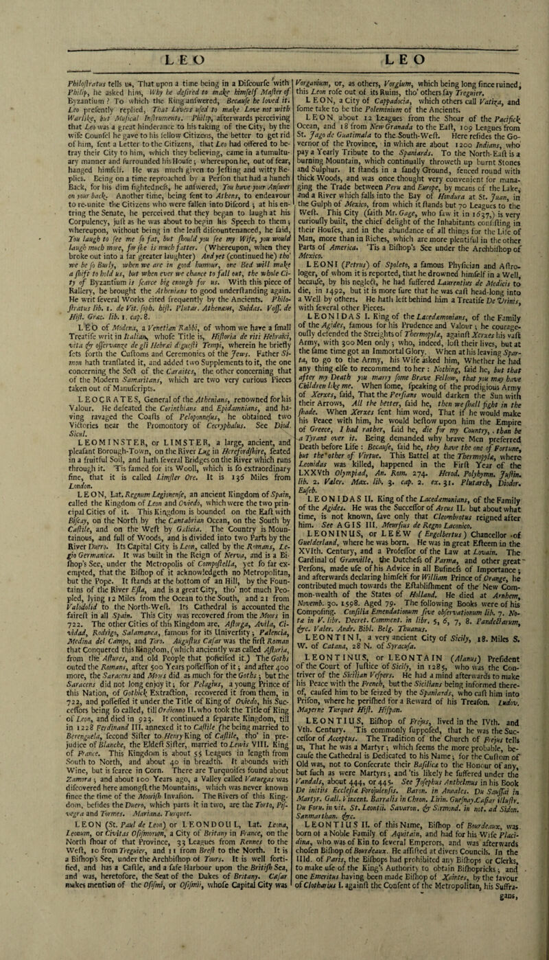 PbUoftratus tells u«, That upon a time being in a Difcourfe with Pbilif', lie asked him, Why be defircd to maky; himfelf Mafler of Byzantium? To which the Kinganfwered, Becaufe he loved it. Leo prelcntly replied, That Ldvt.s itfed to make Love not with Warlike^ but Mujical Inflruments. Philip, afterwards perceiving that Leo was a great hinderance to his taking of the City, by the wife Counlel he gave to his fellow Citizens, the better to get rid of him, fent a Letter to the Citizens, tiiat Leo had offered to be¬ tray their City to him, which they believing, came in atumultu- ary manner and furrounded his Houfe-, whereupon he, out of fear, hanged himftlf. He was much given to Jefting and witty Re¬ plies. Being on a time reproached by a Perfon that had a hunch Back, for his dim Lightednefs, he anfwcred. You have your Anfwer on your back. Another time, being fent to Athens, to endeavour to re-unite the Citizens who were fallen into Difeord ; at his en- tring the Senate, he perceived that they began to laugh at his Corpulency, juft as he was about to begin his Speech to them whereupon, without being in the Icaft difcountenanced, he Laid, You laugh to fee me fo fat, but flmld you fee my Wife, you would laugh much more, for foe is much fatter. (Whereupon, when they broke out into a far greater laughter) And yet (continued he) tho’ we be fo Burly, when we arc in good humour, ore Bed will make a fhift to hold us, but when ever we chance to fall out, the whole Ci¬ ty of Byzantium is fcarce big enough for us. With this piece of Rallery, he brought the Athenians to good underftanding again. He writ feveral Works cited frequently by the Ancients. Philo- firatus lib. i. deVit.foph. hiji. Plutar. Atbenaiss, Suidas. Voff.de JJijl. Grjtc. lib. i. cap. 8. L'fib of Modena, a Venetian Rabbi, of whom we have a fmall Treatife writ in Italian, whofe Title is, Hifloria de riti Hebraki, vita fyy offervamte de gli Ilebrsii diguejit Tempi, wherein he briefly fets forth the Cuftoms and Ceremonies of the Jews. Father Si¬ mon hath tranftated it, and added two Supplements to it, the one concerning the Seft of the Caraites, the other concerning that of the Modern Samaritans, which are two very curious Pieces taken out of Manuferipts. LEOCRATES, General of the Athenians, renowned for his Valour. He defeated the Corinthians and Epidamnians, and ha¬ ving ravaged the Coafts of Peloponnefus, he obtained two Viftories near the Promontory of Cecryphalus. See Diod. Sicul. LEOMINSTER, or LIMSTER, a large, ancient, and pleafant Borough-Town, on the River Lug in Herefordfliire, feated in a fruitful Soil, and hath feveral Bridges on the River which runs through it. ’Tis famed for its Wooll, which is fo extraordinary fine, that it is called Limjler Ore. It is 136 Miles from London. LEON, Lut.RegnumLegionenfe, an ancient Kingdom ofS'parn, called the Kingdom of Leon and Oviedo, which were the two prin¬ cipal Cities of it. This Kingdom is bounded on the Eaft with Bifcay, on the North by the Cantabrian Ocean, on the South by Cadile, and on the Weft by Galicia. The Country is Moun¬ tainous, and full of Woods, and is divided into two Parts by the River Duero. Its Capital City is Leon, called by the Rmans, Le- gio Germanica. It was built in the Reign of Nerva, and is a Bi- Ihop’s Sec, under the Metropolis of Compoflella, yet fo far ex¬ empted, that the Bifhop of it acknowkdgeth no Metropolitan, but the Pope. It ftands at the bottom of an Hill, by the Foun¬ tains of the River Efla, and is a great City, tho’ not much Peo¬ pled, lying 12 Miles from the Ocean to the South, and 21 from ValodoUd to the North-Weft. Its Cathedral is accounted the faireft in all Spain. This City was recovered from the Moors in 722. The other Cities of this Kingdom are, Aftarga, Avila, Ci- vidad, Rodrigo, Salamanca, famous for its Univerfity ■, Palencia, Medina del Campo, and Toro. Auguftus Cafar was the firft Roman that Conquered this Kingdom, (which anciently was called Ajiuria, from the Adures, and old People that pofkifed it.) The Goths outed the Romans, after $00 Years polTeffion of it; and after 400 more, the Saracens and Moors did as much for the Goths but the Saracens did not long enjoy it; for Pelagius, a young Prince of this Nation, of Gothkk Extraftion, recovered it from them, in 722, and polfelfed it under the Title of King of Oviedo, his Suc- ceffors being fo called, i\[\Ordienno II. who took the Titleof King of Leon, and died in pzg. It continued a feparate Kingdom, till in 1228 Fercfmrtnal III. annexed it to Caflile (he being married to Berenguela, fecond Sifter to ^eHi^King of Cajlile, tho’ in pre¬ judice of Blanche, the Eldeft Sifter, married to Lewis VIII. King of France. This Kingdom is about 55 Leagues in length from South to North, and about 40 in breadth. It abounds with Wine, but is fcarce in Corn. There are Turquoifes found about Zamora ; and about 100 Years ago, a Valley called Vatuegas was difeovered here amongft the Mountains, which was never known fince the time of the Moorifh Invafion. The Rivers of this King¬ dom, befides the Duero, which parts it in two, are the Torto, Pif- vegra and Tormes. Alariana. Turquet. LEON (^St. Paul de Leon') or LEONDOUL, Lat. Leona, Leoaum, or Civitas Ofifmorum, a City of Britany in France, on the North ftioar of that Province, 3? Leagues from Rennes to the Weft, 10 ftomTreguier, and 11 from Brejl to the North. It is a Biftiop’s See, under the Archbifliop of Tours. It is well forti¬ fied, and has a Caftle, and a fafe Harbour upon the Britifh Sea, and was, heretofore, the Scat of the Dukes of Britany. Cafar makes mention of the Ofifmi, or Ofifmii, whofe Capital City was Vorganium, or, as others, Vorgium, which being long fince ruined, this Leon rofe out of its Ruins, tho’ others fay Treguier. LEON, a City of Cappadocia, which others call Vatio^a, and fome take to be the Poleminium of the Ancients. LEON, about 12 Leagues from the Shoar of the Pacifick Ocean, and 18 from New Granada to the Eaft, i op Leagues from St. Jago de Guatimala to theSouth-Weft. Here refidcs the Go¬ vernor of the Province, in which are about 1200 Indians, who pay a Yearly Tribute to the Spaniards. To the North-Eaft is a burning Mountain, which continually throweth up burnt Stones and Sulphur. It ftands in a fandy Ground, fenced round with thick Woods, and was once thought very convenient for mana¬ ging the Trade between Peru and Europe, by means of the Lake, and a River which falls into the Bay of Hondura at St. Juan, in the Gulph of Mexico, from which it ftands but 70 Leagues to the Weft. This City (faith Mr, Gage, who favv it in 1^37,) is very curioufly built, the chief delight of the Inhabitants conhfting in their Houfes, and in the abundance of all things for the Life of Man, more than in Riches, which are more plentiful in the other Parts of America. ’Tis a Bilhop’s See under the Archbifliop of Mexico. LEON I (Petrus) of Spoleto, a famous Phyfician and Aftro- loger, of whom it is reported, that he drowned himfdf in a Well, becai^e, by his negleft, he had fuffered Laurentiirs de Medicis to die, in 1492, but it is more fure that he was eaft head-long into a Well by others. He hath left behind him a Treatife De Zirinis, with feveral other Pieces. ’ LEONIDAS I. King of the Lacedstmonians, of the Family of the Agides, famous for his Prudence and Valour ; he courage- oufly defended the Streightsof Thermopyla, againft Xerxes his vaft Army, with 300 Men only ; who, indeed, loft their lives, but at the fame time got an Immortal Glory. When at his leaving Spar¬ ta, to go to the Army, his Wife asked him. Whether he had any thing elfe to recommend to her : Nothing, faid he, but that after my Death you marry fome Brave Fellow, that you may have Children like me. When fome, fpeaking of the prodigious Army of Xerxes, faid, Thit the Perfians would darken the Sun with their Arrows, All the better, faid he, then we fliall fight in the fhade. When Xerxes fent him word. That if he would make his Peace with him, he would beftow upon him the Empire of Greece, I had rather, faid he, die for my Country, . than be ~a Tyrant over it. Being demanded why brave Men preferred Death before Life : Becaufe, faid he, they have the one of Fortune, but the'other of Virtue. This Battel at the Thermopyla, where Leonidas was killed, happened in the Firft Year of the LXXVth Olympiad, An. Rom. 274. Herod. Polyhymn. Jujiin. lib. 2. Valer. Max. lib. 3. cap. 2. ex. 31. Plutarch, Diodor. Eufeb. L E O N ID A S II. King of the Lacedmonians, of the Family of the Agides. He was the Succeffor of Areus II. but about what time, is not known, fave only that Cleombrotus reigned after him. See A GIS III. Afeurfius de Regno Laconico. LEONINIIS, orLEEW ( Engelbertus) Chancellor .of Guelderland, where he was born. He was in great Efteem in the XVIth. Century, and a Profeflbr of the Law at Lovain. The Cardinal of Granville, the Dutchefs of and other great' Perfons, made ufe of his Advice in all Bufinefs of Importance; and afterwards declaring himfelf for William Prince of Orange, he contributed much towards the Eftabli/hment of the New Com¬ mon-wealth of the States of Holland, He died at Arnhem, Novemb. 30. 1598. Aged 79. The following Books were of his Compofing. Conftlia Emendatiomm five obfervationum lib. 7, No- t£ in y. libr. Decret. Comment, in libr. 5, 6, 7, 8. Pandellarum dyyc. Valer. Andr. Bibl. Belg. Tbuanus. * LEONTINI, a very ancient City of Sicily, 18. Miles S. W. of Cat ana, 28 N. of Syracufa. LEONTINllS, or LEONTAIN (Alanus) Prefident of the Court of Juftice of Sicily, in 1285, who was the Con¬ triver of the Sicilian Vefpers. He had a mind afterwards to make his Peace with the French, but the Sicilians being informed there¬ of, caufed him to be feized by the Spaniards, who eaft him into Prifon, where he perifhed for a Reward of his Treafon. Lukov. Mayerne Turquet Hift. Hifpan. LEONTIUS, Biftiop of Frejus, lived in the IVth. and Vth. Century. ’Tis commonly fuppofed, that he was the Suc- celfor of Acceptus. The Tradition of the Church of pejus tells us. That he was a Martyr; which feems the more probable, be¬ caufe the Cathedral is Dedicated to his Name; for the Cuflom of Old was, not to Confecrate their Bafiliea to the Honour of any, but fuch as were Martyrs; and ’tis likely he fuffered under the Vandals, about 444, or 445. See Jofephus Anthelmus in his Book De initiis Ecclejia Forojulenfis. Baron, in Annales. Du Sauffai in Martyr. Gall. Vincent. Barralis in Chron. Lirin. Guefnay.Cafiar illuftr. Du Foru. in vit. St. Leontii. Savaron. tfy Sirmond. in not. ad Sidon. Sanmarthan. fyyc. LEONTIUS II. of this Name, Bifhop of Bourdeaux, was. born of a Noble Family of Aquitain, and had for his Wife Placi- dina, who was of Kin to feveral Emperors, and vvas afterwards chofen Bifhop of Bourdeaux. He affifted at divers Councils. In the Illd. of Paris, the Biftiops had prohibited any Biftiops or Clerks, to make ufe of the King’s Authority to obtain Biftiopricks; and • one Emeritus having been made Biftiop of Xaintes, by the favour of Clotharius 1. againft the Confent of the Metropolitan, his Suffra¬ gans,