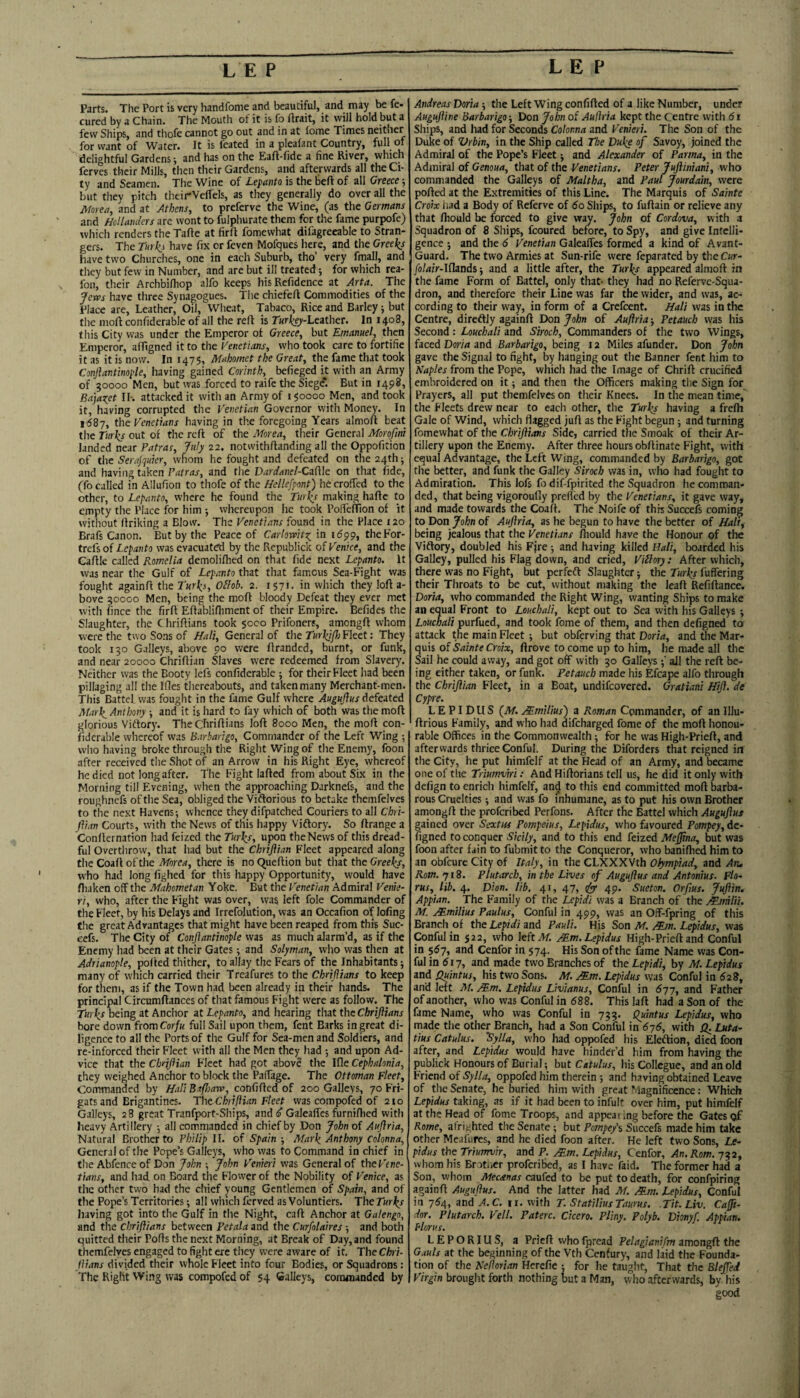 Parts. The Port is very handfome and beautiful, and may be fe* cured by a Chain. The Mouth of it is lb lirait, it will hold but a few Ships, and thofe cannot go out and in at fome Times neither for want of Water. It is feated in a plealant Country, full tn delightful Gardens; and has on the Eaft-fide a fine River, which ferves their Mills, then their Gardens, and afterwards all the Ci¬ ty and Seamen. The Wine of Lepanto is the belt of all Greece; but they pitch theirVeflels, as they generally do over all the JHorea, and at Athens, to preferve the Wine, (as the Germans and Hollanders arc wont to fulphurate them for the fame purpofe) which renders the Tafte at firft fomewhat difagrecable to Stran¬ gers. The Tm\i have fix or feven Mofques here, and the Greeks have two Churches, one in each Suburb, tho’ very fmall, and they but few in Number, and are but ill treated; for which rea- fon, their Archbilhop alfo keeps hisRefidence at Arta. The Jem have three Synagogues. The chiefeft Commodities of the Place are. Leather, Oil, Wheat, Tabaco, Rice and Barley; but the mofi confiderable of all the reft is Turkeji-Leather. In 1408, this City was under the Emperor of Greece, but Emanuel, then Emperor, affigned it to the Venetians, who took care to fortifie it as it is now. In 1475, Mahomet the Great, the fame that took Conjlantinople, having gained Corinth, befieged it with an Army of 50000 Men, but was forced to raife the Siege*. But in 1498, Ba]aret II-. attacked it with an Army of 150000 Men, and took it, having corrupted the Venetian Governor with Money. In 1687, the Venetians having in the foregoing Years almoft beat the rurJis out of the reft of the Morea, their General Morqfmt landed near Patras, July 22. notwithftanding all the Oppofition of the SeraPquier, wliom he fought and defeated on the 24th; and having taken Patras, and the Dardanel-CMe on that fide, (fo called in Allufion to thofe of the Hellefpont) he crofted to the other, to Lepanto, where he found the Turl^s making haftc to empty the Place for him whereupon he took PoftefTion of it without linking a Blow. The Venetians found in the Place 120 Brafs Canon. But by the Peace of Carlowitz^ in i6pp, theFor- trefs of Lepanto was evacuated by the Republick of Venice, and the Caftle called Romelia demoliflied on that fide next Lepanto. It was near the Gulf of Lepanto that that famous Sea-Fight was fought againft the Turk_i, Oilob. 2. 1571, in which they loft a- bove 50000 Men, being the moft bloody Defeat they ever met with fince the firft Eftablifliment of their Empire. Befides the Slaughter, the Chriftians took 5000 Prifoncr?, amongft whom were the two Sons of Halt, General of the Turkif) Fleet; They took 150 Galleys, above 90 were ftranded, burnt, or funk, and near 20000 Chriftian Slaves were redeemed from Slavery. Neither was the Booty lefs confiderable ; for their Fleet had been pillaging all the Ifles tliereabouts, and taken many Merchant-men. This Battel was fought in the fame Gulf where Auguftus defeited Mar\ Anthony ; and it is hard to fay which of both was the moft glorious Vidfor)'. The Chriftians loft 8000 Men, the moft con- fidcrable whereof was B.trbarigo, Commander of the Left Wing vvlio having broke through the Right Wing of the Enemy, foon after received the Shot of an Arrow in his Right Eye, whereof he died not longafter. The Fight lafted from about Six in the Morning till Evening, when the approaching Darknefs, and the roughnefs of the Sea, obliged the Vidlorious to betake themfelves to the next Havens-, whence they difpatched Couriers to all ChVi- flian Courts, with the News of this happy Viffory. So ftrange a Confternation had feized the Turks, upon the News of this dread¬ ful Overtlirow, that had but the Chriflian Fleet appeared along the Coaft of the Morea, there is no Queftion but that the Greeks, who had long fighed for this happy Opportunity, would have fliaken off the Mahometan Yoke. But the Venetian Admiral Venie- ri, who, after the Fight was over, was left foie Commander of the Fleet, by his Delays and Irrefolution, was an Occafion of lofing the great Advantages that might have been reaped from this Suc- eefs. The City of Conjlantinople was as much alarm’d, as if the Enemy had been at their Gates; and Solyman, who was then at Adrianople, pofted thither, to allay the Fears of the Inhabitants j many of which carried their Treafures to the Chrijlians to keep for them, as if the Town had been already in their hands. The principal Circumftances of that famous Fight were as follow. The Turks being at Anchor at Lepanto, and hearing that the Chrijlians bore down fsomCorfu full Sail upon them, fent Barks in great di¬ ligence to all the Ports of the Gulf for Sea-men and Soldiers, and re-inforced their Fleet with all the Men they had ; and upon Ad¬ vice that the Chnjlian Fleet had got above the Ifle Cephalonia, they weighed Anchor to block the Paftage. The Ottoman Fleet, Commanded by Hall Exfhaw, confifted of 200 Galleys, 70 Fri- gats and Brigantines. ThtChriflian Fleet was compofed of 210 Galleys, 28 great Tranfport-Ships, and<^ Galeaftes furnifhed with heavy Artillery j all commanded in chief by Don John of Aujlria, Natural Brother to Philip II. of Spain -, Mark Anthony Colonna, General of the Pope’s Galleys, who was to Command in chief in the Abfence of Don John ■, John Venieri was General of theFcne- tians, and had on Board tlie Flower of the Nobility of Venice, as the other two had the chief young Gentlemen of Spain, and of the Pope’s Territories; all which ferved as Voluntiers. The Turks having got into the Gulf in the Night, caft Anchor at Galengo, and the chrijlians between Petala and the Curfolaires ■, and both quitted their Pofts the next Morning, at Break of Day, and found themfelves engaged to fight ere they were aware of it. The Chri¬ jlians divided their whole Fleet into four Bodies, or Squadrons : The Right Wing was compofed of 54 Galleys, commanded by Andreas Doria ■, the Left Wing confifted of a like Number, under Augujline Barbarigo j Don John of Aullria kept the Centre with 61 Ships, and had for Seconds Colonna and Venieri. The Son of the Duke of Vrbin, in the Ship called The Duke of Savoy, joined the Admiral of the Pope’s Fleet ■, and Alexander of Parma, in the Admiral of Genoua, that of the Venetians. Peter JuJliniani, who commanded the Galleys of Maltha, and Paul Jourdain, were pofted at the Extremities of this Line. The Marquis of Sainte Croix had a Body of Referve of do Ships, to fuftain or relieve any that ftiould be forced to give way. John of Cordova, with a Squadron of 8 Ships, feoured before, to Spy, and give Intelli¬ gence ; and the 6 Venetian Galeaftes formed a kind of Avant- Guard. The two Armies at Sun-rife were feparated by the Cur- Jolair-Iflands ■, and a little after, the Turks appeared almoft in the fame Form of Battel, only that- they had no Referve-Squa- dron, and therefore their Line was far the wider, and was, ac¬ cording to their way, in form of a Crefeent. Halt was in the Centre, diredlly againft Don John of Auftria j Petauch was his Second: Louchali and Siroch, Commanders of the two Wings, faced Doria and Barbarigo, being 12 Miles afunder. Don John gave the Signal to fight, by hanging out the Banner fent him to Naples from the Pope, which had the Image of Chrift crucified embroidered on it; and then the Officers making the Sign for Prayers, all put themfelves on their Knees. In the mean time, the Fleets drew near to each other, the Turks having a freftt Gale of Wind, which flagged juft as the Fight begun; and turning fomewhat of the Chrijlians Side, carried the Smoak of their Ar¬ tillery upon the Enemy. After three hours obftinate Fight, with equal Advantage, the Left Wing, commanded by Barbarigo, got the better, and funk the Galley Siroch was in, who had fought to Admiration. This lofs fo dif-fpirited the Squadron he comman¬ ded, that being vigoroufly prefted by the Venetians, it gave way, and made towards the Coaft. The Noife of this Succefs coming to Don John of Aujlria, as he begun to have the better of Hali, being jealous that the Venetians fliould have the Honour of the Viftory, doubled his Fjre 5 and having killed Hali, boarded his Galley, pulled his Flag down, and cried, Viilory: After which, there was no Fight, but perfeft Slaughter j the Turks fuffering their Throats to be cut, without making the leaft Refiftance. Doria, who commanded the Right Wing, wanting Ships to make an equal Front to Louchali, kept out to Sea with his Galleys ; Louchali purfued, and took fome of them, and then defigned to attack the main Fleet ; but obferving that Doria, and the Mar¬ quis of Owx, ftrove to come up to him, he made all the Sail he could away, and got off with 50 Galleys ( all the reft be¬ ing either taken, or funk. P-etauch made his Efcape alfo through the Chrijlian Fleet, in a Boat, undifeovered. Gratiani Hijl. de Cypre. LEPIDUS {M. Mmilius') a Roman Commander, of anlllu- ftrious Family, and who had difeharged fome of the moft honou¬ rable Offices in the Commonwealth ■, for he was High-Prieft, and afterwards thriceConful. During the Diforders that reigned in the City, he put himfelf at the Head of an Army, and became one of the Triumviri: And Hiftorians tell us, he did it only with defign to enrich himfelf, and to this end committed moft barba¬ rous Cruelties j and was fo inhumane, as to put his own Brother amongft the proferibed Perfons. After the Battel which Augujiut gained over Sextus Pompeius, Lepidus, who favoured Pompey, de¬ figned to conquer Sicily, and to this end feized Mejfna, but was foon after fain to fubmitto the Conqueror, who banifhed him to an obfeure City of Italy, in the CLXXXVth Olympiad, and An. Rsom. 718. Plutarch, in the Lives of Augujlus and Antonius. Fla- rus, lib. 4. Dion. lib. 41, 47, 49. Sueton. Orfius. JuJlin. Appian. The Family of the Lefidi was a Branch of the MnfiHi. M. Mmilius Paulus, Conful in 499, was an Off-fpring of this Branch of the Lepidi and Pauli. His Son M. Mm. Lepidus, was Conful in 522, who left A/. Mm. Lepidus High-Prieft and Conful in 557, and Cenfor in 574. His Son ofthe fame Name was Con¬ ful in 517, and made two Branches of the Lepidi, by M. Lepidus and Quintus, his two Sons. M. Mm. Lepidus was Conful in 628, and left M. Mm. Lepidus Livianus, Conful in 677, and Father of another, who was Conful in 688. This laft had a Son of the fame Name, who was Conful in 755. Quintus Lepidus, who made the other Branch, had a Son Conful in 676, with Q. Luta- tius Catulus. ^ylla, who had oppofed his Eleftion, died foon after, and Lepidus would have hinder’d him from having the publick Honours of Burial; but Catulus, his Collegue, and an old Friend of oppofed him therein ; and having obtained Leave of the Senate, he buried him with great Magnificence; Which Lepidus taking, as if it had been to infult over him, put himfelf at the Head of fome Troops, and appearing before the Gates of Rome, afrighted the Senate; but Pompe/i Succefs made him take other Meafures, and he died foon after. He left two Sons, Le¬ pidus the Triumvir, and P. Mm. Lepidus, Cenfor, An. Rom. 752, wliom his Brot.ier proferibed, as I have faid. The former had a Son, whom Mecatnas caufed to be put to death, for confpiring againft Augujlus. And the latter had M. Mm. Lepidus, Conful in 764, and A.C. ii. with T. Statilius Taurus. Tit. Liv. Cajft- dor. Plutarch. Veil. Paterc. Cicero. Pliny. Polyb. Dionyf. Appian. Florus. L E P O RIU S, a Prieft who fpread Pelagianifm amongft the Gauls at the beginning of the Vth Cenfury, and laid the Founda¬ tion of the Neflorian Herefie ; for he taught, That the Elejfed Virgin brought forth nothing but a Man, who afterwards, by his good