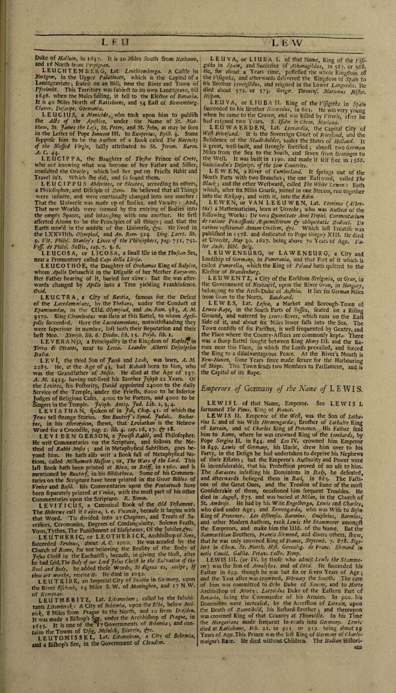 Duke of Halluin, in It is 20 Miles South from Narboiwe, and id North from Ferfignan. LEU CH T E M B EKG, Lat Lcuchtemberga. A Caflle in Vortgnw, in the Upper Palatinate^ which is the Capital of a Landtgraviate; feated on an Hili, near the River and Town of rfreimbt. This Territory was fubjeft to its own Landtgrave, till 1546. when the Males failing, it f^ell to the Eleftor of Bavaria. It is 40 Miles North of Ratisborne, and 54 of Keiiremburg. Clkver, Defeript. Germanic. LEUCIUS, i Mantchie-,,vi\\o took upon him to publilh the Ails of the Apojilef, under the Name of St. Atat- tberv^ St. fatnes the Lefs, St. Peter^ and St. John., as may be feen in the Letter of Pope Innocent III. to Exnperiks, Epiii. 3. Some fuppofe him to be the Author of a Book called The Nativity of the Bleffed P'irgin, falfly attributed to St. jerom. Baron, A. C. 44* LEUCIPPA, the Daughter of Theflor Prince of Crete, who not knowing what was become of her Father and Sifter, confulted the Oracle 5 which bad her put on Priefts Habit and Travel in’t. Which fhe did, and fo found them. LEUCIPPUS Abderites, or Eleates, according to others, a Philofopher, and Difciple of Zeno. He believed that all Things were infinite, and were continually changed into one another : That the Univerfe was made up of Bodies, and Vacuity : And, That new Worlds were formed by the entring of Bodies into the empty Spaces, and intangling with one another. He firft afferted Atoms to be the Principles of all things*, and that the Earth mov’d in tlie middle of the Univerfe, (^c. He lived in the LXXVIIth. Olympiad, and An. Rom. 323. Diog. Lacrt. lib. p. Tit. Philof. Stanley's Lives of the Philojophers, pag. 751, 752. Vojf. de Philof. Seilis, cap. 7. §. 6. LEUCOSA, or LICOS A, a fmall Ifle in the Sea, near a Promontory called Capo della Licofa. L E U C O T H O E, the Daughter of Orchamus King of Babylon, whom Apollo Debauch’d in the Difguife of her Mother Eurynome. Her Father hearing of it, buried her alive: But flie was after¬ wards changed by Apollo into a Tree yielding Frankinfence. Ovid. LEUCTRA, a city of Boeotia, famous for the Defeat of the Lacedemonians, by the Thebans, under the Conduft of Epaminondas, in tlie CUd. Olympiad, and An. Rom. 383, A.A1. 3579. King Cleombrotus was flain at this Battel, to whom Ageft- polis fucceeded. Here the Lacedemonians, notwithftanding they were fuperiour in number, loft both their Reputation and their beft Men. Xemph. lib. 6. Diodor. lib. 15. Polyb. lib. i. LEVER A Np, a Principality in the Kingdom of Naples, in Terra di Otranto, near to Lecca. Leander Alberti Defeription Jtalie. L E V t, the third Son of Jacob and Leah, was born, A. At. 2285. He, at the Age of 43, had Kobath horn to him, who was the Grandfather of Afofes. He died at the Age of 137. A. At. 2423. having out-lived his Brother Jofepb 22 Years. Of the Levites, his Pofterity, David appointed 24000 to the daily Service of the Temple, under the Priefts, 6000 to be Inferior Judges of Religious Cafes, 4000 to be Porters, and 4000 to be Sngers in the Temple, jofepb-. Antiq. Jud. Lib. 2, 3,4. LEVIATHAN, fpoken of in Job, Chap. 41. of which the Jems tell ftrange Stories. See Buxtorf’s Synod. Judaic. Bochar- tus, in his Hierortoicon, fhews, that Leviathan is the Hebrew Word for a Crocodile, pag. 2. lib. 4. cap. id, 17. i^y 18. LEVI BEN GERSON, a Jervifo Rabbi, and Philofopher. He writ Commentaries on the Scripture, and follows the Me¬ thod of Rabbi Afofes -, and in Metaphyfical Subtilties, goes be¬ yond him. He hath alfo writ a Book full of Metaphyfical No¬ tions, called Afilhamoth Haffem ■, or. The Wars of the Lord. This laft Book hath been printed at Riva, or Reiff, in i jdo. and is mentioned by Buxtorf, in his Bibliotheca. Some of his Commen¬ taries on the Scripture have been printed in the Great Bibles of Venice and Bafil. His Commentaries upon the Pentateuch have been feparately printed at Tenke, with the moft part of his other Commentaries upon the Scripture. R. Simon. LEVITICUS, a Canonical Book of the Old Tejtament. The Hebrew’s call it Pafia-a, i. e. Vocavit, becaufe it begins with that Word. ’Tis divided into 27 Chapters, and Treats of Sa¬ crifices, Ceremonies, Degrees of Confanguinity, Solemn Feafts, Vows,Tythes,Tlie Punifhment of Blafphcmv, Of the Jubilee,(2Vc. LEUTHERIC, or LEOTHERICK, ArchbilhopofS’ew, fucceeded Sevinus, about A. C. loco. He was accufed by the Church of/towe, for not believing the Reahty of the Body of Jefus Chrifl in the Eucharift *, becaufe, in giving the Hoft, after he had hid,The Body of our Lord Jefus Chriff be the Salvation of thy Soul and Body, he added thefe Words, Si dignus es, acape-, If thou art worthy, receive it. He died in 1032. L E U T K i R K, an Imperial City of Suabia in Germany, upon the River Efch.uh, 14 Miles S. W. of Afeminghen, and 17 N.W. of Kemptan. . *1. t 1 1 ■ LEUTMERITZ, Lat. Lit'.mertum *, called by the Inluhi- tants Litomiersk: A City of Bohemia, upon tlie Elbe, below Mel- nick 8 Miles from Prague to the North, and 10 from Dicjden. It was made a Bifhop’s Stt, under the Archbifiiop of Prague, in i6s$. It is one of the 17 Governments of Bohemia-, and con¬ tains the Towns of Vfig, Afelnick, Dietvn, tfre. LEUTOMISSEL, Lat. Litomefeum, a City of Bohemia, and a Bilhop’s See, in the Government of Chrudim. L E U V A, or L IU B A I. of that Name, King of the I'iff- goths in Spain, and Succefior of Athanagildus, in s6j. or 568. He, for about a Years time, poflefied the whole Kingdom df the Vifigoths, and afterwards delivered the Kingdom of Spain to hjs Brother LeovigUdus, and reigned in the Lower Languedoc. He died about 572. or 57J- Oregor. Turonenf. Atarianus Hifor. Hifpan. LEUVA, or LIUBA If. Ring of the Vifigoths in Spain fucceeded to his Brother Kicaredus, in dor. He was very young when he came to the Crown, and was killed by Viteric, afeer he had reigned two Years. S. If dor. in Chron. Mariana. LEUWAERDEN, Lat. Leovardia, the Capital City of Wefl-Friexland. It is the Sovereign Court oi Fiiexland, and the Refidence of the Stadt-holder, under the States of Holland. It is great, well-built, and ftrongly fortified ; almoft two German Miles from the Sea to the South, and feven from Groningen to the Weft, It was built in 1190, and made it fclf free in i $55. Guicciardhis Defeript. of the Low Countries. L E W E N, a River of Cumberland. It fprings out of the North Parts with two Branches -, the one Eaftward, called The Black/, and the other Weft ward, called The White [.erven : Both which, after fix Miles Courfe, joined in one Stream, run together into the Kirksop -, and with it, into the Eden. ■ LEWEN, or VAN LEE LI WEN, Lat, Leoninus {.Alber- tus) a Mathematician, hormtVtrecht-, who was Author of the following Works: De vera Qjiantitate AnniTropki. Commentaiium de ratione Pracejfonis MquinoHiorum ^ obliqmtatis Zodiaci, De ratione reftituendi Annum Civilem, ffye. Which Jaft Trcatifc was publiftied in i 578. and dedicated to Pope Gregory XIII. He died atVtrecht, May 30. 1627. being above 70 Years of Age. Va. ter Andr. Bibl. Belg. LEUWENBURG, or LAWENBURG, a City and Lordftiip of Germany, in Pomerania, and that Part of it which is called Pomerelia, which the King of hath quitted to the Eleflor of Brandenburg. L EU WEN TZ, a City of the Earldom Strigonia, or Gran, in the Government of Neiihaufel, upon the River Gran, in Hungary, belonging to the Arch-Duke of Auflria. It lies fix German Miles from Gran to the North. Baudrand. LEWES, Lat, Lcfva, a Market and Borough-Town of Lemes-Rape, in the South Parts of Sujfex, feated on a Rifing Ground, and watered by iemer-River, which runs on the Ealt Side of it, and about fix Miles lower falls into the Sea. The Town confifts of fix Parifhes, is well frequented by Gentry, and the Place where the County-Affizes arc commonly kept.-- There was a ftiarp Battel fought between King Henry III. and the Ba¬ rons near this Place, in which the Lords prevailed, and forced the King to a difadvantageous Peace. At the River’s Mouth is New-Haven, fome Years fince made fecure for the Harbouring of Ships. This Town fends two Members to Parliament, and is the Capital of its Rape, Emperors of Germany of the Name of L E WIS. L E WIS I. of that Name, Emperor. See LEWIS I. furnamed The Pious, King of France. LEW IS II. Emperor of the Wefi, was the Son of Lotha- rius I. and of his Wife Hermengarda j Brother of Lothaire King of lorrain, and of Charles King of Provence. His Father fent him to Rome, where he was crowned King of the lombards, by Pope Sergius II. in 844. and Leo IV. crowned him Emperor in 849. Lervis of Germany, his Uncle, drew him over to his Party, in the Dcfign he had undertaken to deprive Iiis Nephews of their Eftates -, but the Emperor’s Authority and Power were fo inconfiderable, that his Proteftion proved of no ufe to him. The Saracens infefting his Dominions in Italy, he defeated, and afterwards befieged them in Baoi, in 86$, The Fafti- ons of the Great Ones, and the Treafon of fome of the moft ConfidcraUIc of them, occafioned him frequent Troubles. He died in Augufl, 875. and was buried at in the Church of St. Ambrofe. He had by his Wife Engelberga, Lewis and Charles^ who died under Age i and Ermengarda, who was Wife to Bo/on King of Provence. Leo Ofienfs. Baronius. Onuphrius, Baronius, and other Modern Authors, rankicufr the Stammerer amongft the Emperors, and make him the Illd. of the Name. But the Sanmarthian Dtothexi; frarcis Sirmond, and divers others, fliew, that he was only crowned Kixrg of France, Septemb. 7. 878. Sige- bert in Chron. St. Marth. Hifl. Genealog. de Franc. Sirmond in nctis Concil. GaUist. Petav. roSlr. Temp. LEWIS III. (or IV. by thofe who admit Ifthe Stamme¬ rer) WMs the Son of Arnuljhus, and ofOttd. He fucceeded his Father in 899. though he was but fix or ftven Years of Age; and the Year after was crowned, February the fourth. The care of him was committed to Otho Duke of Saxeny, and to Hatto Arclibifl'.op of Ment%-, Lutpoldus Duke of the Eaftern Part cf Bavaoia, being the Commander of his Armies. In 900.. his Dominions were incrcafcd, by the Acetflion of Lorrain. upon t’lc Death of ZuentibP.d, his Baftard-Erothcr; and thereupon was crowned King of that Country at Thionville. In his Time the Hungarians made frequent In reads into Germany. Lewis died it Ratisbonne, Feb. 21. in 911. or 912. being about 19 Years of Age.This Prince was the laft King of Germany of Charte- maigne'i Race. He died without Children. The Italian Hiftori- aos