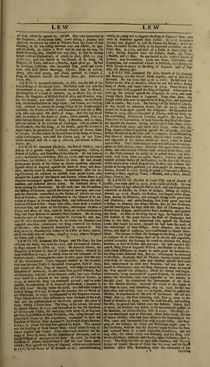 of Orhoy which he agreed to. At laft, thejr were reconciled by tlic Emperor 5 ill the mean time, Lewis taking a Journey into Aquttain, to receive the Oath of Fidelity from the Lords of that Country, as he was riding between Laon and Rbeims, he fpur- red his Horfe, to follow a Wolf that he met on the way, his Horfe tlirovving him, bruifed him very fore, fo that he became feized with an Elefhantiafis, of which he died, Oilob. 15. 954, at Rheims, and was buried in the Church of St. Remy. He Reigned 18 Years, and near 4 Months, Aged 38 or ^9. He had by Oerberga, Lothariw, who fuccecdcd him, Lems and Carlo- man^ who died before Marriage, Charles, Duke of Lorrain, Henry^ who died young, and Maud, married to Conrade I. King of Burgundy, beyond the Mount Jura, <lyyc. Flodoird'm Chyon. &c. LEWIS V. furnamed Faineant, or Idle, was the laft of the French Kings of the fecond Race. His Father took him into the Government in 979, and afterwards married him to Blanche, the Daugliter of a Lord of Aquitain, or, as others fay, to Csn- flance, the Daughter of William Earl of Arles and Provence, wlio, for her Beauty, was called Blanche. Lotharm, on his Death¬ bed, recommended him to Hugh Caput ■, but Emma, not trufling him, refolved to convey the young Prince to his Grand-mother Adelaida, the Widow of Otho I. and Guardian of Otho III. a ftin- cefs, who was called The Mother of Kings. But this had no ef- feft, by reafon of the death of Lewis, which arrived, June 22. after having Reigned only one Year, 3 Months, and 20 Days, and was buried at St. Cornelius of Compeigne. Oder an relates in his Chronicle, that tliis King, at his Death, gave the Crown to Hugh Capet, in prejudice of his Uncle Charles of France, Duke of Lorrain. In him ended the fecond Race of the Kings of France, called Carlovingians, who held the Crown 236, or 237 Years. CLiher Ranulph. Hift. lib. 2. cap. 3. Alberick_ and Oder an in Chron. Ha.)m), ifyrc. LEWIS VI. furnamed The Burly, the Son of Philip I. was a Prince of a goodly Afpeft, Valiant, Courageous, Aftive, a Friend of Juflice, and Proteftor of the Church. He was born in 1081, fuccecdcd to his Father, July 2$. 1108, and was Crowned it 0) leans, by Gifelbert, or Dambert of Sens, He had already given many proofs of his Valour on divers occafjons, efpecially againft Henry of England, againft the Earls of Roucy and Beau¬ mont, and the Lord of Montmorency. Immediately after his be¬ ing Crowned, he refolved to chaftife fome proud Lords, who ufurped the Lands of the Church ind Crown, whom Henry I. of England encouraged againft him ■, he fubdued them, one after another, and defeated Henry'i Army. He hindered Henry V. from entring his Dominions. He alR) took into his Proteftion, the Bifhop of Clermont, againft the Count of Auvergne, and aven¬ ged the Parricide committed on the Perfon of Charles the Good, Earl of Flanders, who was Affaflinated in the Church of St. Do- natian at Bruges, as he was hearing Mafs, and bellowed the Earl¬ dom on William Cliton. Some time after, there arofe a Conteft between him, and fome of his Prelates, whereupon Stephen of Paris, and Henry of Sens, were fo liardy as to Excommunicate him, but Pope Homrm II. annulled their Cenfures. He all along took the part of the Popes, Gelafius II. Calixtus II. and Inno¬ cent 11. vvho fucceeded Honorm 11. to whom his Enemies had oppofed Anacletw, whereupon the King conven’d his Prelates at Eflampes, who fubmitted tiiemfelves to Innocent J I. This King in 1113, Founded the Abbey of St. ViSor at Paris, and di¬ ed in the fame City of a flux, Auguft i. 1137, after a Reign of 29 Years, and 3 Days. LEWIS VII. furngmed The Younger, and The Pious, the Son Lems the Burly, was born in 1120, and Crowned at Rheims, by Pope Innocent II. Oilob. 25. 1131. He married Eleonor, the Daughter of William X. Earl of Guienne and Poitou, whereof he took PolTeirtonJn 1137, at which time he was informed of his Father’s death ; whereupon he came to take upon him the care of the Government. Lewis engaged himfelf in the Conteft, that was between Jeojfry V. furnamed Plantagenet, Earl of Anpou, and Stephen of Blois, King of England, who difputed about the Dukedom of Normandy; he alfo made War againft Thibaud, Earl oi Champargne, and laid all his Country wafte, but 1300 Perfons were burnt in a Church at the taking of Pitry le Partots, in 1143, at which the King was extreamly grieved 5 and to make amends, he undertook, at St. Bernard'^, perfwafion, a Journey to the Holy Land. Having taken the Crofs, in a National Council held at Bourges in i 14s, he begun his Journey the 2d Week af¬ ter Whitfontide, in 1147, accompanied by the Emperor Conrade. Their joined Forces were fufficient to have fubdued all the Eaft, had not the perfidioufnefs of the Greeks proved the ruine of them, within a Years time. The King, at his return. Divorced his Queen Eleonor, in 1152, and furrendred to her the Earldoms of Guienne and Poiliou, fhe marrying with Henry II. of England, put him in pofteffion of thefe Provinces, who, being become very ^werful in France by this Acquifition, attempted to feize the Earldom of 7/;o/o«/e, from Anymonrf V. the French King’s Brotlicr- in-Law, to whom the Earl had quitted his Right. This Quarrel was the kindling of thofe bloody Wars which lafted fo long be¬ tween England and France. Lewis afterwards received the Ho¬ mage of Henry of Anjou, for the Dukedom of Normandy, and re¬ duced WiBiam of Auvergne to his Duty-. In iidd, he took the Earldom of Chalons from William 1. and for two Years, main¬ tained a War againft the King of England, which was terminated in U70, by the Peace of St. Germain en lay ■, notvvithftanding which, heceafed not to fupport the King of Englan.d’i Sons, who were in Rebellion aMinft their Father. In 1178, he nude a Joe-rney into England to vifit StThomas his Shrine; at his re¬ turn, he caufed his Son Philip to be Crowned at Rheims, on Ali- Saints Day, in 1179, and died of a Palfie at Paris, Sept. 18. 1180, having Reigned lince his Father’s death, 43 Year? I Month, and 17 Days. He was buried in the Abbey-t hurch of Barbeau, near Fontainbleau. Lewis was Pious, Charitable, and Courageous, but committed a Fault in Politicks, by fuffering his Wife £/eonor to marry to the King of England. F.piJi.of Pote Alex. III. Mexeray, iyyc. LEWIS VIII. furnamed The Lion, becaufe of liis Courage and Bravery, was the Son of Philip Augujlus, and of Ifabella of Hainault. He was born S’?/)?. 3. or 5. 1187. He followed his Father to the War of Flanders, where he was left with a ftrong Body of Horfe, and burnt Cturtray in 1213. From thence he was fent into To//?o«,againft the King of England. Afterwards he took up the Croifade agiinfi the Albigenfes, in 1215, and took feveral Places from them in Languedoc. Some time after the EnglijJ) called him over in oppofition to Kin^ John, and Crowned him in London, May 12id. But having loft the Battel of Lincoln, he was forced to return to France, Sept. 28. 1217, when he turned his Arms again againft the Albigenfes. He fucceeded his Father in 1223, and was Crowned at Rheims, with his Wife by the Archbifliop, William of Joinville, Auguft 6. the fame Year. Soon after his Coronation, he took from the Englijh all the Coun¬ try beyond the Garonne, having before taken from them, Limo- fin, Perigordand Aunis, and burnt their Ships. After this, the King began a third Expedition again ft tlie Albigenfes, who had” fettled themfelves in the City Albi in Languedoc, notvvithftanding that .S'/mon of Montfort bad already feveral times beaten them and efpecially at the famous Battel of Muret, where he killed’ 24000 Men. Thefe difadvantages were not fufticient difeourage- ments to thefe Rebels, Lewis therefore fell upon them with his Army, and after feveral Viftories took Avignon from them, Sept. 12. the Walls whereof he caufed to be pulled down ; he after¬ wards took from them Carcajfone, Beziers, Patn.icrs, and made himfclf abfolute Mafter of the Country, to the Gates of Thoioufe. At his return from which Expedition, he died (not without Suf- picion of having been poifoned J at Mont-penfier in Auvergne, on Sunday, Novemb. 8.1226, having Reigned 3 Years,and 4 Months wanting 6 Days, Aged 39 Years, 2 Months, and 3 Days. Mattb. Paris. Mezeray, clyc. St. LEWIS IX. the Son of Lewis VIIL and of Blanche of Caftile, was born April 2 5. 1215, at the Caftle of PoiJJy. He was but 12 Years of Age when his Father died, and was immediately Anointed at Rheims, by James of Bafoges, Bifliop of SoiJJhns, Novemb. 2$. 1226. Blanche, his Mother, was Regent of the King¬ dom, during his Minority, and managed things with great Care and Prudence; and underftanding that fome great ones had a Defign to furprize the King’s Perfon, ftic, by her Prudence, and the Intelligence flie kept with the Earl of Champaigne, fru- ftrated their Defigns, preferved her Son’s Authority, and quieted the State. As foon as the King was at Age, he exprefs’d hiai- felf fenfible of the good Service the Earl of Champaigne had done to the State, and maintained him againft the Faftious Lords that fought his ruine, becaufe he had been the caufe of the mifearriage of their Defign. Peter Mauclerc, the Earl of Dreux, and Hugh of Lufignan, were conftrained to fubmit them- felvcs. The former of thefe did Homage to the King ; but Hugh of Lufignan X. of that Name, Earl of la Marche and Angoulime, refufed to render the homage he owed to Alphonfus the King’s Brother, as Earl of Poillou and Auvergne. He had married Eli¬ zabeth, King John of England’s Widow, and Mother of Henry III. with whofe Afliftance he hoped to make good his Pretenfions - but King Lnr//defeated him,22. wliereupon he returned to his Duty. Raymond, Earl of Tholoufe, having joined himfelf with thofe of Marfeilles, who bad rebelled againft their own Earl, endeavoured to raife new Troubles, but was foon re¬ duced to Obedience; and the King thereupon made an end«f the War againft the Albigenfes, which his Father had begun. Afterwards, being recovered of a great Sicknefs, he refolved to deliver the Chriftians, that were opprefied by the Infidels, in the Holy Land. He committed the Government of the State to his Mother Blanche, received the Crofs at the hands of the Pope zt Lyons, and embarking, Aug. 25. 1248, fet fail two days after, and arrived, Sept. 20 in Cyprus, where he pafledthe Winter, in expeftation of the reft of his Forces. He left this Ifland, May 13. the Year following, and, June 4. came to the Road of Damiata in Egypt, which he took the dth, and crofting the Nile, he gained two Battels over the Infidels. Robert, Earl of Artois, his Brother, was killed, in his inconfiderate purfuit of the Enemies, on Shrove Tuefday, Febr. 8. 1250. The King’s Ar- nw was Encamped neat to Pharamia, when Melee Salah, the Son of Sultan Meledin, who had been killed at the beginning of the War, came and furrounded him with a great Army, and flop¬ ping all the Paffages, by which any'Prbvifions might come to the Chriftians, Famine and the Scurvey began to feize his Men, and reduced them to a moft deplorable Condition; and not long after, the whole Army was defeated, and the King, with his two Brothers, Alphonfus and Charles, taken Prifoners, 3. 1250. The King was fain to part with Vamiata, and 800000 Befans, or double Ducats of Gold, for his own, and his Men? Ranfom. After this. Embarking with the remainder of the 5 Y Chriftiac^