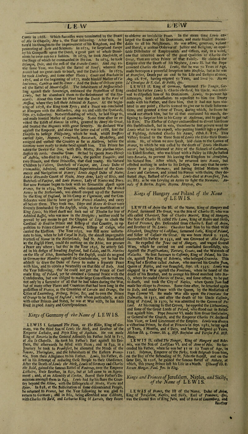 Comte in i66B. Which Succeifes were terminated by the Peace of Aix la Cbapelle, May 2. the Year following. After this, he turn’d his thoughts to the improvement of his Kingdom, and the promoting of Arts and Sciences. In 11^72, i:e furprized £«r(?^e by his Conqueffs upon the D«rc^, a great part of whofe Domi¬ nions he over-run on a fudden. In i^73> he took Maejhicht, at the Siege of vvliich he commanded in Perlbn. In 1674, he took Befancon, Dole, and tlic reft of the Franche Comte. And Aug. 10. tlie lame Year, was fought the Battel of Senef-, whereof the French had no great caufe to boaft, and the Dutch lefs. In i^7$> he took Limburg, and fome other Places; Conde and Bouchain in i6’j6, and at the beginning of 1^77, made himfelf Mailer of K<i- lenc’emes, Cambray and St- Omer : And the Duke of Orleans gain¬ ed the Battel of Mount Cajfel. The Inhabitants of Mejjina rebel¬ ling againft their Sovereign, embraced the Proteflion of King Lems, but he abandon’d them to the Refentment of the Spa¬ niards. About this time his Fleet beat the Dutch in the Fare of Meffina, where they loft their Admiral de Ruyter. At the begin¬ ning of 1(578, tlie King took Tpres; and a Peace was concluded at Kimeguen with the Hollanders, Aug. 10. and with the Spaniards, 17. following. Notwithftanding of which, he laid Siege to, and made himfelf Mafter of Luxemburg. Some time after lie re¬ voked the Edift of in i53s, granted by Henry the Great, and treated the Hugonots with great Severity. He declared War againft the Emperor, and about the latter end of ii588, fent the Dauphin to befiege Philipsburg, vvliich he took, whilft Boufflers carried Spier, Mayence, Creufenack, Baccarach, Heydelberg, and ravaged and wafted the Country as far as Hailbron, before the Germans were ready to make head againft him. This Prince has taken for Device the Sun, with this Motto, Nec plurtbm iwp'ar. Sujpcit hie terns. Omnibus Vnw. He had by Queen Mary-Therefe of Aufiria, who died in 158?, Lewis, the prefent Dauphin-, and two Princes, and three Princefies, that died young. His Natural Cliildren by Valiere, Dutchefs of Vaujeur, are, Lewis Duke of Vermandois, Admiral, and General Superintendant of the Com¬ merce and Navigation of France; Lewis Auguji Duke of Maine, Lewis Alexander Count of Vexin, Mary Anne, Lady of Blois, and Dutchefs of Vaujeur, and Louis Frances, Lady of Nantes and Tours. But now Fortune began to look with no favourable afpeft upon France, for in 1694, the Dauphin, who commanded the French Army in the Netherlands, was almoft cooped up all the Summer by the King of England, in his Camp at Vignemont, and the Con¬ federates were like to have got into French Flanders, and carry all before tliem. They took Huy. Dkpe and Havre de Grace were feverely Bombarded by the Englijl), while, to the mortification of King Lewis, his Fleet durft not look out of Thoulon for fear of Admiral Rujfel, who vyas now in the Streights -, neither could he prevail by any means to get the Chapter of Liege to chufc the Cardinal de Bouillon Prince and Bifliop of that Country, in op- pofition to Prince Clement of Bavaria, Bifliop of Cologn, who carried the Eleftion. The Year 1^95, was ftill more unfortu¬ nate to him, when he loft Cazal in Italy, the almoft impregnable Fortrefs of Namur in the Netherlands, had St. Malo Bombarded by the Englifl) Fleet, could do nothing on the Rhine, nor procure a Peace any where ; but tho’ in the Year \6^6, he utterly fail¬ ed in his defign of Invading England, had Calais, and St. Martins on the Ifle of Rhe'e, Bombarded by the EngliJJ), could do no good in Germany nor Flanders againft the Confederates, yet he had the addrefs to draw the Duke of Savoy to make a feparate Peace with him, and to obtain a Neutrality on that fide of Italy. And the Year following, tho’ he could not get the Prince of Conti made King of Poland, yet he obtained a General Peace with the Confederates, but was obliged to make large Conceffions to them, not only by a furrender of all that he had taken during the War, but of many other Places and Countries that had been long in the pofteftion of France, as the Countries of Lorrain and Orange, the Cities of Luxemburg, Friburg, Brifac, &c. and to own the Prince of Orange to be King of England; with whom particularly, as aifo with other Princes and States, he was at War with, he has fince lived in good Amity and Correfpondence. Kings of Germany of the Nam of LEWIS. LEWIS I. furnamed The Pious, or The Elder, King of Ger¬ many, was the third Son of Lewis the Meeli, and Mother of the Emperor Lothaire, and Pepin King of Aquitain. He was made King of Bav,iria in the General Affembly his Father held in 817, at Aix la Chapelle. He took his Father’s Part againft his Bro¬ thers, tho’ afterwards he fided with them; and in 839, in a Journey he took to Frankfort, he alienated the Minds of the Saxons, Thuringians, and the Inhabitants of the Eaftern Franco¬ nia, from their Allegiance to his Father. Lewis, his Father, di¬ ed in his Attempt of reducing thefe People to their Obedience. After the Death of Lewis the Meekj Lewis of Germany and Charles the Bald, gained the famous Battel of Fontenay, over the Emperor Lothaire, their Brother, in 84 r, but at laft came to an Agree¬ ment 5 and, at an Affembly at Verdun, (hared their Father’s Do¬ minions amongft them in 843. l ewis had fof his (hare the Coun¬ try beyond the Rhine, with the Bifhopricks of Ment^,, Worms and Spier. In 858, at the SoIIicitation of fome difeontented People, he returned to France, but the Year following he was glad to setaxnto Germany-, add in 85o, beingaffcmbled near Coblent\, with Charles the Bald, and Lotharius King 6f Lorrain, they fwore toobferve an inviolable Peace. In the mean time Lewis en¬ larged the Bounds of his Dominions, and made himfelf Formi¬ dable to all his Neighbours. He was aftive, generous, valiant and liber,il, a zealous Obferver of Juftice and Religion, an equi¬ table Diftributer of Employments and Olfices, and, in a word, one that inlieritcd more of the good Qualicies of Charles the ’ Great, than any other Prince of that Family. He claimed the Empire after the Death of his Nephew, Lewis II. but the Pope crowned Charles the Bald. Lewis, tho’ he was 70 Years of Age, made hereupon a powerful Irruption into Neujhia, but as he was at Franefort, Death put an end to his Life and Defigr.s at once, Aug.iZ.^jS, having reigned 59 Years, and lived 70. Hwrm la' Chronique de S. Gal. de Fulds, <iyyc. LEWIS II. King of Germany, furnamed The Tcunger, fuc- ceeded his Father Lew'fj I. Charles the Bald, his Uncle, was refo!- ved to difpoffefs him of his Dominions. Lewis, to prevent his Attempts, fent Ambaffadors to reprefent to him the Treaty made with his Father, and ftievv him, that it had not been vio¬ lated in any point; Charles feemed to give ear to thefe Informa-- tiens, and granted a time of Truce, during which, he fwore he would not attack him, but for all that continued his march, de- figning to furprize him in his Camp at Andernac, and to put out his Eyes, The Eleftor of Cologne endeavoured to divert him from' this Perfidioufnefs, but in vain, therefore he fent private word to' Lewis what he was to expeft, who putting himfelf ir\fo a pofture of Fighting, defeated Charles his Army, Oliob.8. 8j6. This Viftory fecured to the three Sons of Lewis the Elder their Domi¬ nions. He, of whom vve now fpeak, laid claim to the Crown of prance, to which he was called by the death of Lewis the Stam¬ merer but being informed at Metx^ of the Sicknefs of Carloman, bis Eldeft Brother, who wasfeized with a Palfey in 88o,he hailed into Bavaria, to prevent his leaving the Kingdom to Arnulphus, his Natural Son. After which, he returned into France, but effefted nothing in order to his Defign, fave only that he over¬ threw 8 or 900 Normans-, and having fettled Matters with Lewis and Carloman, and joined his Forces with theirs, they de¬ feated Hugo, Ballard of Vardrade. Lewis died at Franefort, Jan. 20. 882. as he was Levying an Army to fight the Normans. An¬ nals of S.Bertin. Regino. Haymt. Mexeray, &c. Kings of Hungary and Poland of the Name ^/LEWIS. LEWIS of Anjou the Ift, of the Name, King of Hungary and Poland, furnamed The Great, was the Son of Charles II, who was alfo called Charobert, Son of Charles Martel, King of Hungary, the Son of Charles If. called The Lame, King of Naples and Sicily, Earl of Provence, ^c. Dcfccnded from Charles I. Earl of Anjou, and Brother of St. Lewis. Charobert had him by his third Wife Elizabeth, Daughter of Ladiflaus, furnamed Lotk, King of Poland, and Sifter of Cafimir the Great. He was born March $. 1^26, fucceeded his Father in 1342, and was Crowned at Alba Rega¬ in. He expelled the Jbews out of Hungary, and waged fev^ Wars, which he carried on and concluded fucccufully, vix. Apinft the Tranfilvanians, Tartars, Croats, and the Waiwods of Walachia. He fent Succours to Cafimir, King of Poland, his Un¬ cle, againft John King of Bohemia, who befieged Cracovia. This . King had a Brother called Andrew, who married his Coufin Joan, Queen of Haples, and was ftrangled. Sept. 18. 1345, Lewis'was engaged in a War againft the Venetians, when he heard of the death of his Brother, and to avenge his Blood marched into Ita¬ ly, where he caufed Charles of Duras, and fome others, to be put to death, and took the City of Naples, when Queen Joan had made her efcape to Provence. Some time after, he returned again to Italy, and made Peace With the Queen, by the Mediation of Pope Clement VI. He made War alfo u]^n the Venetians for Dalmatia, in 1357, and after the death of his Uncle Cafimir, King of Poland, in 1370, he was admitted to the Crown of Po¬ land. At his coming to that Crown, he oppofed the Lithuanians, and fome of the Great Lords of Poland, who flood out in Rebel¬ lion againft him. Pope Innocent VI. made him Great Gonfalonier, or General of the Church, and the Emperor Charles IV. declared him Vicar, or Lord Lieutenant of the Empire. Lewis was always a viftorious Prince, he died at Tirnavta in Sept. 1382, being aged $6 Years, 6 Months, and 6 Days, and having Reigned 40 Years, Michow lib. 4. Cromer, lib. 4. Hift. Bonfnm and Turofui Pol. Hijf. Hung. LEWIS II. called The Tounger, King of Hungary and Bohe-- mla, was the Son of Ladiflaus VI. and of Anne of Foix. He fuc¬ ceeded his Father, when he was but 11 or 12 Years of Age, in I Si5. Solyman, Emperor of the Turks, took Belgrade from him^ ,on the Day of the Beheading of St. John the Baptijl, and on the fame Day, in 1^26, he gained the famous Battel of Mohatx., at which, this young Prince loft his Life in a Marfli. Ijlhuanf lib. ff. Rerum Hungar. Paul. Jov. in Elog, Kings and Princes of jQtufalQvn, Naples, Sicily, of the Name of t,EW IS. LEWIS of France, the Ift Of the Name, Duke of Anjog, King of Jerufalem, Naples, and Sicily, Earl of Provence, • was the lb:oad Son of King John, and of Bona of Luxemburg, and Bfothi^ %