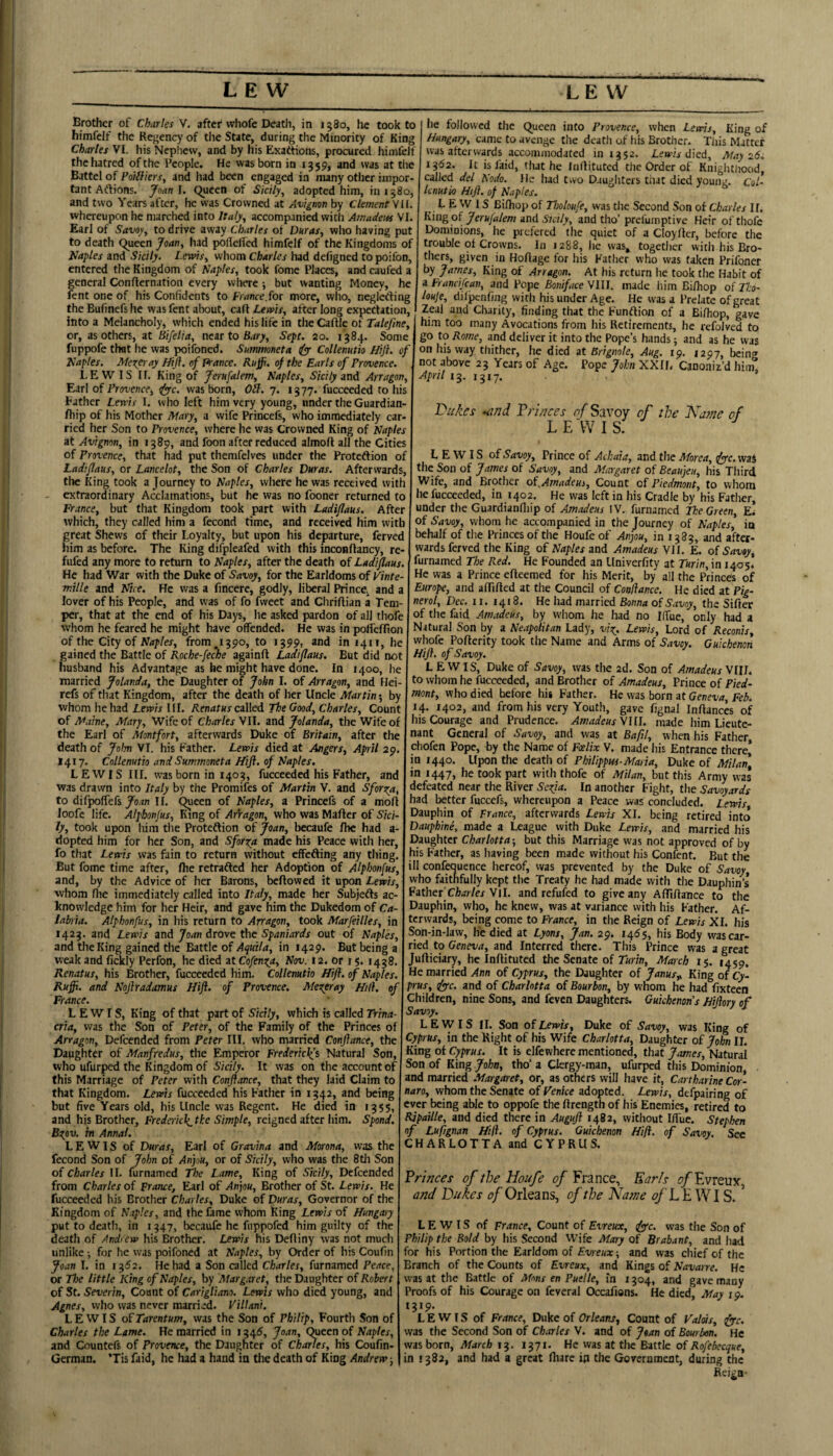 LEW LEW Brother of Charles V. after whofc Death, in 1580, he took to himfclf the Rej^cncy of the State, during the Minority of King Charles VI. his Nephew, and by his Exattions, procured himfeJf the hatred of the People. He was born in 1359, and was at the Battel of Poilfiers, and had been engaged in many other impor¬ tant Aftions. Joan\. Queen of S'mly^ adopted him, in 1580, and two Years after, he was Crowned at Avignon by Clement Vil. whereupon he marched into Italy^ accompanied with Arnadeiu VI. Earl of Savoy^ to drive away Charles of Duras, who having put to death Queen Joan^ liad pollelied himfelf of the Kingdoms of Naples and Sicily. Lewis^ whom Charles had defigned to poifon, entered the Kingdom of Naples, took fome Places, and caufed a general Confternation every where; but wanting Money, he fent one of his Confidents to Francejor more, wlio, neglcrting the Bufinefs he was fent about, call Lewis, after long expectation, into a Melancholy, which ended his life in the Caftle of Talefine, or, as others, at Bifelia, near to Bary, Sept. 20. 1384. Some fuppofe that he was poifoned. Smrmneta i(yy Collenuth Hift. of Naples. Merer ay Hijl. of Prance. Ruffi. of the Earls of Provence. LEWIS If. King of ferufalem, Naples, Sicily mii Arragon, Ear! oi Provence, rfyyc. was born, Otl. 7. 1377. fucceeded to his Lather Lewis I. who left him very young, under the Guardian- fliip of his Mother Mary, a wife Princefs, who immediately car¬ ried her Son to Provence, where he was Crowned King of Naples at Avignon, in 1389, and foon after reduced almoft all the Cities of Provence, that had put themfelves under the Protection of Ladiflaus, or Lancelot, the Son of Charles Duras. Afterwards, tlic King took a Journey to Naples, wiiere he was received with extraordinary Acclamations, but he was no fooner returned to France, but that Kingdom took part with Ladiflaus. After lie followed the Queen into Provence, when Lewis, King of Hungary, came to avenge the death of his Brother. This Matter was afterwards accommodated in 1352. Lewia died. May 26. 1362. It is laid, that he Inilituted the Order of Knighthood, called del Nodo. He liad two Daughters tiiat died young. Col- Icnutu Hi}}, of Naples. LEWIS Bifhop of Tholoufe, was the Second Son of Charles II. B.nrgoi jerujalem anA Sicily, and tho’ prel'umptive Heir ofthofe Dominions, he prefered the quiet of a Cloyller, before the trouble of Crowns. In 1288, he was, together with his Ero- thers, given in Hortage for his Father who was taken Prifoner by James, King of Arragon. At his return he took the Habit of a Francifean, and Pope BonifaceyiU. made him Bi/hop oiTho- louje, difpenfing with his under Age. He was a Prelate of great Zeal and Charity, finding that the Function of a Bifhop, gave him too many Avocations from his Retirements, he refoJved to go to Rome, and deliver it into the Pope’s hands; and as he was on his way thither, he died at Brignole, Aug. 19. 1297, bein<* not above 23 Years of Age. Pope John XXH. Canoniz’d hiin. April ’ 'Dukes -and Triuces of Savoy of the Kame of LEWIS. LEWIS oiSavoy, Prince of Achaia, and the Morea, fyc.wai the Son of James of Savoy, and Margaret of Beaujeu, his Third Wife, and Brother oi^Amadeus, Count oi Piedmont, to whom he fucceeded, in 1402. He was left in his Cradle by his Father, under the Guardianfliip of Amadeus !V. furnamed The Green, Ei >vhich, they called him a fecond time, and received him with of Savoy, whom he accompanied in the Journey of Naples, in great Shews of their Loyalty, but upon his departure, ferved him as before. The King difpleafed with this inconftancy, re fufed any more to return to Naples, after the death of Ladiflaus. He had War with the Duke of Savoy, for the Earldoms of Vinte- mille and Nice. He was a fincere, godly, liberal Prince^ and a lover of his People, and was of fo fweet and Cliriftian a Tem¬ per, that at the end of his Days, he asked pardon of all thofe whom he feared he might have offended. He was in polTcffion of the City of Naples, from J390, to 1399, and in 1411, he gained the Battle of Roche-feche againft Ladiflaus. But did not husband his Advantage as he might have done. In 1400, he married Jolanda, the Daughter of John I. of Arragon, and Hei- refs of tliat Kingdom, after the death of her Uncle Martin 5 by whom he had Lewis III. Renatus caWeA. The Good, Charles, Count of Maine, Mary, Wife of Charles \U. and Jolanda, the Wife of the Earl of Montfort, afterwards Duke of Britain, after the death of Jolm VI. his Father. Lewis died at Angers, April 29. 1417. Collenutio and Summoneta Hift. of Naples. LEWIS III. was born in 1403, fucceeded his Father, and was drawn into Italy by the Promifes of Martin V. and Sforn^a, to difpqfiefs foan II. Queen of Naples, a Princefs of a moft Joofe life. Alpbonjus, mng of Arragon, who was Mafter of Sici¬ ly, took upon him tlie Protection of Joan, becaufe /he had a- dopted him for her Son, and Sfor^a made his Peace with her, fo that Lewis was fain to return without effecting any thing. behalf of the Princes of the Houfe of Anjou, in 1383, and after¬ wards ferved the King of Naples and Amadeus VIL E. of Savoy, furnamed The Red. He Founded an Univerfity at Turin, in 1405. He was a Prince efleemed for his Merit, by all the Princes of Europe, and affifled at the Council of Conflance. He died at Pig- nerol, Dec. u. 1418. He had married Bonna of Savoy, the Sifter of the faid Amadeus, by whom he had no Ilfue, only had a Natural Son by a Neapolitan Lady, vi^i. Lewis, Lord of Reconis, whofc Po/ierity took the Name and Arms of Savoy. Guicbenon Hift. of Savoy. L EWIS, Duke of Savoy, was the 2d. Son of Amadeus \IIJ. to whom he fucceeded, and Brother of Amadeus, Prince of Pied¬ mont, who died before his Father. He was how at Geneva, Feb. 14. 1402, and from his very Youth, gave fignal Inftances of his Courage and Prudence. Amadeus YllL made him Lieute¬ nant General of Savoy, and was at Bafil, when his Father, chofen Pope, by the Name of Foelix V. made his Entrance thcre| in r44o. Upon the death of Philippus-Maria, Duke of Milan, in r447, he took part with thofe of Milan, but this Army was defeated near the River Sofia. In another Fight, the Savoyards had better fuccefs, whereupon a Peace was concluded. Lewis, Dauphin of France, afterwards Lewis XI. being retired into Dauphine, made a League with Duke Lewis, and married his Daughter Charlotta-, but this Marriage was not approved of by his Father, as having been made without his Confent. But the But fome time after, flie retraCled her Adoption of Alphonfus, | iH confequence hereof, was prevented by the Duke of Savoy, and, by the Advice of her Barons, bc/lowed it upon Lewis, who faithfully kept the Treaty he had made with the Dauphin’s whom Ihe immediately called into Italy, made her Subjects ac- Father CW/er Vll. and refufed to give any AlTiIlance to the knowledge him for her Heir, and gave him the Dukedom of Ca-1 Dauphin, who, he knew, was at variance with his Father. Af- labria. Alphonfus, in his return to Arragon, took Marfeilles, in I terwards, being come to France, in the Reign of Lewis XI. his 1425. and Lewis and Joan drove the Spaniards out of Naples, Son-in-law, he died at Lyons, Jan. 29. 146$, his Body wascar- and the King gained the Battle ofin 1429. But being a I^nd Interred there. This Prince was a great weak and fickly Perfon, he died at Cofen^a, Nov. 12. or r 5. 1438. Jufticiary, he Inftituted the Senate of Turin, March 15. 1459. Renatas, his Brother, fucceeded him. Collenutio Hift. of Naples. He married Ann of Cyprus, the Daughter of Janus,, King of Cy- Ruffi. and Noftradamus Hift. of Provence. Mexfray Hill. oflP^'^^t&t. anA of Charlotta of Bourbon, by whom he had fixteen France. Children, nine Sons, and feven Daughters. Guichenoris Hiftory of LEWIS, King of that part of Sicily, which is called Trina- Savoy, erta, was the Son of Peter, of the Family of the Princes of LEWIS II. Son of Lewis, Duke of Savoy, was King of Arragon, Defcended from Peter III. who married Conftance, the Cyprus, in the Right of his Wife Charlotta, Daughter of John II. Daughter of Manfredus, the Emperor FredericJ(s Natural Son, Cyprus. It is elfewhere mentioned, that James, Natural ■ ' - - -. .. - ufurped this Dominion, who ufurped the Kingdom of Sicily. It was on the account of this Marriage of Peter with Conftance, that they laid Claim to that Kingdom. Lewis fucceeded his Father in 1342, and being but five Years old, his Uncle was Regent. He died in 1355, and his Brother, Frederkk^the Simple, reigned after him. Spond. Bs;pv, in Annal. LEWIS of Duras, Earl of Gravina and Morona, was the fecond Son of John of Anjou, or of Sicily, who was the 8th Son of Charles II. furnamed The Lame, King of Sicily, Defcended from Charles of Prance, Earl of Anjou, Brother of St. Lewis. He fucceeded bis Brother Charles, Duke of Duras, Governor of the Kingdom of Naples, and the fame whom King Lewis of Hungary put to death, in 1347, becaufe he fnppofed him guilty of the death of Andrew his Brother. Lewis his Defiiny was not much unlike ; for he was poifoned at Naples, by Order of his Coufin Joan I. in 1352. He had a Son called Charles, furnamed Peace, or The little King of Naples, by Margaret, the Daughter of Robert of St. Severin, Count of CarigUam. Lewis who died young, and Agnes, who was never married. Villani. LEWIS ofTarentum, was the Son of Philip, Fourth Son of Charles the Lame. Remarried in 1345, Joan, Queen of Naples, and Countefs of Provence, the Daughter of Chafes, his Coufin- German. ’Tis faid, he had a hand in the death of King Andrew -, Son of King John, tho’ a Clergy-man, and married Margaret, or, as others will have it, Cartharine Cw- naro, whom the Senate of Venice adopted. Lewis, defpairing of ever being able to oppofe the ftrength of his Enemies, retired to Ripaille, and died there in Auguft 1482, without Ilfue. Stephen of Luf/gnan Hill, of Cyprus. Guicbenon Hi/i. of Savoy, See CHARLOTTA and CYPRUS. Princes’ of the Houfe of France, Earls ^/Evreux and Dukes of Orleans, of the Name E WIS. ^ LEWIS of France, Count of Evreux, fyc. was the Son of Philip the Bold by his Second Wife Mary of Brabant, and had for his Portion the Earldom of and was chief of the Branch of the Counts of Evreux, and Kings of Navaire. He was at the Battle of Mnns en Puelle, m r 304, and gave many Proofs of his Courage on feveral Occafwns. He died, May 19. 1319. LEWIS of France, Duke of Orleans, Count of Valas, (fftc. was the Second Son of Charles V. and of Joan of Bourbon. He was born, March 13. 1371. He was at the Battle of Rofebecque, in 1382, and had a great fiiarc ip the Government, during the Reiga-