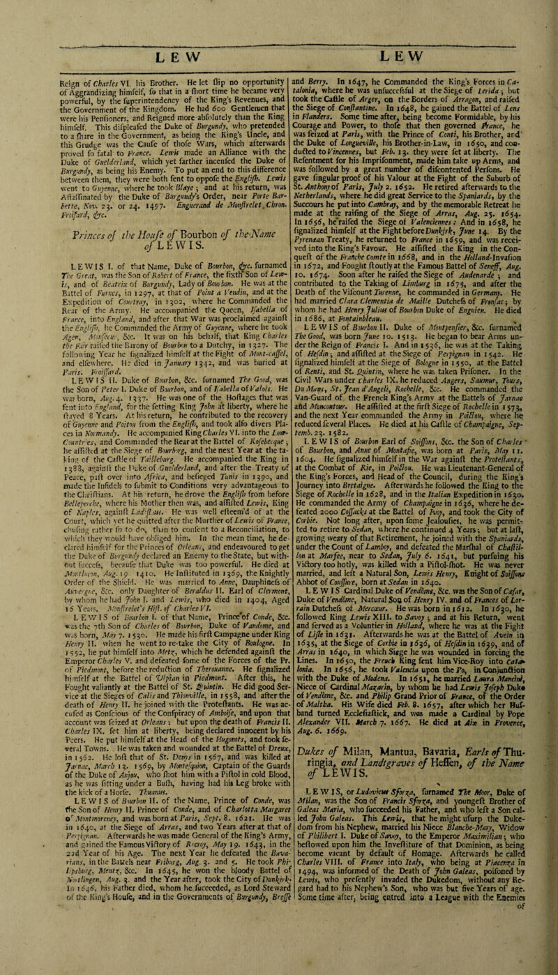 Reign of Charles VI. liis Brother. He let flip no opportunity of Aggrandizing himfelf, fo that in a fliort time he became very powerful, by the fuperintendency of the King’s Revenues, and the Government of the Kingdom. He had 600 Gentlemen that were his Penfioners, and Reigned more abfolutely than the King himfelf. Tliis difpleafed the Duke of Burgundy, who pretended to a fliare in the Government, as being the King’s Uncle, and tliis Grudge was the Caufe of thofe Wars, which afterwards proved fo fatal to France. Lewk made an Alliance with the Duke of Guclderlani, which yet farther incenfed the Duke of Burgundy, as being his Enemy. To put an end to this difference between them, they were both fent to oppofe the E-ugUP’’ Lewis went to Ouyenne, where he took Blaye ; and at his return, was Aiiaflinated by tlie Duke of Burgund/s Order, near Porfe Bar¬ bette, K»v. 23. or 24. 1497* Enguerand de JHonJirelet .Chron. Froifard, i^c. Vrinccs of the Houfe of Bourbon of theNome LEWIS. LEWIS I. of that Name, Duke of Bourbon, <^c. furnamed The Great, vvas the Son of Robert of France, the fixth Son of Lew¬ is, and of Beatrix of Burgundy, Lzdy of Bom bon. He vvas at the Battel of Fumes, in 1297, at that of Point a Vendin, and at the Expedition of Con,tray, in 1502, where he Commanded the Rear of tlie Army. He accompanied the Queen, Ifahella of France, into England, and after that War was proclaimed againfl the Englip), he Commanded the Army of Guyenne, where he took Agen, Mcnfecur, S<c. It was on Ids belialf, that King (:b.vles the Fair raifed the Barony of Bourbon to a Dutchy, in 1327. The following Year he fignalized himfelf at the Fight of Afont-caJJel, and elfewlierc. He died in Janu.try 1342, and was buried at Paris. Froijjdrd. LEWIS 11. Duke of Bourbon, 8cc. furnamed The Good, was the Son of Peter I. Duke of Bourbon, and of Ifabella of Valois. He was born, Aug. 4. 1337. He was one of the_ Hoftages that vvas fent into England, for the fetting King John .at liberty, where he flayed 8 Years. At his return, he contributed to the recovery cf Gtiyemie and Poitou from the Englifl), and took alfo divers Pla¬ ces in Kormandy. He accompanied KingCbarlesVl. into the Lorr- Countres, and Commanded the Rear at the Battel of Rofebecque ■, he afliflcd at the Siege of Bourborg, and the next Year at the ta¬ king of theCaflleof Tailleburg. He accompanied the King in 1388, againfl the Puke of Guclderland, and after the Treaty of Peace, pafl over info Africa, and befieged Tunis in 1390, and made the Infidels to fubmit to Conditions very advantageous to the Cliriflians. At his return, he drove the Engljfj from before Bellef'erche, where his Mother then vvas, and affifled Lewis, King of Naples, againfl Ladifliut. He was well efleem’d of at the Court, which yet he quitted after tlie Murther of Lewis of France, chufing rather fo to do, than to confent to a Reconciliation, to which they would luve obliged him. In the mean time, he de¬ clared h.imfelf for the Princes of Orleans, and endeavoured to get the Duke of Burgundy declared an Enemy to the State, but with¬ out fuccefs, bccaufe that Duke was too powerful. He died at Atontlucon, Aug.i^y 1410. He Inflituted in 1369, the Knightly Order of the Shield. He was married to Anne, Dauphinefs of AuTergne, Scc. only Daughter of Beraldus II. Earl of Clermont, by whom he had Joknl. and Lewis, who died in 1404, Aged 15 Years. Monflrekt’s Miji.of Charles VT. ^ LEWIS of Bourbon I. of that Name, Prince'of Conde, &c. was the 7th Son of Charles of Bourbon, Duke of Vandome, and w.;s born, Afay 7. 1 330. He made his firft Campagne under King L/enry II. when he went to re-take the City of Boulogne. In 1552, he put himfelf into Alets^^, which he defended againfl the Emperor Charles V. and defeated fome of the Forces of the Pr. of Piedmont, before the reduflion of Tberouanne. He fignalized himfelf at tlie Battel of Vlpian in Piedmont. After this, he Fought valiantly at the Battel of St. ^uintin. He did good Ser¬ vice at the Sieges of Calis and Thionville, in 1558, and after the death of Henry 11. he joined with the Proteflants. He was ac- cufed as Confeious of the Confpiracy of Amboife, and upon that account vvas feized at Orleans ; but upon the death of Janets II. Charles IX. fet him at liberty, being declared innocent by his Peers. He put himfelf at the Head of the Hugonots, and took fe- veral Towns. He vvas taken and wounded at the Battel of Dreux, in 1562. He lofl that of St. Denysdn isdy, and was killed at Jamac, At.ircb 13. 15159, by Afontefquion, Captain of the Guards of the Duke of Anjou, who fliot him with a Piflol in cold Blood, as he vvas fitting under a Bulli, having had his Leg broke with the kick of a Horfe. Tkuainu. LEWIS of Bourbon II. of the Name, Prince of Conde, was five Son of Hemy II. Prince of Conde, and of Charlotta Margaret Montmorency, and vvas born at Toam, Sept.B. 1621. He vvas in 11540, at the Siege of Arras, and two Years after at that of Periigr.an. Afterwards he vvas made General of the King’s Army, and gained the FamousViflory of Rrcroy, Afay 19. 1543, in the 23d Year of his Age. The next Year he defeated the Bava-i rians, in the Battels near Friburg, Aug.^. and 5. He took Phi- Lpsburg, Mentr^, 8ic. In 1645, he won the bloody Battel of Tioitlingcn, Aug. 3. and the Year after, took the City of III 1646, his Father died, whom he fucceeded, as Lord Steward of the King’s Houfe, and in the Governments of Burgundy, Brejfe and Berry. In 1647, he Commanded the King’s Forces in Ca¬ talonia, where he was unfuccefsful at the Siege of Lerida ; but took the Caflle of Arger, on the Borders of Arragon, and raifed the Siege of Conflantine. In 1648, he gained the Battel of Lens in Flanders. Some time after, being become Formidable, by his Courage and Power, to thofe that then governed Prance, he was feized at Paris, with the Prince of Conti, his Brother, ard' the Duke of LongueviUe, his Brother-in-Law, in 1650, andcon- dufled to Vincennes, but Feb. 13. they were fet at liberty. The Rcfentment for his Imprifonment, made him take up Arms, and vvas followed by a great number of difeontented Perfons. He gave fiflgular proof of his Valour at the Fight of the Suburb of St. Anthony of Paris, July 2. 1552. He retired afterwards to the Netherlands, where he did great Service to the Spaniards, by tlie Succours he put into Cambray, and by the memorable Retreat he made at the raifing of the Siege of Arras, Aug. 23. 1654. Iai6$6, he'raifedthe Siege of Valenciennes: And in 1658, he fignalized himfelf at the Fight before D«nLiri^, June 14. By the Pyrenaan Treaty, he returned to France in i(559, and was recei¬ ved into the King’s Favour. He affifled the King in the Con- ^uefl of the Fr.«»cI)eco/nte in i558, and in t\\o Holland-\n\ifion in 1572, and Fought floutlyat the Famous Battel of Seneff, Aug. 10. 1574. Soon after he raifed the Siege of Audenarde •, and contributed to the Taking of Limburg in 1^75, and after the Death of the Vifeount Tmenne, he commanded in Germany. He had mzmed Clara dementia de Maille Dutchefs of Fronfac-, by whom he had Henry Julius of Bourbon Duke of Enguien. He died in 1585, at Fontainbleau. LEWIS of Bourbon U. Duke of Afontpenper, &Cc. furnamed The Good, vvas born June 10. 1513. He began to bear Arms un¬ der the Reign of Francis I. And in 1535, he was at the Taking of Hefdin-, and affifled at the Siege of Perpignan in 1542. He fignalized himfelf at tlie Siege of Botogne in i 5 50, at the Battel of Renti, and St. Qitintin,, where he was taken Prifoner. In the Civil Wars under Charles IX. he reduced Angers, Saumur, Tours, Du Mans, St. Jean d’Angeli, Rochelle, &;c. He commanded the Van-Guard of the French King’s Army at the Battels of Jarnao afld Moncotttour. He affifled at the firft Siege of Rochelle in i 573, and the next Year commanded the Army in Poiblou, where he reduced feveral Places. He died at his Caflle of Champatgne, Sep- 23. 1582. LEWIS of Bourbon Earl of Soijfons, See. the Son of Charles ' of Bourbon, and Anne of Montape, was born at Paris, Afay 11. i5o4. He fignalized himfelf in the War againfl the Proteflants, at tlie Combat of Rie, in Poiftou. He vvas Lieutenant-General of the King’s Forces, and Head of the Council, during the King’s Journey into Bretaigne. Afterwards he foUovvcd the King to the Siege of Kocfselle in 1628, and in the Italian Expedition in 1530. He commanded the Army of Champaigne in where he de¬ feated 2000 Coffacl^s at the Battel of Ivoy, and took the City of Corbie. Not long after, upon fome Jealoufies, he was permit-, ted to retire to Sedan, where he continued 4 Years; but at lafl, growing weary of that Retirement, lie joined with the Spaniards, under the Count of Lamboy, and defeated the Marfhal of Cbafiil- lon at Mar fee, near to Sedan, July 6. 1641, but purfuing his Viflory too hotly, vvas killed with a Piflol-fliot. He was never married, and left a Natural Son, Levais Henry, Knight of Abbot of Coujfure, born at Sedan in 1540. LEWIS Cardinal Duke of Vendbmt, Sic. was the Son of Csifar, Duke of Vendme, Natural So® of Henry IV. and of Frances of tor- rain Dutchefs of Mercceur. He was born ini5i2. In 1^30, he followed King Lewis XIII. to Savoy ; and at his Return, went and ferved as a Voluntier in Holland, where he was at the Figlit of Life in 1531. Afterwards he was at the Battel of Avein iq 1535, at the Siege of Corbie in 1^35, of Hefdinia i6qp, and of Arras in 1540, in which Siege he was wounded in forcing the Lines. In 1650, the FVesck King fent him Vice-Hoy into cata^ Ionia. In i6$6, he took Valencia upon the Fo, inConjunflion with the Duke of Modena. In i6$i, he married Laura Mandni, Niece of Cardinal Magarin, by vvliom be had Lewis Jofeph Duke of Vendme, &c. and Philip Grand Prior of France, of the Order of Maltha. His Wife died Feb. 8. 16^7, after which her Huf- band turned Ecclefiaflick, and vvsis made a Cardinal by Pope Alexander VII. March 7. i557. He died at Aix in Provence, Aug. 6. 166^. Dukes of Milan, Mantua, Bavaria, Earls of Thu¬ ringia, and Dandtgraves of Heflen, of the Name of LEWIS. LEWIS, or Ludovkut Sforsca, furnamed The Moor, Duke of Milan, vvas the Son of Francis Sjorofa, and youngeft Brother of Galeas Maria, who fucceeded his Father, and who left a Son cal¬ led John Galeas. This Lewis, that he might ufurp the Duke¬ dom from his Nephew, married his Niece Btanche-Mary, Widow of Philibert I. Duke of Savoy, to the Emperor Maximilian; who beflovved upon him the Invefliture of that Dominion, as being become vacant by default of Homage. Afterwards he called Charles VIII. of Prance into Italy, who being at Piacenx.a in 1494, was informed of the Death of John Galeas, poifoned by Lewis, who prefently invaded the Dukedom, without any Re¬ gard had to his Nephew’s Son, who vvas but five Years of age. Some time after, being entred into a League with the Enemies