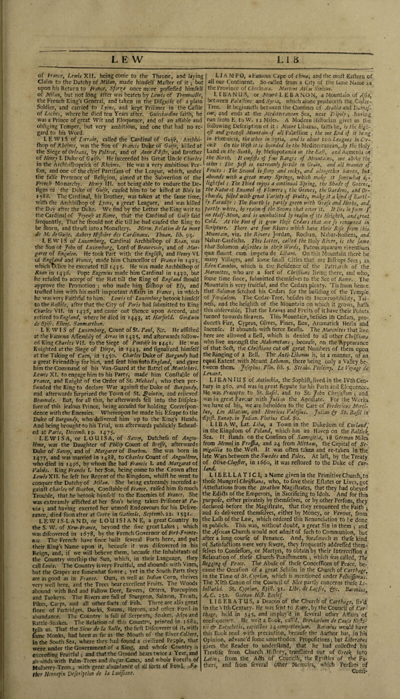 of fr/rwe, Lewis XU. being conie to the Throne, and laying Claim to the Dutchy of made himfelf Mafter of'it; but upon his Return to France, Sfor^a once more poifeffed himfelf of Milan, but not long after was beateh by Lewis of TrembuiHe, the French King’s General, and taken in the Difguife of a plain Soldier, and carried to Lyons, and kept Prifoner in the CaAle of Lochei, where he died ten Years after. Ouicctardine fdith, he was a Prince of great Wit and F.Ioquence, and of an affable and obliging Temper, but very ambitious, and one that had no re¬ gard to his Word. LEWIS of Lorrain, called the Cardinal of Guife, Archbi- fhop of Rbeims, was the Son of Francis Duke of Guife, killed at the Siege of Or/eunr, by Poltrot, and of Anne d’Fflv, md Brother of Henry I. Duke of G u'tfe. He fucceeded his Great Uncle Charles in the ArchbiHioprick of Rheims. He was a very ambitious Per- fon, and one of the chief Partifans of the League, which, under the falfe Pretence of Religion, aimed at the ^ubverfiori of the French Monarchy. Henry III. not being able to endure the De- figns of the Duke of Guife, caufed him to be killed at Blois in 1588. The Cardinal, his Brother, was taken at the fame time, with the Archbifhop of Lyons, a great Leaguer, and was killed tlie Day after the Duke. We find by the Letter the King writ to the Cardinal of Joyeufe at Rome, that the Cardinal of Guife (aid frequently. That he fhould not die till he had caufed the King to be fliorn, and thruft intoa Monaftery. Afiron, Relation de la mort de M. deGuije. Aubery Hifloire des Cardinaux. Thuan. lib. 93. LEWIS of Luxemburg, Cardinal Archbifliop of Roan, was the Son of John of Luxemburg, Lord of Beaurevoir, and of Mar¬ garet of F-nguien. He took Part with the Engliflr, and Henry VI. of England and France, made him Chancellor of France in 142$, which t).fice he executed till 143 He was made Archbifhop of Roan in 1431^. Pope Eugenius made him Cardinal in 1439, but he refufed to accept of the Hat till the Kii^ of England fliould approve the Promotion ; who made hirn wlhop of Ely, and trufled him with his mod important Affairs in France; in which he was very Faithful to him. Lewis of Luxemburg betook himfelf to the Bajiile, after that the City of Paris had fubmitted to King Charles VU. in 14^5, and came out thence upon Accord, and retired to England, where he died in 1443, at Harfield. Goodwin de Epife. Elienf. Sanmarthan. LEWIS of Luxemburg, Count of St. F<?«/, &c. HeafTtded at the Famous Affembly of Arras in 1435) and afterwards follow¬ ed King C'f><rr/ej VII. to the Siege of Fontaiye in 1441. He; was Knighted at the Siege of Diepe, in 1443, and fignalized himfelf at the Taking of Caen, in 1450. Charles Duke of Burgundy had a great Friendfhip for him, and font himinto England, and gave him the Command of his Van-Guard at the Battel of'Mont leferi. Lewis XI. to engage him to his Party, made him Conffable of Trance, and Knight of tlie Order of St. Michael; who then per- fwaded the King to declare War againd the Duke of Burgundy, and afterwards furprized the Town of St. ^uintin, and relieved Beauvais. But, for all this, he afterwards fell into the Difplea- fureofthis jealous Prince, being accufed for holding Correfpon- dence with the Enemies. Whereupon he made his Efcape to the Duke of Burgundy, who delivered him up to the King’s Hands. And being brought to his Trial, was afterwards publickly Behead¬ ed at Paris, Decemb. 19. 1475. LEWIS A, or LOUISA, of Savoy, Dutchefs of Angou- lime, was the Daughter of Philip Count of Breffe, afterwards Duke of Savoy, and of Margaret of Bourbon. She was born in 1477, and was married in 1488, to Charles Count of Angoulime, who died in 149^, by whom die had Francis I. and Margaret of Valois. King Francis I. her Son, being come to the Crown after LewisXU. he left her Regent of the Kingdom, whilft he went to conquer the Dutchy of Milan. She being extreamjy incenfed a- gainft Charles of Bourbon, Conffable of France, raifed him fomuch Trouble, that he betook himfelf to the Enemies bf France. She was extrcamly afflifted at her Son’s being taken Prifoner at Pa¬ via ; and having exerted her utmoff Endeavours for his Delive¬ rance, died foon after at in Gatinois. Septemb.22. 153^* LEWIS-LAND, or L O U ISIA N E, a great Country to the S. W. of Kew-France, beyond the five great Lakes •, which was difeovered in 1^78, by the French Governor of Fort-Fronte- n.K. The French have fince built feveral Forts here, and put their King’s Name upon it, becaufe it was difeovered in his Reign, and, if we will believe them, becaufe the Inhabitants of the Country vvorffiipthe Sun, which, in their Language, they call Lu)uis. The Country isvery Fruitful, and abounds with Vines, but the Grapes are fomewhat fowre ; yet in the South Parts they arc as good as in France. Ours, as well as Indian Corn, thrives very well here, and the Trees bear excellent Fruits. The Woods abound with Red and Fallow Deer, Bevers, Otters, Porcupines and Turkeys. The Rivers are full of Sturgeon, Salmon, To uts, Pikes, Carps, and all other forts of Fi(h. There are alfo great ffore of Partridges, Ducks, Swans, Herons, and other Fowl in abundance. The Country is full of Serpents, Snakes, Afps and Rattle-Sn.akcs. The Relation of this Country, printed in 1682, tells us. That the Sicur de U Salle, the firff Difeovererof it, with feme Monks, had been as far as the Mouth of the River Colbert, in the South Sea, where they had found a civilized People, that were under the Government of a King, and whofe Country is exceeding Fruitful; and thatthe Ground bears twice a Year, and ah )unds with Palm-Trees and S'ugar-Canes, and whole Foreffs of Mulberry-Trees; with great abuiidanre of all forts of Fowl Fa¬ ther Hennepin Defcriptkn de la Louifume, LI A M PO, a Famous Cape of china, and the moff Eaftcrn of all our Continent. ,So called from a City of the lame Name in the Province of Chccbiara. Martini AtLts Sinicus. L I B A N U S, or Mount-L E B A NO N, a Mountain of Afts, between Pals'dim and Syria, which alone produceth the Cedar- Tree. It begiuneth between the Confines cf Arabia and Vatnaf- cus, and ends at t\ie Mediteiraiiean Sea, near Tiipoly, having run from E to W. 12 Miles. A Modern Hifforian gives us the following Defeription ot it; Mount Libanus, faith he, is the higb- ejl and greatejl Mountain of all Pakdine ; the one End of it be ng in Phoenicia, the other in Syria, and is about too Leagues inC'r- cUit On the Weji it is bounded by the Mediterranean, by the Holy Land cn the South, by Melopotaraia oh the E.ijl, and Armenia on the North, It conjijis of four Ranges of Mount a,ns, one above the other: The jirfi is extrcamly fee tile in Grain, and all manner of Fruits : The Second is Jiony and rocky, and altogether barren, hut abounds with a great many Springs, which make tt fomewhat d^ - light fill; The Third enjoys a continual Spring, the Shade of Greens, the Natural Enamel of Flowers-, the Groves, the Gardens, and Or¬ chards, filled with great Variety of Fruits, malge it a kind of Earth¬ ly Paradije ; The Fourth is partly green with Grafs and Herbs, and., partly white, by reafon of the Snows that cover it. It lies inform if. an HalfAIoon, and is uninhabited by r-eafon of its Heighth, and great Cold. At the Foot of it grow thofe Cedars that are fo renowned in Scripture. There ate four Rivers which have their Rife from this Mountain, viz. the Rivers Jordan, Roclian, Nahar-Roflens, and. Nahar-Cardicha. This latter, called the Holy Rher, is the fame Solomon defir'ibes in thefeV/ords, Puteus aquarum viventium qu2e liuunt cum impetu de Libano. On this Mountain there be many Villages, and Ibme fmall Cities that arc Bifrops Sees; as Eden Canubin, which is the Rcfidence of the Patri-ircii of tlie Maronites, who are a fort of Chrifiians living tiiere, and who, fome time fince, fubmitted thcmfelvcs to the Sec of Rome. The Mountain is very fruitful, and the Cedars plenty. ’Tisfrom lienee that Solomon fetched his Cedars for the building of the Temple of Jerufalem. The Cedar-Tree, befidesits Incorruptibility, Tai- nefs, and the heighth of the MounOin on which it grows, hath this obfervable, That tlie Leaves and Fruits of it have their Points turned towards Heaven. This Mountain, belides its Cedars, pro¬ duceth Firr, Cyprus, Olives, Pines, Box, Aromatick Herbs and Incenfe. It abounds with fierce Beaffs. The Maronites that live here are allowed a Bell, which is denied to all other Chrifiians who live amongft the Mahometans ; becaufe, on the Appearance of that Seft, the Chrifiians cut off great Numbers of them upon the Ringing of a Bell. The Ant'i-Libanus is, in a manner, of an equal Extent with Mount Lebanon, there being only a Valley be¬ tween them, jfofepkus. Plin. lib. 5. Strabo. Ptolemy. Le Voyage de Levant. LI B AN IU S of Antiochia, the Sophiff, lived in the IVth Cen¬ tury in 3^0, and was in great Repute for his Parts and Elcquencc.- He was Praceptor to Sr. Bafil, and to St.' John Chrjfofiom and was in great Faveur with Juli in the Apoffatc. For tlie Works we have of his, we are bclioldcn to the Care of Fredericus Morel- lus, Leo Allatiw, and Henricus Valefius. Julian St. Bafil in ’Epifl. Eunap. in Julian. Pbotius Cod. 60. L IB A W, Lat. Liha, a Town in the Dukedom of Curland; in the Kingdom of Poland, which has an Haven on tlie Baltick Sea. It ftands on the Confines of i8 German Mila from Memel in Pruffia, and 24 from Mittaw, the Capital of Se- migallia to the Weft. It was often taken and re-taken in the late Wars between the Swedes and Poles. At laft, by the Treaty of Olive-Clayfier, in i66o, it was reftored to the Duke of cur¬ land. LIBELLATICI, a Name given in the PrimitiveChurch,tc) thofe Mungrel Chrifiians, who, to five their Effates or Lives, got Atteffations from the Heathen Magiffrates, that they had obeyed the Edifts of the Emperors, in Sacrificing to Idols. And for this purpofe, either privately by themfelves, or by other Perfons, they declared before the Magiffrate, that they renounced the Faith • and fo delivered themfelves, cither by Money, or Favour, froni the Lafli of the Law, which ordered this Renunciation to I c done in publick. This was, without doubt, a great Sin in them -, and the African Church would not admit of fuch to Communion, but after a long courfe of Penance. And, forafmuch as thefe kind of Satisfaftions were very fevere, they frequently addreffed them¬ felves to Confeffors, or Martyrs, to obtain by their Intcrceffion a Relaxation of thefe Church-Punifbments -, which vvas called. The Begging of Peace. The Abufe of thefe Conceffions of Peace, be¬ came the Occafion of a great Schifm in the Church of Carthage, in the Time of St. Cyprian, which is mentioned under Felicifjimus. Tlie Xlth Canon of the Council of Nice partly concerns thefe Li- beUatui. St. Cyprian, £;;/?. 31. Libr. de Lapfis, (fyyc. Baronins, A.C. 252. Godeau Hifi. EccleJ. LIBERATUS, a Deacon of the Church of Carthage, liv’d in the Vlth Century. He was fent to KdWf, by the Council of Car¬ thage, held in 53$, and imploy’d in feveral other Affairs of corfcQuenre. He writ a D;-ok, call’d, BrevUrium de Caufa Nefio- rii (if Eutychetis, capitibus 2^ comprekenfum. Baronius would have this Book read with precaution, becaufe the Author has, in his Opinion, advanc’d fomc unorthodox Propofitions; but gives the Reader to underftand, that he had collefted his Treatife from Church Hiffory, tranflated out of Greek Latin-, from the Afts of Councils, the Epiffles of the Fa¬ thers, and from feveral other Memoirs, which Ferfons of Confi-