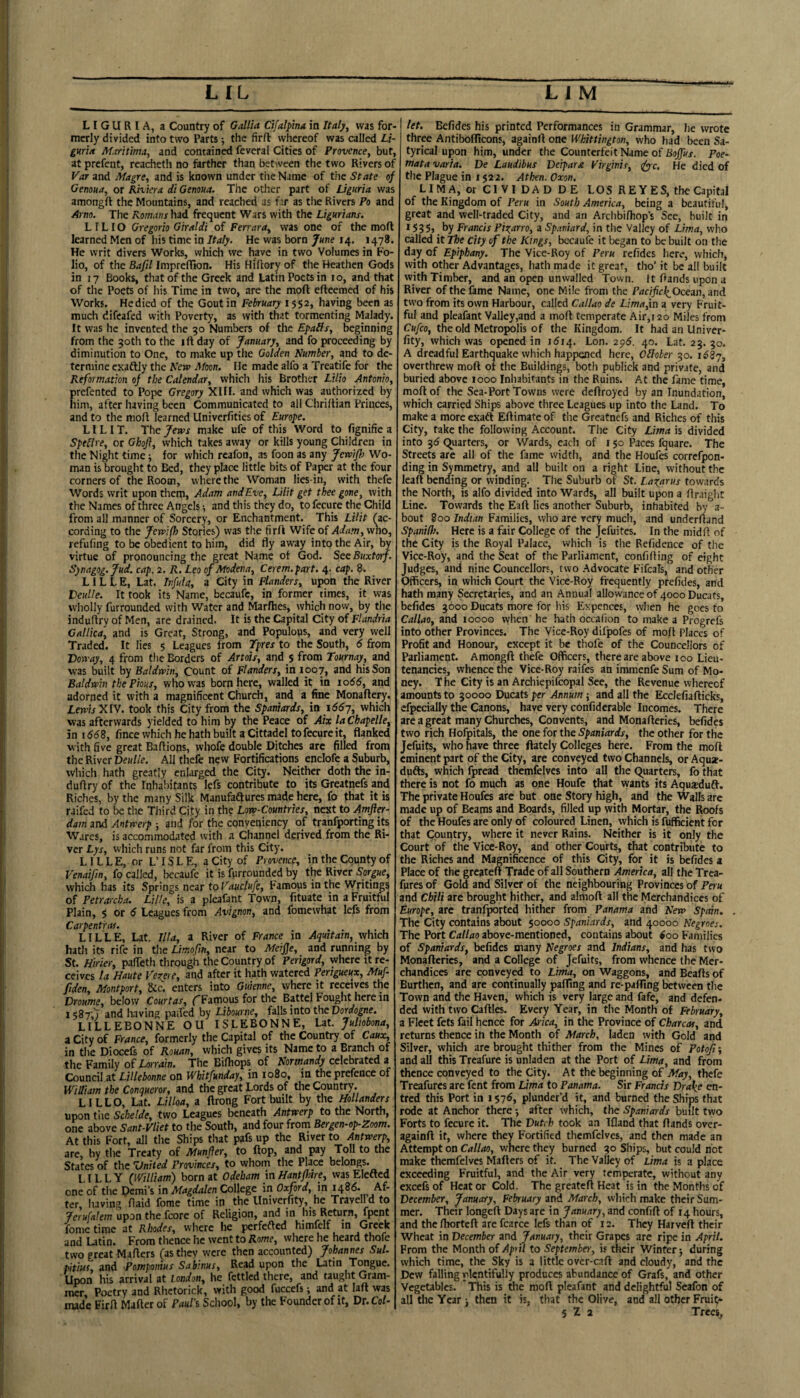 i' V i r ■ LIGURIA, a Country of Gallia Ctfalpha in Italy, was for¬ merly divided into two Parts; the firft whereof was called Lz- guria Mxritma, and contained feveral Cities of Provence, but, at prefent, reacheth no ferther than between the two Rivers of Var and Magre, and is known under the Name of the State of Genoua, or Riviera di Genoua, The other part of JJguria was amongft the Mountains, and reached as far as the Rivers Po and Arno. The Romans had frequent Wars with the Ligurians. L ILIO Gregorio Giraldi of Ferrara, was one of the moft learned Men of his time in Italy. He was born June 14. 1478. He writ divers Works, which we have in two Volumes in Fo¬ lio, of the Bafil ImprelTion. His Hiflory of the Heathen Gods in 17 Books, that of the Greek and Latin Poets in 10, and that of tile Poets of his Time in two, are the moft efteemed of his Works. Hedied of the Gout in February ISS2, having been as much difeafed with Poverty, as with that tormenting Malady. It was he invented the 30 Numbers of the EpaHs, beginning from the 30th to the ift day of January, and fo proceeding by diminution to One, to make up the Golden Number, and to de¬ termine exaftly the Neve Moon. He made alfo a Treatife for the Reformation of the Calendar, which his Brother Lilio Antonio, Erefented to Pope Gregory XIII. and which was authorized by im, after having been Communicated to all Chriltian Princes, and to the moft learned Univerfities of Europe. LILIT. The Jervs make ufe of this Word to fignifie a SpeNre, or Ghofl, which takes away or kills young Children in the Night time; for which rcafon, as foon as any Jervi/h Wo¬ man is brought to Bed, they place little bits of Paper at the four corners of the Room, where the Woman lies-in, with thefe Words writ upon them, Adam and Eve, Lilit get thee gone, with the Names of three Angels •, and this they do, to fecure the Child from all manner of Sorcery, or Enchantment. This Lilit fac- cording to the Jewlflo Stories) was the firft Wife of Adam, who, refufing to be obedient to him, did fly away into the Air, by virtue of pronouncing the great Name of God. SeeBuxtorj. Synagog. Jud. cap. 2. R. Leo of Modena, Cerem.part. 4. cap. 8. LILLE, Lat. Inful a, a City in Flanders, upon the River VeuUe. It took its Name, becaufc, in former times, it was wholly furrounded with Water and Marfhes, which now, by the induftry of Men, are drained. It is the Capital City of Flandria Callica, and is Great, Strong, and Populous, and very well Traded. It lies 5 Leagues from Tpres to the South, 6 from Domay, 4 from the Borders of Artois, and $ from Tournay, and was built by Baldwin, Count of Flanders, in 1007, and his Son Baldwin the Pious, who was born here, walled it in 1066, and adorned it with a magnificent Church, and a fine Monaftery. Lewis XIV. took this City from the Spaniards, in 1667, which was afterwards yielded to him by the Peace of Aix laChapelle, in 1668, fince which he hath built a Cittadel to fecure it, flanked with five great Baftions, whofe double Ditches arc filled from the River Deulie. All thefe new Fortifications enclofc a Suburb, which hath greatly enlarged the City. Neither doth the in¬ duftry of the Inhabitants lefs contribute to its Greatnefs and Riches, by the many Silk Manufadtures made here, fo that it is raifed to be the Third City in the Low-Countries, next to Amfter- dam and Antwerp ; and for the conveniency of tranfporting its Wares, is accommodated with a Channel derived from the Ri¬ ver Lys, which runs not far from this City. LIL L E, or L’ IS L E, a City of Provence, in the County of Fenaifin, fo called, becaufe it is fprrounded by the River Sorpe, which has its Springs near to Vauclufe, Famous in the Writings of Petrarcha. Lille, is a pleafant Town, fituate in a Fruitful Plain, $ or Leagues from Avignon, and fomewhat lefs from Carpentras. LILLE, Lat. Ilia, a River of France in Aquitain, which hath its rife in tlie Limofin, near to Meifje, and running by St. Hirier, pafTeth through the Country of Perigord, where it re¬ ceives la Haute Vexere, and after it hath watered Pertgueux, Muf fiden, Montport, &c. enters into Guienne, where it receives the Droume^ below Courtas^ (^Famous for the Battel Fouglit here in 1587;; and h.iving paifed by Libourne, falls into the Doroogne. LILLEBONNE OU ISLEBONNE, Lat. Jultobona, a City of France, formerly the Capital of the Country of Caux, in tlie Diocefe of Rouan, which gives its Name to a Branch of the Family of Lonwn. The Biftiops of Normandy cckhmcd i Council at Lillebonne on WhiPfunday^ in 1080, in the prefence of William the Conqueror, and the great Lords of the Country. LILLO, Lat. Lilloa, a ftrong Fort built by the Hollanders upon tlie Schelde, two Leagues beneath Antwerp to the North, one above Sant-Vliet to the South, and four from Bergen-op-Zoom. At this Fort, all the Ships that pafs up the River to Antwerp, are, by tlie Treaty of Munfler, to ftop, and pay Toll to the States of the Vnited Provinces, to whom the Place belongs. LILLY QVilliam) born at Odebam ixiHantflme, vvasEIefted one of the Demi’s in Magdalen College in Oxford, in 1486. Af¬ ter, having ftaid fome time in the Univerfity, he Travelld to Jeru[alem upon the fcore of Religion, and in his Return, fpent fome time at Rhodes, where he perfefted himfelf in Greek and Latin. From thence he went to Rome, where he heard thofe two great Mafters (as they were then accounted) Johannes Sul. pitius, and Potnpomus Sabmus, Read upon the Latin Tongue. Upon his arrival at London, he fettled there, and tauglit Gram- mer Poetry and Rhctorick, with good fuccefs; and at laft was made Firft Mafterof Paul's School, by the Founder of it, Dr.Co/- let. Befides his printed Performances in Grammar, he wrote three Antibofficons, againft one Whittington, who had been Sa- tyrical upon him, under the Counterfeit Name of Bojfus. Poe- mata varia. De Laudibus Verpara Virginit, (fyyc. He died of tlie Plague in 152a. Athen. Oxon, LIMA, or Cl VI DAD DE LOS REYES, the Capital of the Kingdom of Peru in South America, being a beautiful, great and well-traded City, and an Archbifhop’s See, built in *S35> by Francis Pixarro, a Spaniard, in the Valley of Lima, who called it The city of the Kings, bccaufe it began to be built on the day of Epiphany. The Vice-Roy of Peru refides here, which, with other Advantages, hath made it great, tho’ it be all built with Timber, and an open unwalled Town. It ftands upon a River of the fame Name, one Mile from the Pacificle^Ocezn, and two from its own Harbour, called Callao de Limafin a very Fruit¬ ful and pleafant Valley,and a moft temperate Air,i2o Miles from Cufeo, the old Metropolis of the Kingdom, It had an Univer¬ fity, which was opened in 1514. Lon. 2g6. 40. Lat. 23. 30. A dreadful Earthquake which happened here, OHober 30. 1^87, overthrew moft of the Buildings, both publick and private, and buried above 1000 Inhabitants in the Ruins. At the fame time, moft of the Sea-Port Towns were deftroyed by an Inundation, which carried Ships above three Leagues up into the Land. To make a more exaft Eftimate of the Greatnefs and Riches of this City, take the following Account. The City Lima is divided into 35 Quarters, or Wards, eacli of 150 Paces fquare. The Streets are all of the fame width, and the Houfes correfpon- ding in Symmetry, and all built on a right Line, without the leaf! bending or winding. The Suburb of St. Laxarus towards the North, is alfo divid^ into Wards, all built upon a ftmight Line. Towards the Eaft lies another Suburb, inhabited by a- bout 800 Indian Families, who are very much, and underftand SpaniOi. Here is a fair College of the Jefuites. In the mid ft of the City is the Royal Palace, which is the Refidence of the Vice-Roy, and the Seat of the Parliament, confifting of eight Judges, and nine Councellors, two Advocate Fifcals, and other Officers, in which Court the Vice-Roy frequently prefides, and hath many Secretaries, and an Annual allowance of 4000 Ducats, befides 3000 Ducats more for his Expences, when he goes to Callao, and 10000 when' he hath occalion to make a Progrefs into other Provinces. The Vice-Roy difpofes of moft Places of Profit and Honour, except it be thofe of the Councellors of Parliament. Amongft thefe Officers, there are above 100 Lieu¬ tenancies, whence the Vice-Roy raifes an immenfe Sum of Mo¬ ney. T he City is an Archiepifcopal See, the Revenue whereof amounts to 30000 Ducats per Annum; and all the Ecclefiafticks, efpecially the Canons, have very confiderable Incomes. There are a great many Churches, Convents, and Monafteries, befides two rich Hofpitals, the one for the 5))dni4rrfi-, the other for the Jefuits, who have three ftately Colleges here. From the moft eminent part of the City, are conveyed two Channels, or Aquar- dufts, which fpread themfelves into all the Quarters, fo that there is not fo much as one Houfe that wants its Aquxduft. The private Houfes are but one Story high, and the Walls arc made up of Beams and Boards, filled up with Mortar, the Roofs of the Houfes are only of coloured Linen, which is fufficient for that Country, where it never Rains. Neither is it only the Court of the Vice-Roy, and other Courts, that contribute to the Riches and Magnificence of this City, for it is befides a Place of the greateft Trade of all Southern America, all the Trea- fures of Gold and Silver of the neighbouring Provinces of Peru and Chili are brought hither, and almoft all the Merchandiccs of Europe, are tranfported hither from Panama and New Spain. The City contains about 50000 Spaniards, and 40000 Negroes. The Port Callao above-mentioned, contains about ioo Families of Spaniards, befides many Negroes and Indians, and has two Monafteries, and a College of Jefuits, from whence the Mer- chandices are conveyed to Lima, on Waggons, and Beafts of Burthen, and are continually pafting and re-paffing ^tween the Town and tlie Haven, which is very large and fafe, and defen¬ ded with two Caftles. Every Year, in tlie Month of February, a Fleet fets fail hence for Arica, in the Province of Charcot, and returns thence in the Month of March, laden with Gold and Silver, which are brought thither from the Mines of Potofi-, and all this Treafure is unladen at the Port of Lima, and from thence conveyed to the City. At the beginning of May, thefe Treafurcs are fent from lima to Panama. Sir Francis Drake en- tred this Port in 1 $76, plunder’d it, and burned the Ships that rode at Anchor there -, after which, the Spaniards built two Forts to fecure it. The Dutch took an Ifland that ftands over- againft it, where they Fortified themfelves, and then made an Attempt on Callao, where they burned 30 Ships, but could not make themfelves Mafters of it. The Valley of Lima is a place exceeding Fruitful, and the Air very temperate, without any excefs of Heat or Cold. The greateft Heat is in the Months of December, January, February and March, which make their Sum¬ mer. Their longeft Days are in January, and confift of 14 hours, and thelhortcft arefcarce lefs than of 12. They Harveft their Wheat in December and January, their Grapes are ripe in April. From the Month of Apyil to Septembei', is their Winter; during which time, the Sky is a little ovcr-caft and cloudy, and the Dew falling plentifully produces abundance of Grafs, and other Vegetables. This is the moft pleafant and delightful Seafon of all the Year ; then it is, that the Olive, and all other Frui(* 5 Z 2 Trees, r
