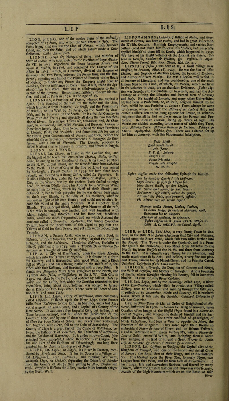 US LIO N, or L E O, one of the twelve Signs of the Zodiac^., compofed of 27 Stars, into which the Sun enters in July. The Poets feign that this was the Lion of Newaa, which HCTCules killed, and took the Skinj and of which Jupiter made a Con- ftellation. C<c/j«< Aflron. Poet. _ LIO N N E (Hugh de) Marquis of Berny, and Minifter ot State of France, who contributed to the Eleftion of Pope Alexan~ dcr VII. in 16negotiated the Peace between France and Spain at Madrid, in idsd. and concluded the League of the Rhine in 1658. which, in a manner, divided the Empire ot Germany into two Parts, between the French King and the Em¬ peror i oppofing one half of the Princes of Germany to the Houfe of Auftria, to hinder any Forces the Emperor might fend to Flanders, for the AfTiftance of Spain: And at laft, made the Spa¬ niards lifien to a Peace, that was as difadvantageous to them, as that of the Pyrenees. He continued faithfully to ferve his Ma- fter, and died at Paris in 11^7 r. at the Age of 60. LIONNOIS, a Province of France, whereof the Capital is Lyons. It is bounded on the Eaft by the Rhone and the Sbne, which feparate it from Dauphine, Le BreJJe, and the Principality of Dombes-, on the Weft by Le Feret^, on the North by Beau- plots, and by Vivarets on the South. It is a fruitful Country in Wine,Corn and Fruits; and efpecially all along the two foremen- tioned Rivers. Its principl Towns are, Coindrieux, Anfe, St.Chau- mont, St. Geni-leval, Vimi, called NeuvUle, and Bregnais. Lmnois is fometimes largely taken, fo as to comprehend the three Provinces of Lionnois, Foret:^ and Beauplois ■, and fometimes alfo for one of the twelve great Governments of France •, and then, befides the aforefaid three Provinces, it compreliends L' Auvergne, Le Bour- bonmis, with a Part of Nivernois. The Lmnois, properly fo called is about twelve Leagues in breadth, and fifteen in length. LIONS: See LYONS. LIP A R I, Lat. Lipara, an Ifland in the Tyrrhene Sea, and tlie biggeft of the feven fmall ones called Liparea, Malta, or Vul- cania, belonging to the Kingdom of Sicily, lying about 30 Miles to the N. VV. of that Ifland, and the fame diftance from to the Weft. The chief City of the Ifle of Lipari was ruined by Barbaroffa, a Turkifft Captain in i $44. but hath fince been rebuilt, and fecured by a ftrong Caftle, called La PignatKra. It is alfo a Bilhop’s See, under the Archbifliop of Mejina, Molus, King of the Winds, was by the ancient Poets fanfied to reign here; to whom Vlyjjes made his Addrefs for a Weftern Wind to carry him to Ithaca, which lay Weft of thefe Iflands *, and obtained it, but to little purpofe •, for he was driven back again to thefe very Iflands, by the Folly of his Mariners, when he was within fight of his own Home ; and could not obtain a fe- cond fair Wind of the angry Monarch. It is a Knot of fmall Iflands. The principal Ifland, which gives Name to all the reft, is ten Miles in compafs, very fruitful, and well furnifhed with Alum, Sulphur and Bitumen i and has fome hot. Medicinal Baths, wliich are much frequented, and on which Account the Ancients called it Tbermejfa. Agatbodes, the famous Syracufian Tyrant, forced the Inhabitants of this Lipari to pay him 100 Talents of Gold for their Peace, and yet afterwards fobbed their Temples. LI PM A N, a German Rabbi, who in 1399. writ a Book in Hebrew, intituled Nitfachon, that is, Viblory, againft the Chrifiian Religion, and the Sadducees. Theodoricus Halejpan, Profeffor at Altorf, publifhedit in 1^44. with a Ttatife De Scriptorum Ju- dakorum in Theologia ufu vario 1^ multiplici. LI P P A, a City of Tranfylvania, upon the River Marofeh, which falls into the Tibifeus at Segedin. It is fituatc in a fruit¬ ful Country, and is furrounded with good Walls, and a Ditch full of Water y and has a ftrong Caftle in the midft of it, for¬ tified with four Baftions, and furrounded with a deep Ditch. It ftands five Hungarian Miles from Temefwaer to the North, and 13 from Alba Julia, or Weiffenburg, to the S. W. This City in 1595. vvas taken by the Turlis, dnd re-taken by Affault, July 19., 1688. and the Caftle, into which theGarrifon retreated fo fave themfelves, being about 2000 Soldiers, ivas obliged to furren- derat Diferetion two Days after. There were r 8 Pieces of Can¬ non in it, and 2000 Tur^s. LIP P E, Lat. Luppia, a City of Weftphalia, more commonly called Lipjladt. It ftands upon the River Lippe, three German Miles from Paderborn to the Eaft, in Marifties, and a bad Air j yet it is great, an F/lwr-Town, and a Capital of a County of the fame Name. It was once a free Imperial City, but in Length of' Time became exempt, and fell under the Jurifdiftion of the Counts of Ltppe, and by one of them was mortgaged to the Duke of C/we for 8000 Marks of Silver, and never fince redeemed, but, togetlier with Cleve, fell to the Duke of Brandenburg. The County of Lippe is a great Part of the Circle of Wejlphalia, be¬ tween the Biftioprick of Paderborn, the Dukedom of Weflphalia, and the Earldom of Ravenberg. It is under its own Count, (the principal Town excepted,^ whofe Refidence is at Lemgova. He has alfo Part of the Earldom of Schaumburgh, not long fince granted him by Maurice Landtgrave of Haffta. LIPPE, Lat. Lupias, or Luppia, is a River in Germany, men¬ tioned by Strabo and Mela. It has its Source in a Village cal¬ led Lipp-fprincl(j near Paderborn ■, and running Weftward, watereth Lippe, or Lipfladt, feparating the Diocefs of Munjier from the County of Mar\; then paffing by Han, Dorflen and Wefel, empties it felf into the Rhine, twelve Miles beneath Cologne to the North-Weft. LIPPGMANNUS (Ludovicus) Bithop of Modon, and after¬ wards of Verona, was born at Venice, and had in great Efteem in the XVIth. Century. His high Employments, and various Em- bafties could not make him to leave his Studies, but diligently applied himlelf to them till his Death, which happened in 1559. We have of his Eight Volumes of the Lives of the Saints, Ca¬ tena in Genefin, Exodum' & Pfalmos, ((yc. Pojfevin. in Appar. Sacr. Sixtus Senenf. Bibl. Sacr. Thuan. Hift. lib. 21. LIPSIUS fjujiusj was born at ife, a fmall Village near Bruffels, in Brabant, Odob. 18. 1547. He was the Son of Giles Lipfius, and Nephew of Martinus Lipfius, the Friend of Erafmtts, and Author of divers Works. He was a Perfon well verfed in all manner of Literature, and was confidered as one of the moft famous Men of his Timej of which, his Works, which we have in fix Volumes in Folio, are an abundant Evidence. Julius Lip¬ fius was Secretary to the Cardinal of Granville, and had the Ad¬ vantage of vifiting the Libraries and learned Men of Germany and Italy. He taught at Louvain, and many other Univerfities. He liad been a Proteftant, or, at leaft, feigned himfelf to be fuch, whilft he was Profeffor at Leyden: From whence he went to Louvain, where he writ the Hiftory of our Lady of Hall; and caufed a Silver-Pen to be hung up near her Image, in acknow¬ ledgment that all he had writ vvas under her Favour and Pro- tedtion. He died at Louvain, being 59 Years of Age. His Works are divided according to the matter of which they Treat, into, Hifiortca Sacra, fliftorica Romana tfyr Externa. Folitica dyf Ethica. Apotogetica. EpiJioU, iyyc. There was a Statue fet up for him at Antwerp, with this Monumental infeription, Jufii Lipfiti Quod claudi potuit Hie Jacet. S. P. ^ Antverp. Jnclyti Viri Fama. Orbi notx Virtuti calo recepta H. M. P. Jufius Lipfius made the following Epitaph for himfelf. Quis hie Sepultus Quarts P ipfe edrjferam. Nuper locutus (fy' fiylo Lingua fui; Nunc Altero Ikebit, ego fum Lipfius, Cui Liter £ dant nomen, tuus favor : Sed nomen : ipfe abivit, abhiit hoc quoque, Et nihil hie Orbis, quod perennet, poffidet. Vis Altiore voce me tecum loqui} Humana cunHa Fumus, Umbra, Vanitas, Et Scana Imago, iy verbo ut abfolvam, nihil. Extremum hoc te attoquor: Mternum ut gaudeam, tu apprecare. Jufius Li^m vixit Annos IVIII. Menfes V. Obiit A. C. MDC.VJ. 10 Calend. April. LURE, or LI ER, Lat. Lira, * very ftrong Town in Bra¬ bant, in the Diftrift of Antwerp,b^ween that City and Mechelen, feated upon the River Nethe, which falls two Miles ^rther into the Ruypel. This Town is under the Spaniards, and is a Fron¬ tier againft the Hollanders; two Miles from Mechelen to the North, fix from Bruffels to the N. W. and three from Antwerp to the Eaft. It is naturally very ftrong by its Situation, and made much more fo by Art; and befides, a very fine and plca- fant Town, famous for its Manufaftures, and its Fairs for Cattel. Guiedard. Defeription of the Low-Countt ies. LIRIO P E, a Nymph, the Daughter of Oeeanus and Thetys, the Wife of Cephifus, and Mother of Nardfius. Alfo a Fountain of Bxotia, where Narciffus viewing his Beauty, fell in love with himfelf. It runs into the River Cephifus. LIS, Lat. Legia, and by the Flemmings called Leye, a River of the Low-Countries, which rifeth in Arteis, at a Village called Lisburg, near to Therouane; and running through the City Aire, it palfeth on to Amentiers, Menin and Courtray, till it reacheth Gaunt, where it falls into the Schelde. Guiedard. Defeription of the Low-Countries. LIS, or Nbtre Dame de Lis, an Order of Knighthood of Na¬ varre, inftituted in 1408. by Gardas IV. King of Navarre, upon Occafion of an Image of the Bleffed Virgin found in a Flower de- Luce at Nagera; and whereof he declared himfelf and his Suc- ceftbn the Sovereigns. The Order confifted of 38 Knights, of Noble Extraftion, that took a Vow to oppofe the Moors, the Enemies of the Kingdom. They wore upon their Breafts an embroider’d F/ojrer-rfe-F«ce of Silver; and on folemn Fcftivals, a Collar, interlaced with divers CothicI^ M’s, with a Flower dt- Luce of Gold, enamell’d White, and fringing from a Green Plat, hanging at the End of it, and a Great M over it. Favin. Hift. de Navarre, dy Theatr. d' Honneur iy de Cheval. LISBON, Lat. Olyfitppo, or %>lyfippo,-the Capital City of the Kingdom of Portugal, and one of the faireft and richeft Cities of Europe-, the Royal Seat of their Kings, and an Archbiftiop’s See. It is fituated upon the River Tayo, formerly Tagus, two Leagues from the Ocean, and fix from Cabo di Rocca Sintra. It has a large, fafe and convenient Harbour, and fecured by many Towers, where the greateft Gallions and Ships may ride fecurely, becaufc of the high Mountains which are on the Banks of that River