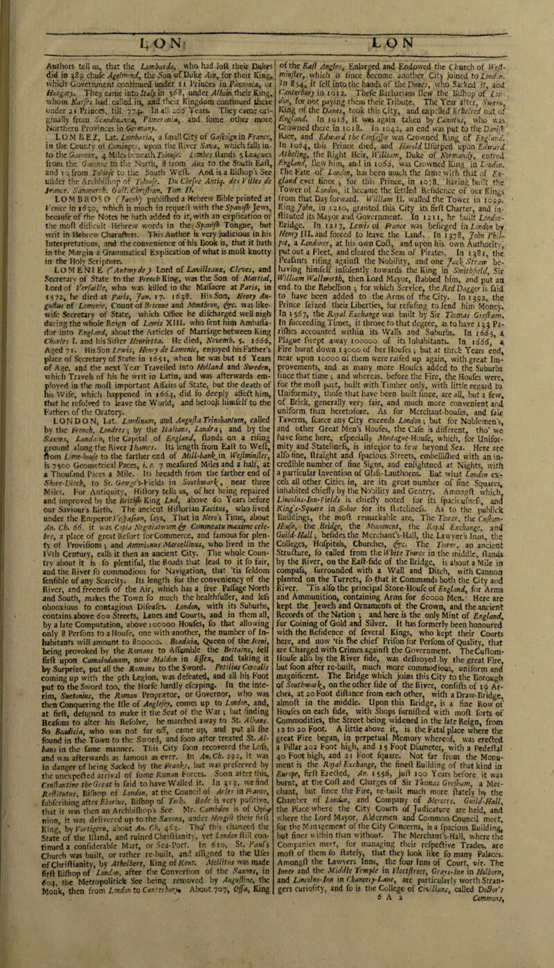 Antlrors tell us, that the Lombards, who. had loft their Elukes did in 589 chufc Ag^mnnd, the 5on of Duke Aon, for their Iling, whicli Government continued under 11 Princes in Pannonia,, or Hungary. They came into In 5^8, under rticir King» whom Karfes had called in, and their Kingdom continued there »jndcr 21 Princes, till 774. In all add Years. They came ori¬ ginally from Scxndituvix, Pdmer.mia, and feme otlier more Northern Provinces in Oeimany. L O M B E Z, Lat. LombarU, a fnul! City of Gafevgn in France, in the County of Cominges, upon the River Sava, which falls in¬ to the Garonne, 4 Miles beneath Tolouje. I'.mbes ftands 5 Leagues from the G,venue to tiie North, 8 irom Aux to the South Eaft, and I a from Totonfe to tlie South Weft. And is a Bilhop’s See Ulidct the Arch!>iftiop of Tohnfe. Du Chefne Anttq. det Pilles de prance. Sdtimartb. OalL Clmijl'an, Tom. I!. LOMBROSO (Jacob) publifiicd a Hebrew Bible printed at Venice in 1^49, which is much in requeft with theJews, bccaufe of the Notes he hath arldcd to it, with an explication of the moft difficult Hebrew words in thc^STtnijh Tongue, but writ in Heluew Cliarafters. This Author is very judicious in his Interpretations, and the convenience of his Book is, that it hath in the Margin a Grammatical Explication of what is moft knotty in the Holy Scripture. LOMENIE C Antony de J Lord oi Lavilleaux, Cicves, and Scactary of State to tire French King, was the Son of Martial, Lord of Verfaille, who was killed in the Malfacre at Paris, in 1572, he died at Paris, Jan. 17. 1658. His Son, Henry Au- gufhti of Lomenie, Count of Biienne and Mantbron, <^c. was like- wife Secretary of State, which Office he difeharged well nigh during the whole Reign of Ltwlr XHI. who fent hiili Ambafta- dor into England, about the Articles of Marriage between King Charter f. and his Sifter Henrietta. He died, Novemb. 5. 1666, Aged 71. HisSon Henry de Lomenie, enjoyed his Father’s place of Secretary of State in r6$i, when he was but 16 Years of Age, and the next Year Travelled into Holland and Sweden, whicli Travels of his he writ in Latin, and was afterwards em¬ ployed in the moft important Affairs of State, but the death of nis Wife, which happened in iddq, did fo deeply affeft him, that he refolvtd to leave the World, and betook hiiirfclf to the Fathers of the Oratory. LONDON, l.at. Londinum, and Augujia Trinohantum, called by the French, Londres ■, by the Italians, Londra ■, and by the Saxons, Landa'.n, the Capital of England, ftands on a rifing ground along the River Thames. Its length from Eaft to Weft, fcom Lime-imfe to the farther end of MiU-bank_ia Wefiminller, is 7500 Geometrical Paces, i.e. 7 meafured Miles and a half, at a Thoufand Paces a Mile. Its breadth from the farther end of Shore-Ditch, to St. Geor^e’s-Piclds in Southwarl^, nezr three Wiles. For Antiquity, Hiftory tells us, of her being repaired and improval by the hritifi King Lud, above 60 Years liefore our Saviour’s Birth. The ancient Hiftorian Tacitus, who lived under the p.nipcror I'cffafian, fays, That in Nero’i Time, about An. Ch. 66. it was Copui Negotiatorum Commeatu maxime cele- bre, a place of great Refort forCommerce, and famous for plen¬ ty of Provifions; and Ammunus Marcellinus, vvho lived in the IVth Century, calls it then an ancient City. The whole Coun¬ try about it is fo plentiful, the Roads that lead to it fo fair, and the River fo commodious for Navigation, that ’tis feldom fenfibie of any Scarcity. Its length for the conveniency of the River, and freenefs of the Air, which has a free Paffage North and South, makes the Town fo much the healthfuller, and lefs obnoxious to contagious Difeafes. London, with its Suburbs, contains above doo Streets, Lanes and Courts, and in them all, by a late Computation, above 100000 Houfes, fo that allowing only 8 Perfons to a Houfe, one with another, the number of In¬ habitants will amount to 800000. Boadkia, Queen of the keni, being provoked by the Romans to Affsmble the Britains, fell firft upon Camalodunum, now Maldon in Efftx, and taking it by Surprize, put all the Romans to the Sword. Petilius Cerealis coming up with the pth Legion, was defeated, and all his Foot put to the Sword too, the Horfc hardly efcaping. In the inte¬ rim, Suetonius, the Roman Propraetor, or Governor, who was then Conquering the Ifle of AngUfey, comes up to London, and, at firft, deligned to make it the Seat of the War; but finding Realbns to alter his Refolve, he marclicd away to St. Albans. So Boadkia, who was not far off, came up, and put all file found in tlie Town to the Sword, and foon after treated St. Al¬ bans in the fame manner. This City foon recovered the Lofs, and was afterwards as famous as ever. In An.Ch. 292, it was in danger of being Sacked by the Franl^y, but was preferved by the iinexpeftcd arrival of fome Ro/«.in Forces. Soon alter this, Confiantinc the Great n faid to have Walled it. In we find Reliitutus, Bifhop of London, at the Council of Arles in France, fubferibing after Eborius, Bifhop of To>k. Bede is very pofitive, that it was tlicn an Archbifiiop’s See Mr. Cambden is of Opiy nion, it was delivered up to the Saxons, under Hevgid their firft King, hy Vortigern, drout An. Ch. 4^^. Tho’ this dunged tlie State of the Iftand, and ruined Cliriftianity, vet London ftill con¬ tinued a confiderable M.irt, or Sca-Port. (n 610, Sr. Fatrli Church was built, or rather re built, and affigned to tlie Ufes of Cliriftianity, by Athelbert, King of Kerrt. Mcllitus was made firft Bifhop of London, after the Converfion of the Saxons, in tio4, the MctropoHtick See being removed by AugujVtne, the Monk, tlien from London to Canterbnrym About. 707, Offa, King of the Ead Angles, Enlarged and Endowed the Church of ft'e/f- minjler, which is fince Become anotiicr City joined to Lond.n. In 854, it fell into the hantjaof tbeDnser, who Sacked it, and Canterbury in 1012, Thefc E.irhjrians flew the Biftiop of Z.c;;- don, for not paying them their Tribute. The Year after, Swtr.fi, King of the Danes, took this City, and expelled Etbelrcd out of England. In ioi5, it w«s again taken by Canutus, wlio was Crowned there in tor 8. In 1042, an end was put totheDam/T; Race, and Edward the Corrfejjor was Crowned Ring of Eng!arid. Ill 1054, this Prince died, and Z/aioW Ltfurped n'^on Edward Atheling, the Right Heir, William, Duke of Kormandy, entred England, flew him, and in io66, was Crowned King in London. The Fate of London, has been much the fame with that of Es- glattd ever fince •, for this Prince, in lO'S, having built the Tower of London, it became the fettled Reficlence of our Kings from that Day forward. William II. walled the Tovver in 1099. King John, in 1210, granted this City its firft Charter, and in- ftituted its Mayor and Government. In 12 ii, he built Bridge. In tar 7, Lewis of France was befieged in London by Zfmy 111.and forced to leave the Land. In 1578, John Phll- pot, a Londoner, at his own Coft, and upon his own Authoritv, put out a Fleet, and cleared the Seas of Pirates. In 1581, the Pcafants rifing againft the Nobility, and onebe¬ having himfelf infolently towards the King in Smithfield, Sir William Wallworth, then Lord Mayor, ftabbed him, and put art end to the Rebellion ■, for which Service, the Red Dagger is faid to have been added to the Arms of the City. 101392, the Prince feized their Liberties, for refufing to lend him Money. In I $6j, the Royal Exchange was built by Sir Thomas Greff.am. In fucceeding Times, it throve to that degree, as to have 133 Pa- rifiies accounted within its Walls and Suburbs. In 166-j, a Pl.igue fwept away 100000 of its laliabitants. In 1666, a. Fire burnt down 13000 of her Houfes ■, but at thre'e Years end, near upon 10000 of tliem were railed up again, with great Im¬ provements, and as many more Houfes added to the Suburbs fince that time ■, and whereas, before the Fire, the Houfes were, for the moft part, built with Timber only, with little regard to Uniformity, thofe that have been built fince, are all, but a few, of Brick, generally very fair, and much more convenient and uniform than heretofore. As for Mcrchant-houfes, and fair Taverns, fcarce any City exceeds London-, but for Noblemen’s, and other Great Men’s Houfes, the Cafe is different, tho’ we have fome here, erpecially Morrtague-Honk, which, for Unifor¬ mity and Statelinefs, is infeyor to few beyond Sea. Here are alfo fine, ftraight and fpacious Streets, embelliflied with an in¬ credible number of fine Signs, and enlightned at Nights, with a particular Invention of Glafs-Lauthorns. But what London ex¬ cels all other Cities in, are its great number of fine Squires, inhabited chiefly by the Nobility and Gentry. Amongft which, Lmcohts-Inn-Fields is chiefly noted for its rpacicufnefi, and Kings-Square in Suhoe for its ftitelinefs. As to the publick Buildings, the moft remarkable are, The Tower, the Cuftam- Houfe, the Bridge, the Monument, the Roy.tl ExcLvige, and Guild-Hall-, befidesthe Merchant’s-Hall, the lawyer's Inns, the Colleges, Flofpitals, Churches, (Jyyc. The Tower, an an’cictlt Strufture, fo called from the White Tower in tlie middle, ftands by the River, on the Eaft-fide of the Bridge, is about a Mile in compafs, furrounded with a Wall and Ditch, with Cannon planted on the Turrets, fothat it CorDm.ands both the City and River. ’Tis alfo the principal Store-Houfeof England, for Arms and Ammunition, containing Arms for doooo Men.' Here arc kept the Jewels and Ornaments of the Crown, and the ancient Records of the Nation ; and here is the only Mint of England, for Coining of Gold and Silver. It has formerly been honoured with the Refidence of feveral Kings, who kept their Courts here, and now ’tis fhe chief Prifon for Perfons of Quality, that are Charged with Crimes againft the Government. TheCuftora- Houfe alio by the River fide, was deftroyed by the great Fire, but foon after re-built, much more commodious, uniform and magnificent. The Bridge which joins this City to the Borough of Southwark^, on the other fide of the River, confifts of 19 Ar¬ ches, at 20 Foot diftance from each other, with a Draw-Bridge, almoft in the middle. Upon this Bridge, is a fine Row of Houfes on each fide, with Shops furniflied with moft forts of Commodities, the Street being widened in the late Reign, from 12 to 20 Foot. A little above it, is the Fatal place vvherc the great Fire began, in perpetual Memory whereof, was erefted a Pillar 202 Foot high, and 13 Foot Diameter, with a Pedcftjl 40 Foot high, and 21 Foot fquare. Not far from the Monu¬ ment is tlie Royal Exchange, the fineft Building of that kind in Europe, firft Eteffed, An. i $$6, juft 100 Years before it was burnt, at the Coft and Charges of Sir Thomas Greflram, a Mer¬ chant, but fince the Fire, re-built much more ftately by the Chamber of London, and Company of Mercers. Guild-Hall, the Place where the City Courts of Judicature are held, and where the Lord Mayor, Aldermen and Common Council meet, for the Manigement of the City Concerns, is a fp.acious Building, but finer within than without. The Merchant’s-Hall, where tl^ Companies meet, for managing their refpeflive Trades, are moft of them fo ftately, tliat they look like fo many Palaces. Amongft the Lawyers Inns, the four Inns of Court, vi^. The Irtner and the Middle Temple in Fleetftrect, Crays-Jnn in Helborn, and Lincohs-ltm in Chancery-Lane, are particularly worth Stran¬ gers curiofity, and fo is the College of Civilians, called DoJJov’s