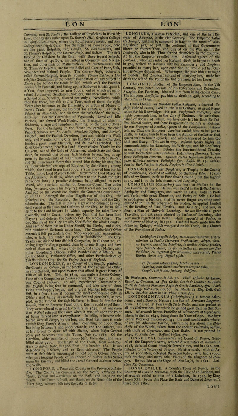 LON LON Commons, near St. Paul’s; the College of Phyficians in Warwick: Lane, the Herald’s Office upon St. Bemiefs Hill, GreJJmht College in Bipiop's-Gate-Street, where the Royal Society meets, and Sten College near Cripple-Gate. For the Relief of poor People, here are five great Hofpitals, vis:, Chrifi’s, St. Bartholomew's, and St. Tbohtas's Hofpitals, the Ch.irter-HoUje, and Bedlam. The firft Ercfted for Cliildren in the City, with three feveral Schools, one of them of 40 Boys, inArufted in Geometry and Naviga¬ tion, and other parts of Mathcmaticks. St. Bartholomew’s and St. Thomas’s Hofpitals, are for the Relief and Cure of Poor, Sick, Wounded and Maimed People. The Charter-Houfe, otherwife called Sutton’s Hofpital, from its Founder Thomas Sutton, a Ltn- colnjhire Gentleman, is the nobleA Foundation of any Subjeft in Europe-, for befides the Houfe it felf, which coA the Founder 20000 /. in Purchafe, and fitting up, he Endowed it with 4000 /. a Year, fince improved to near 6000 /. out of which are main¬ tained 80 decayed Gentlemen, Soldiers, and Merchants, befides a School of 44 Scholars, allowed not only all Neceffaries, while they Aay there, but alfo 20 /. a Year, each of them, for eight Years after he comes to the Univerfity, or a Sum of Money to learn a Trade. Bedlam, the Hofpital for Lunaticks, is a Aately Fabrick in Moor-fields, not far from the back-fide of the Royal- Exchange. For the Correftion of Vagabonds, Lewd and Idle Perfons, are feveral Work-Houfes, the Principal of which is Bridewell, a large and fumptuous Building, on the back of Fleet- jlreet. For the bringing up the Youth to Learning, the chief Publick Schools are St. Paul's, Merchant Taylors, and Mercer's Chappel; and for Publick Devotion, here are, within the Walls Only, and Freedom of the City, no lefs than 97 PariAi-Churches, befides a great many Chappels, and St. Paul's Cathedral. For Civil Government, here is a Lord Mayor chofen Yearly by the Citizens, out of the Body of Aldermen, whofe State and Gran¬ deur, far exceeds that of any fuch Station beyond Sea, as ap¬ pears by the Solemnity of his InAalment on the 29th of and the numerous Officers that attend him during his MagiAra- cy. Four whereof are reputed Efquires, by their Places; among which, the Sword-bearer has 1000 /. a Year allowed him for his Table, in the Lord Mayor’s Houfe. Next to the Lord Mayor are the Aldermen, in all iS, which anfwers to the Wards the City K divided into a peculiar Alderman being affigned to every Ward, with a certain number of Common-Council-Men under him, (whereof, one is his Deputy) and feveral inferior Officers: And out of the Wards are chofen the Common-Council-Men, in all 231. Among A the other MagiArates of this City, the Principal are, the Recorder, the two Sheriffs, and the City- Chamberlain. The firA is ufually a grave and eminent Lawyer, well-verfed in the Laws and CuAoms of the City, to be an Affi- ftant to the Lord Mayor: In which capacity he takes Place in Councils, and in Court, before any Man that has been Lord Mayor ; and delivers the Sentences of the whole Court. The two Sheriffs of the City are alfo Sheriffs for the whole County : And each of them has an Under-Sheriff, fix Clerks, and a cer¬ tain number of Serjeants under him. The Chamberlain’s Office extends it felf particularly over Shop-keepers and Apprentices, who, as fuch, are under his peculiar Jurifdiftion. The City- Traders are divided into diAinft Companies, in all about 70, en¬ joying large Privileges granted them by former Kings; and have each of them an Hall, where they meet, and chufe a MaAer, with other fubordinate Officers, called Wardens and AffiAants. As for the Militia, Enfurance-Office, and other Particularities of this flourifiiing City, fee The Prefent State of England. LONDONDERRY, is a Colony of the Englijh, planted in the County of Colrain,in the North of the Province of‘Lt//?er, in a fruitful Soil, and upon Waters that afford it great Plenty of FiAi of all forts. This, in i5i2, was ma^e a Lonalon-Colony, f ime of the Companies in London bearing the Charge of it; and one Colonel Tockwra, an old, experienced Commander of the Englifi), being fent to command, and take care of them. Being thus happily begun, and a great Number following the firA, in a Aiort time it became the moA conffderable City in Vlftcr : And being as carefully fortified and garrifon’d, as peo¬ pled, in the Time of the IrtfJ) Maffacre, it Aood fo firm for the Englifl), that no Force or Fraud of the Enemy could expel them. They were reduced to great Extremity in 1^49, but one Owen Row 0-Real relieved the Town when it was juA upon the Point of being Aarved into a compliance. In 1^89, it became cele¬ brated over all Europe, by the long and Aout RefiAance it made againA King James’s Army which confiAing of 20000 Men, butlofing between 8 and 9000 before it, and 100 Officers, was at laA forced to draw off with Shame, when Major-General Kirk put Succours into the Town, July 19. 1689. Of the Garrifon, which confiAed of 10000 Men, there died, and were killed about 3200. The length of the Town, from Ship-Key Gate to Bijhops Gate, is 1500 Foot; its breadth 180. It was defended by 8 Sakers, and 12 Dcmi-culverins. • The People were at firA chiefly encouraged to hold out by Colonel Murray, who gave frequent Proofs of an unheard-of Valour in his Sallies upon the Enemy; and killed the French General Maimont before the Walls. LONGFORD, a Town and County in the Province of Lein- fier. The County has Connaught on the WeA, Vljler on the North, l.etrim and Rofeommon on the EaA, and Mayo on the South. The Town isfmall, and Aands on the North-fide of the fsiver Pong, where it falls into the Lake of Esk^- LONGINUS, a Roman Patrician, and one of the firAEar- archs of Ravenna, in the Vlth Century. The Emperor Judin theTounger, fent him to command in Italy,' in the room of Nar- fes, about $57, or $58. He continued in that Government fifteen or fixteen Years, and carried on the War againA the Lombards, who in his Time fettled themfelves in the Country. At laA the Emperor re-called him. Rofamond Queen of the Lombards, who had caufed her Husband Alboin to be put to death in 574, retired to Ravenna with her Paramour ; and Longinns promifed to marry her, upon condition flie would get her Gal- lant Belmigw difpatched. Whereupon, Aie gave him a Draught of Poifon : But Langinw, inAead of marrying her, made her drink the reA of the Poifon Aie had prepared for her f over. L ON GIN U S, Brother of the Emperor Zeno, in the Vth Century, was hated becaufe of his Extortions and Debauches. Pelagiw, the Patrician, hinder’d him from being chofen Cafar. The Emperor Anajlafiui put him to death in 498, according to Marcellin. in Chron. LONGINUS, or DmyfiHi Cafiim Loightit, a learned Sa- phijf. Heir of Fronto, lived in the Illd Century, in great Repu¬ tation for his Knowledge. He was Porphyriw's Praceptor, who highly commends him, in the Life of Plotinus. He writ abun¬ dance of Books; of which, we have only left his Book De Sub- limi Dkendi Genere, and fome Fragments in the Life of Plotinus. He was Praceptor of Zenobia, Queen of the Palmyuans. I ’opifcus tells us. That the Emperor Aurelian caufed him to be put to death, as taking him to have been the Author of the Letter that Queen writ to him in Syriack-, and which appeared to him too bold and fawey. This was in 273. Zofimw fpeaks highly in commendation of his Learning, his Writings, and his ConAancy in enduring his Death. Befides the fore-mentioned Treatife, he writ De Oratione contra Phidiam. Dubitationes Homericx. Vtrum fuerit Philofophm Homerw. Qusnam contra Hifloricam fidem, tan- quam Hiftorica enarrent Philofophi, Eufeb. lib. 15. Suidas. Photius Bibl. Vopifius in Aurel. Porphyr. in Vita Plitini. LONG-M EG and her Daughters, a Trophy in the County of Cumberland, crelkcdzt Salkeld, on the River £ifen. It con- fiAs of 77 Stones, each 10 Foot above Ground ; but the higheA is 15, and is by the Inhabitants called Long-Meg. LONGOLIUS (Chriflopher) was born at Malines in the Low Countries in 1490. He was well skill’d in the Belles Lettres, Antiquity and Languages, and wrote in Latin, both in Profe and Verfe, with great Elocution, and Purity of Stile : He had fo prodigious a Memory, that he never forgot any thing com¬ mitted to it. In the progrefsof his Studies, he applied himfelf to the Reading of Law, Phyfick, and Divinity; and was, in Aiort, a Man of Univerfal Learning. He was likewife a great Traveller, and extreamly admir’d by Perfons of Learning, who very much regretted his Death, which happen’d at Padua, in the Flower of his Age, in 1522. Cardinal Bembo made him the following Epitaph, which was plac’d on his Tomb, in a Church of the Francifeans at Padua. Chrifiophoro Longolio Belga, RomanamCivitatem, propter eximiam in Studiis Literarum Pr^fiantiam, adepto. Sum- mo Ingenio, incredibili Induftrta, in omnibus Artibus pradito, fupra Juventa Annos, in qua extinblus eft, magno cum Ita¬ lia dolore, cui ingentem fpem fui nominis excitaverat, Petrus Bembus Amico atq-, Hofpiti pofuit. Te Juvinem rapuere Dea, fatalia rentes Stamina, cum feirent moriturum tempore nuUo, Longoli, tibi ft cams feniumq-, dedijfent. His Works are, Comment, in Lib. m r. Plinii Hiftoria Herbarum. Epidd. 4. Comment, ad Jus Civile. Oratio de laudibus C. Plinii. Oratio de Ludovici Francorum Regis Gentis Laudibus, Jyc. Paul. Joy.inElog. DoB.Viror. cap. 6j. St. Ma^th. in Elog. VoB.Gat. Lib. I. Melchior Adam in vit. Philof. Germ. tfye. LONGOMONTANUS CChriftophorusJ a famous AAro- nomer, and a Dane by Nation ; the Son of Severinus Longomon- tanus. He lived 8 Years with Tycho Braloe, and was prefent at all his Obfervations, by which he gained great Skill in that Sci¬ ence. Afterwards he was ProfeAor of AAronomy at Copenhagen, where he died in 1547, being above 80 Years of Age. We have feveral Works of his comjwfing; the moA confiderable where¬ of are, his Aftronomia Danica, wherein he lays down his Hypt- thefts of the World, taken from the ancient Ptolemaick Sydem, with thofe of Copernicus, and Tycho Brahe. It was printed in 1640, at Amfterdam. Gajfend. Vojftus, dyfc. LONGUEVAL (Bonaventura de) Count of Buquoy, Gene¬ ral of the Emperor’s Army, reduced divers Cities of Bohemia in r5i8, defeated Count Mansfelt feveral times, and in 1620, con¬ tributed to the Viftory of Prague. He afterwards, with an Ar¬ my of 5000 Men, defeated Bethlehem Gabor, who had 150CO, , took Presburg, and many other Places of the Kingdom of Hun¬ gary. He was Aain at the Siege of Newhaufel, in 1621. Loti- chius Res Germanics. LONGLIEVILLE, a Country Town of France, in the Country of Caux in Normandy, with the Title of an Earldom,and afterwards raifed to that of a Dukedom, in 1505, by King Lewis XII. From this Place the Earls and Dukes of Longueville have their Title. LON I-