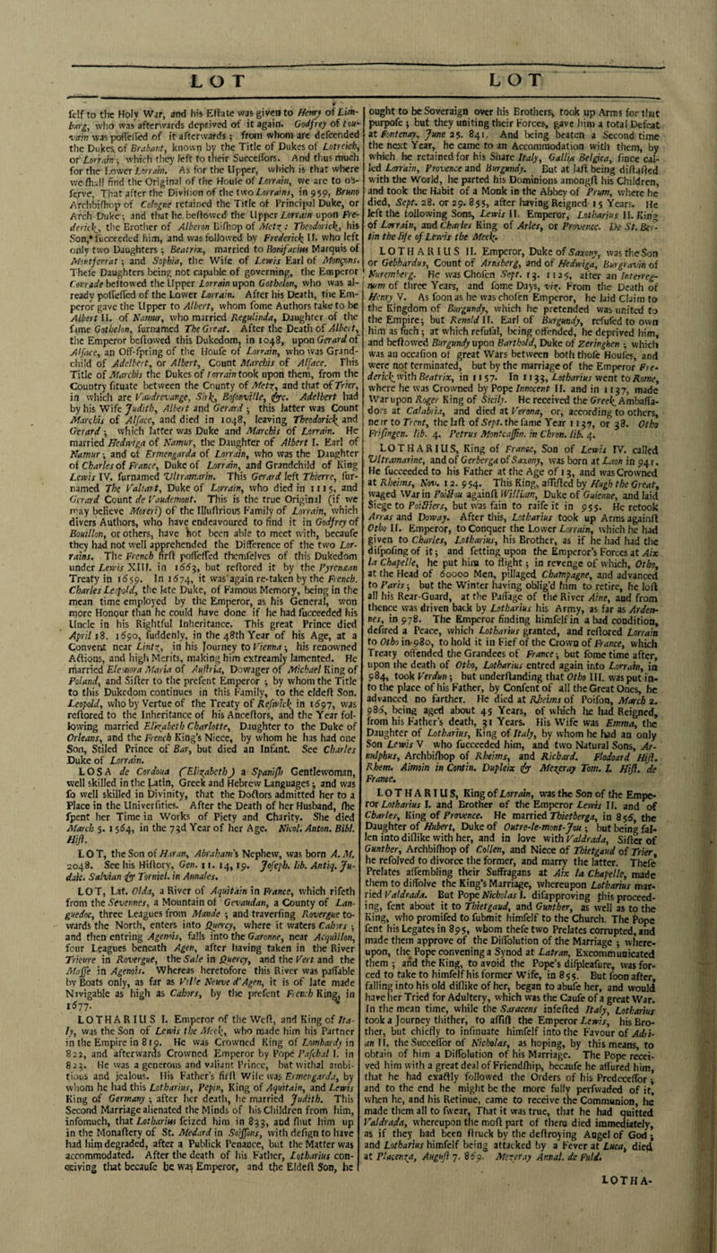 LOT LOT felf to the Holy War, and his Eftate was given to Hmy of Lm- buyg, who was afterwards deprived of it again. Godfrey of loti- •vain was pofielTed of it afterwards; from whom arc dcfcended the Dukes, of Brabant, known by the Title of Dukes of Lotrekb, of Loryarn ■, wliich tiiey left to their Succclfors. And thus much for the Lower Lorrain. As for tlte Upper, which is that where we flial! find the Original of the Houle of Lmaht, we are to ob- ferve, That after the Divilion of the twoZ.orr<jinr, in 959, Brmo Archbifliop of Cologne retained the Title of Principal Duke, or Arch Duke ; and tlrat he.beffowcd the Upper £on-rf/n upon Fre- deric\_, the Brother of Albcron Bifliop of Theodorick,, his Son,* fucccedcd him, and wasfollow'cd by Frederic^ U. who left only two Daughters; Beatrix, married to Ronifacm Marquis of Montfcrrat •, and Sophia, the Wife of Lervis Earl of Mongons. Thele Daughters being not capable of governing, the Emperor Conrade beftowed the Upper Lorrain upon Gotbelon, who was al¬ ready pofiefTed of the Lower Lorrain. After his Death, the Em¬ peror gave the Upper to Albert, whom fome Authors take to be Albert U. of TSamtir, who married Regulinda, Daughter of the fame Gothelon, furnamed The Great. After the Death of Albert, tlie Emperor beftowed this Dukedom, in 1048, u^on Gerard of Alface, an Off-fpring of the Houfe of Lorrain, who was Grand¬ child of Adelbert, or Albert, Count Marchis of Alface. This Title of Marchis the Dukes of lorrain took upon them, from the Country fttuate between the County of Met^, and that oLTrier, in which arc Vaudrevange, Sirk^, Bofonville, t^c. Adelbert had by his Wife Judith, Albert and Gerard 5 this latter was Count Marchis of Alface, and died in 1048, leaving Theodoric\ and Gerard ■, which latter was Duke and Marchis of Lorrain. He married Hedrviga of Kamur, the Daughter of Albert I. Earl of Namur; and of Ermengnrda of Lorrain, who was the Daughter oi Charles oi France, Duke of Lorrain, and Grandchild of King Lervis IV. furnamed Vltramarin. This Gerard left Thierre, fur- named The Valiant, Duke of Lorrain, who died in in 5, and Gerard Count de Vaudemont. This is the true Original (if we may believe Moreri) of the Illuftrious Family of Lorrain, which divers Authors, who have endeavoured to find it \n Godfrey of Bouillon, or others, have )iot been able to meet with, becaufe they had not well apprehended the Difference of the two Lor- rains. The French nrft pofteffed themfelvcs of this Dukedom under LeB’ir XIIf. in 166^, but reftored it by the Fyrenaan Treaty in idjp. In 1674, it vvas'again re-taken by the French. Charles Leopold, the ktc Duke, of Famous Memory, being in the mean time employed by the Emperor, as his General, won more Honour than he could have done if he had fucceeded his Uncle in his Rightful Inheritance. This great Prince died April iZ. 1^90, fuddenly, in the 48th Year of his Age, at a Convent near Lint\, in his Journey to Vienna ■, his renowned Aftions, and high Merits, making him extreamly lamented. He niarried Eleonora Maria of Auflria, Dowager of Michael King of Poland, and Sifter to the prefent Emperor by whom the Title to this Dukedom continues in this Family, to the cldeft Son. Leopold, who by Vertue of the Treaty of Refrvicli^in i6gj, was reftored to the Inheritance of hisAnceftors, and the Year fol¬ lowing married Elkyabeth Charlotte, Daughter to the Duke of Orleans, and the French King’s Niece, by whom he has had one Son, Stiled Prince of Bar, but died an Infant. See Charles Duke of Lorrain. LOS A de Cordoua (EliigabethJ a Spanifl) Gentlewoman, well skilled in the J.atin, Greek and Hebrew Languages and was fo well skilled in Divinity, that the Doftors admitted her to a Place in the Univerfities. After the Death of her Husband, fhe fpent her Time in Works of Piety and Charity. She died Afarch 5. 15^4, in the ygd Year of her Age. Nkol. Anton. Bibl. fdijl. LOT, the Son of H.ir.w, Abraham'i Nephew, was born A. M. 2048. See his Hiftory, Gen. 11. 14, ip. Jofeph. lib. Antiq. Ju¬ daic. Salvian <(y Torniel. in Annales. LOT, Lat. Olda, a River of Aquitain in France, which rifeth from the Sevetmes, a Mountain of Gevaudan, a County of Lan¬ guedoc, three Leagues from Maude •, and traverfing Rovergue to¬ wards the North, enters into Quercy, where it waters Cahirs ; and then entring Agenois, falls into the Garonne, near Acquillon, four Leagues beneath Agen, after having taken in the River Trkure in Rovergue, the Sale in J2uercy, and the Vert and the Maffe in Agenois. Whereas heretofore this River was paftable by Boats only, as far as ViHe Neuve d’Agen, it is of late made Navigable as high as Cahors, by the prefent Fien.h Kin^ in 1671. LOTHARIUS I. Emperor of the Weft, and King of Ita¬ ly, was the Son of Lewis the Mcel^, who made him his Partner in the Empire in 810. He was Crowned King of Lombardy \n 822, and afterwards Crowned Emperor by Vapt Pafchal 1. in 82^. He was a generous and valiant Prince, but withal ambi¬ tious and jealous. His Father’s firft W\[c wa Ermeng.vda, by whom he had this Lotharius, Pepin, King of Aquitain, and Lewis King of Germany ; after her death, lie married Judith. This Second Marriage alienated the Minds of his Children from him, infomuch, that Lotlxinw feized him in 833, aod llmt him up in the Monaftcry of St. Medard in Soiffons, with defignto have had him degraded, after a Publick Penance, but the Matter was accommodated. After the death of his Father, Lotharius con- cseiving tliat becaufe be was Emperor, and the Eldeft Son, he ought to be Soveraign over his Brothers, took up Arms for tlwt purpofe } but they uniting their Forces, gave him a total Defeat at fontenay, June a-;,. 841. And lieing. beaten a Second time the next Year, he came to an Accommodation vvitli them, by which he retained for his Share Italy, Gallia Belgica, fince cal¬ led Lorrain, Provence and Burgundy. But at laft being diftafted with the World, he parted his Dominions amongft his Children, and took the Habit of a Monk in the Abbey of Prum, where he died. Sept. 28. or 29. 85s, after having Reigned 15 Ye.irs. He left the following Sons, Lewis II. Emperor, Lotharius II. King of Lorrain, and Chailes King of Arles, or Provence. De St. Bc-^- tin the life of Lewis the Meelg. LOTHARIUS II. Emperor, Duke of Saxony, was the Son or Gebhardus, Count of Arnsberg, and of Hedwiga, Burgravin of Nuremberg. He was Chofen Sept. 13. 1125, after an Interreg¬ num of three Years, and fome Days, vij^. From the Death of Henry V. As foon as he was cholen Emperor, he laid Claim to the Kingdom of Burgundy, which he pretended was united to the Empire; but Renold 11. Earl of Burgundy, refufed to own him as fech ; at which refufal, l)eing offended, he deprived him, and beftowed Burgundy vpon Barthold, Duke of Zeringhen ; which was an occafion of great Wars between both thofc Houles, and were not terminated, but by the marriage of the Emperor Fre- dericliwith Beatrix, in 1157. In 1133, Lotharius went to Rome, where he was Crowned by Pope Innocent II. and in 1137, made War upon Roger King of Sicily. He received the Gree^ Ambaffa- dors at Calabii.t, and died at Verona, or, according to others, near to Trent, the laft of Sept, the fame Year 1137, or 38. Otko Frifingen. lib. 4. Petrus Montcaffin. in Chron. lib. 4. LOTHARIUS, King of Frame, Son of Lewis TV. called Ultramarine, and of Gerberga of Saxony, was born at Abw in 941. He fucceeded to his Father at the Age of 13, and was Crowned at Rheims, Nov. 12. 954. This King, aftifted by Hugh the Great, waged War in Poiilou againft William, Duke of Guknne, and laid Siege to PoiLliers, but was fain to raife it in 95$. He retook Arras and Doway. After this, Lotharius took up Arms againft Of soli. Emperor, to Conquer the Lower which he had given to Charles, Lotharrius, his Brother, as if he had had the difpofing of it; and fetting upon the Emperor’s Forces at Aix la Chapelle, he put him to flight; in revenge of which, Otho, at the Head of 60000 Men, pillaged Champagne, and advanced to Paris; but the Winter having oblig’d him to retire, he loft all his Rear-Guard, at the Palfage of the River Aine, and from thence was driven back by Lotharius his Army, as far as Arden¬ nes, in 978. The Emperor finding himfelf in a bad condition, defired a Peace, which Lotharius granted, and reftored Lorrain to Otho in-980, to hold it in Fief of the Crown of France, which Treaty offended the Grandees of France; but fome time after, upon the death of Otho, Lotharius entred again into Lorrain, in 984, took Verdun; but underftanding that Otho III. was put in¬ to the place of his Father, by Confent of all the Great Ones, he advanced no farther. He died at Rjieims of Poifon, March 2. 9815, being aged about 45 Years, of which he had Reigned, from his Father’s death, 31 Years. His Wife was Emma, the Daughter of Lotharius, King of Italy, by whom he had an only Son Lewis V who fucceeded him, and two Natural Sons, Ar- nulphus, Archbiftiop of Rheims, and Richard. Fladoard Hijl. Rhem. Aimoin in Contin. Dupleix Merer ay Tom. L Hifl. de France. LOTHARIUS, King of Lorrain, was the Son of the Empe¬ ror I. and Brother of the Emperor Lexp/x If, and of Charles, King of Provence. He married Thietberga, in 855, the Daughter of Hubert, Duke of Outre-le-mont-Jou ; but being fal¬ len into diflike with her, and in love with Valdrada, Sifter of Gunther, Archbiftiop of Collen, and Niece of Thktgaud of Trier he refolved to divorce the former, and marry the latter. Thcfe* Prelates affembling their Suffragans at Aix la Chapelle, made them to diffolve the King’s Marriage, whereupon Lotharius mar¬ ried But PopeiV/cMBj I. difapproving this proceed¬ ing, fent about it to Thktgaud, and Gunther, as vvell as to the King, who promifed to fubmit himfelf to the Church. The Pope fent his Legates in 895, whom thefetwo Prelates corrupted, and made them approve of the Diffblution of the Marriage ; where¬ upon, the Pope convening a Synod at Latran, Excommunicated them ; and the King, to avoid the Pope’s difpleafure, was for¬ ced to take to himfelf his former Wife, in 859. But foon after falling into his old diflike of her, began to abufc her, and would have her Tried for Adultery, which was the Caufc of a great War. In the mean time, while the Saracens infefted Italy, Lotharius took a Journey thither, to aftift the Emperor Lewis, his Bro¬ ther, but chiefly to infinuate himfelf into the Fayonr of Adri¬ an ll. the Succeftbr of Nicholas, as hoping, by this means, to obtain of him a Diffolution of his Marriage. The Pope recei¬ ved him with a great deal of Friendftiip, becaufe he affured him that he had exaftly followed the Orders of his PredeedTor; and to the end he might be the more fully perfvvaded of it, when he, and his Retinue, came to receive tnc Communion, he made them all to fwear, That it was true, that he had quitted Valdra/da, whereupon the moft part of thenj died immediately, as if they bad been firuck by the deftroying Aogclof God; and Lotharius himfelf being attacked by a Fever at Luca^ died at placenta, Augufi 7, 8^9, Merer ay Ar.nal. de Fuld. LOTHA-