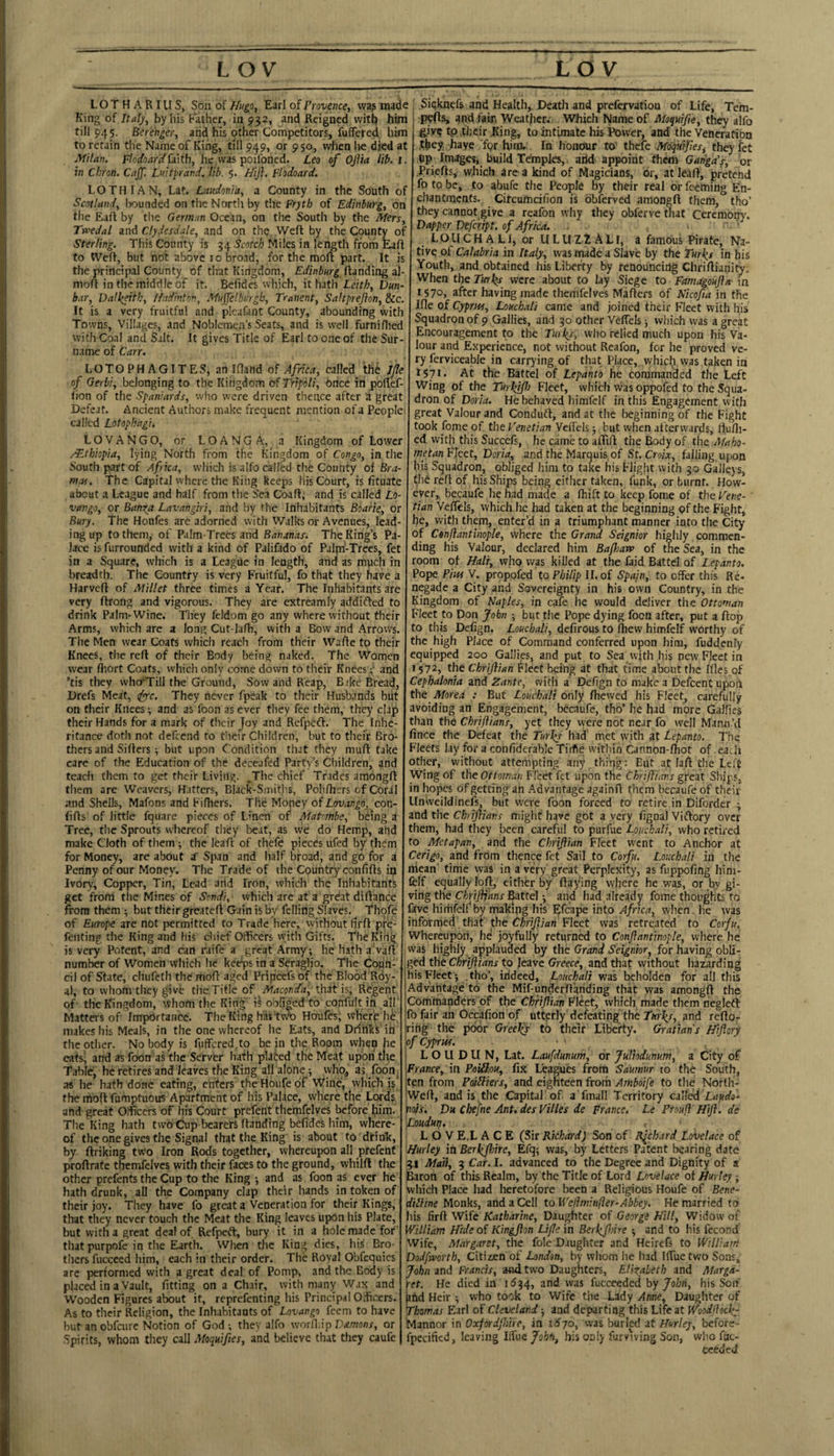 LOTHARIllS, Soil of Earl of Provence, was made King of Italy, by his Eather, in 952, and Reigned witn him rill 945. Ber'ehger, and his other Competitors, fuffered him to retain the Name of King, till 949, or 9 50, v^cn lie died at Milan. I^odoar'dhe was poilbned. Leo of Ojlia lih. in Chron. CajJ'. Luitprand. lib. 5. Hijl. Flodoard. LOTHIAN, Lat. Laudonia, a County in the South of Scotland, txiunded on the Nortli by the Fryth of Edinburg, on the Eaft by the German Ocean, on the South by the Mers_ Twedal and Clydesdale, and on the Weft by the County of Sterling. This County is 54 Scotch Miles in lei^th from Eaf to Weft, but not above 10 broad, for the moft part. It is the principal County of that Kingdom, Edinburg Handing a) moft in the middle of it. Befides which, it hath Leith, Dun bar, Dalkfth, ffadinton, Muffelbvjgb, Tranent, Saltpreflon, &c, It is a very fruitful and pleafant County, abounding with Towns, Villages, and Noblemen’s Seats, and is well furnifliec with Coal and Salt. It gives Title of Earl to one of the Sur¬ name of Carr. LOTOPHAGITES, an Iflahd of Afnca, called the I/le of Gerbi, belonging to the Kingdom of Tripoli, 6nce in poftef- tion of the Spaniards, who were driven thence after a great Defeat. Ancient Authors make frequent mention of a People called Lotophagi, LOVANGO, or LOANGA, a Kingdom of Lower /Ethiopia, lying North from the Kingdom of Congo, in the South part of Africa, which is aifo called the County of Bra- mas. The Capital where the King keeps liis Court, is fituate about a League and half from tlie Sea Coaft; and is called Lo- vango, or Banrta Lavangiri, and by the Inhabitants Bbarie, or Bury. The Houfes are adorned with Walks or Avenues, lead¬ ing up to them, of Palm-Trees and Bananas. The King’s Pa¬ lace is furrounded with a kind of Palifado of Paljn-Trces, fet in a Square, which is a League in length, and as mpcli in breadth. The Country is very Fruitful, fo that they have a Harveft of Millet three times a Year. The Inhabitants are very ftrong and vigorous. They are extreamly addifted to drink Palm-Wine. They feldom go any where without their Arms, which are a long Cut-lafh, with a Bow and Arrows. The Men wear Coats which reacli from their Wafte to their Knees, the reft of their Body being naked. The Women wear fliort Coats, which only come down to their Knees; and ’tis they who'Till the Ground, Sow and Reap, Bike Bread, Drefs Meat, <fyc. They never fpeak to their Husbands blit on their Knees; and as foon asever they fee them, they clap their Hands for a mark of tlicir Joy and Refpefl. The Inhe¬ ritance doth not defeend to their Children, but to thefr Bro¬ thers and Sifters; but upon Condition that they muft take care of the Education of the deceafed Party’s Children, and teach them to get their Living. ^The chief Trades amongft them are Weavers, Hatters, Black-Smitiis, Pohfhers of Coral and Shells, Mafons and Fifhers. The Money of con- lifts of little fquare pieces of Linen of Matmbe, being a Tree, tlie Sprouts whereof they beat, as we do Hemp, ahd make Cloth of them; the leaft of thefe pieces ufed by them for Money, are about a' Span and half broad, and go for a Penny of our Money. The Trade of the Country conhfts in Ivory, Copper, Tin, Lead arid Iron, which tbe Inhabitants get from the Mines of Sondi, which are at a grdatdiftance from them ; but their greateft Gain is by' felling Slaves. Thqfe of Europe are not permitted to Trade here, without lirft pre- fenting the King and his chief Officers vyitii Gifts. T'heKirtg is very Potent, and can raife a great Army; he hath a'vaft number of Women which he keeps in a Seraglio. The Coun¬ cil of State, chufeth the moft aged Princefs of the Blood Rdy- al, to whofn they give the.Title of Maconia, that is. Regent of the Kingdom, whom the Kin^ is obliged to confult in all' Matters of Importance. The King has tvro Houfes; where he makes his Meals, in the one whereof he Eats, and Drinks in the other. No body is fiiffcred to be in the Room when he cats; and as foon as the Server hath plated the Meat upon the Table, he retires and leaves the King all alone; who, as fbon^ as lie hath done eating, enters the Houfe of Wine, which 15 the moft fumptuous Apartment of his Palace, where the Lord.s and great Officers of his Court prefent themfelves before him. The King hath two Cup bearers Handing befides him, where¬ of the one gives the Signal that the King is about to drin'k, by ftriking two Iron Rods together, whereupon all prefent proftrafe themfelves with their faces to the ground, wbilft the other prefents the Cup to the King ; and as foon as ever he hath drunk, all the Company clap their hands in token of their joy. They have fo great a Veneration for their Kings, that they never touch the Meat the King leaves upon his Plate, but with a great deal of Refpeft, bury it in a hole made for that purpofe in the Earth. When the King dies, his Bro¬ thers fucceed him, each in their order. The Royal Obfequics are performed with a great deal of Pomp, and the Body is placed in a Vault, fitting on a Chair, with many w.ix and Wooden Figures about it, reprefenting his Principal Officers. As to their Religion, the Inhabitants of Lovango feem to have but an obfeure Notion of God ; they alfo worlliip Damons, or Spirits, whom they call Moquiftes, and believe that they caufe Sicknefs and Health,. Deatli and prefervation of Life, Tem¬ pos, and fair. Weather; Which Name of Moquife, they alfo tp their King, to intimate his Power, and the Veneration .they haye fpr him. In honour to thefe Moquijiesf they fet (ip Images, build Temples, arid appoint them Gan'ga's, or Priefts, which are a kind of Magicians, or, at leaft, pretend fo to be, to abufe the People by their real or feeming En¬ chantments. Circumdfion is bbferved amongft them, tho’ they cannot give a reafon wliy they obferve that Ccremon}'. Dapper Defeript. of Africa. - LOUCHALI, or ULUZ2ALI, a famous Pirate, Na¬ tive of Calabria in Italy, was made a Slave by the Turks in his Youth, and obtained his Liberty by renouncing Chriftianity. When the Turks were about to lay Siege to Famagoufla in iS7o> after having made themfelves Mafters of Nicofta in the Ifle of Cyprus, Louchali came and joined their Fleet with his Squadron of 9 Gallies, and 50 other Velfcls; which was a great Encouragement to the Twkl, who relied much upon his Va¬ lour and Experience, not without Reafon, for he proved ve¬ ry ferviceable in carrying of that Place, whicli was taken in 1571. At the Battel of Lepanto he commanded the Left Wing of the Turkjfl} Fleet, which was oppofed to the Squa¬ dron of Doria. He behaved himfelf in this Engagement with great Valour and Condudf, and at the beginning of the Fight took fome of the Venetian Vefi'els; but when alterwards, H.uni- ed. with this Succefs, he came to alTtft the Body of the Maho- metanFlett, Doria, .and the Marquis of St. Crow, falling, upon his Squadron, obliged him to take his Flight with 30 Galleys, the reft of his Ships being either taken, funk, or burnt. How¬ ever,, becaufe he had made a fhift to keep fome of tho Vene¬ tian Veflels, which he had taken at the beginning of the Fight, he, with them, enter’d in a triumphant manner into the City of Conjlantinople, where the Grand Seignior highly commen¬ ding his Valour, declared him Bafliaru of the Sea, in the room of Hair, who was killed at the faid Battel of I.epanto. Pope Pius V. prqpofed to Philip 11. of Spajn, to offer this Re¬ negade a City and Sovereignty in his own Country, in the Kingdom of Naples, in cafe he would deliver the Ottoman Fleet to Don John ; but the Pope dying foon after, put a Hop to this Defign. Louchali, defirous to fhew himfelf worthy of the high Place of Command conferred upon him, fuddenty equipped 200 Gallies, and put to Sea with his new Fleet in 1572, the Chrijlian Fleet being at that time about the Ifles of Cephalonia and Zante, with a Defign to make a Defcent upon the Morea : But Louchali only ftiewed his Fleet, carefully avoiding an Engagement, becaufe, tho’ he had more Gallies than the Chriftians, yet they vyere not near fo well Mann’d ince tile Defeat the Turks had met with at Lepanto. The ^'leets lay for a confidefable Tirfie within Cannon-Ihot of each other, without attempting any thing: But at Jaft the Left Wing of the Ottoman Fl’eet fet upon the Chriftians great Ships, in hopes of getting'an Advantage againft them becaufe of their Unweildinefs, but were foon forced to retire in Diforder ; and the Chriflians might have got a very fignal Viftory over them, had they been careful to purfue Louchali, who retired to Metapan, and the Chrijlian Fleet went to Anchor at Cerigo, and from thence fet Sail to Cofu. Louchali in the niean' time was in a very great Perplexity, as fuppofing him- fclf equally loft, either by Haying where he w'as, or by gi¬ ving the Chrijij'ans Battel; and had already fome thoughts to lave himfelf*by making his Efcape into Africa, when, he was informed that the Chrijlian Fleet was retreated to Corfu. Whereupon, he joyfully returned to Conjlantinople, where he was highly applauded by the Grand Seignior, for having obli¬ ged the Chriftians to leave Greece, and that without hazarding his Fleet; .tho’, indeed, Louchali was beholden for all this Advantage to the Mif-under'ftanding that was amongft the Commanders of the Chrijlian ^'\eet, which made them neglefl b fair an Occafion of utterly defeating the Twi^r, and refto- rihg the poor Greeljs to their Liberty. Grattan's Htflorj Jo/ Cyprus. ■ • L O U D U N, Lat. Laufdunurrt, or JuUodunum, a City of Prance, in PeiSou, fix Leagues from Sauniur to the South, ten from Pdlliers, and eighteen from Amboife to the North- Weft, and is the Capital of a finall Territory ailed Laudo- nods. Du Chefne Ant, des Vitles de France. Le Prouft Hijl. de Loudurt, L O V E.L ACE (Sir Richard) Son of Rjchard Lovelace of Hurley in Berkjfdre, Efq; was, by Letters Patent bearing date 31 Mail, 3 Car. I. advanced to the Degree and Dignity of a Baron of this Realm, by the Title of Lord Lovelace of Hurley-, which Place had heretofore been a Religious Houfe of Bene- dilline Monks, and a Cell to Weflminfter-Abbey. He married to lis hrd Wife Katharine, Daughter of George Hill, Widow of Villiam Hide of Kingjlon Life in Berkfl>ire ; and to his fecond Wife, Margaret, the foie Daughter and Heirefs to Williatri Dodfmrth, Citizen of London, by whom he had Iftue two Sons, John and Francis, and two Daughters, EHrabeth and Marga¬ ret. He died in 1^34, and was fucceeded hy John, his Son irid Heir ; who took to Wife the Lady Anne, Daughter of Thomas Earl of' Cleveland; and departing this Life at Woodjlockr Manner in Oxfordfme, in 1S70, was buried at Hurley, before- fpecified, leaving Iffiie fohh, bis only furvwing Son, who fac- ceeded