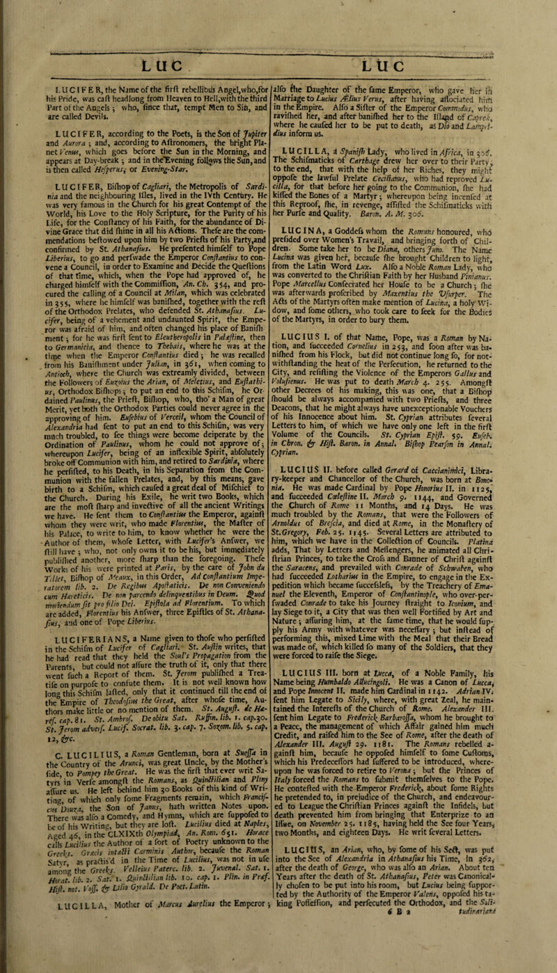 1. U C I F E R, the Name of the firft rebellibus An^cI,who,for his Pride, was caft headlong from Heaven to Hcll,vvith the third Part of the Angels; who, fincc tliat, tempt Men to Sin, and arc called Devils. LUCIFER, according to the Poets, is the Son of Jupiter and Aurora ; and, according to Aftronomers, the bright Pla¬ net Venm, which goes before the Sun in the Morning, and appears at Day-break -, and in the'Evening foll5iwstHeSun,and is then called Hefperus,- or Evening-Star. LUCIFER, Bidiopof Crfglwr/, the Metropolis of Sardi¬ nia and the neighbouring Ifles, lived in the IVth Centliry. He was very famous in the Church for his great Contempt of the World, his Love to the Holy Scripture, for the Purity of his Life, for the Conftancy of his Faith, for the abundance of Di¬ vine Grace that did Iliine in all his Aftions. Thefeare the com¬ mendations bellowed upon him by two Priefts of his Party,and confirmed by St. Athanafm. He prefented himfelf to Pope Liberius, to go and perfwadc the Emperor Conftantm to con¬ vene a Council, in order to Examine and Decide the C^ueftions of that time, which, when the Pope had approved of, he charged himfelf with the Commiffton, An.Ch, 354, and pro¬ cured the calling of a Council at Milan, which was celebrated ill 355, where he himfelf was banifhed, together with the reft of the Orthodox Prelates, who defended St. Athanafms. Lu¬ cifer, being of a vehement and undaunted Spirit, the Empe¬ ror was afraid of him, and often changed his place of Banifii ment; for he was firft fent to Eleutheropolis in PaUjiine, then to Germanicia, and tlience to Tl}ebais, where he was at the tirne when tlie Emperor Conftantius died; he was recalled from his Bitiifliment under Julian, in ^61, when coming to Antioch, where the Church was extreamly divided, between the Followers of Euxoius the Arian, of Meletius, and Eujiathi- us. Orthodox Bifliops; to put an end to this Schifm, he Or¬ dained Paulinus, the Prieft, Billiop, who, tho’ a Man of great Merit, yet both the Orthodox Parties could never agree in the approving of him. Eufebius of Verceil, whom the Council of Alexandria had fent to put an end to this SchiCn, was very much troubled, to fee things were become deiperate by the Ordination of Paulinus, whom he could not approve of; whereupon Lucifer, being of an inflexible Spirit, abfolutely broke off Communion with him, and retired to Sardinia, where he perfifted, to his Death, in his Separation from the Com¬ munion with the fallen Prelates, and, by this means, gave birth to a Schifm, which caufed a great deal of Mifchief to the Church. During his Exile, he writ two Books, which are the moft ftiarp and inveftive of all the ancient Writings vve have. He fent them to Conjiantim the Emperor, againft whom they were writ, who made Florentiw, the Mafter of his Palace, to write to him, to know whether he were the Author of them, whole Letter, with Lucifer's Anfwer, we ftill have ; who, not only owns it to be his, but immediately publiflied another, more fharp than the foregoing. Thefe Works of his were printed at Paris, by the care of John du Tillet, Bilhop of Meaux, in this Order, Ad Conflantium Impe- ratorem lib. 2. De Regibus Apoliaticis. De non Conveniendo cum Hareticis. De non parcendo delinquentibus in Deum. ^uod ntorkndum fttproflioDei. Epiflola ad Plorentium. To which are added, plorentius bis Anfwer, three Epiftles of St. Athana- fius, and one of Pope Liberms. L U CIF E RIA N S, a Name given to thofe who perfifted in the Schifm of Lucifer of Cagliari. St. Aujlin writes, that he had read that they held the Soul’s Propagation from the Parents, but could not affure the truth of it, only that there went fuch a Report of them. St. Jerom publiftied a Trea- tife on purpofe to confute them. It is not well known how long this Schifm lafted, only that it continued till the end of the Empire of Thcodoftus the Great, after whofe time. Au¬ thors make little or no mention of them. St. Auguft. de Ha- ref. cap.it. St.Amhrof. Deobitu Sat. Ruffin, lib. 1. cap.^^o. Jerom advetf. Lucif. Socrat. lib. 3* cap. 7* Soxpm. lib. $, cap. 12, <fyc. alfo the Daughter of the fame Emperor, who gave Her iH Marriage to Lucius /&ius t^erus, after having aflbeiated hirfi in the Empire. Alfo a Sifter of the Emperor Commodus, who raviftied her, and after banifhed her to the Illa^d of Caprek, where he caufed her to be put to death, as Did and Lampd- dius infcH-m us. L U CIL L A, i Spahiffi Lady, who lived in Af ka, in 30?. The Schifmaticks of Carthage drew her over to their Party, to the end, that with the help of her Riches, they might oppofe the lawful Prelate Cecilianus, who had reproved Lu- cilia, for that before her going to the Communion, fhe had kiffed the Bones of a Martyr; whereupon being incenfed at this Reproof, fhe, in revenge, affifted the Schifmaticks with her Purfe and quality. Baron. A. M. 305. LUC IN A, a Goddefs whom the Kowarj honoured, who prefided over Women’s Travail, and bringing forth of Ciiil- dren. Some take her to he Diana, others Juno. The Name Lucina was given her, becaufe fhe brought Children to light, from the Latin Word Lux. Alfo a Noble Roman Lady, who was converted to the Chriftian Faith by her Husband Pinianus. Pope Marcellus Confecrated her Houfe to be a Church; (he was afterwards proferibed by Maxentius the Vfurper. The Afls of the Martyrs often make mention of Lucina, a holy Wi¬ dow, and fome others, who took care to feek for the Bodies of tlie Martyrs, in order to bury them. LUCIUS I. of that Nartie, Pope, tvas a Roman by Na¬ tion, and fucceeded Cornelius in 253, and foon after was ba¬ nifhed from his Flock, but did not continue long fo, fornot- vvithftanding the heat of the Perfecution, he returned to the City, and refilling the Violence of the Emperors Gallus and Volufienus. He was put to Aeath March 4. 255. Amongft other Decrees of his making, this was one, that a Bilhop Ihould be always accompanied with two Priefts, and three Deacons, that he might always have unexceptionable Vouchers of his Innocence about him. St. Cyprian attributes feveral Letters to him, of which we have only one left in the firft Volume of the Councils. St. Cyprian Epifl. sp. Eufeb. in Chron. ffy- Hift. Baron, in Annah Biffiop Pearfon in Annal. Cyprian. LUCIUS II. before called Gerard of Caccianimici, Libra¬ ry-keeper and Chancellor of the Church, was born at Bone® nia. He was made Cardinal by Po'pe Honorius l\. in 1125, and fucceeded CaeleJiineU. March 9. 1144, Governed the Church of Rome ii Months, and 14 Days. He was much troubled by the Romans, that were the followers of Arnoldut of Brefcia, and died at Rome, in the Monaftery of St.Gregory, Fefi. 25. 1145. Several Letters are attributed to him, which we have in the Colleflion of Councils. Platina adds. That by Letters and Meflengers, he animated all Chri- ftrian Princes, to take the Crofs and Banner of Chrift againft the Saracens, and prevailed with Conrade of Schwaben, who had fucceeded Lotharm in the Empire, to engage in the Ex¬ pedition which became fuccefslefs, by the Treachery of Ema¬ nuel the Eleventh, Emperor of Conftantinople, who over-per- fwaded Conrade to take his Journey ftraight to Iconium, and lay Siege to it, a City that was then well Fortified by Art and Nature; affuring him, at the fame time, that he would fup- ply his Army with whatever was neceffary ; but inftead of performing this, mixed Lime with the Meal that their Bread was made of, which killed fo many of the Soldiers, that they were forced to raife the Siege. LUCIUS III. born at tucca, of a Noble Family, his Name being Humbaldo AUucingoli. He was a Canon of Luccai and Pope Innocent II. made him Cardinal in 1142. Adrian fent him Legate to Sicily, where, with great Zeal, he main¬ tained the Interefts of the Church of Rome. Alexander III. fent him Legate to Frederic^ Barbaroffa, whom he brought to a Peace, the management of which Affair gained him much Credit, and raifed him to the See of Rome, after the death of Alexander III. Auguft 29. ii8f. The Romans rebelled a- gainft him, becaufe he oppofed himfelf to fome Cuftoms, which his Predeceffors had fuffered to be introduced, where¬ upon he was forced to retire to Verona ; but fhe Princes of Italy forced the Romans to fubmit themfelves to the Pope. He contefted with the Emperor Frederick^, about fome Rights he pretended to, in prejudice of the Church, and endeavour¬ ed to League the Chriftian Princes againft the Infidels, but death prevented him from bringing that Enterprize to an Iffue, on November 25. 1185, having held the See four Years^ two Months, and eighteen Days. He writ feveral Letters. LUCIUS, an Arian, who, by fome of his Seft, was put into the See of Alexandria in Athanafius hh Time, in 3^2, after the death of George, who was alfo an Arian. About ten Years after the death of St. Athanafius, Peter was Canonical¬ ly chofen to be put into his room, but Lucius being fuppor- ted by the Authority of the Emperor Valens, oppofed his ta¬ king Pofieffton, and perfecuted the Orthodox, and the Soli- i H 2 iudirariatt C. LUC ILI US, a Roman Gentleman, born at Sueffa in the Country of the Arunci, was great Uncle, by the Mother’s fide to Pompey the Great. He was the firft that ever writ Sa- tvrs’ in Verfe amongft the Romans, as Quinlliliatt and Pltny affure us. He left behind him 30 Books of this kind of Wri¬ ting of which only fome Fragments remain, which Francif cm Douza, the Son of Janus, hath written Notes upon. There was alfo a Comedy, and Hymns, which arc fuppofed to be of his Writing, but they are loll. LucHius died at Naples, Aged 4(5 inthe CLXIXth O/ym/iirfrf, An. Rom. 6^1. Horace calls Ijicilius the Author of a fort of Poetry unknown to the Greeks. Gracis intabli Carminis Author, becaufe the Roman Satyr ' as praflisd in the Time of Lucilius, was not in ufe among the Greek/. Velleius Paterc. lib. 2. Juvenal. Sat. r. Hor.'it. lib. 2. Sat. i. QuinUilian lib. 10. cap. i. Plin. in PraJ. Hiji. not.'vojf. i/y Lilio Gyrald. De Poet. Latin. L U C IL L A, Mother of Marcus Aurelius the Emperor;