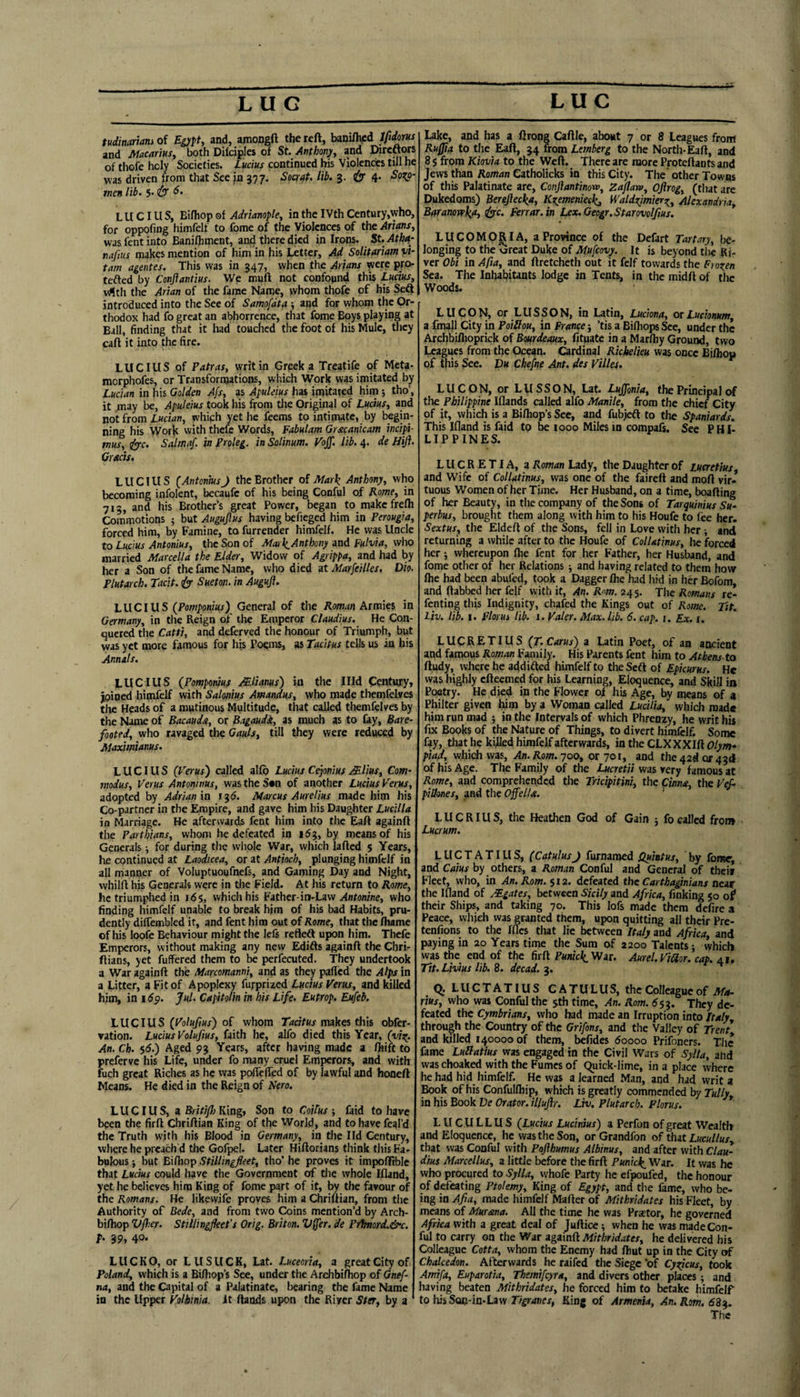 tudinariam of Egypt, and, amongft the reft, bam%d Ifidom and Macarius, both Dilciples of St. Anthony, and Direftors of thofe holy Societies. Lucius continued his Violcndes till he was driven from that See jn 377. Soar/ft, lib. 3. jSr 4- men lib. $• & LUCIUS, Bifhop of Adrianople, in the IVth Ccntury,who, for oppofiDg himfelf to fome of the Violences of the Asians, was fent into Banilhment, and there died in Irons. St. Ath^- najius makes mention of him in his Letter, Ad Solitariam vi- tarn agentes. This was in 347, when the Arfans ^ere pro- tefted by Conftantius. We muft not confound this Ludus, v4tli the Arian of the fame Name, whom thofe of his Seft introduced into the See of Samofdta ; and for whom the Or¬ thodox had fo great an abhorrence, that fome Boys playing at Ball, finding that it had touched the foot of his Mule, they cart it into the fire. LUCIUS of Patras, writ in Grpek a Treatife of Meta- morphofes, or Transformations, which Work was imitated by Lucian in his Golden Afs, as ApuUius has imitated him; tho’, it ;nay be, Apuleius took his from tlie Original of Lucius, and not from Lucian, which yet he feems to intimate, by begin¬ ning his Work vvith thefe Words, Fabulam Grxcanicam incipi- tnus, S'c. Salmaf. in Proleg. in Salinum. Voff. lib. 4. de Jiijl. Grads. LUCIUS (AntoninsJ the Brother of Mar\ Anthony, who becoming infolent, becaufe of his being Conful of Rome, in 712, and his Brother’s great Power, began to makefrefh Commotions 5 but Augujlus having befieged him in Perougia, forced him, by Famine, to furrender himfelf. He was Uncle to Lucius Antonins, the Son of Mai\Anthony and Fulvia, who married Marcella the Elder, Widow of Agrippa, and had by her a Son of the fame Name, who died at Marfeilles. Dio. Plutarch, tacit. eSr Sueton, in Auguji. LUCIUS (PoOT^oni«j) General of the Armies in Germany, in the Reign of the Emperor Claudius. He Con¬ quered the Catti, and deferved the honour of Triumph, but was yet more famous for his Poems, as Tacitus tells us in his Annals. LUCIUS (Pompotius Mlianus) in the Illd Century, joined himfelf with Salonius Amandus, who made thcmfelves tlie Heads of a mutinous Multitude, that called themfelvcs by the Name of Bacauda, or Bagaudi, as much as to lay, Bare¬ footed, who ravaged the Gauls, till they were reduced by Maximianus. LUCIUS (Veras') called alfb Lucius Ce^onius j^llus. Corn- modus, Verus Antoninus, was the S«n of another Ludus Verus, adopted by Adrian m igd. Marcus Aurelius made him his Co-partner in the Empire, and gave him his Daughter Lucilla in Marriage. He afterwards fent him into the Eaft againft the Parthians, whom he defeated in idj, by means of his Generals; for during the whole War, which lafled $ Years, he continued at Laodicea, or at Antioch, plunging himfelf in all manijier of Voluptuoufnefs, and Gaming Day and Night, vvhilft his Generals were in the Field. At his return to Rome, he triumphed in ids, which his Father-in-Law ^ntonine, who finding himfelf unable to break h}m of his bad Habits, pru¬ dently dilTembled it, and fent him out of Rome, that the lhame of his loofe Behaviour might the lels refleft upon him. Thefe Emperors, without making any new Edifts againft the Chri- ftians, yet fuffered them to be perfecuted. They undertook a War againft the Marcomanni, and as they palled the Alps in a Litter, a Fit of Apoplexy furprized Lucius Verus, and killed him, in idp. Jul. CapitoHn in his Life. Eutrop. Eufeb. LUCIUS (Volufius) o£ whom Tkc/tKa makes this obfer- ▼ation. Lucius Voluftus, faith he, alfo died this Year, (vi^. An. Ch. $6.) Aged 93 Years, after having made a fhift to preferve his Life, under fo many cruel Emperors, and with fuch great Riches as he vvas poflefted of by lawful and honeft Means. He died in the Reign of Nero. LUCIUS, i BritiJJ) Kingt Son to CoUus-, faid to have been the firft Chriftian King of the World, and tohavefcal’d the Truth with his Blood in Germany, in tlie lid Century, where he preach’d the Gofpel. Later Hiftorians think this Fa¬ bulous ; but Bifhop Stillingfleet, tho’ he proves it impofftble that Lucius could have the Government of tlie whole Ifland, yet he believes him King of fome part of it, by the favour of the Romans. He likewile proves him a Chriftian, from the Authority of Bede, and from two Coins mention’d by Arch- bifhop Vfier. Stillingfleefs Orig. Briton. V^er. de Pr1mord.&c. h 39,40* LUCKO, or LUSUCK, Lat. Luceoria, a great City of Poland, which is a Bifhop’s See, under the Archbifhop of Gnef- na, and the Capital of a Palatinate, bearing the fame Name in the Upper Volhinia. it ftands upon the River Ster, by a Lake, and has a ftrong Caftle, about 7 or 8 Leagues from Ruffla to the Eaft, 34 from Lemberg to the North-Eaft, and 8 s from Kiovia to the Weft. There are more Proteftants and Jews than Roman Catholicks in this City. The' other Towns of this Palatinate are, Conflantinom, Zajlaw, Ojirog, (that arc Dukedoms) Berefiecka, Kzemenieckj Waldxjmierr^, Alexandria, Baranowkfi, ^c. Ferrar.in Lex.Geogr.Starovolftus. LUCOM0^1 A, a Province of the Defart Tartary, be¬ longing to the tareat Duke of Mufeovy. It is beyond the Ri¬ ver Obi in Apa, and ftretcheth out it felf towards the Frox^en Sea. The Inhabitants lodge in Tents, in the midft of the Woods. LUCON, or LUSSON, in Latin, Luciona, orLuchnum, a fmaJI City in PoiNou, in Prance •, ’tis a BifliopsSec, under the Archbiflioprick of Bourdeaux, fitpate in a Marftiy Ground, two Leagues from the Ocean. Cardinal Richelieu was once Biftiou of this See. Du Chefne Ant. des Villes. LUCON, or LUSSON, Lat. Lujfonia, the Principal of the Philippine Iflands called alfo Manile, from the chief City of it, which is a Bifliop’s Sec, and fubjeft to the Spaniards. This Ifland is faid to be 1000 Miles in compafs. Sec PHI¬ LIPPINES. LUCRETIA, a Roman Lady, the Daughter of Lucretius and Wife of Collatinus, was one of the faireft and moft vir.* tuous Women of her Time. Her Husband, on a time, boafting of her Beauty, in the company of the Sons of Tarquinius Su‘ perbus, brought them along with him to his Houfe to fee her. Sextus, the Eldeft of the Sons, fell in Love vvith her ; and returning a while after to the Houfe of Collatinus, lie forced her j whereupon flie fent for her Father, her Husband, and fome other of her Relations ; and having related to them how ftie had been abufed, took a Dagger flie had hid in her Bofom, and ftabbed her felf with it, An, Rm. 245. The Romans rc- fenting this Indignity, chafed the Kings out of Rome. jit. Liv. lib. I. Florui lib. 1. Paler. Max. lib. 6. cap. i. Ex. i. LUCRETIUS (T.Carus) a Latin Poet, of an ancient and famous Roman Family. His Parents fent him to Athens to ftudy, wJiere he addifted himfelf to the Seft of Epicurus. He was highly efteemed for his Learning, Eloquence, and Skill in Poetry. He died in the Flower of his Age, by means of a Philter given him by a Woman called Lucilia, which raad« him run mad ; in the Intervals of which Phrenzy, he writ his fix Books of the Nature of Things, to divert himfelf. Some fay, that he killed himfelf afterwards, in the CLXXXIft Olym¬ piad, whidiwas. An. Rom. y00, or 701, and the 42^0142(1 of his Age. The Family of the Lucretii was very famous at Rome, and comprehended the Tridpitini, the Cinna, the KeA pillones, and the OffelU. ’ LUCRIUS, the Heathen God of Gain j fo called from Lucrum, LUCTATIUS, (CatulusJ furnaracd Quintus, 'by fonw, and Cams by others, a Roman Conful and General of theiv Fleet, who, in An. Rom. $12. defeated the Carthaginians aear the Ifland of Mgates, between Sicily and Africa, finking 50 of* their Ships, and taking 70. This lofs made them defire a Peace, which was granted them, upon quitting all their Pre- tenfions to the Ifles that lie between Italy and Africa, and paying in 20 Years time the Sum of aaoo Talents; which was the end of the firft Putddi'Wit. Aurel.Viaor. cap. 41, Tit. Livius lib. 8. decad. 3. Q. LUCTATIUS CATULUS, the Colleague of rius, who was Conful the jth time. An. Rom. S53. They de¬ feated the Cymbrians, who had made an Irruption into Italy through the Country of the Grifons, and the Valley of Trent and killed 140000 of them, befides Soooo Prifoners. The fame LuSattus was engaged in the Civil Wars of Sylta, and was choaked with the Fumes of Quick-lime, in a place where he had hid himfelf. He was a learned Man, and had writ a Book of his Confulfliip, which is greatly commended by Tully in his Book De Orator, illuflr. Liv. Plutarch. Plorus. * LUCULLUS (Lucius Ludnius) a Perfon of great Wealth and Eloquence, he was the Son, or Grandfon of that Lucullus, that was Conful with Pafthumus Albinus, and after with Clai^ dius Marcellus, a little before the firft Punkl^ War. It was he who procured to Sylla, whofe Party he efpoufed, the honour of defeating Ptolemy, King of Egypt, and the fame, who be¬ ing in Afia, made himfelf Mafter of Mithridates his Fleet, by means of Mursma. All the time he was Prxtor, he governed Africa with a great deal of Juftice ■, when he was made Con¬ ful to carry on the War againft Mithridates, he delivered his Colleague Cotta, whom the Enemy had fliut up in the City of Chalcedon. Afterwards he raifed the Siege 'of Cys^cus, took Amifa, Euparotia, Themifcyra, and divers other places; and having beaten Mithridates, he forced him to betake himfelf to his Son-in*Law King of Armenia, An. Rom. 68^ The