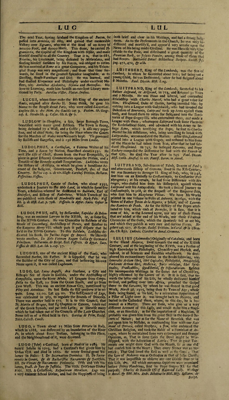 The next Year, having fubdued the Kingdom of he pafTed into Armenhty in d3$, «nd gained that memorai^le Vitlory over Tigranei, who was at the Head of an Army 0f 20QOOO Foot, and doooo Horfe, This done, he carried If- gramcertay the Capital of the Kingdom with Nifibe, and made himfeJf dreadful to all the Country. True it is, that in dSy, Triariusy his Lieutenant, being defeated by Mitbidates, and finding himfcif forfaken by his Forces, was obliged to retire. He was received at Kome as a great Conqueror, and his Trium¬ phal Pomp was very magnificent; and from that time for¬ wards, he lived in the greateft Splendor imaginable, as to Dreffing, Houfe-Furniture and Diet. He was learned, and had ftudied Eloquence and Philofophy under excellent Ma- flers, Anttochus Afcalonitay Sifenna and /Jortenfius. His love to Learning, made him furnifli an excellent Library men¬ tioned by Tally, Aurelius I'iSlor. Plutar.Orofius. L U C U S, whom fome make the 8th King of the ancient GmIs, reigned after Bardus II. Some think, he gave his Name to the People about Paris, who were called Lucotetiani. pupleix lib. 2. des Mem. des Gaulois cap. p. Ptolem. lib.Geogr, cap, 8. Strabo lib. 4. Csfar. lib. 6. 7. LUDLOW \n Shropfliire, a fair, large Borough-Town, beautified with many good Edifices. The Town is ftrong, being defended by a Wall, and a Caftle ; is alfo very popu¬ lous, and of chief Note, for being the Place where the Courts for the Marches of Wales were'formerly kept. ‘Tis governed by Bailiffs and Burgefies, and is 135 Miles {tom London. LUDOLPH US, a Carthufian, a Famous Writer of his Time, and a Saxon by Nation, flouriflied about-1330. He writ ttoe life of Chril}, drawn from the Four Evangelifls, (a piece in great Eficem) Commentaries upon the Pfalms, and a Treatife of the Remedy againft Temptations. Ludolphus wrote the Hiftory of /Fthiopia, in which he gives a handfome Ac¬ count of the Religion, Government, Produft, ^c. of that Country. Bofius cap. 2. de vir. illujlr. Carthuf. Trithem. Bellarm, Poffevinus. Vojjius. LUDOLPHUS, Curate of Sueben, who about 135s, undertook a Journey to the Holy Land, in which he fpenffive Years, a Relation whereof he dedicated to Baldvm, Earl of Steinfurt, and Bifhop of Paderborne. Which Travels of his are publi/hed with thofe of Mandeville and Marl^ Pole. Vojf. lib. 3. de Hijf. Lat. p. 798. Pojfevin. in Apfar, Sacro. Gefner in Bibl. LUDOLPHUS, call’d, by Bellarmine, Lupoldas de Beben- berg, was an eminent Lawyer in the Xlllth, or, as Ibmcfay, in the XIVth Century. He \vas ChanceiJor to Baldmn of the Houfe of Luxemburg, Archbifhop of Treves, and Brother to the Emperor HerryNW. which puts it pall difpute that he liv’d in the XIVth Century. To this Ludolphus dc- dicated his Book, De Jurihus Regni iy Imperii. He likewife wrote another, De Zelo Veterum Regum Gallia iyy Germania Prhicipum. Bellarmin, dt Script. Eccl. Pojfevin. de Appar. Sact. Vojjius de Hill. Lat. lib. 2. cap. 57. ^ L U G D U S, one of the ancient Kings of the Gauls, who fuccceded Harbon, his Father. It is fuppofed, that he was the Builder of the City of Lyons, and that bellowing his own Name upon it, it was called Lugdunum. LUGO, Lat. Lucus Augujli, Ara Sextlana, a Ci^ and Bifhop’s See of Spain in Gallida, under the Archbilnop of Compojiella, upon the River Mmho, 13 Leagues from Compo- fiella to the Eall, 10 from the Ocean South, and 30 from Leon Well. This was an ancient Roman City, mentioned by Pliny and Antoninus. Its hot Baths do ftill preferve it in re- pute. Long. 12.00. Lat. 43. 00. The firllCouncil of Lk^o, was celebrated in 5^9, to regulate the Bounds of Diocefes. There was another held in 572. It is to this Council, that St. Afartin of Bragua, fent 84 Chapters or Canons, taken out of the Greek Synods, and put into Latin 1 as likewife many which he liad taken out of the Councils of the Latin Churches. Some tell us of a third held in dio. Garcias de Prim, EccleJ. Tolet.ColleH. Concil. LUGO, a Town about 15 Miles from Ferrara in Italy, which in i588, was dellroyed by an Inundation of the River Po, in which about 8000 Perfons, belonging to this Place, and the Neighbourhood of it, were drowned. LUGO (John) a Cardinal, born at Madrid in 1583- He turn’d Jefuitc in 1603, had a Cardinal’s Hat given him by Vrban VIIL and died in 1660. He wrote fcveral great Vo¬ lumes in Folio: 1. De Incamatione Dominica. II. DeSacra- mentis in Genere, de Eucharijiia Sacramento jy Sacrificio. Iff. De Virtute iy Sacramento PenitentU. IVth and Vth Vo¬ lumes, Trail, de Jure iyjufitia. The Vfth. De Virtute Di-vina lidei. VII. AColleflion, Refponforum Moralium. Lugo was a very eminent School Divine, and had the Happinrts of being both brief and clear in his Writings, and had a llrong Judg- raent. As to the Preferments in the Church, he was very in¬ different and mortify’d, and appear’d very uneafie upon the News of his being made Cardinal. He was likewife very Cha¬ ritable to the Poor, and dillributed a great quantity of tlie Peruvian Bar^, or Jefuits Powder, among thofe of them that had Fevers. Nathaniel Sotuel Bibliotheca Scriptor. Societ. Jef pag. i^ratib. LUITHBERT, King of the Lombards, was the Son of Cunibert, to whom he fucceeded about 701; but being yet a young Child, he was Dethroned, -after he had Reigned about 8 Months. Paul. Duicon, Hiji, Long. LUITPRAND, King of the Lombards, fucctcded to his Father Anfprand, or Artfprand, in 713, and Reigned 31 Years and 7 Months. He was Pious and Liberal, and contrafted Friendfhip with Charles Martel, who had a great value for him. Thrafmund, Duke of Spoleto, having iocenfed him, by entring into a League with Godefchalc\, who had invaded thd Dukedom of Benevento, Luitprand took up Arms againfl them both, and forced them to retire for Safeguard into the Terri¬ tories of Pope Gregory III. who entertained them, and made a League with them ^ whereupon Luitprand took fome Places in the Eccicfialtical State, and advanced with his Army to be- fiege Rome, which terrifying the Pope, he fent to C/anr/ej Martel for his Afftllance, who, being unwilling to break with Luitprandus, accommodated the Matter. After this,Luitprand entred into a League with Gregory, and retfored to him fome of the Places he had taken from him, after that he had fub¬ dued Thrafitnund. In 742, he befieged Ravenna, and Pope Zachary compofed the Difference he had with the Exarch of that City. He died the Year after in 745. Paul. Diacon. Hiji. Lomb. Anajiaf. in vit. Pontif, Baron, in Annal. LUITPRAND, Sub-deacon of Toledo, Deacon of Pavi^^ and afterwards Bilhop of Cremona, lived in the Xth Centur). He was Secretary to Berenger II. King of Italy, who, in 945, fent him on an EmbalTy to Cony?<jnt;no/)/e, to Cdnftantine -Pots phyrogeneta; at his return, he had fome Difference with Bet renger, who chafed him from his Billioprick, againll whom Luitprand writ his Antapodofis. He took a fecond Journey to Conjiantinople, in $68, at the Requell of the Emperor Oihbi who fent him to Nkephorus Phacas. We have his Works Stinted in one Volume in Folio at Antwerp, in 1540, with the lotcs of Father Jerom de la Higuera, a Jeluit, and of LaureH- tius Ramkes de Prado. As for the Hillory of the Popes attrl-^ buted to him, which ends at Formojus, it is fure, that it is none of his, as the Learned agree, nor any of thofe Pieces that are' added at the end of his Works, nor thofe Fabulous Chronicles of the Goths, which the Spaniards tell us are his^ and which they publifh as very rare and curious Pieces. Si^ gebertcap. §27. de Script. Ecclej. Trithem. in Cat at, & in chront An. Ch. 892. Ludovic. Clavitel in Annal, Cremona. LU L LI US (Kaimundus) Originally of Catalonia, ahd born in the Kland Majorca, lived towards the end of the Xllltfi Century, and at the beginning of the XIVth, was a Perfon of high Knowledge in Philofophy, Chymillryand Phyfick, and# indeed, in all Sciences and Faculties whatfoever. He deci- ahered his extraordinary Genius in the Books following, vi^i Generates Artium libri, libri Logicales, Phildfophici, Metaphyficli Variarum Artium libri, Medicina, Juris utriufque, libri Spirt- tuales, Pradicabiles, Iluodlibetict, jy Difputationum. Bcfidcs his incomparable Writings in the fecrct Art of Chymiflry,- highly efteemed by the Lovers of it. It it is faid, that to¬ wards the latter end of his Life, he wholly dedicated hirtfelf to God, and palTing over into Ajrka, preached the Gofpel there to the Saracens, by whom he was Honed in that good Work, March x6. 131$, being then 80 Years of Age; whofc Body being found, as ’tis faid, by a miraculous Apparition of a Pillar of Light over it, was brought back to Majorca, and buried in the Cathedral there, where, to this day, he is ho¬ noured as a Martyr. There are fome, who give us a Very different Account of this Lully, and would make him a Magi¬ cian, or an Heretick as for the imputation of a Magician, if probably was given him from his great Skill in the deep^ft Se¬ crets of Nature; but as for the Name of Heretick, that was put upon him by Miftake, as confounding him with one Rai^ mund of Terraca, called Neophyta, a Jew, who embraced the ChriHian Religion, and took the Habit of a Dominican at Ar- ragon, where he maintained fome very extravagant and Orange Opinions, as, That in fome Cafes the Devi] might be Wor- Oiipped, with the Adoration of Latria; That in great Tor¬ ments one might deny God with the Mouth, fo as one did but confefs him in the Heart; That every Sinner was an He¬ retick ; That God loved the Evil as well as tlu Goo.. ; ’ hat the Law of Mahomet was as Orthodox as that of Jcfui ChriO; That it was impoflible to obferve anv one Divine Prer pt in this Life, &c. All which erroneous Opinions wt.o examined before Petrus Flandrinus, fent by Pope Gregory X I. fv^r that purpofe, Charles de Bouville life of Raimund Lully. W'^inge in Annal. fy Bibl, Min. Andr. Schottus in Bibl. H/fp. Bellarm. de Script.
