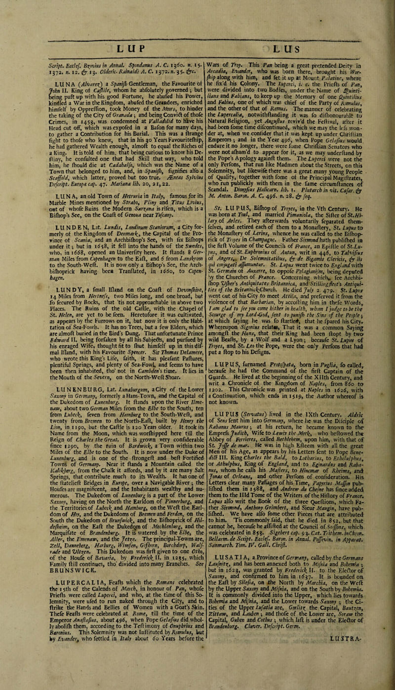 Script. Ecclef, Brovins in Annal. Spondanus A. C. 1360. n. i$- 1372. n. 12. ify- 13. 0/deric. Rainaldi A. C. \yj2.n. 35. LUNA (AlvnreiO a Spani/}j Gentleman, the Favourite of John II. King of Cajfile, whom he abfolutely governed •, but being puft up with his good Fortune, he abufed his Power, kindled a War in the Kingdom, abufed the Grandees, enriched himfelf by OpprefTion, took Money of the Moors, to hinder the taking of the City of Granada j and being Convift of thofe Crimes, in 1453, was condemned at Valladolid to hive his Head cut off, which was expofed in a Bafon for many days, to gather a Contribution for his Burial. This was a ftrange fight to thofe who knew, that in his 30 Years Favouritefhip, he had gathered Wealth enough, almoft to equal the Riches of a King. It is told of him, that being curious to know his De- fliny, he confulted one that had Skill that way, who told him, he fhould die at Cadahalfo, which was the Name of a Town that belonged to him, and, in SpaniJ}}^ fignifies alfo a Scaffold, which latter, proved but too true. Mneas Sylvius Vefcript, EuropA cap. 47. Mariana lib. 20, ai, 22. LUNA, an old Town of Hetruriaxa Italy, famous for its Marble Mines mentioned by Strabo, Pliny and Titus Ltvius, out of whofe Ruins the Modern Saro^ana is rifen, which is a Bifliop’s See, on the Coaft of Genoua near Tufeany. LUNDEN, Lat. Lundis, Londinum Scaniorum, a City for¬ merly of the Kingdom of Denmark^, the Capital of the Pro¬ vince of Scania, and an Archbifhop’s See, with fix Bifhops under it; but in 16$8, it fell into the hands of thc5»’e(/ex, wlio, in 1668, opened an Univerfity here. It ftands 8 (?er- /nan Miles from Copenhagen to the Eifl, and 6 from Lanskj'oon to the South-Weft. It is now only a Biftiop’s See, the Arch- bifhoprick having been Tranflated, in i^6o, to Copen¬ hagen. LUNDY, a fmall Ifland on the Coaft of Devonjhire, 14 Miles from Hertnefs, two Miles long, and one broad, but fo fccured by Rocks, that ’tis not approachable in above two Places. The Ruins of the old Caftle, with the Chapel of St. Helen, are yet to be feen. Heretofore it was cultivated, as appears by the Furrows on it, but now it is only the Habi¬ tation of Sea-Fowls. It has no Trees, but a few Elders, which are almoft buried in the Bird’s Dung. That unfortunate Prince Edraard II. being forfaken by all hisSubjefts, and purfued by his enraged Wife, thought fit to ftiut himfelf up in this dif- mal Idand, with his Favourite Spencer. Sir Thomas Delamere, who wrote this King’s Life, faith, it has pleafant Paftures, plentiful Springs, and plenty of Sea-Fowl, and feems to have been then inhabited, tho’ not in Cambdens time, ft lies in the Mouth of the Severn, on the North-Weft Shoar. LUNENBURG, Lzt. Lunaburgum, a City of the Lower Saxony in Germany, formerly a Hans-Town, anil the Capital of the Dukedom of Lunenburg. It ftands upon the River Ilme- naw, about two German Miles from the Elbe to the South, ten from Lubec\, feven from Hamburg to the South-Weft, and twenty from Bremen to the North-Eaft, built by Henry the Lion, in 1190, but the Caftle is 120 Years older. It took its Name from the Moon, which was worftiipped here till the Reign of Charles the Great. It is grown very confiderable fince 1290, by the ruin of Bardvaic^, a Town within two Miles of the Elbe to the South. It is now under the Duke of Lunenburg, and is one of the ftrongeft and beft Fortified Towns of Germany. Near it ftands a Mountain called the Kalikberg, from the Chalk it affords, and by it are many Salt Springs, that contribute much to its Wealth. It has one of the ftatelieft Bridges in Europe, over a Navigable River ; the Houfes are magnificent, and the Inhabitants wealthy and nu¬ merous. The Dukedom of Lunenburg is a part of the Lower Saxony, having on the North the Earldom of Pinnerburg, and the Territories of Lubecli_ znd Hamburg, on the Weft the Earl¬ dom of Hoy, and the Dukedoms of Bremen and Ferden, on the South the Dukedom of Brunfivicl^, and the Bilhoprick of HU- defheim, on the Eaft the Dukedom of Mecklenburg, and the Marquifate of Brandenburg. It is watered by the Elbe, the Aller, the J!menaia\ and the Jetr^e. The principai-Towns are, Zell, Danneberg, Harburg, Wimfen, Gifhorn, Borchdorp, Waif- rode and Vlt^en. This Dukedom was firft given to one Otho, of the Houfe of Bavaria, by Frederiel(^ll. in 123$, which Family ftill continues, tho' divided into many Branches. See BRUNSWICK. LUPERCALIA, Feafts which the Romans celebrated the 15th of the Calends of March, in honour of Pan, whofe Priefts were called Luperci, and who, at the time of this So¬ lemnity, were ufed to run naked through the City, and to ftrike the Hands and Bellies of Women with a Goat’s Skin. Thefe Feafts were celebrated at Rome, till the time of the ’Emperor Anajiajius, about 496, when Pope Ge/^/iw did whol¬ ly abolifli them, according to the Teftimony of Onupbrius and Baronins. This Solemnity was not Inllituted by Romulus, but by Evander, who fettled in Italy about do Years before the Wars of Troy. This Pan being a great pretended Deity in Arcadia, Evander, who was born there, brought his Wor~ flip along with him, and fet it up at Mount Palatine, where he fix’d his Colony. The Luperci, i. e. the Priefts of Pan, were divided into two Bodies, under the Name of Quinti¬ lians and Fabians, to keep up the Memory of one Qyf'wt'il'tus and Fabius, one of which was chief of the Party of Romulus, and the other of that of Remus. The manner of celebrating the Lupercalia, notwithftanding it was fo diflionourable to Natural Religion, yet Augufius reviv’d the Feftival, after it had been fome time difeontinued, which we may the Icfs won¬ der at, when we confider that it was kept up under Chriflian Emperors 5 and in the Year 49^, when Pope Gelafms would endure it no longer, there were fome Chriftian Senators who were not aftiam’d to appear for it, as we may underhand by the Pope’s Apology againft them. The Luperci were not the only Perfons, that run like Madmen about the Streets, on this Solemnity, but likewife there was a great many young People of equality, together with fome of the Principal Magiftrates, who run publickly with them in the fame circumftances Scandal. Dionyfius Halicarn. lib. \. Plutarch in vit. Cafar.^ M. Anton. Baron. A. C. 49^. n. 28. feq. St. LU PUS, Bifliopof Troyer, in the Vth Century. He was born at row/, and married Pimaniola, the Sifter of St. iyi- lary of Arles. They afterwards voluntarily feparated them- felves, and retired each of them to a Monaftery, St. Lupus to the Monaftery of Lerins, whence he was called to the Bifhop- rick of Troyes in Champagne. Father S’/Vwonrf hath publifhed in the firft Volume of the Councils of France, an EpiflJe of St.Lu- pus, and of St. Euphronius of Autun, writ in 445, to Talvifius of Angers,. De Solemnitatibus, iyy de Bigamis Clericis, iyy iis qui con'yugati affumuntur. St. Lupus went twice to England with St. Germain of Auxerre, to oppofe Pelagianifm, being deputed Sy the Churches of FV/rnce, Concerning which,, fee Archbi- fhop V/her's Antiquitates Britannica, and Still'ingfleet's Antiqui¬ ties of the BritanhkkChurch. We died July 2, 479. St. Lupus went cut of his City to meet Attila, and preferved it from the violence of that Barbarian, byaccofting him in thefe Words, I am glad to fee you come h'lther 'in health, whom I pudge to be the Scourge of my Lorddiod, fent to puniflr the Sins of the People-, at which faying he was fo ftartlcd, that he fpared his City, Whereupon Sigonius relat«. That it was a common Saying amongft the Huns, that their King had been ftopt by twer wild Beafts, by a Wolf and a Lyon; becaufe St. Lupus of Troyes, and St. Leo the Pope, were the only Perfons that had put a ftop to his Defigns. LUPUS, furnamed Protofpata, born in Puglia, fo called, becaufe he had the Command of the firft Captain of the G^iards. He lived at the beginning of the Xllth Century, and writ a Chronicle of the Kingdom of Naples, from 85o to 1202. This Chronicle was printed it Naples in 1626, with a Continuation, which ends in 1519, the Author whereof is not known. LUPUS (Servatus) lived in the I Xth Century. Aldric of Sens fent him into Germany, where he was the Difciple of Rabanus Maurus ■, at his return, he became known to the Emprets Judith, Wife to Lewh the Mee^, who beftowed the Abbey of Ferrieres, called Bethlehem, upon him, with that of St. Joffe de mar. He was in high Efteem with all the great Men of his Age, as appears by his Letters fent to Pope Bene- dill III. King Charles the Bald, to Lotharius, to Ethelulphus, or Athulphus, King of England, and to Eginardus and Raba¬ nus, whom he calls his Majiers, to Hincmar of Rheims, and Jonas of Orleans, and other Perfons of confideration. His Letters clear many Paffages of his Time, Papyrius Maffon pub¬ lifhed them in 1588, and Andrew du Chefne has fmee added them to the Illd Tome of the Writers of the Hiftory of France. Lupus alfo writ the Book of the three Queftions, which Fa¬ ther Sirmond, Anthony Grimbert, and Sicur Maugin, have pub¬ lifhed. We have alfo fome other Pieces that arc attributed to him. ’Tis commonly faid, that he died in 852, but that cannot be, becaufe he aflifted at the Council oiSoffons, which was celebrated in 853. Sigebert cap. 9 3. Cat. Trithem. inChron. Bellarm.de Script. Ecclef. Baron, in Annal. Poffev'in. in Apparat. Sanmarth. Tom. IV. Gall. Chrifl. LUSATIA, a Province of Germany, called by the Germans LaufnitTi, and has been annexed both to Mifnia and Bohemia ; but in id23, was granted by FrederickU. to the Eleftorof Saxony, and confirmed to him in 1^37. It is bounded on the Eaft by Silefia, on fhe North by Marchia, on the Weft by the Upper Saxony and Mifnia, and on the South by Bohemia. It is commonly divided into the Upper, whicli lies towards Bohemia and Mifnia, and tlie Lower towards Saxony 5 tlie Ci¬ ties of the Upper Lufatia are, GorJito^ the Capital, Bautzen, Zittaw, and Lauben ^ and thofe of the Lower are, Soraw the Capital, Guben and Cotbus ; which laft is under the Eleftor of Brandenburg. Cluver. Vefcript. Germ. LUSTRA-