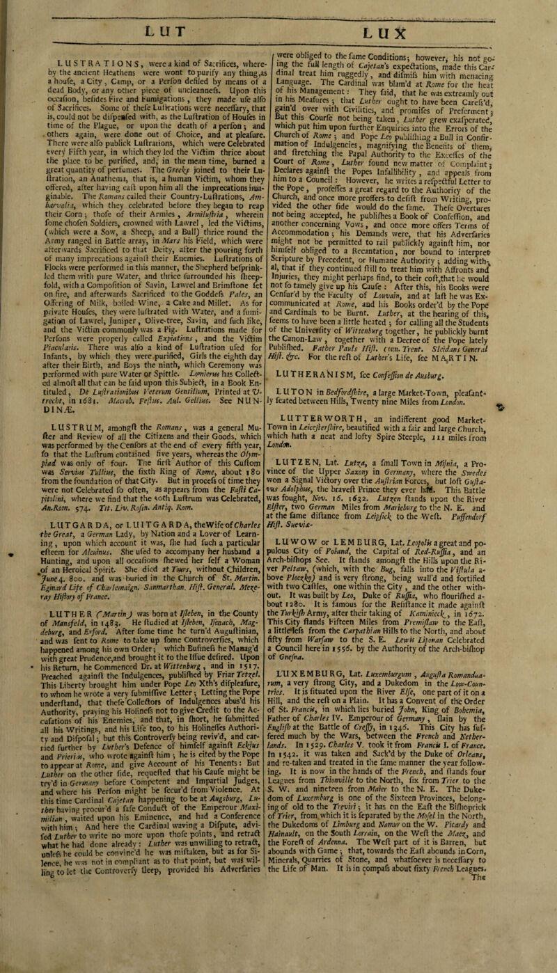 LUX LUSTRATIONS, were a kind of Sacrifices, where¬ by the ancient Heathens were wont to purify any thing,as a houfe, a City, Camp, or a Rerfoa defiled by means of a dead Body, or any other piece of uncleannefs. Upon this occafion, befides hire and fumigations, they made ufe alfo of Sacrifices. Some of thefc Lulkations were neceffary, that is, could not be dii'peiifed with, as the Luftration of Houfes in time of tlie Plague, or upon tiie death of a perfon ; and . others again, were done out of Choice, and at pleafure. There were alfo publick Luflrations, which were Celebrated every Fifth year, in which they led the Vidlim thrice about the place to be purified, and, in the mean time, burned a great quantity of perfumes. The Greel(s joined to their Lu- firation, an Anatiiema, that is, a human Vidtim, whom they offered, after having caff upon him all the imprecations ima¬ ginable. The Romans called their Country-Luftrations, Atn- harvali.ty which they celebrated before they began to reap tlieir Corn ■, thofe of their Armies , Am'ilujhia , wherein fome chofen Soldiers, crowned with Lawrel, led the Vidlims, (which were a Sow, a Sheep, and a Bull) thrice round the Army ranged in Battle array, in Mars his Field, which were afterwards Sacrificed to that Deity, after the pouring forth of many imprecations againll their Enemies. Luflrations of Flocks were performed in this manner, the Shepherd befprink- Icd them with pure Water, and thrice furrounded his fheep- fold, with a Compofition of Savin, Lawrel and Brimflonc fet on fire, and afterwards Sacrificed to the Goddefs Palesy an Oifering of Milk, boiled Wine, a Cake and Millet. As for private Houfes, they were ludrated with Water, and a fumi¬ gation of Lawrel, Juniper, Olive-tree, Savin, and fuch like, and the Vidlim commonly was a Pig. Luflrations made for Perfons were properly called Expiations, and the Vidlim riacuUris. There was alfo a kind of Luflration ufed for Infants, by which, they were purified, Girls the eighth day after their Birth, and Boys the ninth, which Ceremony was performed with pure Water or Spittle. Lomierw has Colledl- cd almofl all that can be faid upon this Subjedl, in a Book En- tituled, De Lujlrationibits Veterum Gentilium, Printed at “Lt- trechty in idSi. Maciob. Fejiiss. AuL Gellm. See NUN- DIN.^. were obliged to the fame Conditions; however, his not go¬ ing the fuH length of Cajetans cxpedlations, made this Car¬ dinal treat him ruggedly , and difmifs him with menacing Language. The Cardinal was blam’d at Rome for the heat of his Management; They faid, that he was extreamly out in his Meafures j tint Luther ought to have been Carefs’d, gamd over with Civilities, and promifes of Preferment: But this Courfe not being taken, Luther grew exafperated, which put him upon further Enquiries into the Errors of the Church of Rome 5 and Pope Leo publilliing a Bull in Confir¬ mation of Indulgencies, magnifying the Benefits of them, and flretchmg the Papal Authority to the Excelfes of the Court of Rome, Luther found new matter of Complaint: Declares againfl the Popes Infallibility , and appeals from him to a Council; However, he writes a refpettful Letter to the Pope , profelfes a great regard to the Authority of the Church, and once more proffers to defift from Writing, pro¬ vided the other fide would do the fame. Thefe Overtures not being accepted, he publifhes a Book of ConfeflTion, and another concerning Vows, and once more offers Terms of Accommodation ; his Demands were, that his Adverfarics might not be permitted to rail publickly againfl him, nor himfelf obliged to a Recantation, nor bound to interpret Scripture by Precedent, or Humane Authority ; adding with-^ al, that if they continued flill to treat him with .Affronts and Injuries, they might perhaps find, to their cofl,that he would not fo tamely give up his Caufe ; After this, his Books were Cenfur’d by the Faculty of Louvahy and at lafl he was Ex¬ communicated at Rome, and his Books order’d by the Pope and Cardinals to be Burnt. Luthery at the hearing of this, feems to have been a little heated ; for calling all the Students of the llniverfity of Wittenburg together, he publickly burnt the Canon-Law , together with a Decree of the Pope lately ’ubli/lied. Father Pauls Iliji. coun. Trent, Sleidans General For the reft of Luther's Life, fee MA^RTIN. LUTHERA^JISM, fee ConfjJJion de Ausburg. LUTON in Bedford/hire, a large Market-Town, pleafant- ly feated between Hills, Twenty nine Miles from London. LUSTRUM, amongft the Romans, was a general Mu- fter and Review of all the Citizens and their Goods, which was performed by the Cenfors at the end of every fifth year, fo that the Luftrum contained five years, whereas the Olym¬ piad was only of four. The firft Author of this Cuftom was Servi.H Tulliusy the fixth King of Korney about 180 from the foundation of that City. But in procefs of time they were not Celebrated fo often, as appears from the Fajli Ca- pitoliniy where we find that the soth Luftrum was Celebrated, An.Rom. 574. Tit. Liv. Rofin. Antiq. Rom. LUTGARDA, or LUITGARDA,theWifeofCfcrfr/« •the Greaty a German Lady, by Nation and a Lover-of Learn¬ ing , upon which account it was, file had fuch a particular efteem for Alcuinus. She ufed to accompany her husband a Hunting, and upon all occafions /hewed her felf a Woman of an Heroical Spirit. She died at Toursy without Children, * June A- 800. and was buried in the Church of St. Martin. Eginard Life of Cbarlemaign. Sanmarthan. Hift. General, Mexe- ray Hiftory of France, LUTHER ('Martin J was born at F/lebeny in the County of Mansfeldy in 1483. He ftudied at IflebeUy Ifenachy Mag¬ deburg, and Erford. After fome time he turn’d Auguftinian, and was fent to Rome to take up fome Controverfies, which happened among his own Order •, which Eufinefs he Manag’d with great Prudence,and brought it to the Iftue defired. Upon • his Return, he Commenced Dr. at fTi/tenWg , and in 1517. Preached againfl the Indulgences, publiftied by^ Friar Tetxel. This Liberty brought him under Pope Leo Xth’s difpleafure, to whom he wrote a very fubmt/Tive Letter; Letting the Pope underftand, that thefe Colleftors of Indulgences abus’d his Authority, praying his Holinefs not to give Credit to the Ac- cufations of his Enemies, and that, in ftiort, he fubmitted all his Writings, and his Life too, to his Holinefics Authori¬ ty and Difpofal but this Controverfy being reviv’d, and car¬ ried further by Luther's Defence of himfelf againfl Eckjus and Frieriasy who wrote againfl him •, he is cited by the Pope to appear at Rome, and give Account of his Tenents: But Luther on the other fide, requefled that his Caufe might be try’d in Germany before Competent and Impartial Judges, and where his Perfon might be fecur’d from Violence. At this time Cardinal Cajetan happening to hezt Augsburg, Lu¬ ther having procur’d a fafe Condufl of the Emperour Maxi¬ milian , waited upon his Eminence, and had a Conference with him-, And here the Cardinal waving a Difpute, advi- ied Luther to write no more upon thofe points, and retraft what he had done already : Luther was unwilling to retraft, unlefshe could be convinc’d he was miftaken, but as for Si¬ lence, he was not in compliant as to that point, but waj wil¬ ling to let the Controverfy llcep, provided his Adverfarics LUTTERWORTH, an indifferent good Market- Town in Leiceflerfiire, beautified with a fair and large Church, which hath a neat and lofty Spire Steeple, in miles from London. L U T Z E N, Lat. LutxAi a fmall Town in Mijnia, a Pro¬ vince of the Upper Saxony in Germany, where the Swedes won a Signal Vitlory over the Aujhian Forces, but loft Gujia- vus Adolphus, the braveft Prince they ever hifl. This Battle was fought, Kov. 16. 16^2. Lutxen /lands upon the River Eljler, two German Miles from Marieburg to the N. E. and at the fame diftance from Leipfic\ to the Weft. Puffendorf Hifl. Suevm- LUWOW or LEMBURG, Lat, Leopolis a great and po¬ pulous City of Poland, the Capital of Red-Rufjia, and an Arch-bifliops See. It ftands apiongft the Hills upon tlie Ri¬ ver PeltaWy (which, with the Bug, falls into the Viflula a- bove Ploc^ko) and is very ftrbng, being wall'd and fortified with two Caflles, one within the City , and the other with¬ out. It was built by Leo, Duke of Rufjia, who flourifhed a- bout 1280. It is famous for the Refiftanceit made againfl the Turkifh Army, after their taking of Kaminiec^, in 1672. This City ftands Fifteen Miles from Premiflaw to the Eaft, a littlrtefs from the Carpathian Hills to the North, and about fifty from Warfaw to the S. E. Lew'u Liponan Celebrated a Council herein i5Sb. by the Authority of the Arch-bifiiop of Gnefra. L'U X EMBU RG, Lat. Luxemburgum , Augufia Romandua.^ rum, a very ftrong City, and a Dukedom in the Low-Coun¬ tries. It is fituated upon the River Elfe, one part of it on a Hill, and the reft on a Plain. It has a Convent of the Order of St. Franck, in which lies buried John, King of Bohemia, Father of Charles IV. Emperour of Germany , flain by the Englifh it the Battle of Crejfy, in i34<5. This City has fuf- fered much by the Wars, between the French and Nether¬ lands. In I $29. Charles V. took it from Franck I. of France4 In 1542. it was taken and Sack’d by the Duke of Orleans, and re-taken and treated in tlie fame manner the year follow¬ ing. It is now in the hands of the French, and ftands four Leagues from Thionville to the North, fix from Trier to the S. W. and nineteen from Maier to the N. E. The Duke¬ dom of Luxemburg is one of the Sixteen Provinces, belong¬ ing of old to the Trev'iri; it has on the Eaft the Biflioprick of Trier, from, which it is feparated by the Mofel in the North, the Dukedoms of Limburg and Namur on the W. Picardy and Hainault, on the South Lorrain, on the Weft the Mae^, and the Foreft of Ardenna. The Weft part of it is Barren, but abounds with Game; that, towards the Eaft abounds in Corn, Minerals, Quarries of Stone, and whatfoever is neccflary to the Life of Man. It is in compafs about fixty French Leagues.