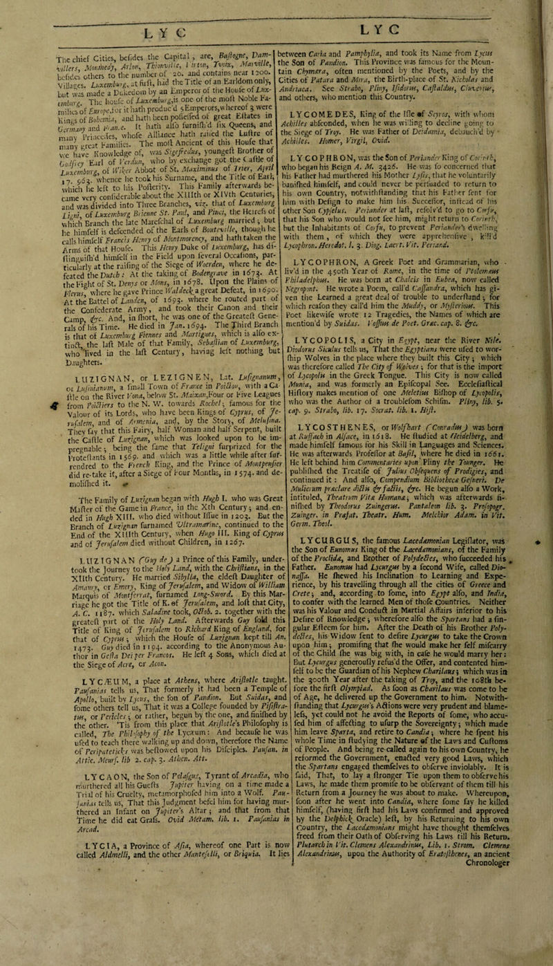 are, BaJlognCy Vam- Tvoix, AfmvUIe, The chief Cities, bcfides the Capital fillerSs Monmedy, Arlon, Thionvilis, I ii ton, behdch others to tlie number ot 20. ana contains near 1200. l^'f‘’^^s‘m^”Dd-?onfby'a^CmFrmo?h^ See Strabo, F/iny, Ifidorm, Caflaldm, Ciuvcriw, e houfe of one of the moh Noble Fa- and others, who mention this Country, milics of £«» o;-e,!or it hath produc’d 5EnTerors,vvhereof 3 were between Carta, and Pamph)Ha, and took its Name from Lyais the Son of Pandm. This Province was famous for the Moun¬ tain Ckymxra, often mentioned by the Poets, and by the Cities of Patara and Miru, the Birth-place of St. Kkholas and !.(, and hath, keen pohelfed of great Elfates in .(li.e. It hath alio furnini’d fix (Queens, and whofe Alliance hath raifed the Luffre of Kinj^s of Bohaa, Ucrmaay and K* minv prcarFimilies7‘The molt Ancient of this Houfe that we have Knowledge of, was Sigefreaus, youngeff Brother of Go./fu7 Earl of Vadiw, who by exchange got the C aftle of Laxembvrg, of Wiker Abbot of St. Maxmims of Irm April 17 oda whence he took his Surname, and the Title of Earl, which he left to his Polierity. This Family afterwards be- LYCOMEDES, King of the I He •f with whom Achilles abfeonded, when he was willing to decline going to the Siege of Troy. He was Father of Deidamia, dcbaucii’d by Achilles. Homer, Virgil, Ovid. LYCOPHRON, was the Son of Per under King of Corvth, who began his Reign A. M. 3425. He was fo concerned that his Father had murthered his Mother Lyfis, that he voluntarily banifhed himfelf, and could never be perfuaded to return to 7‘re‘verv‘conhdcrableabouttheXlIIthorXIVth Centuries, his own Country, notw'ithOanding that his Father fent for :j-J TK...... that nf liim With Dcfign to make him Ins Succefior, inftcad of his other Son Cypjelus. Peiiander at laff, refolv’d to go to Corfr, that his Son who would not fee him, might return to Corirth, but the Inhabitants of Cofn, to prevent PcrM«(/ei‘s dwelling with them , of which they were apprehenfive , kdi d Lycophron.Hercdot. 1. 3. Diog. Laert. Vit. Peri.wd. and was divided into Three Branches, vi:^. tliat of Luxemburg lipni of Luxemburg Brienne St. Paul, and Piiici, the Heirefs of which Branch the late Marefchal of Luxemburg married-, but he himfdf is defeended of the Earls of Boiitexille, thougli lie calls liimfelf Francis Henry of Montmorency, and hath taken the Arms of that Houfe. This Henry Duke of Luxemburg, has di- fiin^uifli’d himfelf in the Field upon feveral Occalions, par- ticuTarly at the raifing of the Siege of Woerden, where he de¬ feated the Dufiil); At the taking of Bodengrave in 1^73. At theFi°ht of St. Venys or Mens, in 1678. Upon the Plains of where he gave Prince Waldeck^z great Defeat, in 1 djo.^ At the Battel of of 1593- where he routed part of the Confederate Army, and took their Canon and their Camp &c. And, in fliort, he was one of the Greatcff Gene¬ rals of his Time. He died in yan. 1^94. The Third Branch that of Luxemburg Fiennes and Martigues, whicii is alfo ex- tinft the laft Male of that Family, SebalVun of Luxemburg, who’'lived in the laft Century, having left nothing but Daughters. LUZTGNAN, or LEZIGNEN, Lat. Lupgnanum, or Ltijiniamim, a fmall Town of France in Poidlou, with aCa- llle on the River Koiirf, below St. M.tixan,Vo\xc or Five Leagues 4r from Foi^iers to the N. W. towards Roche! ■, famous for the Valour of its Lords, who have been Kings of Cyprus, of Je¬ rusalem, and of Armenia, and, by the Story, of Melufma. Thev fay that this Fairy, half Woman and liaif Serpent, built the Caftle of Luxjgnan, which was looked upon to lie im¬ pregnable •, being the fame that Teligni furprized for tlie Proteflants in 1569. and which was a little while after fur- rendred to the Fienth King, and the Prince of Montpenfier did re-take it, after a Siege of Four Months, in 1574. and de- moliflied it. .- The Family of Luvgnan began with Hugh I. who was Great Mafterofthe Game in Fnmce, in the Xth Century; and en¬ ded In Hugh XIII. who died without Iffue in 1203. But the Branch of Luxignan furnamed Vltr.marinc, continued to the End of the XIHth Century, when Hugo III. King of Cyprus and of Jerufalem died without Children, in 1267. 1, U Z IG N A N fGuy dej i Prince of tliis Family, under took the ]ourney to tlie Holy Land, with the Chrijlians, in the Xllth Century. He married Sibylla, the eldeft Daughter of Amaury, or Emery, King of Jerufalem, and Widow of William Marquis of Montferrat, furnamed Long-Sword. By this Mar¬ riage he got the Title of K. ef Jerufalem, and loft that City. A. C. 1187. which Saladine took, Oilob. 2. together with the greateft pu t of the Holy Land. Afterwards Guy fold this Title of King of Jerufalem to Richard King of England, for that of Cyprisf -, which the Houfe of Luzignan kept till An. 1473. Guy died in 1194. according to the Anonymous Au thor in Gelia Deeper Francos. He left 4 Sons, which died at the Siege of Acre, cr Aeon. LYC£EUM, a place at Athens, where Arijletle taught. Faufanias tells us, That formerly it had been a Temple of Apollo, built by Lycus, tlie fon of Fandion. But Suidas, and fome others tell us. That it was a College founded by Pififlra- tns, or Pericles ; or ratiier, begun by the one, and finiflied by the other. Tis from this place that Ariflotlei Philofophy is called. The Phihfnphy of the Lycirum : And becaufe he was ufed to teach there walking up and down, therefore the Name of Feripateticl^s was beftowed upon his Difciples. Paujan. in Attic. Meurf. lib 2. cap. 3. Athcn. Att. LYCAON, the Son of Pelafgus, lyrznt of Arcadia, who murthered all his Guefts Jupiter luiving on a time made a Trial of his Cruelty, metamorphofed him into a Wolf. Pau- juinas tells us. That this judgment bcfcl him for having mur- thcred an Infant on Jupiter's, Altar ; and tliat from that Time he did eat Grafs. Ovid Metam. lib. i. Faufanias in Arcad. L Y CI A, a Province of Afa, whereof one Part is now called Aldmelli, and the other Manteftlli, or Briquia. It lies LYCOPHRON, A Greek Poet and Grammarian, who • liv’d in the 450th Year of Rome, in the time of Ptolem.ius Pbiladelphtts. He was born at Chalcis in Eubea, now called Negrnpmt. He wrote a Poem, call’d Cajfandra, which has gi¬ ven the Learned a great deal of trouble to underftand -, for which rcafon they call’d him the Muddy, or Myjierious. This Poet likewife wrote 12 Tragedies, the Names of which are mention’d by Suidas. I’ojfm de Poet, Grac. cap. 8. ifye. LYCOPOLIS, a City in E^ypt, near the River Kile. Diodorus Siculus tells us, That the Egyptians were iil'ed to wor- fhip Wolves in the place where they built this City ; which was therefore called The City of Wolves ; for that is the import of Lycopolts in the Greek Tongue. This City is now called Munia, and was formerly an Epifcopal See. Ecclefiaftical Hiftory makes mention of one Meletius Bifliop of Lycopolis, who was the Author of a troublefom Sclhfm. Pliny, lib. 5. cap. 9. Strabo, lib. 17. Socrat. lib. 1. Hijl. L Y C O S T H E N ES, or Wolf hart f Conradns J was born at Ruffacb in Alface, in i5i8. He ftudied at fle'idelberg, and made himfelf famous for his Skill in Languages and Sciences. He was afterwards Profedor at Bafil, tvhere he died in i66\. He left behind h\m Commentaries upon'.EYmy the Tounger. He publiflied the Treatife of Julius Obfequens of Prodigies, and continued it : And alfo. Compendium Bibliothecn Gefneri. Ve Mulieium prxclare diHis tfyfaiiis, (fyc. He begun alfo a Work, intituled, Theatrum Vita Humana^ which was afterwards ft- niflied by Theodorus Zuingerus. Pantaleon lib. 3. Profopogr. Zuinger. in Prafat. Theatr, Hum, Melchior Adam, in Vit. Germ. Theol. LYCURGUS, the famous Lacedemonian Legiftator, was the Son of Eunomus King ot the Lacedemonians, of the Family of the Proclide, and Brother of Polydeiles, who fuccceded his , Father. Eunomus had Lycurgus by a fecond Wftfe, called Dio- najfa. He Ihewed his Inclination to Learning and Expe¬ rience, by his travelling through all the cities of Greece and Crete; and, according to fome, into Egypt alfo, and India, to confer with the learned Men of thofe Countries. Neither was his Valour and Conduft in Martial Affairs inferior to his Defire of Knowledge; wherefore alfo the Spartans had a fm- gular Eftecm for him. After the Death of his Brother Poly- deUes, Ins Widow fent to defire Lycurgus to take the Crown upon him; promifing that fhe would make her felf milbarry of the Child Ihe was big with, in cafe he would marry her; But Lycurgus generoufly refus’d the Offer, and contented him¬ felf to be the Guardian of his Nephew Charilaus', which was in the 300th Year after the taking of Troy, and the io8th be¬ fore the firft Olympiad. As foon as Charilaus was come to be of Age, he delivered up the Government to him. Notwith- ftanding that Lycurgus'% Adions were very prudent and blame- lefs, yet could not he avoid the Reports of fome, who accu- fed him of affefting to ufurp the Sovereignty; which made him leave Sparta, and retire to Candia; where he fpent his whole Time in ftudying the Nature of the Laws and Cuftoms of People. And being re called again to his own Country, he reformed the Government, enafted very good Laws, vvhicli the Spartans engaged themfelves to obferve inviolably. It is faid, That, to lay a ftronger Tie upon them to obferve his Laws, be made tlicm promife to be obfervant of tliem till his Return from a Journey he was about to make. Whereupon, foon after he went into Candia, where fome fay he killed himfelf, (having firft had his Law-s confirmed and approved by the Velphicf Oracle) left, by his Returning to his own Country, the Lacedemonians might have thought themfelves freed from their Oath of Obferving his Laws till his Return. Plutarch in Vit. Clemens Alexandrhw, Lib. i. Strom. Clemens Alexandrtim, upon the Authority of Eratoflhenes, an ancient Chronologer