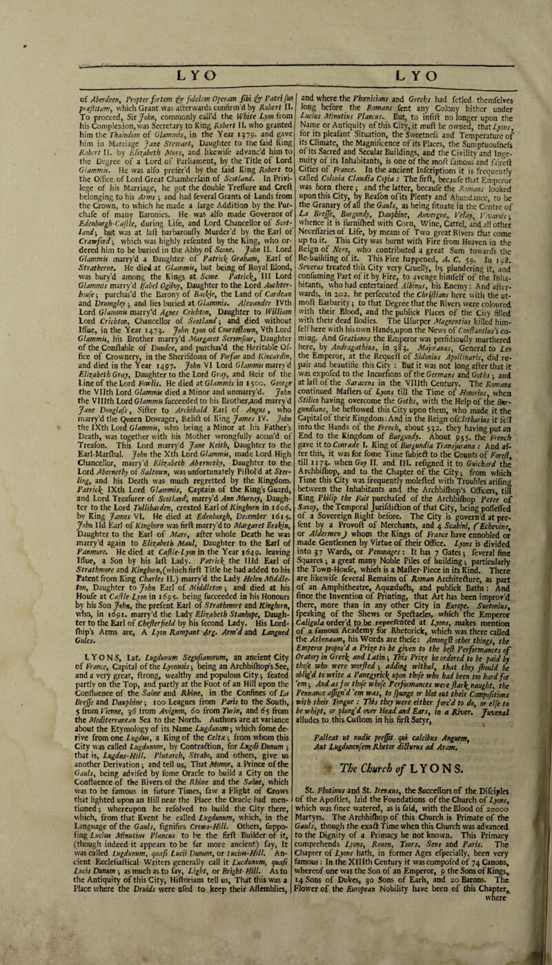 of Aberdeen, Propter fortem fidelcm Opera})! fibi ify Patrifm pr£jhtam, which Grant was afterwards confirm'd by Robert II. To proceed, ?i\t John, commonly call’d the White Lyon i\om his Complexion, was Secretary to King Robert II. who granted him the Thamdom of Glammis, in the Year 1579. and gave him in Marriage Jane Stervart, Daughter to the faid King Robert II. by Elizabeth Mure, and like wife advanc’d him to the Degree of a Lord of Parliament, by the Title of Lord Giammif. He was alfo prefer’d by the faid King Robert to the OiTice of Lord Great Chamberlain of Scotland. In Privi¬ lege of his Marriage, he got the double TrefTure and Creft belonging to his Anns and had feveral Grants of Lands from the Crown, to which he made a large Addition by the Pur- chafe of many Baronies. He was alfo made Governor of Edenburgh-Caftle, during Life, and Lord Chancellor of Scot¬ land-, but was at lafi barbaroufly Murder’d by the Earl of Crawfordwhich was highly refentcd by the King, who or¬ dered him to be buried in the Abby of Scone, John 11. Lord Glammis marry’d a Daugliter of Patrick. Graham, Earl of Stratherne, He died at Glammis, but being of Royal Blood, was bury’d among the Kings at Scone. Patricks III Lord Glammis marry’d Ifabel Ogilvy, Daughter to the Lord Auchter- houfe; purchas’d the Barony of Backje, the Land of Cardean and brumgley and lies buried at Glammis. Alexander IVth Lord Glammis marry’d Agnes Crichton, Daughter to William Lord Crichton, Chancellor of Scotland-, and died without HTue, in the Year 1473. John Lyon of Courteftown, Vth Lord Glammis, his Brother marry’d Margaret Scrymfour, Daughter of the Conflable of Dundee, and purchas’d the Heritable Of¬ fice of Crownery, in the Sherifdoms of Forfar and Kincardin, and died in the Year 1497. John VI Lord Glanmis marry'd Elio^abeth Gray, Daughter to the Lord Gray, and Heir of the Line of the Lord Fowlis. He died at Glammis in 1500. George the Vllth Lord Glammis died a Minor and unmarry’d. John the VIIIthLordG/dwmwfucceededto his Brother,and marry’d Jane Douglafs, Sifier to Archibald Earl of Angus, who marry’d the Queen Dowager, Relift of King James IV. John the IXth Lord Glammis, who being a Minor at his Father’s Death, was together with his Mother wrongfully accus’d of Treafon. This Lord niarry’d Jane Keith, Daughter to the Earl-Marllial. John the Xth Lord Glammis, made Lord High Chancellor, marry’d Elizabeth Abernethy, Daughter to the Lord Abernethy of Saltown, was unfortunately Piftol’d at Ster¬ ling, and his Death was much regretted by the Kingdom. Patrick. IXth Lord Glammis, Captain of the King’s Guard, and Lord Treafurer of Scotland, mzxrfd Ann Murray, Daugh¬ ter to the Lord Tullibarden, created Earl of Kinghom in 1606. by King James VI. He died at Edenburgh, December 1615. John lid Earl of Kinghorn was fir ft marry’d to Margaret Erskin, Daughter to the Earl of Marr, after whole Death he was marry’d again to Elizabeth Maul, Daughter to the Earl of Panmure. He died at Caflle-Lyon in the Year i<549. leaving IfTue, a Son by his laft Lady. Patrick, the Hid Earl of Strathmore and Kinghorn,(w\-{xch firft Title he had added to his Patent from King Charles II.) marry’d the Lady Helen Middle- ton, Daughter to John Earl of Middleton -, and died at his Houfe at Caflle-Lyon in 11^95. being fucceeded in his Honours by his Son John, the prefent Earl of Strathmore and Kinghorn, who, in 1691. marry’d the Lndy Elizabeth Stanhope, Daugh¬ ter to the Earl of Cheflerfield by his fecond Lady. His Lord- Ihip’s Arms are, A Lyon Rampant Atg. Arm'd and Langued Gules. LYONS, Lat. Lugdunum Segufianorum, an ancient City of France, Capital of the Lyonnois-, being an Archbilhop-’s See, and a very great, ftrong, wealthy and populous City feated partly on the Top, and partly at the Foot of an Hill upon the Confluence of the Sabne and Rhone, in the Confines of La Brejfe and Dauphine -, 100 Leagues from Paris to the South, $ from Vienne, 3d from Avignon, 60 from Turin, and 6$ from the Mediterranean Sea to the North. Authors are at variance about the Etymology of its Name Lugdunm -, which fome de¬ rive from one Lugdtss, a King of the Celta -, from whom this City was called Lugdunum, by Contraftion, for Lugdi Dunum -, that is, Lugdus-Hill. Plutarch, Strabo, and others, give us another Derivation; and tell us. That Momor, a Prince of the Gauls, being advifed by fome Oracle to build a City on the Confluence of the Rivers of the Rhone and the Sabne, which was to be famous in future Times, favv a Flight of Crows that lighted upon an Hill near the Place the Oracle had men¬ tioned 5 whereupon he refolved to build the City there, which, from that Event he called Lugdunum, which, in the Language of the Gauls, fignifics Crows-Hill. Others, fuppo- fing Lucius Minutius Plancus to be the firft Builder of it, (though indeed it appears to be far more ancient) fay. It was called Lugdunum, quafi Lucii Dunum, or Iucius-Hill, An¬ cient Ecclefiaftical Writers generally call it Luedunum, quafi Lucis Dunum-, as much as to fay. Light, or Bright-Hill. As to the Antiquity of this City, Hiftorians tell us. That this was a Place where the Druids were ofed to keep their Aflemblies, and where the Phoenicians and Greeks had fetled themfelves Jong before the Romans fent any Colony hither under Lucius Minutius Plancus.. But, to infift no longer upon the Name or Antiquity of this City, it muft be owned, thd.t Lyons, for its pleafant Situation, the Svveetnefs and Temperature of its Climate, the Magnificence of its Places, the Suniptuoufncls of its Sacred and Secular Buildings, and the Civility and Inge¬ nuity of its Inhabitants, is one of the molt famous and fiireft Cities of Prance. In the ancient inferiptions it is frequently called Colonia Claudia Copia : The firft, becaufethaC Emp-eror was born there; and the latter, becaufe the Romans looked upon this City, by Reafon of its Plenty and Abundance, to be the Granary of all the Gauls, as being fituate in the Centre of La Brejfe, Burgundy, Dauphine, Auvergne, Velay, Vivarois-, whence it is furnifhed with Corn, Wine, Cattel, and all other Nccefiaries of Life, by means of Two great Rivers that come up to it. This City was burnt with Fire from Heaven in the Reign of Nero,^ who contributed a great Sum towards the Re-building of it. This Fire happened, C. 59. 111198. treated this City very Cruelly, by plundering it, and confuming Part of it by Fire, to avenge himfelf of the Inha¬ bitants, who had entertained his Enemy: And after¬ wards, in 202. he perfecuted the Chriflians here with the ut- moft Barbarity; to that Degree that the Rivers were coloured with their Blood, and the publick Places of the City filled with their dead Bodies. The Ufurper Magnentius killed him¬ felf here with his own Hands,upon the News oi' Confantius's co¬ ming. And Gratianus the Emperor was perfidiouQy murthered here, by Andragathius, in 383. Major anus. General to Leo the Emperor, at the Requeft of Sidonius Apollinaris, did re¬ pair and beautifie this City : But it was not long after that it was expofed to the Incurfions of the Germans and Goths -, and at laft of the Saracens in the Vlllth Century. The Romans continued Mafters of Lyons till the Time of Honorius, when Stilico having overcome the Goths, with the Help of the Bur¬ gundians, he beftowed this City upon them, who made it the Capital of their Kingdom: And in the Reign oiclotharius it fell into the Hands of the French, about 532. they having put an End to the Kingdom of Burgundy. About 955. the French gave it to Conrade I. King of Burgundia Transjurana : And af¬ ter this, it was for fome Time fubjeft to the Counts of Forefl, till 1173. when Guy II. and HI. refigned it to Guich.!rd the Archbifhop, and to the Chapter of the City; from which Time this City was frequently molefted with Troubles arifing between the Inhabitants and the Archbilhop’s Officers, tin King Philip the Fair purchafed of the Archbifhop Peter of Savoy, the Temporal Jurifdiftion of that City, being polf^ed of a Sovereign Right before. The City is govern’d at pre¬ fent by a Provoft of Merchants, and 4 Scabini, fEchevinr, or AldermenJ whom the Kings of France have ennobled or made Gentlemen by Virtue of their Office. Lyons is divided into 37 Wards, or Pemnages: It has 7 Gates; feveral fine Squares; a great many Noble Piles of building; particularly the Town-Houfe, which is a Maftcr-Piece in its Kind. There are likewife feveral Remains of Roman Architefture, as part of an Amphitheatre, Aquxdufts, and publick Baths: And fince the Invention of Printing, that Art has been improv’d there, more than in any other City in Europe. Suetonius, fpeaking of the Shews or Speftacles, which the Emperor Caligula order’d to be reprefented at Lyons, makes mention of a famous Academy &r Rhetorick, which was there called the Athenaum, his Words are thefe; AmongH other things, the Emperor propos’d a Prize to be given to the befi Performances of Oratory in Greek Eatin; This Prize he ordered to be paid by thofe who were worfted ; adding withal, that they Jhould be oblig’d to write a Panegyrtc\ upon thofe who had been too hard for ’em-. And as for thofe whofe Performances were flark.naught, the Pennance ajflgn’d ’em was, to fpunge or blot out their Compofitions with their Tongue : This they were either forc’d to do, or elfe to be whipt, or plung’d over Head and Ears, in a River. Juvenal alludes to this Cuftom in his firft Satyr, ^ Palleat ut nudit peffit qui calcibus Anguem, Aut Lugdunenfem Rhetor diflurus ad Aram, V The Church L Y O N S. St. PlMinus and St. Irenaus, the Succeftors of the Difciples of the Apoftles, laid the Foundations of the Church of Lyons, which was fince watered, as is faid, with the Blood of 20000 Martyrs. The Archbifhop of this Church is Primate of the Gauls, though the exaft Time when this Church was advanced to the Dignity of a Primacy be not known. This Primacy comprehends Lyons, Rouen, Tours, Sens and Paris. The Chapter of Lyons hath, in former Ages cfpecially, been very famous: In the Xlllth Century it wascompofed of 74 Canons, whereof one was the Son of an Emperor, 9 the Sons of Kings, 14 Sons of Dukes, 30 Sons of Earls, and 20 Barons. The Flower of the European Nobility have been of this Chapter, where