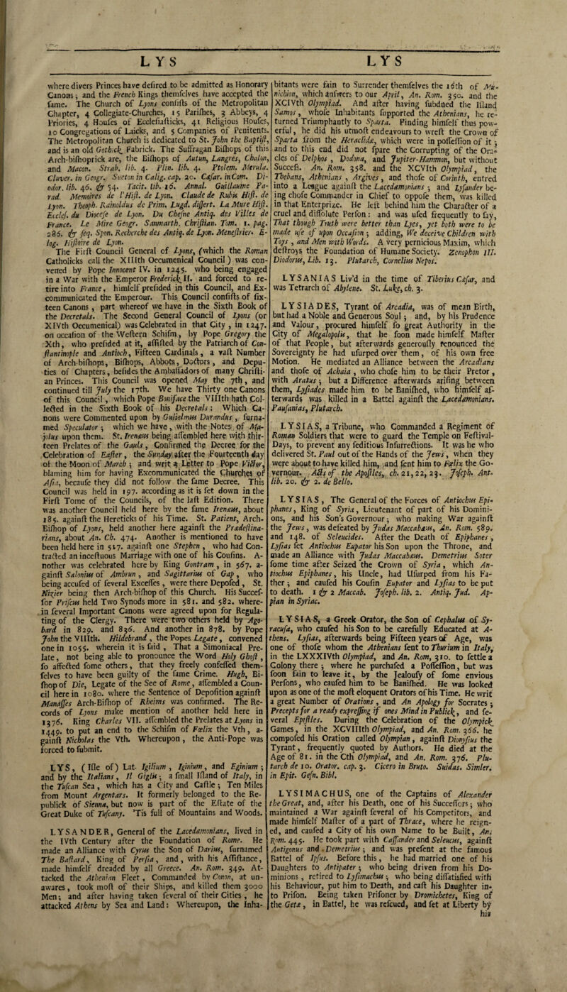 where divers Princes have defired to be admitted as Honorary Canons i and the French Kings themfdves have accepted tl\e fame. The Church of Lyons conlifts of the Metropolitan Chapter, 4 Collegiate-Churches, 15 Pari/hes, 3 Abbeys, 4 Priories, 4 Houfes of Ecclefiafticks, 41 Religious Houfes, j 0 Congregations of Laicks, and 5 Companies of Penitents. The Metropolitan Church is dedicated to St. John the Baptifl, and is an old Gothick, Fabrick. The Suffragan Bilhops of this Arcli-bifhoprick are, tlie Bilhops of Autun^ Langres, Chalon, and Mneon. Strnb, lib. 4. Flin, lib, 4, Ptolem. Aierulu. Cluver. in Geogr. Snetcn in Calig. cap, 2c. Cstfar. inCotn. Di¬ odor, lib. 46. eb 54* Tacit, lib. 16. Annal. Guillaum Fa¬ rad. Itiemoires de I’HiJi. de Lyon. Claude de Ruhis Hifl. de l.yon. Iheoph. Rainoldus de Prim. Lugd. divert. La Mure Hiji. EicleJ. du Diocefe de Lyon. Du Chefne Antiq. des Villes de France. Le Mire Geogr. Sanmarth. Chrijiian. Tom. i. pag. 285. {b* M* Recherche des Antiq. de Lyon. Menejirier> £• log. h'ijioire de Lyon. Tlie Firft Council General of LyonSy ^'which the Roman Catholicks call the XIIlth Oecumenical Council) was con¬ vened by Vopc Innocent IV. in 1245. who being engaged in a War with the Emperor If. and forced to re¬ tire into France, himfelf prefided in this Council, and Ex¬ communicated the Emperour. This Council confifts of fix- teen Canons , part whereof we have in the Sixth Book of the Decretals. The Second General Council of Lyons (or XIVth Oecumenical) was Celebrated in that City , in 1247. on Qccafion of the Weftern Schifm, by Pope Gregory the Xth, who prefided at it, affifted by the Patriarch of Con- ftantinople and Antioch, Fifteen Cardinals, a raft Number of Arch bilhops, Bilhops, Abbots, Doftors, and Depu¬ ties of Chapters, befidcsthe Ambalfadorsof many Chrifti- an Princes. This Council was opened May the 7th, and continued till y«/;'the 17th. We have Thirty one Canons of this Council, which Pope Bon/pce the Vlllth hath Col- lefted in the Sixth Book of his Decretals; Which Ca¬ nons vvere Commented upon by Gulielmus Durandus , furna-' med Speculator which we have, with the Notes pf Mst- jolus upon them. St. Tren^w being alTembled here with thir¬ teen Prelates of the Gauls, Confirmed thp Decree for the Celebration of Eafler, the Sundtty after the .Fourteenth day of the Moon of Afarch 5 and writ 4 Letter to Pope ViSor, blaming him for having Excommunicated the Churches pf Afu, becaufc they did not follow the fame Decree. This Council was held in 197- according as it is fet down in the Fir ft Tome of the Councils, of the la ft Edition. There was another Council held here by the fame Irenaus, about 18$. againft the Hereticks of his Time. St. Patient, Axdn- Eilliop of Lyons, held another here againft the Pradeflina- rians, about An. Cb. 474. Another is mentioned to have been held here in 517. againft one Stephen , who had Con- tratkd an inceftuous Marriage with one of his Coufins. A- nother was celebrated here by King Gontram , in 557. a- gainft SaloniHS of Ambrun , and Sagittarim of Gap , who being accufed of feveral ExcelTes, were there Depofed , St. Kiyer being then Arch-bifliop of this Church. His Succef- for Prifeuf held Two Synods more in 581. and 582. where¬ in feveral Important Canons were agreed upon for Regula¬ ting of the Clergy. There were two others held by Ago- bard in 829. and 8^6. And another in 878. by Pope Join the VIIlth. Hildebrand , the Foy>es Legate, convened one in 1055. wherein it is faid , That a Simoniacal Pre¬ late , not being able to pronounce the Word Holy Ghoft , fo affefled fome others, that they freely confefled them- felves to have been guilty of the fame Crime. Hugh, Bi- ftiop of Die, Legate of the See of Rome, alfembled a Coun¬ cil herein 1080. where the Sentence of Depofitionagainft Manajjes Arch-Bifliop of Rheims was confirmed. The Re¬ cords of Lyons make mention of another held here in 1375. King Charles VII. affcmbled the Prelates at lyonr in 1449* to put an end to the Schifm of Foelix the Vth, a- gainft Nicholas the Vth. Whereupon, the Anti-Pope was forced tofubmit. LYS, (Ifte of) Lat- Tgilium , Iginium, and Eginium and by the Italians, II Giglis •, a fmall Ifland of Italy, in the Tufean Sea , which has a City and Caftle 5 Ten Miles from Mount Argentars. It formerly belonged to the Re- publick of Sienna, but now is part of the Eftate of the Great Duke of Tufeany. ’Tis full of Mountains and Woods. LYSANDER, General of the Lacedamonians, lived in the I Vth Century after the Foundation of Rome. He made an Alliance with Cyrus the Son of Darius, furnamed The Bafiard, King of Perfia, and, with his AfTtftance, made himfelf dreaded by all Greece. An. Rom. 349. At¬ tacked the Athenian Fleet , Commanded by Conon, at un¬ awares, took moft of their Ships, and killed them 3000 Men; and after having taken feveral of their Cities, he attacked Athens by Sea and Land; Whereupon, the Inha¬ bitants were fain to Surrender themfclves the 15th of Mu~ nichion, which anfwers to our April, An. Rom. 350. and the XCIVth Olympiad. And after having fubdoed the Ifland Samos, whofe Inhabitants fupported the Athenians, he re¬ turned Triumphantly to Sparta. Finding himfelf thus pow¬ erful , he did his utmoft endeavours to wreft the Crown of Sparta from the Heraclida, which were in pofteffion of it; and to this end did not fpare the Corrupting of the Oni« cles of Delphos , Dodona, and Jupiter-Hammon, but without Succefs. An. Rom. 358. and the XCVIth Olympiad, the Thebans, Athenians , Argives, and thofe of Corinth, entred into a League againft the Lacedxmonians -, and Lyfander be¬ ing chofe Commander in Chief to oppofe them, was killed in that Enterprize. He left behind him the Charafter of a cruel and diffblute Perfon: and was ufed frequently to fay, That though Truth vaere better than Lyes, yet both were to be made ufe of upon Occafm-, adding. We deceive Children with Toys , and Men with Words. A very pernicious Maxim, whicli deftroys the Foundation of Humane Society. Zenophon HI. Diodorus, Lib. 13. Plutarch, Cornelius Nepos. LYSANIAS Liv’d in the time of Tiberius Cafar, and was Tetrarch of Abylene. St. Luke, ch. 3. LYSIADES, Tyrant of Arcadia, was of mean Birth, but had a Noble and Generous Soul; and, by his Prudence arid Valour, procured himfelf fo great Authority in the City of Megalopolis, that he foon made himfelf Mafter of that People, but afterwards generoufly renounced the Sovereignty he had ufurped over t.hem, of his own free Motion. He mediated an Alliance between the Arcadians and thofe of Achaia , who chofe him to be their Pretor, with Aratus; but a Difference afterwards arifmg between them, Lyfiades made him to he Eaniftied, who himfelf af¬ terwards was killed in a Battel againft the Lacedmonians. Paufanias, Plutarch. LYSIAS, a Tribune, who Commanded a Regiment of Roman Soldiers that were to guard the Temple on Feftival- Days, to prevent any feditious Infurreftions. It was he who delivered St. Paul out of the Hands of the Jews, when they were about to have killed him, and fent him to Foelix the Go- vernour. Ails of the Apof les, ch. 21,22, 2‘j. Jofeph. Ant. lib. 2Q. <fyy 2. de Bello. LYSIAS, The General of the Forces of Antiochus Epi- phanes. King of Syria, Lieutenant of part of his Domini¬ ons, and his Son’s Governour; who making War againft the Jews, vmAt&ittdihy Judas Maccabaus, An. Rom. 589, and 148. of Seleucides. After the Death of Epiphanes, Lyfias fet Antiochus Eupator his Son upon the Throne, and made an Alliance with Judas Maccab&us. Demetrius Soter fome time after Seized the Crown of Syria, which An¬ tiochus Epiphanes, his Uncle, had Ufurped from his Fa¬ ther ; and caufed his Coufin Eupator and Lyfias to be put to death. _ i 2 Maccab. Jofeph. lib. 2. Antiq. Jud. Ap- pian in Syriac. LYSIAS, a Greek Orator, the Son of Cephahu of Sy- racufa, who caufed his Son to be carefully Educated at A- thens. Lyfias, afterwards being Fifteen years of Age, was one of thofe whom the Athenians fent to Thurium in Italy, in the LXXXIVth Olympiad, and Xn. Rom, 310. to fettle a Colony there ; where he purchafed a Pofleflion, but was foon fain to leave it, by the Tealoufy of fome envious Perfons, who caufed him to be BaHilhed. He was looked upon as one of the moft eloquent Orators of his Time. He writ a great Number of Orations, and An Apology for Socrates - Precepts for a ready expreffing if ones Mind in Public^, and fe¬ veral Epiflles. During the Celebration of the Olympic^, Games, in the XCVUlth Olympiad, and >!«. Rom. 2,66. he compofed his Oration called Olympian, againft Dionyfius the Tyrant, frequently quoted by Authors. He died at the Age of 81. in the Cth Olympiad, and An. Rom. 375. Plu¬ tarch de 10. Orator, cap. 3. Cicero in Bruto. Suidas, Simler, in Epit. Gefn. Bibl. LYSIMACHUS, one of the Captains of Alexander the Great, and, after his Death, one of his Succeffors ■, who maintained a War againft feveral of his Competitors, and made himfelf Mafter of a part of Thrace, where he reign¬ ed, and caufed a City of his own Name to be Built, Am 445. He took part vihh Cajfander and Seleucus, againft Antigonus and. Demetrius; and was prefent at the famous Battel of Ipfus. Before this, he had married one of his Daughters to Antipater ; who being driven from his Do¬ minions , retired to Lyfimachus; who being diffatisfied with his Behaviour, put him to Death, and caft his Daughter in¬ to Prifon. Being taken Prifoner by Dromichetes, King of the GetJt, in Battel, he was refeued, and fet at Liberty by hi*