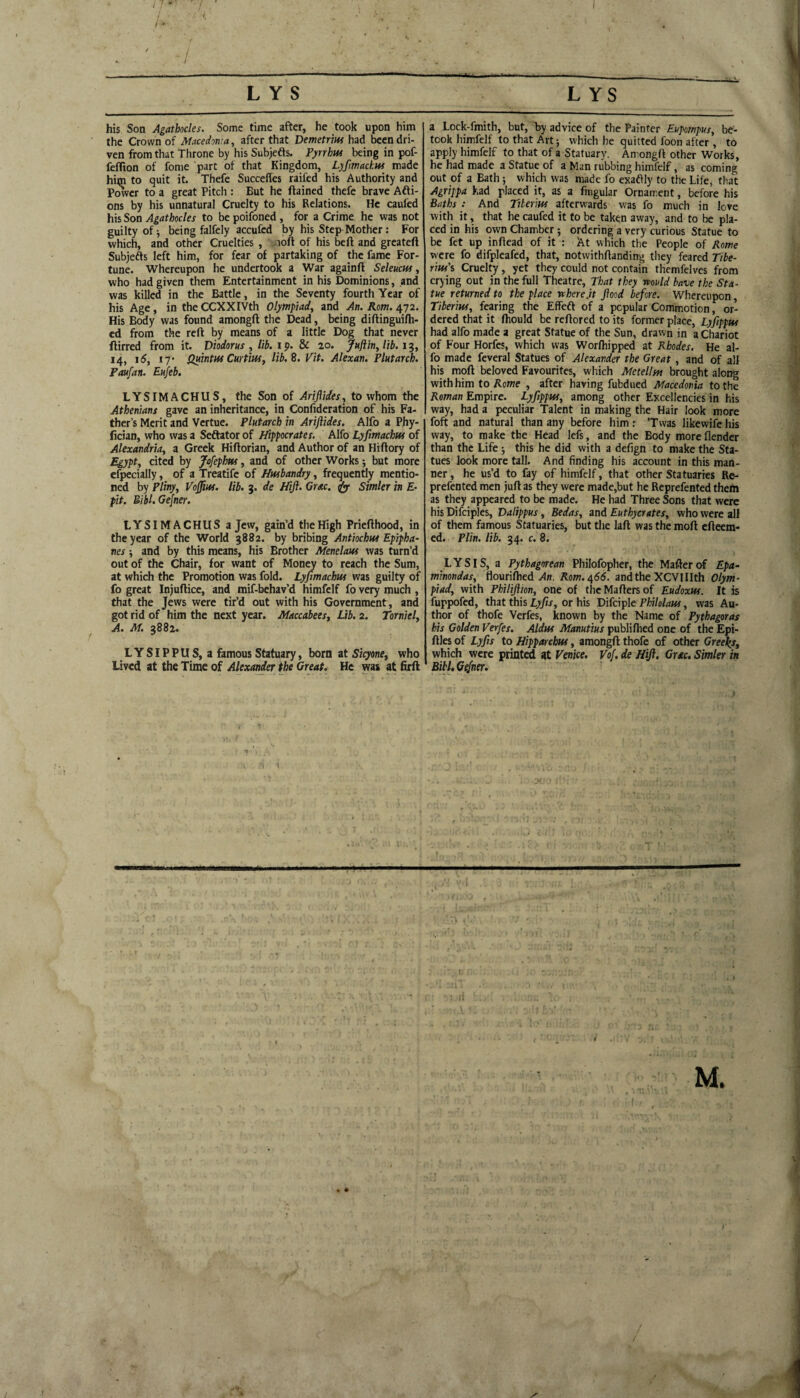 his Son Agathocles. Some time after, he took upon him the Crown of Macedonia, after that Vemetr'm been dri¬ ven from that Throne by his Subjefts. Pyrrhui being in pof- feffion of fome part of that Kingdom, Lyfimachm made him to quit it. Thefe Succeffes raifed his Authority and Pwer to a great Pitch : But he ftaincd thefe brave Afti- ons by his unnatural Cruelty to his Relations. He caufed his Son Agathocles to be poifoned , for a Crime he was not guilty of j being falfely accufed by his Step Mother: For which, and other Cruelties , . loft of his bcft and greateft Subjefts left him, for fear of partaking of the fame For¬ tune. Whereupon he undertook a War againft SeleucHs, who had given them Entertainment in his Dominions, and was killed in the Battle, in the Seventy fourth Year of his Age, in the CCXXIVth Olympiad, and An. Rom. 472. His Body was found amongft the Dead, being diftinguifli- ed from the reft by means of a little Dog that never ftirred from it. Diodorus , lib. i p. &C 20. fuftin, lib. 1^, 14, \6, 17* Quintus Curtins, lib.B. Vit. Alexan. Plutarch. Paufan. Eufeb. LYSIMACHUS, the Son of Ariflides, to whom the Athenians gave an inheritance, in Confideration of his Fa¬ ther’s Merit and Vertue. Plutarch in Ariflides. Alfo a Phy- (ician, who was a Seftator of Hippocrates. Alfo Lyfimachtss of Alexandria, a Greek Hiftorian, and Author of an Hrftory of Egypt, cited by Jofephns, and of other Works j but more efpecially, of a Treatife of Husbandry, frequently mentio¬ ned by Pliny, Vojfins. lib. 3. de Hift. Grac. gfy Simler in E- pit. BiU.Ge[ner. LYSIMACHUS a Jew, gain’d the High Priefthood, in the year of the World 3882. by bribing Antiochus Epipha- nes; and by this means, his Brother Menelasss was turn’d out of the Chair, for want of Mon^ to reach the Sum, at which the Promotion was fold. Lyfimachus was guilty of fo great Injuftice, and mif-behav’d himfelf fo very much , that the Jews were tir’d out with his Government, and got rid of him the next year. Maccabees, Lib. 2. Torniel, A. M. 3882. LYSIPPUS, a famous Statuary, born at Sicytne, who Lived at the Time of Alexander the Great. He was at firft a Lock-fmith, but, by advice of the Painter Eupompus, be¬ took himfelf to that Art; which he quitted foon after, to apply himfelf to that of a Statuary. Amongft other Works, he had made a Statue of a Man rubbing himfelf, as coming out of a Bath 5 which was made fo exaftly to the Life, that Agrippa had placed it, as a Angular Ornament, before his Baths : And Tilerins afterwards was fo much in love with it, that he caufed it to be taken away, and to be pla¬ ced in his own Chamber; ordering a very curious Statue to be fet up inftead of it : At which the People of Rome were fo difpleafed, that, notwithftanding they feared Tibe¬ rius's Cruelty, yet they could not contain themfelves from crying out in the full Theatre, That they would have the Sta¬ tue returned to the place where.it flood before. Whereupon, Tiberius, fearing the Effeft of a popular Commotion, or¬ dered that it ftiould be reftored to its former place, Lyfippus had alfo made a great Statue of the Sun, drawn in a Chariot of Four Horfes, which was Worlhipped at Rhodes. He al¬ fo made feveral Statues of Alexander the Great , and of all his moft beloved Favourites, which Metellm brought along with him to Rome , after having fubdued Macedonia to the Roman Empire. Lyfippus, among other Excellencies in his way, had a peculiar ralent in making the Hair look more foft and natural than any before him : ’Twas likewife his way, to make the Head lefs, and the Body more flender than the Life this he did with a defign to make the Sta¬ tues look more tall. And finding his account in this man¬ ner, he us’d to fay of himfelf, that other Statuaries Re- prefented men juft as they were made,but he Reprefented them as they appeared to be made. He had Three Sons that were his Difciples, Dalippus, Bedas, and Euthycrates, who were all of them famous Statuaries, but the laft was the moft efteem- ed. Plin. lib. 34. c. 8. LYSIS, a Pythagorean Philofopher, the Mafterof Epa- minondas, flouriflied ..4n. Rom.^66. andthe XCVlIIth Olym¬ piad, with Philiflion, one of thcMaftersof Eudoxus. It is fuppofed, that this Lyfits, or his Difciple Philolaus, was Au¬ thor of thofe Verfes, known by the Name of Pythagoras his Golden Verfes. Aldus Manutius publifhed one of the Epi- ftles of Lyfis to Hipparchus, amongft thofe of other Greeley, which were print^ at Venice. Vof. de Hift. Grac. Simler in Bill, Gefner. ■