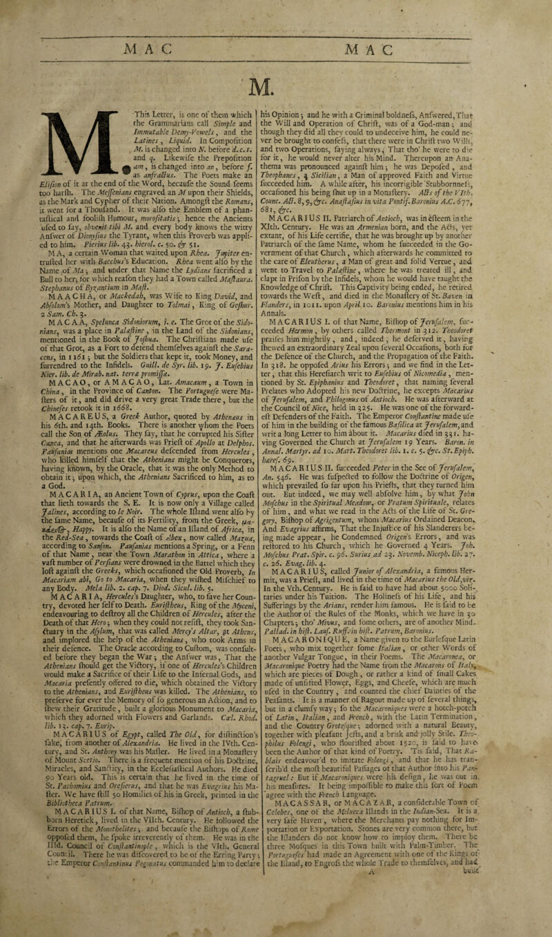 M This Letter, is one of them which the Grammarians call Simple and Immutable Demy-Bowels, and the Latines , Liquid. In Compofition , M. is changed into N. before d. c. t. and q. Likewife the Prepofition mam, is changed into an, before/. w as anfratlus. The Poets make an Elifion of it at the end of the Word, becaufe the Sound feems too harfh. The Mejfenians engraved an M upon their Shields, as the Mark and Cypher of their Nation. Among!! the Romans, it went for a Thoufand. It was alfo the Emblem of a phan- taftical and foolifh Humour, morofitatis; hence the Ancients ufed to fay, obvenit tibi M. and every body knows the witty Anfwer of Dionyftus the Tyrant, when this Proverb was appli¬ ed to him. Pierius lib. 43. hierol. c. 50. dy 51. M A, a certain Woman that waited upon Rhea. Jupiter en- trufted her with Bacchus’s Education. Rhea went alio by the Name of Ma ; and under that Name the Lydians facrificed a Bull to her; for which reafon they had a Town called Maftaura. Stephanas of Byzantium in Maft. M A AC HA, or Mackedah, was Wife to King David, and Abfolom’s Mother, and Daughter to Tolmai, King of Gefhur. 2 Sam. Ch. 3. M A C A A, Spelunca Sidoniorum, i. e. The Grot of the Sido- rians, was a place in PaUftine , in the Land of the Sidonians, mentioned in the Book of Jofliua. The Chriftians made ufe of that Grot, as a Fort to defend themfelves again!! the Sara¬ cens, in 1161; but the Soldiers that kept it, took Money, and furrendred to the Infidels. Quill, de Syr. lib. 19. J. Eufebius Nier. Lib. de Mirab. nat. terra promijfa. MACAO, or AMACAO, Lat. Amacaum, a Town in China, in the Province of Canton. The Portuguefe were Ma¬ ilers of it, and did drive a very great Trade there, but the Chinefes retook it in 1668. MACAREUS, a Greek Author, quoted by Athenaus in his 6th. and 14th. Eooks. There is another whom the Poets call the Son of JEolus. They fay, that he corrupted his Siller Cane a, and that he afterwards was Priell of Apollo at Delphos. Paufanias mentions one Macareus defeended from Hercules, who killed himfelf that the Athenians might be Conquerors, having knbwn, by the Oracle, that it was the only Method to obtain it ; upon which, the Athenians Sacrificed to him, as to a God. M A C A R I A, an Ancient Town of Cyprus, upon the Coaft that lieth towards the S. E. It is now only a Village called J alines, according to le Noir. The whole Illand went alfo by the fame Name, becaufe of its Fertility, from the Greek, (/<*.- *.*«©-, Happy. It is alfo the Name of an Illand of Africa, in the Red-Sea, towards the Coafl of Abex, now called Maxim, according to Sanfon. Paufanias mentions a Spring, or a Fenn of that Name, near the Town Marathon in Attica, where a vail number of Perfians were drowned in the Battel which they loft again!! the Greeks, which occafioned the Old Proverb, In Macariam abi. Go to Macaria, when they wiftied Mifchief to any Body. Mela lib. 2. cap. 7. Diod. Sicul. lib. 5. MACARIA, Hercules’s Daughter, who, to fave her Coun¬ try, devoted her felf to Death. Euriftheus, King of the Myceni, endeavouring to deftroy all the Children of Hercules, after the Death of that Hero; when they could not refill, they took San¬ ctuary in the Afylum, that was called Mercy’s Altar, yt Athens, and implored the help of the Athenians, who took Arms in their defence. The Oracle according to Cuftom, was confult- ed before they began the War ; the Anfwer was, That the Athenians fhould get the Victory, if one of Hercules’s Children would make a Sacrifice of their Life to the Infernal Gods, and Macaria prefently offered to die, which obtained the Victory to the Athenians, and Euriftheus was killed. The Athenians, to preferve for ever the Memory of fo generous an Action, and to fhew their Gratitude, built a glorious Monument to Macaria, which they adorned with Flowers and Garlands. Ccel. Rhod. lib. 13. cap. 7. Eurip. MACARIUS of Egypt, called The Old, for diftinftion’s fake, from another of Alexandria. He lived in the IVth. Cen¬ tury, and St. Anthony was his Mafter. He lived in a Monaftery of Mount Scetio. There is a frequent mention of his DoCtrinc, Miracles, and Sanflity, in the Ecclefiaftical Authors. He died 90 Years old. This is certain that he lived in the time of St. Pachomius and Orefterus, and that he was Evagrius his Ma¬ iler. We have ftill 50 Homilies of his in Greek, printed in the Bibliotheca Patrum. MACARIUS I. of that Name, Bifttop of Antioch, a ftub- born Heretick, lived in the Vllth. Century. He followed the Errors of the Monothelites; and becaufe the Bilhops of Rome oppofed them, he fpoke irreverently of them. He was in the Hid. Council of Conftantinople, which is the Vlth. General Council. There he was difeovered to be of the Erring Party, the Emperor Conftantinus Pogonatus commanded him to declare his Opinion 5 and he with a Criminal boldnefs, Anfvvered, That the Will and Operation of Chrift, was of a God-man; and though they did all they could to undeceive him, he could ne¬ ver be brought to confefs, that there were in Chrift two Wills, and two Operations, faying always 4 That tho’ he were to die for it, he would never alter his Mind. Thereupon an Ana¬ thema was pronounced again!! him •, he was Depofed, and Theophanes, 3 Sicilian, a Man of approved Faith and Virtue fucceeded him. A while after, his incorrigible Stubbornnels, occafioned his being fhut up in a Monaftery. Alls of the Vlth. Counc. AN. 8,9,&c. Anaftaftus in vita Pontif.Baronins A.C. 677, 681, cjyyc. MACARIUS II. Patriarch of Antioch, was in efteem in the Xlth. Century. He was an Armenian born, and the Alls, yer extant, of his Life certifie, that he was brought up by another Patriarch of the fame Name, whom he fucceeded in the Go¬ vernment of that Church, which afterwards he committed to the care of Eleutherus, a Man of great and folid Vertue, and went to Travel to PaUftine, where he was treated ill, and clapt in Prifon by the Infidels, whom he would have taught the Knowledge of Chrift. This Captivity being ended, he retired towards the Weft, and died in the Monaftery of St. Baven in Flanders, in 1011. upon April 10. Baronius mentions him in his Annals. MACARIUS I. of that Name, Bifliop of Jerufalem, fuc¬ ceeded Herman, by others called Thermont in .312. Tneodoret praifes him mightily, and, indeed , he deferved it, having ftiewed an extraordinary Zeal upon feveral Occafions, both for the Defence of the Church, and the Propagation of the Faith. In 318. he oppofed Arius his Errors; and we find in the Let¬ ter , that this Herefiarch writ to Eufebius of Nicomedia , men¬ tioned by St. Epiphanius and Theodoret, that naming feveral Prelates who Adopted his new Do Trine, he excepts Macarius of Jerufalem, and Philogonus of Antioch. He was afterward at the Council of Nice, held in 325. He was one of the forward- eft Defenders of the Faith. The Emperor Conftantine made ufe of him in the building of the famous Baftlica at Jerufalem, and writ a long Letter to him about it. Macarius died in 331. ha¬ ving Governed the Church at Jerufalem 19 Years. Baron, in Anna!. Martyr, ad 10. Mart. Theodoret Lib. i.c. 5. fyc. St. Epiph. h&ref. 69. MACARIUS II. fucceeded Peter in the See of Jerufalem, An. 546. He was fufpefted to follow the Doftrine of Origen, which prevailed fo far upon his Priefts, that they turned him out. But indeed, we may well abfolve him, by what John Mofchus in the Spiritual Meadow, or Pratum Spirituale, relates of him , and what we read in the Afts of the Life of St. Gre¬ gory, Biihop of Agrigentum, whom Macarius Ordained Deacon. And Evagrius affirms, That the Injuftice of his Slanderers be¬ ing made appear, he Condemned Origen s Errors, and was reitored to his Church, which he Governed 4 Years. Job. Mofchus Prat. Spir. c. 96. Surius ad 23. Novemb. Niceph. Lib. 27. c. 26. Evag. lib. 4. MACARIUS, called Junior of Alexandria, a famous Her¬ mit, was a Priefl, and lived in the time of Macarius the Old,viz. In the Vth. Century. He is faid to have had about 5000 Soli¬ taries under his Tuition. The Holinefs of his Life, and his Sufferings by the Arians, render him famous. He is faid to be the Author of the Rules of the Monks, which we have in 30 Chapters-, tho’ Mivus, and fome others, are of another Mind. Pallad. in hift. Lauf. Ruff.'in hi ft. Patrum, Baronius. MACARONIC^UE, a Name given to the Burlefque Latin Poets, who mix together fome Italian, or other Words of another Vulgar Tongue, in their Poems. The Macaronea, or Macaronique Poetry had the Name from the Macarons of Italy, which are pieces of Dough , or rather a kind of fmall Cakes made of unfitted Flower, Eggs, and Cheefe, which are much ufed in the Country , and counted the chief Dainties of the Peafants. It is a manner of Ragout made up of leveral things, but in a clumfy way; fo the Macaroniques were a hotch-potch of Latin, Italian, and Wench, with the Latin Termination, and the Country Grotefque -, adorned with a natural Beauty, together with pleafant Jells, and a brisk and-jolly Stile. Zheo- philus Folengi, who flour ifhed about 1520, is laid to haves been the Author of that kind of Poetry. ’Tis faid, That Ra- blais endeavour’d to imitate Folengi, and that he has tran- ferib’d the mod beautiful Paffages of that Author into lus Pan- tagruel: But if Macaroniques were his defign, he was out in his meafures. It being impoftible to make this lort of Poem agree with the French Language. MACASSAR, or M AC A Z A R, a confiderable Town of Celebes, one of the Molucca Blands in the Indian-Seu. It is a very fafe Haven , where the Merchants pay nothing for Im¬ portation or Exportation. Stones are very common there, but the Wanders do not know how to imploy them. There be three Mofques in this Town built with Palm-Timber. The Portuguefcs had made an Agreement with one o! the Kings of the Illand, to Engrofs the whole Trade to themfelves, and ha<£ A built