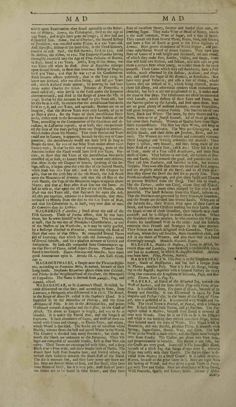 MAD MAD v/Ii'ch upon Examination they found agreeable to the Relati¬ ons of Hiftory. Seneca, the Philofopher, liv’d to the Age of 144 Years, and might have gone on longer-, if Nero had not difpatch’d him. Simon, Son ot Cleopbas, the Second Eifhop of Jerusalem, was crucified under Trajan, at a 120 Years old. And Narcijfus, Bifhop of the fame City, in the Third Century, reach’d to 166. Paul, the fir ft Hermit-, liv’d to 120. Amd St. Anthony, the Abbot, to 150. The Emperor Claudius having throughly examin’d into the Age of Titus Fullonius ot Bononia, in Italy, 'found it 150 Year?. Attila, King of the Hums, was 120 Years old when he died. Peter de Natali bus enlarges upon feveral Proofs, to fhew that Severinus, Bifhop of Tongres, liv’d 975 Years, and that he was 197 at his Confecration. Guido Donatus affirms pofitively, that in the Year 1229. he knew one Richard, who was then living ; and full 400 Years old , which Richard made appear , by proving he had bore Arms under Charles the Great. Johannes de Temporibus is much talk’d of, who ferv’d in the Field under the Emperor abovemention’d, and died in the Reign of Lewis the VII. in 114^. fo that by this Account he mull be 360 Years old ; but let this be as it will, ’tis certain that the Antediluvian Patriarchs liv’d to 7, 8, and 900 Years, and upwards: Neither are we to imagine, that the Hebrew Years were only Lunary, of 29 or 30 Days a piece ; for the Years of thefe Antediluvian Patri¬ archs, either took in the Revolution of the Four Seafons of the Year, according to the Computation of the Chaldeans and Ar¬ cadians, as Lattxntius reports; or at leaft, they comprehend¬ ed the time of the Suns puffing from one Tropick to another, which makes about Six Months. That thefe Patriarchal Years could not be Lunary, is apparent, becaufe by this way of Com¬ putation , the Antediluvians would not have liv’d fo long as People do now, for 100 of our Solar Years makes above 1200 Lunary ones •, fo that by this way of reckoning, none of the Ancients before the Flood would have liv’d 100 Years. Fur¬ ther , to fhew that the Years of the Antediluvian Patriarchs confifted of, at leaft, 12 Lunary Months, we need only obferve, that Mofes in the 7th Chapter of Genefis, fpeaking of the De¬ luge, tells us, it began upon the 17th Day of the Second Month, when Noah was 600 Year old : And in the 8th Chapter he ^dds, that on the 27th Day of the 7th Month, the Ark ftruck upon the Mountains of Armenia-, and that the 1 ft Day of the 10th Month, theTops of the Mountains began toappear above Water-, and that 40 Days after Noah fent out the Dove. At laft he tells us, that upon the ift Day of the ift Month, when Noah was 601 Years old, that Patriarch fet open the Ark. All this put together, amounts to a Demonftration, that Mofes reckon’d 12 Months from the boo to the 5oi Years of Noah, and that his Calculation is, at leaft, very near that of ours. De Conmiers dans fes Lettres. MACROEIUS (AureliusJ lived about the end of the IVth Century. Thefe of Parma affirm, that he was born there, but he owns himfelf to be a Stranger. This is certain, at leaft, that he was 6ne of Theodofiuss Chamberlains, or one of the Mailers of his Wardrobe, as it may be eanly guefted, by a Refcript direfted to Florentius, concerning the Rank of them that were of that Office. He compofed feveral Pieces full of Learning; that which he calls the Saturnalia, treats of feveral Subjects, and ’tis a pleafant mixture of Critick and Antiquities. He hath alfo compofed fome Commentaries up¬ on that Piece of Cicero, called Scipio’s Dream. Planudes Tran- flated it into Greek. Ifaacus Pont anus and Meurfius, have made good Annotations upon it. Merula lib. 2. Ant. Gall. C if alp. cap. 2. MACROCEPHALES, a People near the ThracianBofpho- rus, according to Pomponius Mela, fo named, becaufe of their Long-heads. Stephanus By^antinus places them near Colchide, and Plinius in the Neighbourhood of Cerafonte, the Metropolis of Cappadocia. The Name is derived from /acu&s, long, and ahead. MADAGASCAR, or St. Lawrence's Ifland, fo called, be¬ caufe difeovered on that Day; and according to fome, from Lawrence, a Portuguefe, who difeovered it in 1 $e<5. The French, in the Reign of Henry IV. called it the Daphine’s Ifland. It is fuppofed to be the Menuthias ot Ptolemy, and the Cerne AEthiopica of Pliny. It lies in the AEthiopian Sea, and points Weftward towards Zanguebar and the Cafres, on the Coaft of Africk. ’Tis about 50 Leagues in length, and 100 or 80 in breadth. It is under the Torrid Zone, and the Tropick of Capricorn. It hath abundance of Capes, and moft of them co¬ vered with Citron and Orange, or Ebony-Trees, and others, yvhofe Wood is fpeckled. The Rocks are of excellent white Marble, whence flows the beft and pureft Water in the World. The Country is divided into many Provinces, but thofe to¬ wards the North are unknown to the Europeans. Their Vil¬ lages are compofed of movable Koufes, fuch as four Men can carry.- Their Towns are encompaffed with Pales,- and a deep Ditch 6 or 7 Foot wide, and their Houfes built of Planks. The French have built Fort Dauphin here, and feveral others«, to defend their Colon'cs towards the South-Eaft of the Ifland. The Air is extream hot, and they have never any Snow nor Ice. Here are feveral Mines of Iron, and fine Steel; they have fome Mines of Gold , but it is very pale; moft forts of preci¬ ous Stones are to be found in their Rivers ; and they have ftore of excellent Honey, fweeter and harder than ours, rej fembiing Sugar. They make Wine or Mead of Honey, which is the moft common, Wine of Sugar; and a lort of Syder. They extract Oil from feveral Plants, Fruits, Nuts, and Grains, and have a fort of Earth as good as the Terra Sigillata of Lemnos. Here grows abundance of White Pepper, and pre¬ cious odoriferous Wood of divers Colours. They have alfo ftore of Canes of a vaft height and thicknefs, tall and round, of which they make Pots, Bottles, Violins, and Harps, Boats that will hold two Perfons, and Sedans, and take care to give them a certain Bent when young, to render them fit for their purpofe. Thele Canes which they call Bambockes, have a Pith within, much efteemed by the Indians, Arabians, and Perfi- ans, and called the Sugar of the Bamba's, or Bambocbcs. 1 hey have very good Tobacco, and alfo a fort of Hemp, whole Leaves they ufe inftead of it, which being chawed, makes them tail afleep , and afterwards renders them extraordinary chearful; but fuch as are not accuftomed to it, it makes rnadi for three or four Days. The Inhabitants are often incommoded, with Locufts, which deftroy all their Corn and Fruits; but the Natives gather up the Locufts, and feed upon them. Here are no great plenty of noifome Animals, except Crocodiles; and great Serpents, without Poifon. The Natives are of two Sorts, Black and White: The latter, by their Names and Cu- ftoms, feem to be of Jewifh Extraft. All of them go naked, but cover their Pudenda. Women of (Quality have lome flight Habit extraordinary. The Men buy their Wives, and keep as many as they can maintain. The Men are Courageous, and defpife Death; and their Arms are Javelins, Bows, and Ar¬ rows. The Women are very dilcreet and extreamly virtuous. Their Language and Writing refembles the Arabick: Their Paper is yellow, very fmooth, and fine; being made of the Inner Rind of a certain Tree, call’d Avo: Their Ink is a fore of Gum , made of a Tree call’d Arandranto, and their Pens made of Cane. They believe in one God, the Creator of Hea¬ ven and Earth; who rewards the good, and punilhesthe Bad. They call him Zanharre, and Sacrifice to him, but without Temples. They own alfo that there are Good and Evil Angcis; and are rirghtily afraid of the Devi!; and in all their Sacri¬ fices they throw the Devil the firft Bit to pacify him. Their Prieftsareufually Magicians, and give them Spells and Charms to prevent Mifchief from the Devil, They live in Hords, like the Tartars, under one Chief, whom chey rail Tfchich: Which Authority is many times ufurped by him who is moft powerful. The lateft Relation from this Illand, informs us. That the Provinces are governed by Petty Princes,or Grandees; and the People are divided into feveral Ranks. When any of the Subjects die, their Princes frize upon all their Cattle or Stock, and leave their Children nothing but their Lands. After the Death of one of thofe Grandees, their Subjects may chule another; and he is obliged to make them a Prefent. When the Grandees vifit one another, he who receives the Vifit pro- ftitutes his handfomeft Wife to the other: And the Subjefts entertain their Friends and Strangers in the fame manner. Their Princes are much delighted with Comedies. Their Co¬ medians, whom they call Secalfes, fliave themfelves clofe, and Aft in the Habit of Women, and play their Part in a Farce divertingly enough. Mandeflo. Flacourt. Dapper. MADAURA, Madara or Madura, a Town in Africk, be¬ tween Hippo and Lambefa; ’twas formerly a considerable place, and had an Academy, in which Sc. Augujlin ftudied. Apuleius was born here. Pliny, Ptolemy, Marmol. MADDESPATAN. This Port is in the Kingdom of Bif- nagar, South of Mafilipatan; and but half a League from St. Tloumas, another Port. Near it is Fort St. George, belong¬ ing to the Englifh; together with a General Faftory for every tiling that concerns the Kingdoms oiGolconia, Pegu, and Ben- gala. Tavern. Part 2. Pag. 85. MADERA, an Illand of the Atlantick Sea, towards the Weft of Barbary, and the fame which Pliny calls Cerne Atlan- tica. It is called by fome, The Queen of Iflands, becaufe of its Eeauty and Fertility. It was difeovered in 1420. by John Gonfalvo and Triflan Vafee, in the Name of the King of Portu¬ gal, who is pofiefied of it. It is covered with Woods and Fo- refts. The ch:ef Town is Funchal, or Fungal, with a Bilhop’s- See. It hath feveral little Towns, and 36 Parifhes. The Por¬ tuguefe called it Madera, becaufe they found it covered all over with Woods. They let it on Fire to fit it for Tillage; and while it was burning chey retired into their Ships, where they fullered much for want of Water. Tifs Ifland is full of Mountains, and very fruitful, pleafant Plains. It abounds with Springs, Sugar-Canes, Honey, Wax, and Corn. The beft Wine in the World is made there; and che Plants were brought over from Candia. The Clufters are about two Foot long, and proportionable in breadch. The Haven is not fate, but the Coafts arc very good. Some call it The Inacceffible Ifland, becaufe of a thick Fog that hangs always over it, wherein Ships may eafily mils their Courfe. The Defart-Ijland is di¬ vided Horn Madera by a fmall Chanel: It is called Madera's Warren, becaufe of the great Game in it. Here are eight Mills for Sawing of Wood; and they drive a great Trade in Portu¬ gal with Yew and Cedar. Here are abundance of Ring-Doves, Wild Peacocks, Quails, and Canary-Birds. Marmol of Africa. I Davity.