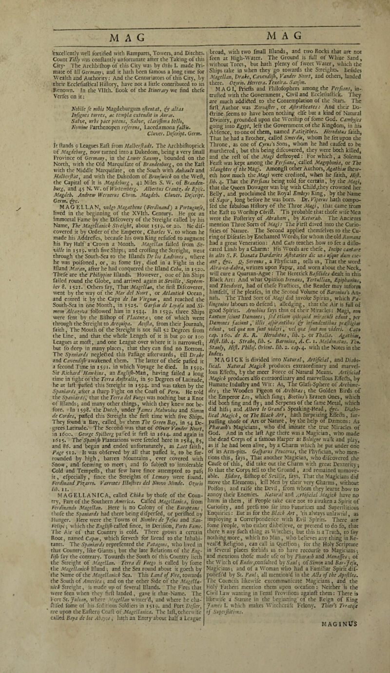 excellently well fortified with Ramparts, Towers, and Ditches. Count Tilly was conftantly unfortunate after the Taking of this City The Archbilhop of this City was by Otho I. made Pri¬ mate of all Germany ; and it hath been famous a long time for Wealth and Authority: And the Centuriators of this City, by their Ecclefiaftical Hiftory, have not a little contributed to its Renown. In the Vllth. Book of the Itinerary we find thefe Verfes on it: Nobile fe nobis Magdeburgum oftentat, fiy altas Inftgnes tunes, ac templa extendit in Auras. Salve, mbs pace potens, Salve, clarijjima hello, Nomine l’arthenopen referens, Lacedamona fall is. Cluver. Defcript. Germ. It (lands 9 Leagues Eaft from Halberftadt. The Archbifhoprick Df Magdeburg, now turned into a Dukedom, being a very fmall Province of Germany, in the Lower Saxony, bounded on the North, with the Old Marquifate of Brandenburg, on the Eaft with the Middle Marquifate, on the South with Anbault and Halberftat, and with the Dukedom of Brunfwick on the Weft, the Capital of it is Magdeburg , 42 Miles S. W. of Branden¬ burg, and 45 N. W. of Wirtember,g. Albertus Crantde Epifc. Magdeb. Andrew Wernerus Cbron. Magdeb. Cluver. Defcript. Germ. fyc. MAGELLAN, vulgo Magathens (Ferdinand) a Portuguefe, lived in the beginning of the XVIth. Century. He got an immortal Fame by the Difcovery of the Streight called by his Name, The Magellanick Streight, about 1519. or 20. He dif- covered it by Order of the Emperor, Charles V. to whom he made his Addrelfes, becaufe his own King refufed to augment his Pay Half a Crown a Month. Magellan failed from Se¬ ville in 1519. with five Ships; and crofting the Streight, went through the South-Sea to the Iflands De los Ladrones, where he was poifoned, or, as fome lay, died in a Fight in the Ifland Mar an, after he had conquered the Ifland Cebu, in 1520. Thefe are the Philippine Iflands. However, one of his Ships failed round the Globe, and arrived again at Seville, Septem¬ ber 8. 1521. Others fay. That Magellan, the firft Difcoverer, went by the way of the Mar del Noort, or Atlantick Ocean, and entred it by the Capa de las Virguas, and reached the South-Sea in one Month, in 1525. Garfias de Loyafa and 57- meon Alcana followed him in 1534. In 1539. three Ships were fent by the Biftiop of Placenta-, one of which wenc through the Streight to Arequipa. Acojla, from their Journals, faith. The Mouth of the Streight is not full $2 Degrees from the Line, and that the whole Length of it is but 90 or 100 Leagues at mod, and one League over where it is narrowed; but fo deep in many places, that they can find no Bottom. The Spaniards neglefted this Paflage afterwards, till Drake and Cavendifh awakened them. The latter of thefe pafied it a fecond Time in 1591. in which Voyage he died. In 1593. Sir Richard Hawkins, an Englifh-Mzn, having failed a long time in fight of the Terra Auftralis, in 50 Degrees of Latitude, he at laft pafied this Streight in 1594. and was taken by the Spaniards after a fharp Fight on the Coaft: of Peru. He told the Spaniards, that the Terra del Fuego was nothing but a Knot of Iflands; and many other things, which they knew not be¬ fore. In 1598. the Dutch, under fames Mahuvius and Simon de Cordes, pafied this Streight the firft time with five Ships. They found a Bay, called by them The Green Bay, in 54 De- ■ grees Latitude. The Second was that of Oliver Vander Noort, in idoo. George Spilberg pafied ic firft in 1614. and again in 1615. The Spanifh Plantations were fettled here in 1584, 85, and 86. and began and ended unfortunately, as Laet faith, Page 512. It was obferved by all that palfed it, to be fur- rounded by high, barren Mountains, ever covered with Snow, and feeming to meet; and fo fubjeft to intolerable Cold and Tempefts, that few have fince attempted to pafs It, efpecially, fince the Streights of Lemary were found. Ferdinand .Pissarro. Varrones Illuftres del Nuovo Monde. Gzorio lib. xi. MAGELLANIC A, called Chika by thofe of the Coun¬ try, Part of the Southern America. Called Magellanica, from Ferdinando Magellan. Here is no Colony of the Europeans, thofe the Spaniards had there being difperfed, of perifhed by Hunger. Here were the Towns of Nombre de Jefus and San- Felipe; which the Englifh called fince, in Derifion, Porto Fame. The Air of that Country is cold. There grows a certain Root, named Capas, which ferveth for Bread to the Inhabi¬ tants. The Spaniards reprefented the Patagons, who lived in that Country, like Giants; but the late Relations of the Eng- lifl> fay the contrary. Towards the South of this Country lieth the Streight of Magellan. Terra di Fuego is called by fome the Magellanick Ifland; and the Sea round about it goeth by the Name of the Magellanick Sea. This Land of Fire, towards the South of America and on the other Side of the Magella¬ nick Streight, is made up of feveral Iflands. The Fires that were feen when they firft landed, gave it that-Name. The Fort St. Julian, where Magellan winter’d, and where he cha¬ fe i fed fome of his.feditious Soldiers iii 1519. and Port Defier, ' are upon theEaftern Coaft of Magellanica. The laft, otherwile called Bay a de los Abayos, hath an Entry about half a League broad, with two fmall Iflands, and two Rocks that art not feen at High-Water. The Ground is full ol White Sand, without Trees, but hath plenty of lvveet Water, which the Ships take in when they go towards the Streights. Refides Magellan, Drake, Cavendifh, Vander Noort, and ochers, landed there. Osorio. Herrera. Texeira. Sanfon. MAGI, Priefts and Philofophers among the Per fans, in¬ truded with the Government, Civil and Eccleftaftick. They are much addifted to the Contemplation of the Stars. The firft Author was Zoroafler, or AJlrotheates: And their Do¬ ctrine feems to have been nothing elfe but a kind of Natural Divinity, grounded upon the Worlhip of fome God. Cambyfes going into Egypt, left the Government of the Kingdom, in his Abfence, to one of them, named Patiftthes. Herodotus faith, That he had a Brother, called Smerdis, whom he let upon the Throne, as one of Cyrus's Sons, whom he had caufed to be murthered; but this being difeovered, they were both killed, and the reft of the Magi deftroyed: For which, a Solemn Feaft was kept among the Perfans, called Magopbonia, or The Slaughter of the Magi. Amongft other Authors, Agathias Ihevv- eth how much the Magi were credited, when he faith, Hift. lib. 4. That the Perfans being told for certain, by the Magi, that the Queen Dowager was big with Child,they crowned her Belly, and proclaimed the Royal Embryo King, by the Name of Sapor, long before he was born. Dr. Viperus hath compo- led the fabulous Hiftory of the Three Magi, that came from the Eaft to Worfhip Cbrill. ’Tis probable that thofe wife Men were the Pofterity of Abraham , by Keturah. The Ancients mention Three Sorts of Magi: The Firft dived into the Curio- fities of Nature. The Second applied themfelves to the Cu¬ ring of Difeafes by Enchanted Words; for whom the old Romans had a great Veneration: And Cato teaches how to let a dillo- cated Limb by a Charm: His Words are thefe, Incipe cant are in alto S. F. Danata Dardaries Aftotaries die unit ufque dum coe- ant, fire. Q. Serenus , aPhyfician, tells us. That the word Abra-ca-dabra, written upon Papa-, and worn about the Neck, will cure a Quartan-Ague: The HeretickBaflides dealt in this Black Art: And what Opinion Irenaus, Tertullian, Epiphanius, and Theodoret, had of thefe Practices, the Reader may inform himfelf, if he pleafes, in the Second Volume of Baronius’s An¬ nals. The Third Sort of Magi did invoke Spirits, which Pa- lingenius labours to defend; alledging, that the Air is full of good Spirits. Arnobius fays thus of their Miracles: Magi, non tantum feiunt Dsmones; fed etiam qukquid miraculi edunt, per Damones faciunt, illis afpirantibus 1if infundentibus pr&ftigias edunt, vel qua non funt videri, vel qua funt non vidcri. Cato cap. 1 do. de R. R. Herodotus, lib. 3. or Thalia. Agathias, Hift. lib. 4. Strabo, lib. Baronins, A.C. 1. Maldonatus. Th». Stanly, Hift. Philof. Orient, lib. 2. cap. 4. with the Notes in the Index. MAGICK is divided into Natural, Artificial, and Diabo¬ lical. Natural Magick produces extraordinary and marvel¬ lous Effects, by the meer Force of Natural Means. Artificial Magick produces alfo extraordinary and marvellous Effects, by Humane Induftry and Wit: As, The Glafs-Sphere of Archime¬ des-, the Wooden Pifgeon of Ar chit as; the Golden Birds of the Emperor Leo, which fung; Boetius's Brazen Ones, which did both fing and fly; and Serpents of the fame Metal, which did hifs; and Albert le Grand's Speaking-Head, fiyc. Diabo¬ lical Magick, or The Black Art, hath lurprizing Effefts, fur¬ pairing thofe of Art or Nature, by the help of Damons: As Pharaoh's Magicians, who did imitate the true Miracles of God. And in the laft Age there was a Magician, who made the dead Corps of a famous Harper at Boloigne walk and play, as if he had been alive, by a Charm which he put under one of its Arm-pits. Gafparus Peucerus, the Phyfician, who men¬ tions this, fays, That another Magician, who difeovered the Caufe of this, did take out the Charm with great Dexterity; fo that the Corps fell to the Ground , and remained unmove¬ able. Ifidore, Biftiop of Seville, lays, That the Magicians did move the Elements; kill Men by their very Charms, without Poifon; and raife the Devil, from whom they learnt how to annoy their Enemies. Natural and Artificial Magick have no harm in them, if People take care not to awaken a Spirit of Curiofity, and prefs too far into Futurities and Superftitious Enquiries: Eut as for the Black Art, ’tis always unlawful, as imploying a Correfpondence with Evil Spirits. There are fome People, who either disbelieve, or pretend to do fo, that there is any fuch thing as W itches; but this is a Truth, to lay nothing more, which no Man, who believes any thing in Re¬ veal’d Religion , can call in Queftion; for the Holy Scripture in feveral places forbids us to have recourfe to Magicians; and mentions thofe made ufe of by Pharaoh and Manaffes; of the Witch of Endor, confulted by Saul-, of Simon and Bar-Jefu, Magicians; and of a Woman who had a Familiar Spirit dif- poliefs’d by St. Paul; all mention’d in the Alls of the Apoftles. The Councils likewife excommunicate Magicians, and the Holy Fathers mention them upon occafion: Neither is the Civil Law wanting in Penal Provifions againft them: There is likewife a Statute in the beginning of the Reign of King James I. which makes Witchcraft Felony. Thiers Treatije of Superftitious. MAGIN S