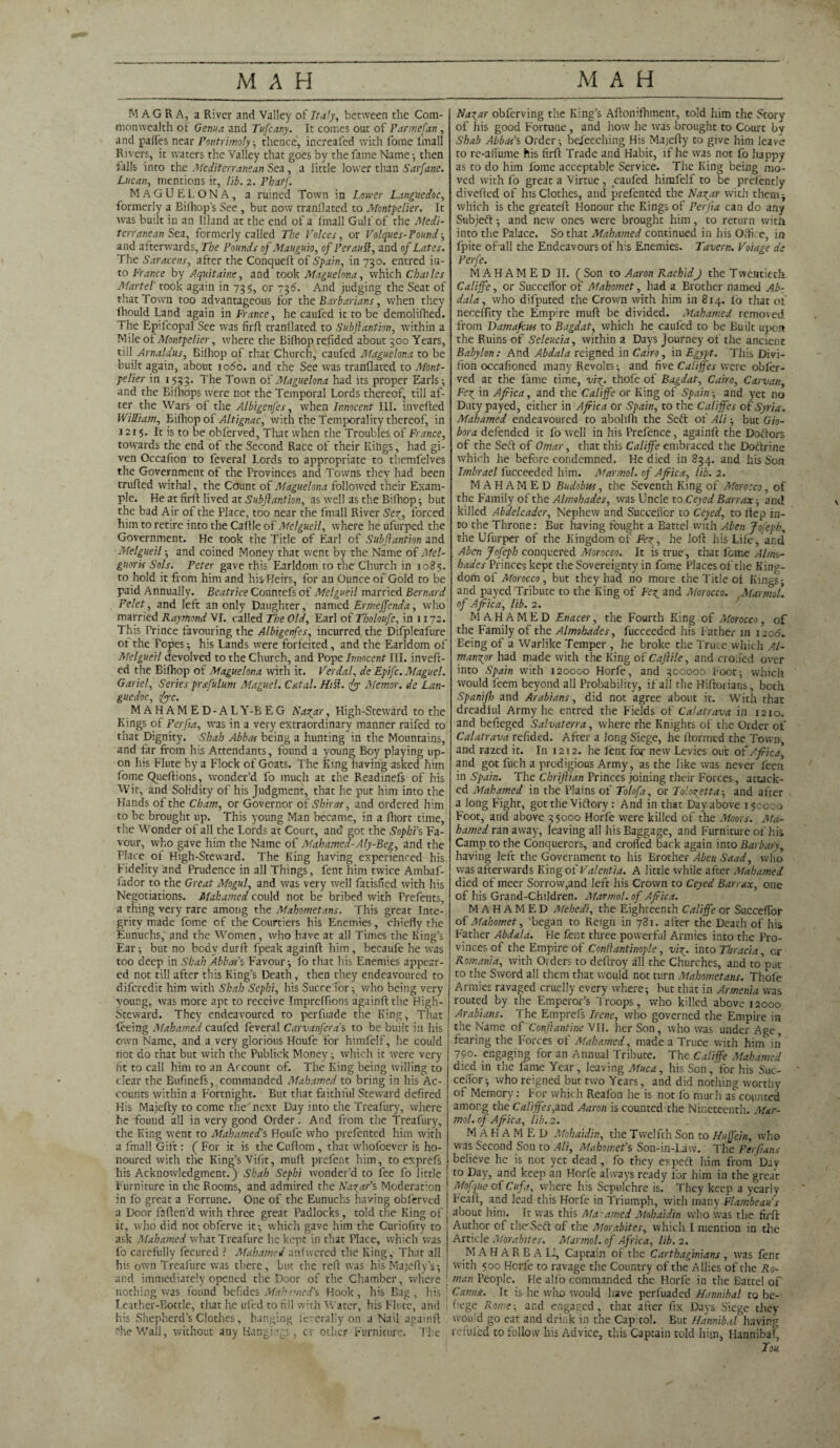 MAGRA, a River and Valley of Italy, between the Com¬ monwealth of Genua and Tufcany. It comes out of Parmefan, and paifes near Fontrimoly-, thence, increafed with fome final! Rivers, it waters the Valley that goes by the fame Name; then falls into the Mediterranean Sea, a little lower than Sarfane. Lucan, mentions it, lib. 2. Pharf. MAGUELONA, a ruined Town in Lower Languedoc, formerly a Bilhop’s See , but now tranllated to Montpelier. It was built in an Illand at the end of a (mall Gulf of the Medi¬ terranean Sea, formerly called The Voices, or Volques-Pound; and afterwards. The Pounds of Mauguio, of Perautt, and of Lates. The Saracens, after the Conqueft of Spain, in 730. entred in¬ to France by Aquitaine, and took Maguelona, which Charles Martel' took again in 735, or 736. And judging the Seat of that Town too advantageous for the Barbarians, when they lhould Land again in France, he caufed ic to be demolifhed. The Epifcopal See was firft tranllated to Subftantion, within a Mile of Montpelier, where che Bifhop refided about 300 Years, till Arnaldus, Bilhop of that Church, caufed Maguelona to be built again, about 1060. and the See was tranfiared to Mont¬ pelier in 1533. The Town of Maguelona had its proper Earls ; and the Bifliops were not the Temporal Lords thereof, till af¬ ter the Wars of the Albigenfes, when Innocent III. invefted William, Bifhop of Altignac, with the Temporality thereof, in 1215. It is to be obferved, That when the Troubles of France, towards the end of the Second Race of their Kihgs, had gi¬ ven Occafion to feveral Lords to appropriate to themfelves the Government of the Provinces and Towns they had been trufled withal, the Count of Maguelona followed their Exam¬ ple. He at firfl lived at Subjlantion, as well as the Bilhop ; but the bad Air of the Place, too near the fmall River Sez, forced him to retire into the Caff le of Melgueil, where he ufurped the Government. He took the Title of Earl of Subjlantion and Melgueil ; and coined Money that went by the Name of Mel- guoris Sols. Peter gave this Earldom ro the Church in 1085. to hold it from him and his Heirs, for an Ounce of Gold to be paid Annually. Beatrice Countefs of Melgueil married Bernard Pelet, and left an only Daughter, named Ermeffenda, who married Raymond VI. called The Old, Earl of Tholoufe, in 1172. This Prince favouring the Albigenfes, incurred the Difpleafure ot the Popes-, his Lands were forfeited, and the Earldom of Melgueil devolved to the Church, and Pope Innocent III. inveft¬ ed the Bifhop of Maguelona with it. Verdal, de Epifc.Maguel. Gariel, Series prstfulum Maguel. Fatal. Hitt, fy Memor. de Lan¬ guedoc, <fyc. MAHAMED-ALY-BEG Nazar, High-Steward to the Kings of Perfia, was in a very extraordinary manner raifed to that Dignity. Shah Abbas being a hunting in the Mountains, and far from his Attendants, found a young Boy playing up¬ on his Flute by a Flock of Goats. The King having asked him fome Queftions, wonder’d fo much at the Readinefs of his Wit, and Solidity of his Judgment, that he put him into the Hands of the Cham, or Governor of Shir as, and ordered him to be brought up. This young Man became, in a fliort time, the Wonder of all the Lords at Court, and1 got the Sophi’s Fa¬ vour, who gave him the Name of Mahamed-Aly-Beg, and the Place of High-Steward. The King having experienced his. Fidelity and Prudence in all Things, Lent him twice Ambaf- lador to the Great Mogul, and was very well fatisfied with his Negotiations. Mahamed could not be bribed with Prefents, a thing very rare among the Mahometans. This great Inte¬ grity made fome of the Courtiers his Enemies, chiefly the Eunuchs, and the Women, who have at all Times the King’s Ear; but no body durft fpeak againft him, becaufe he was too deep in Shah Abbas' s Favour; fo that his Enemies appear¬ ed not till after this King’s Death, then they endeavoured to difcredit him with Shah Sephi, his Succelfor; who being very young, was more apt to receive Impreffions againft the High- Steward. They endeavoured to perfuade the King, That feeing Mahamed caufed feveral Carvanfera’s to be built in his own Name, and a very glorious Houfe for himfelf, he could not do that but with the Publick Money; which ic were very fit to call him to an Account of. The King being willing to clear the Bufinefs, commanded Mahamed to bring in his Ac¬ counts within a Fortnight. But that faithful Steward defired His Majefty to come the next Day into the Treafury, where he found all in very good Order. And from the Treafury, the King went to MabamecTs Houfe who prefented him with a fmall Gift: ( For it is the Cuftom , that whofoever is ho¬ noured with the King’s Vifit, muft prefent him, to exprefs his Acknowledgment.) Shah Sephi wonder’d to fee fo little Furniture in the Rooms, and admired the Nazar's, Moderation in fb great a Fortune. One of the Eunuchs having obferved a Door faften’d with three great Padlocks, told the King of it, who did not obferve it; which gave him the Curiofuy to ask Mahamed what Treafure he kept in that Place, which was fb carefully fecured ? Mahamed anfwered the King, That all his own Treafure was there, but the refi was his Majefty’s; and immediately opened the Door of the Chamber, where I nothing was found befides Mahnncd’s Hook, his Bag, his | Leather-Bottle, that he ufed to fill with Water, his Flute, and 1 his Shepherd’s Clothes, hanging severally on a Nail againft ?he Wall, without any Hangings, c-r othcF Furniture. The Nazar obferving the King’s Aftonilhment, told him the Story of his good Fortune, and how he was brought to Court by Shab Abbas's Order; bejeeching His Majefty to give him leave to rc-aflume his firft Trade and Habit, if he was not fo happy as to do him fome acceptable Service. The King being mo¬ ved with fo great a Virtue, caufed himfelf to be prefently divefted of his Clothes, and prefented the Nagar with them; which is the greateft Honour the Kings of Perfia can do any Subject; and new ones were brought him, to return with into the Palace. So that Mahamed continued in his Office, in fpite of all the Endeavours of his Enemies. Tavern. Voiage de Perfe. MAHAMED II. (Son to Aaron RachidJ the Twentieth. Califfe, or Succelfor of Mahomet, had a Brother named Ab¬ dula , who difputed the Crown with him in 814. lo that of necelTity the Empire muft be divided. Mahamed removed from Damafass to Bagdat, which he caufed to be Built upon the Ruins of Seleucia, within a Days Journey of the ancient Babylon: And Abdala reigned in Cairo, in Egypt. This Divi- fion occafioned many Revolts; and five Califfes were obler- ved at the fame time, viz- thofe of Bagdat, Cairo, Car van, Fez ’n Africa, and the Califfe or King of Spain; and yet no Duty payed, either in Africa or Spain, to the Califfes of Syria. Mahamed endeavoured to abolifh the Seft of Ali; but Gio- bora defended it fo well in his Prefence, againft the Doctors of the Seft of Omar, that this Califfe embraced the Doftrine which he before condemned. He died in 834. and his Son Imbrael fucceeded him. Marmot, of Africa, lib. 2. MAHAMED Budobus, the Seventh King of Morocco, of the Family of the Almohades, was Uncle to Ceyed Barr ax; and killed Abdelcader, Nephew and Succefior to Ceyed, to ltep in¬ to the Throne: But having fought a Battel with Aben Jofeph, the Ufurper of the Kingdom of Fez, he loft: his Life, and A ben Jofeph conquered Morocco. It is true, that feme Al mo- hades Princes kept the Sovereignty in fome Places of the King¬ dom of Morocco, but they had no more the Title of Kings; and payed Tribute to the King of Fez and Morocco. Mar mol. of Africa, lib. 2. MAHAMED Enacer, the Fourth King of Morocco, of the Family of the Almohades, fucceeded his Father in 120b. Eeing of a Warlike Temper , he broke the Truce which Al- manzor had made with the King of Cajlile, and eroded over into Spain with 120000 Horfe, and 300000 Foot; which would feem beyond all Probability, if all the Hiftorians, both Spanifh and Arabians, did not agree about ic. With that dreadful Army he entred the Fields of Calatrava in 1210. and befieged Salvaterra, where the Knights of the Order of Calatrava refided. After a long Siege, he ftormed the Town, and razed it. I11 1212. he lent for new Levies out of Afiica, and got fuch a prodigious Army, as the like was never feen in Spain. The Chrijlian Princes joining their Forces, attack¬ ed Mahamed in the Plains of Tolofa, or Tolozetta-, and after a long Fight, got the Viftory : And in that Day above isccco Foot, and above 35000 Horfe were killed of the Moors. Ma¬ hamed ran away, leaving all his Baggage, and Furniture of his Camp to the Conquerors, and eroded back again into Barbary, having left the Government to his Brother Abeu Saad, who was afterwards King of Valentia. A little while after Mahamed died of meer Sorrow,and left his Crown to Ceyed Bar, ax, one of his Grand-Children. Marmot, of Africa. MAHAMED Mehedi, the Eighteenth Califfe or Succelfor of Mahomet, began to Reign in 781. after the Death of his Father Abdala. He fent three powerful Armies into the Pro¬ vinces of the Empire of Conllantinople, viz• into Thracia, cr Romania, with Orders to deftroy all the Churches, and to put to the Sword all them that would not turn Mahometans. Thole Armies ravaged cruelly every where; but that in Armenia was routed by the Emperor’s Troops, who killed above 12000 Arabians. The Emprefs Irene, who governed the Empire in the Name of Conftantine VII. her Son, who was under Age, fearing the Forces of Mahamed, made a Truce with him in 790. engaging for an Annual Tribute. The Califfe Mahamed died in the fame Year, leaving Muca, his Sen, for his Suc- cefibr-, who reigned but two Years, and did nothing worthy of Memory: For which Reafon he is not fo much af counted among the Califfes,and Aaron is counted the Nineteenth. Mar¬ mot, of Africa, lib.2. MAHAMED Mohaidin, the Twelfth Son to Huffein, who was Second Son to Ali, Mahomet's Son-in-Law. The Per fans believe he is not yet dead , fo they expeft him from Day to Day, and keep an Horfe always ready for him in the great Mofqiie of Cuft, where his Sepulchre is. They keep a yearly Feaft, and lead this Horfe in Triumph, with many Flambeau’s about him. Tc was this Ma'amed Mohaidin who was the firft Author of the'Seft of the Morabites, which I mention in the Article Morabites. Marmot, of Africa, lib. 2. M AH ARBAI..', Captain of the Carthaginians , was fent with 500 Horfe to ravage the Country of the Allies of che Ro¬ man People. He alfo commanded the Horfe in the Battel of Carina. It is he who would have perfuaded Hannibal to be- nege Rome; and engaged, that after fix Days Siege they would go eat and drink in the Cap tol. But Hannibal having refilled to follow his Advice, this Captain told him, Hannibal, Ton