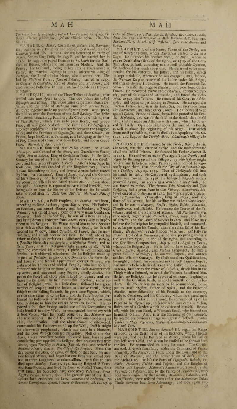 X Tou know bow to vanquifh, but not how to make ufe of the Vi¬ ctory Vincere qniJe.ni fen, fed uti victoria nefeis. Tit. Liv. lib. 22. M A H A U D, or Maud, Countefs of Bolonia and Dammar - tin, was the only Daughter and Heirefs to Renaud, Earl of Dammar tin and Ide. In 1201. (he was betrothed to Philip of France, Son to King Philip the Augull-, and he married her in 1216. In 1233. lhe payed Homage to St. Lewis for the Earl¬ dom of Bolonia, which file had from her Mother. And the Prince, her Husband, being killed at the Tournament at Corbie, (he married Alphonfo in 1235. afterwards Ring of Portugal,' the Third of that Name, who divorced her. She had by Philip of France, Jane of Bolonia, married in 1245. to Gaucher de Chaflillon, Lord of Montjoy and St. Agnen, and died without Poftericy. In 1251. Mahaud founded an Hofpital at Bolonia. MAKE QU I L, one of the Three Tribes of Arabians, that eroded over into Africa in 999. The two others are called Efquequin and Hilda. Thefe two latter came from Arabia De¬ fer t a , and the Tribe of Mahequil came from Arabia Fxlix. All three together made up 50000 fighting Men, who fpread themfelves over the Provinces of the Eall-Barbary. The Tribe of Mahequil contains 23 Families-, the Chief of which is, that of Vled-Maftar, which may raife 3600 Horfe, and 30000 Foot, all very good Soldiers. The Family of Vled-Huffein is all'o very confiderable: Their Quarter is between the Kingdom of Fe^ and the Province of Segelmeffa■, and their Cheque, or Prince, kept his Court at Garciluyn, now belonging to the King olFe^, There is of them about dcoo Horfe, and above 50000 Foot. Marmot, of Africa, lib. 1. M A H O M A D, furnamed line Haben Hamur , or Alabib Almangor, was General of the Moors, and Guardian to Young Hijfen, Son to Alhaca, Ring of Cor dub a in Spain. In the Xth. Century he entred 52 Times into the Country of the Chrifii- ans, and had generally good Succefs. After a long Siege he took Leon, and was dreaded all the Kingdom over; leveral Towns furrendring to him, and feveral Armies being routed by him , but Varamond, King of Leon , flopped the Currant of his Victories; for, having allembled all the Forces of his Kingdom, he killed in one Battel 70000 Moors: It was about An. 998. Mahomad is reported to have killed himfelf, not bemg able to bear the Shame of his Defeat ■, for he would take no Food after it. Roderick. Morales. Marianas Hill, of Spain. MAHOMET, a Falfe Prophet, an Arabian; was born , according to fome Authors, upon May 5. 570. His Father, an Heathen, was named Abdala -, and his Mother, a Jewifh Woman, was called Etnine■, both of a very mean Condition. However, thofe of his Seft fay, he was of a Royal Family ■, and bring down a Pedegree from Adam, every way as imper¬ tinent as his Religion His Wrants forced him to be a Servant to a rich Arabian Merchant ■, who being dead , he fo well cajolled his Widow, named Cadiche, or Tadige, that he mar¬ ried her, and at Iaft became her Heir. He made ufe of his Eftate to fatisfy his Ambition : Alfociated himfelf to Batiras, a Jacobite Heretick •, to Sergius, a Neftorian Monk, and to lome Jews, that his Religion might partake of all. With them he compiled his Alcoran, a piece full of impertinent Stories, as is obferved ellewhere. So his Religion made up in part of Judaifm, in part of the Dreams of the Hereticks, and fitted to the fenfual Appetites of corrupt Nature, was embraced by Thieves and wicked People, who had no fenfc either of true Religion or Honefly. W ith fuch Mahomet took up Arms, and conquered many People, chiefly Arabia. He put to the Sword all thofe who refufed to fubmit, and em¬ brace his Religion. By fuch means this Impohor, under co¬ lour of Religion, was, in a little time, followed by a great number of People ■, and the better to deceive them , being fubjeft to the Falling-Sicknefs, he got a tame Pigeon, which, at that time came up to his Ear , and the Falfe Prophet per- liiaded his Followers, that it was the Angel Gabriel, lent from God to diftate to him the Orders he was to follow. It is re¬ ported alfo, that having cauled one of his Companions to hide himfelf in a dry Well, he commanded him to cry with a loud Voice, when he fhould come by, that Mahomet was the true Prophet. He did fo, and every one wondering at this-, the Impohor, leaft the Cheat fhould be difeovered, commanded his Followers to fill up the Well, leaf! it might be afterwards prophaned, which was done in a Moment, and the poor Wretch perifhed miferably. Moll of the Ara¬ bians, a very inconftant Nation, followed him, but the moh confidering part oppofed his Defigns^ then Mahomet fled from Mecca, upon Tburfday or Friday, July 16. 622. and retired to Medinat Alnabi, that is. The City of the Prophet. From that day begins the AEra, or Egira, of thofe of that Sell. He mar¬ ried feveral Wives, and begot but one Daughter, called Fati¬ ma, or three Daughters, as others affirm. He is faid to have died upon Monday, June 17. 631. having Reigned 8 Years, and fome Months, and lived 63 Lunar or Arabick Years, fince that time, his SuccefTors have conquered Palaflina, Syria, Egypt, Per fa, Greece, dye. The greateft part of our Hemi- l'phere hath embraced his Law. Zonaras and Cedrenus. Jo¬ hannes Damafcenus. IJ'mael. Vincent de Beauvais, libi 24. cap. 4. Peter of Cluny, cent. Sell. Savac. Blondus, lib. 5. dec. 1. San-' derus bar. 125. Vol at err anus in- Atah. Baronins A. C. 622, 730. Mariana lib. 7. de reb. Hifp. Poftellus, dye. Vide Alcoran and Egira. MAHOMET I. of the Name, Sultan of the Turks, was one of Baja^et I’s Sons, whom Tamerlain caufed to die in a Cage. He fuceeded his Brother Mofes, or Mufa, whom he put to Death about 816. of the Egira, or 1413. of the Chri- Ilian /Era, at leaft, according to the moft probable Opinion, for Authors differ much about this. He deferved to be com¬ mended for his Viftories, his Juftice, and his Faith, which he kept inviolable, whenever he was engaged and, indeed, the Ottoman Empire recovered its Luftre under his Reign, and that of Amur at II. his Son. He forced the Prince of Ca- ramania to raife the Siege of Bagdat, and took fome of his Towns. He recovered Pontus and Cappadocia, conquered Ser- via, part of Sclavonia and Macedonia , and forced the Vala- chi ans to pay him Tribute. He removed his Court to Adria- nople, and began to get footing in Thracia. He ravaged the Venetian Territories, near the Ionian Sea, but they took from him Lampfacum, and fome other Towns. He alfo waged Wrar againft IJmael, Prince of Sinopi, becaufe he protefted his Bro¬ ther Mujlapha, and was fo thankful to the Greeks that feiz’d him, that he made an Alliance with them, which he obfer¬ ved faithfully. Opinions differ about the time of his Death, as well as about the beginning of his Reign. That which feems moft probable is, that he died of an Apoplexy, An. Ch. 1421. and 824. of the Turkifh /Era. Chalcondyle hill, of the Turks. MAHOMET II. furnamed by the Turks, Bojuc, that is. The Great, was the Terror of Europe, and the moft fortunate of all the Infidel Princes. He fucceed his Father Amur at II. in 1451. He refolved to make War againft the Greeks, and begun by (hutting up all the Palfages, by which they might receive any help from other Princes, and prelfed fo vigo- roufly upon them, that he took the City of Conftantinople up¬ on a Tuefday, May 29. 1453. That of Trebizynda fell into his hands in 1461. He Conquered 12 Kingdoms, and took above 200 Towns. In 1456. he befieged Belgrade with a powerful Army, but receiving a Wound in an Alfault, he was forced to retire. The famous John Hunniades and John Capifiran, had a great fhare in that Viftory. Afterwards Ma¬ homet entred into Albania in 1457. but was vigoroufly beaten out by Scanderbeg. Vfumcaffan, King of Perfia, took alfo fome of his Towns-, but his Deftiny was to be a Conqueror, and fo he was in Hungary, Perfia, My fa, Bofnia , Valachia, Tranflvania, and Albania. He became the Terror of the Ve¬ netians, and of the Knights of Rhodes. All Peloponnefus was conquered, together with Carinthia, Stiria, Sinopi, the Ifland of Metelin, and the Town of Otranto in Italy, and if we may believe the Infcription he compofed himfelf, and command¬ ed to be put upon his Tomb, after the rehearfal of his Ex¬ ploits , He defigned to take Rhodes the Strong, and Italy the Proud. He died at Nicomedia, as he was preparing to carry the War into Egypt, in 886 of the Egira, and according to the Chriftians Computation , May 3. 1481. Aged 52 Years, whereof he Reigned 31. He is laid to have underftood the Greek, Latin, Arabick, and Perfian Languages; he had a great Skill in Aftrologv -, he was well-Iliaped , and wanted neither Wit nor Courage. By thefe excellent Qualifications, he might, indeed, be compared to the moft famous Hero’s, had not his Debaucheries darkned the Luftre of his Aftions. Dracula, Brother to the Prince of Valachia, ftruck him in the Thigh with a Poinard, to avoid the Violence he offered him. He had no Religion, for he approved of none, laughing as well at the Chriftian Faith, as at the Superftitfon of his Fa¬ thers. His Probity was no more to be commended, for he put to Death Stephen, Prince of Bofnia, and the Prince of Metelin, notwithftanding of his Promife to the contrary- made to Comnenus, and his Children, whom he treated moft cruelly. And to fay all in a word, he commanded 14 of his Pages to be ripped up, to know who had eaten a Melon, ftolen out of a Garden which he cultivated himfelf. He cut off, with his own Hand, a Woman’s Head, who feemed too beautiful to him. And, after the Storming of Conflantinople, he treated our Saviour’s Image with great difrefpeft. Paulus Jovius in Elog. Vigenerus, Conlin. of Chancondyle. Leunclavius in Pand. Turc. MAHOMET III. Son to Amurath III. began his Reign in 1595. by the Death of 21 of his Brothers, whofe Throats were cut, and by the Death of 10 Wives, whom his Father had left with Child, and whom he caufed to be thrown into the Sea. He commanded his Army but once. The Chrifti¬ ans took Strigonia from him, under the Command of Prince Mansfelt, Alba Regalis, in idol, under the Command of the Duke of Mercxur, and the Lower Town of Buda, under the Arch-Duke. He loft the Forts of Viffegrade, Baboch, Pe¬ tr ini a , Haduam, Palota, and Vefprin and the Knights of Malta took Lepanto. Mahomet'% Armies were routed by the Vay vodc of Valachia, and by the Prince of Tranflvania, who beat Sinan Baffa. By that means, Moldavia, Valachia, and Tranfilvania, were refeued from under the Mahometan Yoke. Thefe however had fome Advantage, and took again two