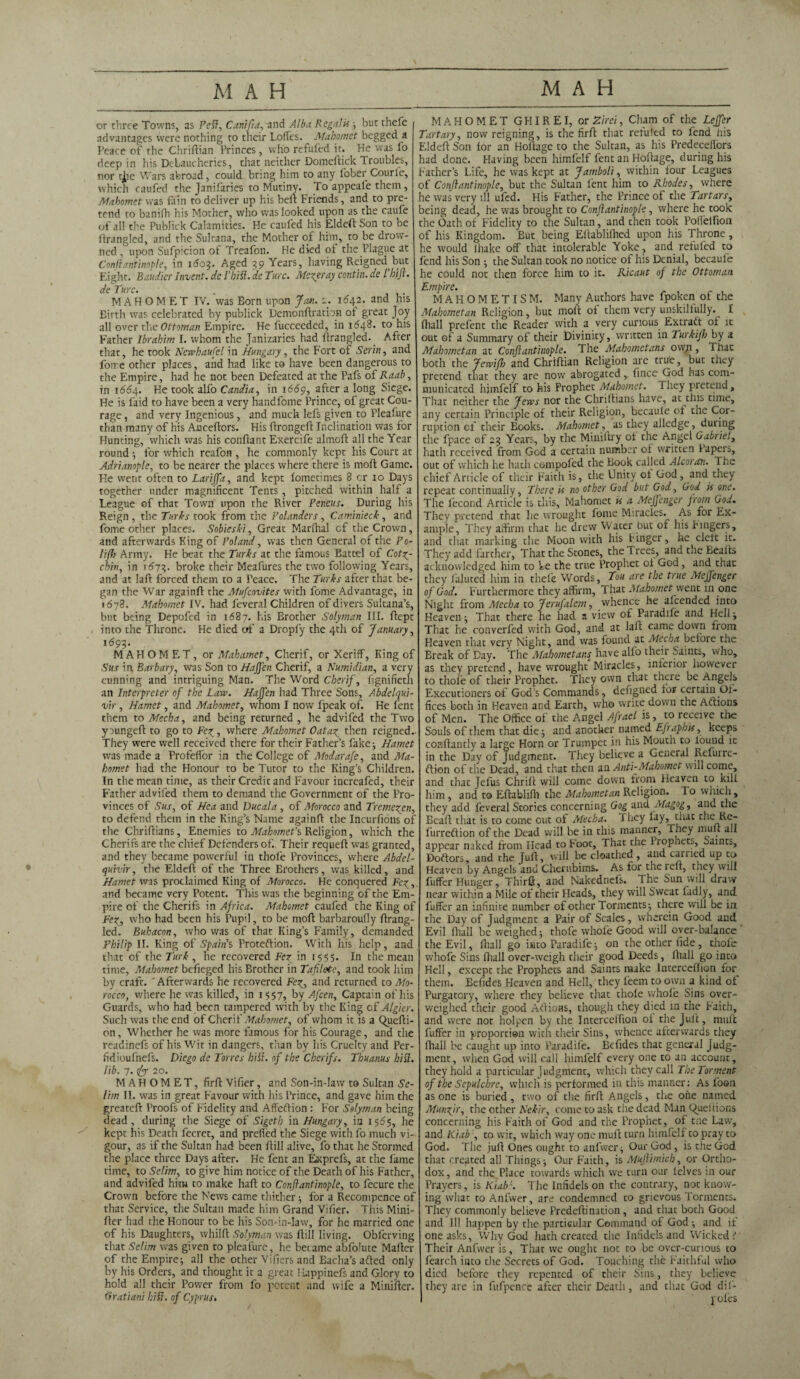 or three Towns, as Petf, Canifta, and Alba Regal is ; but thefe advantages were nothing to their Loffes. _ Mahomet begged a Peace of the Chriftian Princes, who refufed it. He was fo deep in his Debaucheries, that neither Domeftick Troubles, nor tjie Wars abroad, could bring him to any l'ober Courie, which caufed the Janilaries to Mutiny. To appeafe them, Mahomet was fain to deliver up his belt Friends, and to pre¬ tend to banifh his Mother, who was looked upon as the caufe of ail the PubJick Calamities. He caufed his Eldeft Son to be ftrangled, and the Sultana, the Mother of him, to be drow¬ ned , upon Sufpicion of Treafon. He died of the Plague at Conftantinople, in 1603. Aged 39 Years, having Reigned but Eight. Baudier Invent, de I’hift. de Turc. Metier ay contin. de l bift. de Turc. . MAHOMET IV. was Born upon Jan. 2. 1642. and his Birth was celebrated by publick Demonftratbn of great Joy all over the Ottoman Empire. He fucceeded, in 1548. to his Father Ibrahim I. whom the Janizaries had ftrangled. After that, he took Newhaufel in Hungary , the Fort of Serin, and force other places, and had like to have been dangerous to the Empire, had he not been Defeated at the Pafs of Raab, in 1664. He took alfo Candia, in 1669, after a long Siege. He is laid to have been a very handfome Prince, of great Cou¬ rage , and very Ingenious, and much lefs given to Pleasure than many of his Anceftors. His ftrongeft Inclination was for Hunting, which was his conftant Exercife almoft all the Year round ; for which reafon , he commonly kept his Court at Adrianople, to be nearer the places where there is mod Game. He went often to Larijfa, and kept lometimes 8 cr 10 Days together under magnificent Tents, pitched within half a League of that Town upon the River Peneus. During his Reign , the Turks took from the Polanders, Caminieck , and fome other places. Sobieski, Great Marlhal cf the Crown, and afterwards King of Poland, was then General of the Po- liftj Army. He beat the Turks at the famous Battel of Cotz- chin, in 1673. broke their Meafures the two following Years, and at laft forced them to a Peace. The Turks after that be¬ gan the War again!! the Mufcovites with fome Advantage, in 1678. Mahomet IV. had feveral Children of divers Sultana’s, but being Depofed in 1687. his Brother Solyman III. fiept into the Throne. He died of a Dropfy the 4th of January, ^93- MAHOMET, or Mahamet, Cherif, or Xeriff, King of Sus in Barbary, was Son to HaJJen Cherif, a Numidian, a very cunning and intriguing Man. The Word Cherif, fignifieth an Interpreter of the Law. Haffen had Three Sons, Abdelqui- vir , Hamet, and Mahomet, whom I now fpeak of. He lent them to Mecha, and being returned , he advifed the Two youngeft to go to Fez , where Mahomet Oat a? then reigned. They were well received there for their Father’s fake-, Hamet was made a Profeffor in the College of Modarafe, and Ma¬ homet had the Honour to be Tutor to the King’s Children. In the mean time, as their Credit and Favour increafed, their Father advifed them to demand the Government of the Pro¬ vinces of Sus, of Hea and Due ala , of Morocco and Tremezen, to defend them in the King’s Name againfl the Incurfions of the Chriftians, Enemies to Mahomet's Religion, which the Cherifs are the chief Defenders of. Their requef! was granted, and they became powerful in thole Provinces, where Abdel- quivir, the Eldeft of the Three Brothers, was killed, and Hamet was proclaimed King of Morocco. He conquered Vex, and became very Potent. This was the beginning of the Em¬ pire of the Cherifs in Africa. Mahomet caufed the King of Fez■> who had been his Pupil, to be moft barbaroufly ftrang¬ led. Buhacon, who was of that King’s Family, demanded Philip II. King of Spains Proteftion. With his help, and that of the Turk , he recovered Fez in 1555. In the mean time, Mahomet befieged his Brother in Tafiletc, and took him by craft.  Afterwards he recovered Fez, an^ returned to Mo¬ rocco, where he was killed, in 1557, by Afcen, Captain of his Guards, who had been tampered with by the King cf Algier. Such was the end of Cherif Mahomet, of whom it is a Quefti- on. Whether he was more famous for his Courage, and the readinefs of his Wit in dangers, than by his Cruelty and Per- fidioufnefs. Diego de Torres hilt, of the Cherifs. Thu anus hill, lib. 7. rfty 20. MAHOMET, firft Vifier, and Son-in-law to Sultan Se¬ lim II. was in great Favour with his Prince, and gave him the greateft Proofs of Fidelity and Affeftion : For Solyman being dead, during the Siege of Sigeth in Hungary, in 1565, he kept his Death fecret, and prefied the Siege with fo much vi¬ gour, as if the Sultan had been ftill alive, fo that he Stormed the place three Days after. He fent an Esprefs, at the lame time, to Selim, to give him notice of the Death of his Father, and advifed him to make haft to Conftantinople, to fecure the Crown before the News came thither 5 for a Recompence of that Service, the Sultan made him Grand Vifier. This Mini- fter had the Honour to be his Son-in-law, for he married one of his Daughters, whilft Solyman was ftill living. Obferving that Selim was given to pleafure, he became abfolute Mailer of the Empire; all the other Vificrs and Eacha’s afted only by his Orders, and thought it a great Happinefs and Glory to hold all their Power from fo potent and wife a Minifter. Gratiani hift. of Cyprus. MAHOMET G HIR E I, or Zirei, Cham of the Lejfer Tartary, now reigning, is the firft that reluted to fend his Eldeft Son lor an Hoftage to the Sultan, as his Predeceilors had done. Having been himfelf fent an Hoftage, during his Father’s Life, he was kept at Jamboli, within four Leagues of Conftantinople, but the Sultan lent him to Rhodes, where he was very ill ufed. His Father, the Prince of the Tartars, being dead, he was brought to Conftantinople, where he took the Oath of Fidelity to the Sultan, and then took Polfelfion of his Kingdom. But being Eftabliftied upon his Throne, he would lhake off that intolerable Yoke, and refufed to fend his Son •, the Sultan took no notice of his Denial, becaufe he could not then force him to it. Ricaut of the Ottoman Empire. MAHOMETISM. Many Authors have fpoken of the Mahometan Religion, but molt of them very unskillully. I fhall prelent the Reader with a very curious Extraft of it out of a Summary of their Divinity, written in Turkifh by a Mahometan at Conftantinople. The Mahometans ow;i, That both the Jewifh and Chriftian Religion are true, but they pretend that they are now abrogated, fince God has com¬ municated himfelf to his Prophet Mahomet. They pretend , That neither the Jews nor the Chriftians have, at this time, any certain Principle of their Religion, becaule eft tne Cor¬ ruption cf their Books. Mahomet, as they alledge, during the fpace of 23 Years, by the Miniftry of the Angel Gabriel, hath received from God a certain number of written lapeis, out of which he hath compofed the Book called Alcoran. 1 he chief Article of their Faith is, the Unity of God, and they repeat continually, There is no other God but God, God is one. The fecond Article is this, Mahomet is a Meffenger from God. They pretend that he wrought lonie Miracles. As for Ex¬ ample, They affirm that he drew Water Out of his Fingers, and that marking the Moon with his Finger, he clett it. They add farther, That the Stones, the Trees, and tne Bealts acknowledged him to be the true Prophet of God, and that they faluted him in thefe Words, Tou are the true Meffenger of God. Furthermore they affirm, That Mahomet went 111 one Night from Mecha to Jerufalem, whence he alcended into Heaven; That there he had a view of Paradife and Hell; That he converfed with God, and at laft came down from Heaven that very Night, and was found at Mecha before the Break of Day. The Mahometans^ have alfo their Saints, who, as they pretend, have wrought Miracles, inferior however to thole of their Prophet. They own that there be Angels Executioners of God’s Commands, dengned for certain Of- fices both in Heaven and Earth, who write down the Adlions of Men. The Office of the Angel Afrael is, to receive the Souls of them that die; and another named Efraphis, keeps conftantly a large Horn or Trumpet in his Mouth to lound ic in the Day of Judgment. They believe a General Refurre- ftion of the Dead, and that then an Anti-Mahomet will come, and that jefus Chrift will come down from Heaven to kill him , and to Eftablifh the Mahometan Religion. To which , they add feveral Stories concerning Gog and At agog, and the Beaft that is to come out of Mecha. They fay, that the Re- lurreftion of the Dead will be in this manner. They mult all appear naked from Head to Foot, That the Propxiets. Saints, Doftors, and the Juft, will be cloathed, and carried up to Heaven by Angels and Cherubims. As for the lelt, they will fuffer Hunger, Third, and Nakednefs. The Sun will draw near within a Mile of their Heads, they will Sweat ladly, and fuffer an infinite number of other Torments; there will be in the Day of Judgment a Pair of Scales, wherein Good and Evil fhall be weighed; thofe whole Good will oyer-balance the Evil, fhall go into Paradife; on the other fide, thofe whofe Sins fhall over-weigh their good Deeds, fhall go into Hell, except the Prophets and Saints make lnterceffiqn for them. Befides Heaven and Hell, they feem to own a kind of Purgatory, where rhey believe that thofe whole Sins over¬ weighed their good Aftions, though they dyed in the Faith, and were not holpen by the Intercelfion of the Juft, muff fuffer in proportion with their Sins, whence afterwards they (hall be caught up into Paradife. Befides that general Judg¬ ment , when God will call himfelf every one to an account, they hold a particular Judgment, which they call The Torment of the Sepulchre, which is performed in this manner: As foon as one is buried, two of the firft Angels, the one named Munzfr, the other N'ekir, come to ask the dead Man C^ueftions concerning his Faith of God and the Prophet, of tne Law, and Kiab , to wit, which way one rauft turn himfelf to pray to God. The juft Ones ought to anfwer; Our God, is the God that treated all Things; Our Faith, is Muftimich, or Ortho¬ dox, and the Place towards which we turn our lelves in our Prayers, is Kiab\ The Infidels on the contrary, not know¬ ing what to Anfwer, are condemned to grievous Torments. They commonly believe Predeftination , and that both Good and III happen by the particular Command of God; and if one asks, Why God hath created the Infidels and Wicked.'” Their Anfwer is. That we ought not to be over-curious to fearch into the Secrets of God. Touching the Faithful who died before they repented of their Sins, they believe they are in fufpence after their Death, and that God dif-