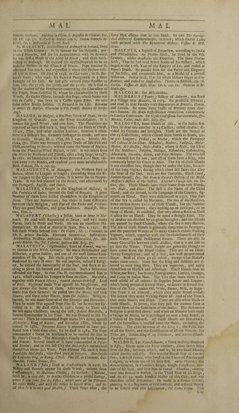 famous Authors. Eufebius in Chron. S. Auguftin de C'vOitat. Dei, lib. 18. cap. 36. S. Cyril in Malac. cap. l. Sixtus Senenfis Bi- blioth. lib. i. Bell an,min de Script. Eccl. Sc. MALACHY, Archbifhop of Ardmagh in Ireland, lived in the Xllth. Century. He is famous for his Holinefs, pre¬ tended Miracles, and for his Acquaintance with St. Bernard. He was firft a Monk in the Abby of Bercor, and then Arch- bilhop of Ardmagh. He quitted his Archbilhoprick to be an Inferior Prelate in the Church of Downe. Pope Innocent II. eflecmed him much, and expreffed it when this Prelate vific- ed him at Rome. He died in 1148. at Clairvaux, in St. Ber¬ nard's Arms, who made his Funeral Panegyrick in a Ihort Draught of his Life. He had alfo written three Epiftles to him, vi%. the 315th. the 316th. and the 317th. He is faid to be the Author of the Prophecies concerning the Charafters of the Popes, from Coeleftine II. whom he charafierifes by thefe Words, Ex Caftro Tyberis, becaufe this Pope, whofe Name was Guy du Cafter, was born in a Caflle upon Tyber. He writ fome other Books befides. S. Bernard in his Life. Baronius in Annal. fy Martyr. Ciaconius in Vit. Pontif. Balms de Script. Angl. MALAGA, or Malgue, a Sea-Port Town of Spain, in the Kingdom of Granada , near the River Guadalquivir. It is famous for good Wines, and two forts. The Phoenicians are reported to have firfl built it, long before the Birth of Chrift ; Strabo, Pliny, and other ancient Authors, mention it often. Here is a Bilhop’s See, formerly Suffragan to Seville, and now to Granada. Strabo, lib. 3. Pliny, lib. 5. cap. 2. Merula, Ma¬ riana, (fyc. There was formerly a great Trade of Salt-Fiih and Flelh,according to Strabo-, whence came the Name of Malaca, from the Phoenician Word Malach, to fait. It was taken from the Moors by Ferdinand and Ifabella, after a long Siege, in 1487. In 1661. an Inundation of the River drowned 2000 Men, car¬ ried away 1060 Houfes, and rendred 3000 more uninhabitable. Boch. Canaan, lib. 1. cap. 34. MALAGUETTE, or Managuet, the Weftern Part ot Guinea, about 60 Leagues in length; extending from the Ri¬ ver Sanguin to the Cape of Palmu. It is noted for its Pepper- Trade. It was firft planted by the French, and afterwards by the Portuguefe, Englifh, and Dutch. MALAISES, a People in the Kingdom of Malaca, in the Peninfula of Indus, beyond the Gulf of Bengala. A great Number of them have fettled themfelves in the Kingdom of Siam. They are Mahometans; but there is fome difference between their Religion , and that of the Turks and Perfians. They are good Soldiers, and great Robbers. Mandeflo. Olea- rius, Tom. 2. MALAPERT ftCharlesJ a Jefuit, born at Mons in Hai- nault. He read with Reputation at Dduay, and writ many Pieces, both in Profe and Verfe. He was an excellent Ma¬ thematician. Fie died at Madrid in Spain, Nov. 1. 1530. He left thefe Works behind him: De Ventis, lib. 2. Comment, in lib. 6. prior es Euclidis. Element a Geometries.. Inftitutiones Arithmetics. Prallies. Auftriaca. Sidera Heliocyclica, fyc. Ale- gambe Bibliot. Soc. Jef. Valerius Andreas Bibl. Belg. fyc. MALATESTA, (Sigifmundus) Lord of Rimini, was ve¬ ry famous in the XVth. Century. He was a Philofopher and Hiftorian, a great Soldier, and one of the mofl famous Com¬ manders of his Age. But thefe good Qualities were over- Ihadowed by very ill ones: He was impious, ridicul’d Religi¬ on , he denied the Immortality of the Soul, and ftuck at no¬ thing to ferve his Interefl and Ambition. Such a Behaviour offended the Pope, fo that Pius II. excommunicated him in 1462. which cooled his Temper in fome meafure. Malatefta, together with Francis Sforga , routed Antonio Ordelaffi, Lord of Forli. Sigifmond made War againft his Neighbours, and got always the better of them. Afterwards the Venetians made him their General: He paffed into the Morea, and took Sparta, and fome other Places, from the Infidels. Being re¬ turned, he was made General of the Siennefes and Florentines.- Then he made War againft Pope Pius II. but he was not fuc- cefsful in ii. He died OItob.6. 1467. being 51 Years old. He left many Children; among the reft, Robert Malatefta, a famous Commander in his Time. He was General to the Ve¬ netians : Then he commanded Pope Sixtus IV’s Army, againft Alphonfus, King of Naples, and his other Allies, whom he routed in 1482. Jeronymo Riarco is reported to have poi- foned him a little time after, for he died in 1483. The Pope commanded a Statue on Horfeback to be erefted for him in St. Peter's Church. The Malatefta's Family was both Famous and Potent: Several Heads of it have commanded at Pefaro and Rimini-, and in this laft City the Malateftas maintained themfelves above 200 Years. Pope Clement VII. took it from Pandolpho Malatefta, who died poor at Ferrara. Mar chefeUi <fy Sanfovino Orig. de Famig. d'ltal. Pius II. in Comment. Gui- chardini. Paulus Jovius, lye. M A L A X E ft John J lived at Conftantinople in 1578. his Mifery and Poverty appear by thefe Words, written from Conftantinople, to Martinus Crufius , by Gerlach: (Malaxe, faith he, is very old; he teaches Children in a pitiful Cottage, where I faw fome few dry Fifties , which were all his Pittance. He copies Books, and with the Money he buyeth Wine; and fori all that he is in very good Health.J Three Years after, the fame Man affirms that he was Dead. He writ The Patriar¬ chal Hiftory of Conftantinople, in Greek-, which Father Labbi hath printed with The Byzantine Hiftory. Voffius de Hill. Grsc. MALCHUS, a Sophift of Byzantium, according to Suidat and Philadelphus. As Photius faith, he lived in the Vth. Century, under Anaftafius the Emperor. The fame Photius faith , That he had read Seven Books of his Hiftory, which began at the 17th. Year of the Empire of Leo, and ended at Nepos's Death. He praifes him for the Purity and Elegancy of his Stile; and commends him, as a Model of a perfeft Hiftorian. Suidas faith, that his whole Hiftory began at Con- Jlantine, and ended at Anaftafius. Photius in Biblioth. cap. 78. Suidas. Voffius de Hft. Gulc. lib. 2. cap. 21. Gefnerus in Bi¬ blioth. lyc. M A L C O I. M: See Milcolumbus. MALDERUS ft JamesJ Bifhop of Antwerp, was Born at a Village near Bruxels, in 1563. He profefs’d Divinity, and read in that Faculty with Reputation at Bruxels, Doway, and Lorrain. He wrote fome Trafts of Divinity upon Aqui¬ nas's Summs. De Abufu Reftrillionum Mentalium. Commentaria in Cantica Canticorum. De Sigillo Confeffionis Sacrament alls, <fyc. Mir ms, Valer. Andr. Bibl. Belg. <(yc. MALDIVES, fome Illands of Afia , in the Indian Sea. They lie near one another in 13 Clufters, called Atollons, di¬ vided by Currants and Streights. Thefe are the Names of the 13 Colleftions, which extend from North to South, 350 or 300 Leagues; Trillad, or Alachis, which the Portuguefe call Cabexade las Ilhas-, Milladove, Madove, Padipola, Malos- Madou, Ari-Atollon, Male-Atollon , where is Male, the Chief of the Maldives; Polifdou, Moluque, Nillandoux, Collomadoux, Adoumatis, Sovadou, Addou, and Pove-Moluque. The two laft are counted but for one; and all of them have a King, who commonly keeps his Court at Male. The Air of thefe Blands is not exceflive hot, though they be under the Line, becaufe of the long Nights; during which there fall Dews that allay the Heat of the Day. Here are fine Tortoiles, Black Coral, Amber-Greafe, fyc. See Francis Pyrard’s Defcrip. of the Maid. Maffeus's Hiftory of the Indies. Linfchot's Voyage into the In¬ dies, fyc. Thefe Iflands have their Name from two Words, vi^. Male, and Dive: The firft is the Name of the Chief Ifland; and the fecond, in the Language of the Country, fig- nifieth an Ifland. They were difeovered in 1507. That Parc of the Sea is called by Mariners, The Sea of the Maldives. Some reckon above 12000 of thole Illands, but the Number is not certainly known; they making up an Archipel-, or an Heap of Iflands, fo confufed, that very often a Rock or Shelf is taken for an Ifland. They lie upon a ftruight Line. The 13 Atollons are divided by 12 great Streights; and the Iflands are parted by fmall Chanels, where the Sea is very ftullow. The Air of thefe Iflands is generally dangerous to Strangers; and the putrefied Waters of fo many Chanels exhale ftinking Vapours, which, together with the Unwholefomnefs of their frelh Waters, caufe Peftilential Fevers. There are alfo fo many Crocodiles between thofe Atollons, that it is not fafe to go into the Water. Thofe People are generally thought to have come from the Ifland Ceilan. They are of an Olive- Tawny Complexion , and of a low, but well proportioned Shape. Moll: of them go all naked , except what Modefty makes them cover. None but the King and Soldiers are al¬ lowed to wear long Hair. They are ingenious, and apply themfelves to Phyfick and Aftrology. Thefe Iflands bear no Wheat,nor Rice; but Honey, Pomegranates, Limons, Oranges, and Cacoa or Indian Nuts. The Tree that bears them is the moft ufeful of all others: It fupplies Juices and Liquors-, which being prepared feveral Ways, or drawn in feveral Sea- fons of the Year , makes Oil, Wine, Butter, Milk, or Sugar : The Fruit is an Almond, which they make Bread withal: The Leaves they make Writing-Paper of: And of the Trunck they make Houfes and Ships. There are alfo white Shells in thofe Iflands, fo pretty, that they pafs for current Coin in feveral Parts of the Continent of the Indies. The Mahometan Religion is profdfed there: And when an Blander hath made a Voyage to Mecha, he is privileged to wear a long Beard, as a Token of his Hoiinefs. All thefe Iflands are Hereditary, and the Succeffion is incailed upon the Males, excluding the Females. The chief Revenue of the King is, the Fifth Part of all the Fruics, and the Confifeation of all the Wrecks. His Titles are, Sultan King of 13 Provinces, and 12c00 Iflands. Pyrard’s Voyages. M A LDO N, Lat. Camalodunum, a Town in Dengy Hundred in Ejfcx, fituate upon the River Chelmer, about Seven Miles from the Sea, between which, and it, lie two fmall Iflands, called Northey and Ofey. This was the Royal Seat of Cunebe- Linus, a Britifh Prince, who lived in the Times of Tiberius and Caligula, to whom one of his Sons tied. Aulus Plautius, the Roman General, in Claudius's Reign, fought Caralh.cus, ano¬ ther of his Sons, and flew him in Battel. Claudius, coming over into Britain in Pcrfon, in the Third Year of his Reign , and An. Ch. 43. made himfelf Mafter of this City, and was therefore called Britannicus. He made it a Roman Colony, planting in it a Regiment of Old Soldiers, and ordered Money to be Coin’d with this Infcription, Col Cama Lodun. This City /