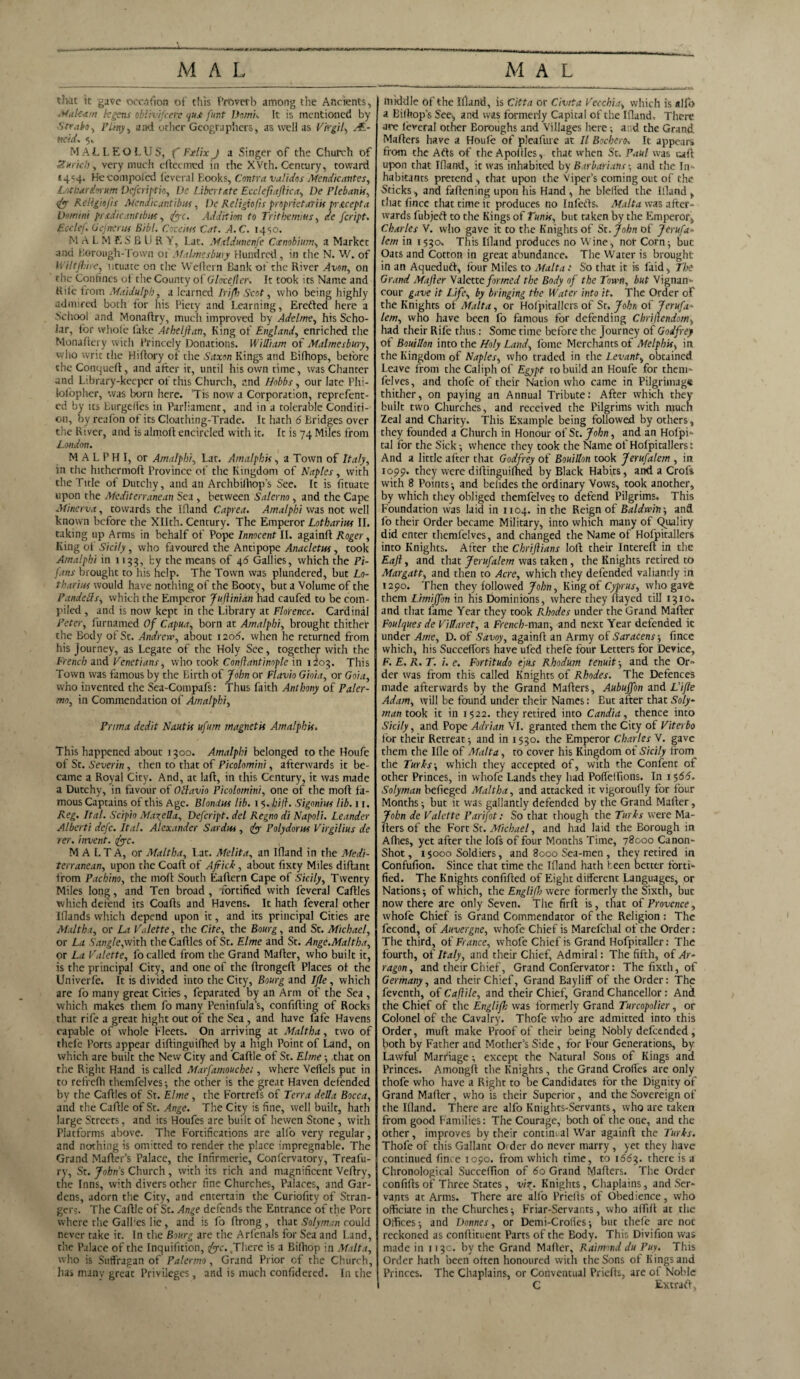 tJv.it it gave oocafton of this Proverb among the Ancients, Makam kgens oblivifccn qus fur.t Domk It is mentioned by Strabo, Fitny, and other Geographers, as well as Virgil, AE- t!C'd. 5„ MALLEOLUS, CFxlix J a Singer of the Church of Zurich, very much eftcemed in the XVth. Century, toward *4=4. Kecompolcd leveral Looks, Contra validos Mendicantes, Lotbardwum Defcriptio, Dc Libert ate Eccleftaftica, De Plebank, <£r Religiejis Mcndicantibus, De Religiofis prbprietaTiis prxeepta Domini prxdic.mtibus, /jrc. Addition to Trithemms, feript. EccleJ. (Jefneruf Bibl. Coceius Cat. A.C. 1450. M A L M ES BURY, Lat. Maldunenfe Cambium, a Market and Borough-Town of Malmesbury Hundred , in the N. W. of Wiltjhirc, utuate on the Weftern Bank of the River on the Confines ot the County ol Glovelier. It took its Name and Rile from Maidulph, a learned Ir'ifh Scot, who being highly admired both for his Piety and Learning, Ereftcd here a School and Monaftry, much improved by Adclme, his Scho¬ lar, for whole lake Athelfiart, King of England, enriched the Monafiery with Princely Donations. William of Malmesbury, who writ the Hiftory of the Saxon Kings and Bifhops, before the Conqueft, and after it, until his own time, was Chanter and Library-keeper of this Church, and Hobbs, our late Phi- lolopher, was born here. ’Tis now a Corporation, reprefenc- cd by us Burgelies in Parliament, and in a tolerable Conditi¬ on, by reafon of its Cloathing-Trade. It hath 6 Bridges over the River, and is almoftencircled with it. It is 74 Miles from London. M A L P H I, or Amalphi, Lat. Amalphis, a Town of Italy, in the hithermoft Province of the Kingdom of Naples, with the Title of Dutchy, and an Archbilhop s See. It is fituate upon the Mediterranean Sea , between Salerno , and the Cape Minerva, towards the Ifland Caprea. Amalphi was not well known before the Xllth. Century. The Emperor Lothariiss II. taking up Arms in behalf of Pope Innocent II. againft Roger, King of Sicily , who favoured the Antipope Anacletw , took Amalphi in 1133, by the means of 46 Gallies, which the Pi- fans brought to his help. The Town was plundered, but Lo¬ tharios would have nothing of the Booty, but a Volume of the Pandells, which the Emperor Juft ini an had caufed to be com¬ piled , and is now kept in the Library at Florence. Cardinal Peter, furnamed Of Capua, born at Amalphi, brought thither the Body of St. Andrew, about 1206. when he returned from his journey, as Legate of the Holy See, together with the French and Venetians, who took Conftantinople in 1203. This Town was famous by the Birth of John or Flavio Gioia, or Goia, who invented the Sea-Compafs: Thus faith Anthony of Paler¬ mo, in Commendation of Amalphi, Prima dedit Nautis ufum magnet is Amalphis. This happened about 1300. Amalphi belonged to the Houfe of St. Severin , then to that of Picolomini, afterwards it be¬ came a Royal City. And, at laft, in this Century, it was made a Dutchy, in favour of Ollavio Picolomini, one of the moll fa¬ mous Captains of this Age. Blondus lib. 15. hill. Sigonius lib. 11. Reg. Ital. Scipio Matella, Defcript. del Regno di Napoli. Leander Alberti dcfc. Ital. Alexander SUrdus , fo Polydorus Virgilius de rer. invent. foe. MALTA, or Maltha, Lat. Melita, an Ifland in the Medi¬ terranean, upon the Coaft of Aftick, about fixty Miles diftant from Pachino, the mod: South Eaftern Cape of Sicily, Twenty Miles long, and Ten broad , fortified with leveral Caftles which defend its Coafls and Havens. It hath feveral other Wands which depend upon it, and its principal Cities are Maltha, or La Valette, the Cite, the Bourg, and St. Michael, or La Sangle,with the Cadies of St. Elme and St. Ange.Maltha, or La Valette, fo called from the Grand Mader, who built it, is the principal City, and one of the dronged Places of the Univerfe. It is divided into the City, Bourg and I fie , which are fo many great Cities, feparated by an Arm of the Sea , which makes them fo many Peninfula’s, confiding of Rocks that rife a great hight out of the Sea , and have lafe Havens capable of whole Fleets. On arriving at Maltha, two of thefe Ports appear didinguidled by a high Point of Land, on which are built the New City and Cadle of St. Elme ; that on the Right Hand is called Marfamoucbe;, where Vefiels put in to refrefh themfelves; the other is the great Haven defended by the Cadies of St. Elme , the Fortrefs of Terra della Bocca, and the Cadle of St. Ange. The City is fine, well built, hath large Streets, and its Houfes are built of hewen Stone , with Platforms above. The Fortifications are alfo very regular, and nothing is omitted to render the place impregnable. The Grand Mader’s Palace, the Infirmerie, Confervatory, Treafu- ry, St. Johns Church , with its rich and magnificent Vedry, the Inns, with divers other fine Churches, Palaces, and Gar¬ dens, adorn the City, and entertain the Curiofity of Stran¬ gers. The Cadle of St. Ange defends the Entrance of the Port where the Galbes lie , and is fo drong , that Solyman could never rake it. In the Bourg are the Arfenals for Sea and Land, the Palace of the Inquifition, foe. .There is a Bilhop in Malta, who is Suffragan of Palermo , Grand Prior cf the Church, has many great Privileges, and is much confidered. In the I middle of the Wand, is Citta or Civita Vecchia, which is alfo a Bilhop's See, and was formerly Capital of the Ifland, There are leveral other Boroughs and Villages here; and the Grand Maders have a Houle of pleafure at II Bochero» It appears from the Ads of the Apodles, that when St. Paul was tad upon that Wand, it was inhabited by Barbarians •, and the In ¬ habitants pretend , that upon the Viper’s coming out of the Sticks, and fadening upon his Hand , he blelled the Wand , that fincc that time it produces no In feds. Malta was after¬ wards fubjeft to the Kings of Tunis, but taken by the Emperor, Charles V. who gave it to the Knights of St.John of Jerufa- lem in 1530, This Wand produces no Wine, nor Corn-, but Oats and Cotton in great abundance. The Water is brought: in an Aquedud, four Miles to Malta: So that it is laid, The Grand Mafter Valette formed the Body of the Town, but Vignan- cour gave it Life, by bringing the Water into it. The Order of the Knights of Malta, or Hofpitallers of Sr. John of Jerufa- lem, who have been fo famous for defending Chriftendom, had their Rife thus: Some time before the Journey of Godfrey of Bouillon into the Holy Land, fome Merchants of Melphis, in the Kingdom of Naples, who traded in the Levant, obtained Leave from the Caliph of Egypt to build an Houfe for them¬ felves, and thofe of their Nation who came in Pilgrimage thither, on paying an Annual Tribute: After which they built two Churches, and received the Pilgrims with much Zeal and Charity. This Example being followed by others, they founded a Church in Honour of St. John, and an Hofpi- tal for the Sick 5 whence they took the Name of Hofpitallers t And a little after that Godfrey of Bouillon cook Jerufalem , in 1099. they were diftinguifhed by Black Habits, and a Crofs with 8 Points-, and beiides the ordinary Vows, took another, by which they obliged themfelves to defend Pilgrims. This Foundation was laid in 1104. in the Reign of Baldwin; and fo their Order became Military, into which many of Quality did enter themfelves, and changed the Name of Hofpitallers into Knights. After the Chriftians loll their Intereft in the Eaft, and that Jerufalem was taken, the Knights retired to Margatt, and then to Acre, which they defended valiantly in. 1290. Then they followed John, King of Cyprus, who gave them Limijfon in his Dominions, where they flayed till 1310. and that fame Year they took Rhodes under the Grand Mafter Foulques de Villaret, a French-man, and next Year defended ic under Arne, D. of Savoy, againft an Army of Saracens ; fince which, his Succeffors have ufed thefe four Letters for Device, F.E.R.T. i. e. Fortitudo e)Us Rhodum fenuit-, and the Or¬ der was from this called Knights of Rhodes. The Defences made afterwards by the Grand Mafters, Aubujfon and Lifle Adam, will be found under their Names: But after that Soly¬ man took it in 1522. they retired into Candia, thence into Sicily, and Pope Adrian VI. granted them the City of Viterbo for their Retreat-, and in 1530. the Emperor Charles V. gave them the We of Afalta, to cover his Kingdom of Sicily from the Turks-, which they accepted of, with the Confent of other Princes, in whofe Lands they had Poftelfions. In 1 $66. Solyman befieged Maltha, and attacked it vigoroufly for four Months ; but it was gallantly defended by the Grand Mafter, John de Valette Parifot: So that though the Turks were Ma¬ fters of the Fort St. Michael, and had laid the Borough in Afhes, yet after the Iofs of four Months Time, 78000 Canon- Shot , 1 $000 Soldiers, and 8000 Sea-men, they retired in Confufion. Since that time the Wand hath been better forti¬ fied. The Knights confifted of Eight different Languages, or Nations; of which, the Englifh were formerly the Sixth, buc now there are only Seven. The firft is, that of Provence, whofe Chief is Grand Commendator of the Religion : The fecond, of Auvergne, whofe Chief is Marefchal of the Order: The third, of France, whofe Chief is Grand Hofpitaller: The fourth, of Italy, and their Chief, Admiral: The fifth, of Ar- ragon, and their Chief, Grand Confervator: The fixth, of Germany, and their Chief, Grand Bayliff of the Order: The feventh, of Caftile, and their Chief, Grand Chancellor: And the Chief of the Englifh was formerly Grand Turcopolier, or Colonel of the Cavalry. Thofe who are admitted into this Order, muft make Proof of their being Nobly defetnded, both by Father and Mother’s Side , for Four Generations, by Lawful Marriage -, except the Natural Sons of Kings and Princes. Among!! the Knights, the Grand Croffes are only thofe who have a Right to be Candidates for the Dignity of Grand Mafter, who is their Superior, and the Sovereign of the Wand. There are alfo Knights-Servants, who are taken from good Families: The Courage, both of the one, and the other, improves by their continual War againft the Turks. Thofe of this Gallant Order do never marry , yet they have continued fincc 1090. from which time, to 1663. there is a Chronological Succeffton of 60 Grand Mafters. The Order confifts of Three States, viz,. Knights, Chaplains, and Ser¬ vants at Arms. There are alfo Priefts of Obedience, who officiate in the Churches; Friar-Servants, who afftft at the Offices; and Donnes, or Demi-Croiles; buc thefe are not reckoned as conftituent Parts of the Body. This Divifion was made in 113c. by the Grand Mafter, Raimond du Puy. This Order hath been often honoured with the Sons of Kings and Princes. The Chaplains, or Conventual Priefts, are of Noble C Extraft,