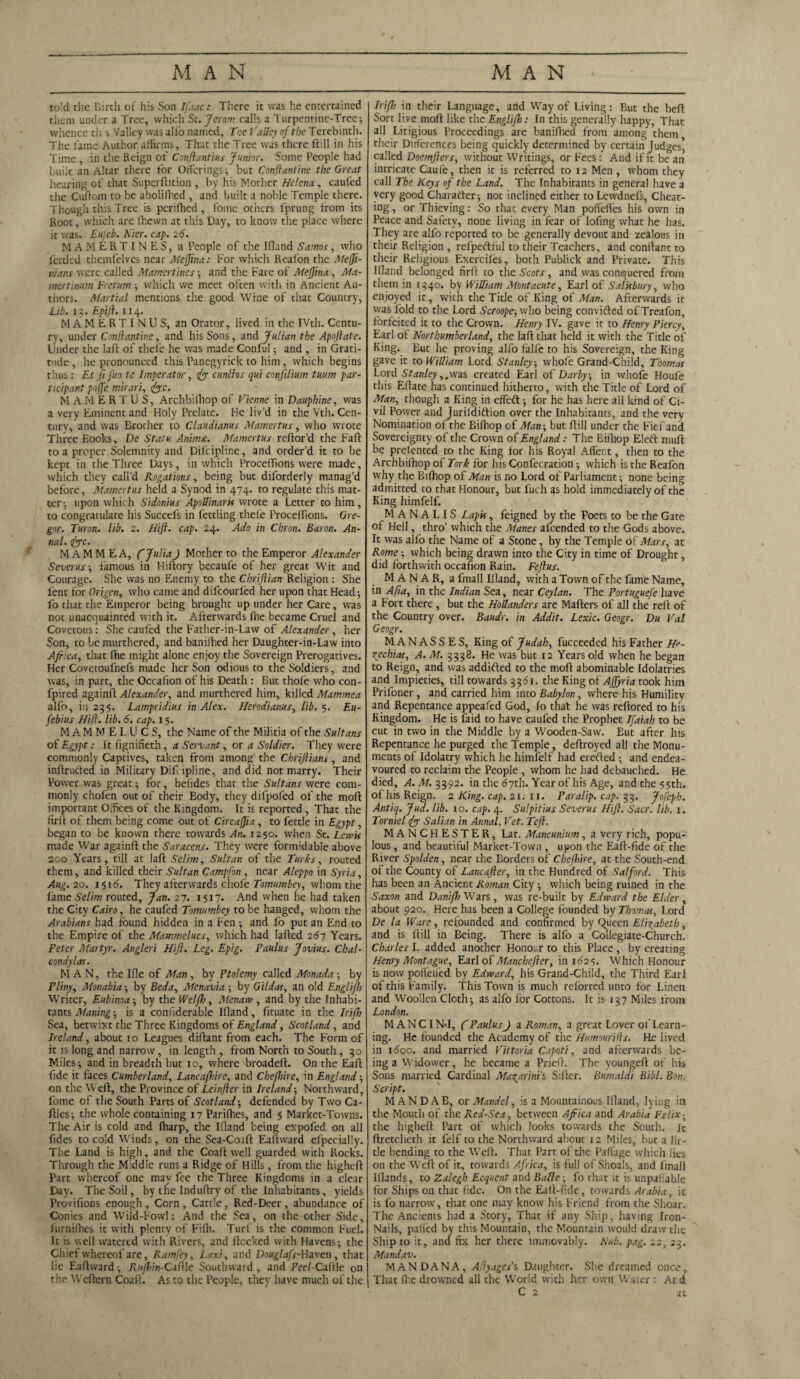 to!d the Birth of his Son Iftac: There it was he entertained them under a Tree, which St. Jerom calls a Turpentine-Tree ; whence ch s Valley was alio named. Tee Valley of the Terebinth. The fame Author affirms. That the Tree was there Hill in his Time, in the Reign of Conflantius Junior. Some People had built an Altar there for Offerings; but Conftantine the Great hearing of that Super hit ion , by his Mother Helena, caufed the Cuftom to be abolilhed , and built a noble Temple there. Though this Tree is perifhed , fome others fprung from its Root, which are (hewn at this Day, to know the place where it was. Eufeb. Tier. cap. 2 6. MAMERTINES, a People of the Ifland Samos, who fettled themfelves near MeJJina: For which Reafon the Mejfi- nians were called Mamertines; and the Fare of Mejjina, Ma¬ iner tinum Freturn ; which we meet often with in Ancient Au¬ thors. Martial mentions the good Wine of that Country, Lib. 1?. Epiji. 114. MAMERTINUS, an Orator, lived in the IVth. Centu¬ ry, under Conflantine, and his Sons, and Julian the Apojlate. under the laft of thefe he was made Conful •, and , in Grati¬ tude, he pronounced this Panegyrick to him, which begins thus: Etfi fuo te Imperator, 1fo cunttos qui confilium tuurn par¬ ticipant poffe mirari, foe. MAMERTUS, Archbifhop of Vienne in Dauphine, was a very Eminent and Holy Prelate. He liv’d in the Vth. Cen¬ tury, and was Brother to Claudianus Mamertus, who wrote Three Books, De Statu Animx. Mamertus reflor’d the Faff to a proper Solemnity and Difcipline, and order’d it to be kept in the Three Days, in which Proceffions were made, which they call’d Rogations, being but diforderly manag’d before, Mamertus held a Synod in 474. to regulate this mat¬ ter-, upon which Sidonius Apollinaris wrote a Letter to him, to congratulate his Succefs in fettling thefe Proceffions. Gre¬ gor. Turon. lib. 2. Hijl. cap. 24. Ado in Chron. Baron. An¬ nul. foe. M AM M EA, CJuliaJ Mother to the Emperor Alexander Severus ; liimous in Hiftory becaufe of her great Wit and Courage. She was no Enemy to the Chriftian Religion : She lent for Origen, who came and difcourl'ed her upon that Head; fo that the Emperor being brought up under her Care, was not unacquainted with it. Afterwards (he became Cruel and Covetous: She caufed the Father-in-Law of Alexander , her Son, to be mnrthered, and banifhed her Daughter-in-Law into Africa, that (lie might alone enjoy the Sovereign Prerogatives. Her Covetoufnefs made her Son odious to the Soldiers, and was, in parr, the Occafion of his Death : But thole who con- fpired againft Alexander, and murthered him, killed Mammea alfo, in 235. Lampridius in Alex. Herodianus, lib. 5. Eu- febius Hifl. lib. 6. cap. 15. M A M M E L U C S, the Name of the Militia of the Sultans of Egypt: It fignifieth, a Servant, or a Soldier. They were commonly Captives, taken from among the Chriftians, and inftrutied in Military Dift ipline, and did not marry. Their Power was great; for, behdes that the Sultans were com¬ monly chofen out of their Body, they difpofed of the moft important Offices of the Kingdom. It is reported , That the hr 11 of them being come out of Circajjia , to fettle in Egypt, began to be known there towards An. 1250. when St. Lewis made War againft the Saracens. They were formidable above 2co Years, till at laffc Selim, Sultan of the Turks, routed them, and killed their Sultan Campfon , near Aleppo in Syria, Aug. 20. 1516. They afterwards choieTomumbey, whom the lame Selim routed, Jan. 27. 1517. And when he had taken the City Cairo, he caufed Tomumbey to be hanged, whom the Arabians had found hidden in a Fen ; and fo put an End to the Empire of the Mammelucs, which had Iafled 267 Years. Peter Martyr. Angleri Hijl. Leg. Epig. Paulus Jovius. Chal- condylas. MAN, the Ifle of Man , by Ptolemy called Monada ; by Pliny, Monabia; by Beda, Menavia; by Gildas, an old Englijh Writer, Eubinoa ; by the Wel/fo, Menaw , and by the Inhabi¬ tants Maning ; is a confiderable Ifland, fituate in the Iriff) Sea, betwixt the Three Kingdoms of England, Scotland, and Ireland, about 10 Leagues diftant from each. The Form of it is long and narrow, in length , from North to South, 30 Miles; and in breadth but 10, where broadefb On the Eaft fide it faces Cumberland, Lancafhire, and Chejhire, in England; on the Weft, the Province of Leinfler in Ireland; Northward, fome of the South Parts of Scotland; defended by Two Ca- ftles; the whole containing 17 Parifhes, and 5 Market-Towns. The Air is cold and (harp, the Idand being expofed on all Tides to cold Winds, on the Sea-Co.ift Eaftward efpecially. The Land is high, and the Coaft well guarded with Rocks. Through the Middle runs a Ridge of Hills, from the higheft Parc whereof one may fee the Three Kingdoms in a clear Day. The Soil, by the Induftry of the Inhabitants, yields Provifions enough, Corn , Cattle, Red-Deer, abundance of Conies and Wild-Fowl: And the Sea, on the other Side, fnrnifties it with plenty of Fifti. Turf is the common Fuel. It is well watered with Rivers, and ftccked with Havens; the Chief whereof are, Ramfey, Laxi, and Douglafs-Uaven , that lie Eaftward; Rujhin-CalUe Southward, and Peel-Caftle on the Weftern Coaft. As to the People, they have much of the Iriff) in their Language, and Way of Living: But the beft Sort live moft like the Englijh: In this generally happy, That all Litigious Proceedings are banifhed from among them their Dufcrences being quickly determined by certain Judges, called Doemjlers, without Writings, or Fees: And if it be an intricate Caufe, then it is referred to 12 Men , whom they call The Keys of the Land. The Inhabitants in general have a very good Charafter; not inclined either to Lewdnefs, Cheat¬ ing, or Thieving: So that every Man pofiefles his own in Peace and Safety, none living in fear of lofing what he has. They are alfo reported to be generally devout and zealous in their Religion , refpeftt'ul to their Teachers, and conftant to their Religious Exerciles, both Publick and Private. This Idand belonged fir ft to the Scots, and was conquered from them in 1340. by William Mont acute, Earl of Salisbury, who enjoyed it, with the Title of King of Man. Afterwards it vvas fold to the Lord Scroope-, who being convifted of Treafon, forfeited it to the Crown. Henry IV. gave it to Henry Piercy, Earl of Northumberland, the laft that held it with the Title of King. But he proving alfo falfe to his Sovereign, the King gave it to William Lord Stanley, whofe Grand-Child, Thomas Lord Stanley,.was created Earl of Darby, in whofe Houfe this Eftate has continued hitherto, with the Title of Lord of Man, though a King in effeft; for he has here all kind of Ci¬ vil Power and Jurildiftion over the Inhabitants, and the very Nomination of the Bifhop of Man-, but ftill under the Fief and Sovereignty of the Crown of England: The Bifhop Elect muft be prefented to the King for his Royal Affect, then to the Archbifhop of Tork for his Confecration; which is the Reafon why the Bifhop of Man is no Lord of Parliament; none being admitted to that Honour, but fuch as hold immediately of the King himfelf. M A N A LIS Lapis, feigned by the Poets to be the Gate of Hell, thro’ which the Manes afeended to the Gods above. It was alfo the Name of a Stone, by the Temple of Mars, at Rome; which being drawn into the City in time of Drought, did forthwith occafion Rain. Fejlus. MANAR, a fmall Ifland, with a Town of the fame Name, in Afia, in the Indian Sea, near Ceylan. The Portuguefe have a Fort there, but the Hollanders are Mafters of all the reft of the Country over. Baudr. in Addit. Lexic. Geogr. Du Val Geogr. MANASSES, King of Judah, fucceeded his Father H>- zechios, A. M. 3338. He was but 12 Years old when he began to Reign, and was addifted to the moft abominable Idolatries and Impieties, till towards 3361. the King of Affyria took him Prifoner , and carried him into Babylon, where his Humility and Repentance appeafed God, fo that he was reftored to his Kingdom. He is laid to have caufed the Prophet Ifaiah to be cut in two in the Middle by a Wooden-Saw. Eut after his Repentance he purged the Temple, deftroyed all the Monu¬ ments of Idolatry which he himfelf had erefted; and endea¬ voured to reclaim the People , whom he had debauched. He died, A. M. 3392. in the 67th. Year of his Age, andthe5$th. of his Reign. 2 King. cap. 21. n. Paralip. cap. 33. Jofeph. Antiq. Jud. lib. 10. cap. 4. Sulpitius Severus Hijl. Sacr. lib. i. Torniel fo Salian in Annal. Vet. TeJ1. MANCHESTER, Lat. Mancunium, a very rich, popu¬ lous, and beautiful Market-Town , upon the Eaft-fide of the River Spolden, near the Borders of Chejhire, at the South-end of the County of Lancajler, in the Hundred of Salford. This has been an Ancient Roman City ; which being ruined in the Saxon and Danifr) Wars, was re-built by Edward the Elder , about 920. Here has been a College founded by Thomas, Lord De la Ware, refounded and confirmed by Queen Elizabeth, and is ftill in Being. There is alfo a Collegiate-Church. Charles I. added another Honour to this Place, by creating Henry Montague, Earl of Manchejler, in 162s. Which Honour is now poffelfed by Edward, his Grand-Child, the Third Earl of this Family. This Town is much reforted unto for Linen and Woollen Cloth; as alfo for Cottons. It is 137 Miles from London. M A NCI N*I, C PaulusJ a Roman, a great Lover of Learn¬ ing. He founded the Academy of the Humourifls. He lived in 1 doc. and married Vittoria Capotj, and afterwards be¬ ing a Widower, he became a Prieft. The youngeft of his Sons married Cardinal Magarini's Sifter. Bumaldi Bibl. Bon. Script. MAN DAB, or Mandel, is a Mountainous Ifland, lying in the Mouth of the Red-Sea, between Africa and Arabia Fxlix• the higheft Part of which looks towards the South, it ftretchcth it felf to the Northward about 12 Miles, hue a lit¬ tle bending to the Weft. That Part of the Paffage which lies on the W eft of it, towards Africa, is full of Shoals, and fmall ftlands, to Zalegh Ecquent and Bafie-, fo that it is unpayable for Ships on that fide. On the Eaft-fide, towards Arabia, it is fo narrow, that one may know his Friend from the Slxoar. The Ancients had a Story, That if any Ship, having Iron- Nails, palled by this Mountain, the Mountain would draw the Ship to it, and fix her there immovably. Nub. pag. 22, 23. Mandav. MAN DANA, Aflyages's Daughter. She dreamed once. That fi’.e drowned all the World with her own Water : Ai d