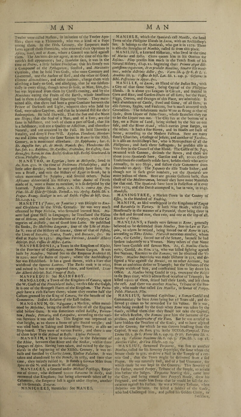 Twelve were called Mailers, in imitation of the Twelve Apo- flles; there was a Thirteenth, who was a kind of a Pope among them. In the IVth. Century, the Emperors made Laws againlt thole Hereticks, who renewed their Opinions in Africa, Gaul, and at Rome, where a Council was held againft them. The Ancients do not agree, as to the time of this He- retick’s firft appearance; but, Spankeim fays, it was in the time of Frobus, a little before Dioclefian; that his Herefy was a Compound of the Pythagorean, Gnoflick, and Marcionite Opinions, that he held Two Gods, who were Contrary and Co-eternal, one the Author of Evil, and the other ot Good. Clemens Alexandrinus, and other Authors, charge them with aferibing a Body to God, and alledging, that he was fubftan- tially in every thing, though never lo bafe, as Mire, Dirt, <^rc. but was feparated from them by Chrift’s coming, and by the Manichees eating the Fruits of the Earth, whole Inteftines had in them a cleanfing and feparating Vertue. They main¬ tained alfo, that there had been a great Combate between the Prince of Darknefs and Light, wherein they who held for God, were taken Captives, and that he laboured ft ill for their Redemption. He held likewife, That the Sun and the Moon are Ships-, that the Soul of a Man, and of a Tree, are the fame in Subftance, and both of them a part of God; that Sin is a Subfiance, and not a Quality or Affefiion, and therefore Natural, and uot acquired by the Fall. He held likewife a Fatality, and deny’d Free-Will. Epiphan. Theodoret. Hereber- tus and Lifoius taught the fame Errors in France in the Xlth. Century, as is mentioned elfewhere. St. Epiphanius, bar. 6. St. Augufiin bar. 4 6. de Morib. Munich. 1foe. Theodoret us lib. bar. fab. 10. Eufebius, St.Cyrillus, Prateolus, De Cafire, San¬ der us,foc. Baron, in Ann. Ecclef. Godeau hifi. Ecclef. Genebrard. in Chron. Philafter, foe. MANETHO, an Egyptian , born at Heliopolis, lived in An. Rom. 450. in the time of Ptolemaus Philadelphus, and a little after Berofus, whom he may probably have feen. He was a Priefi, and writ the Hiflory of Egypt in Greek-, he is often mentioned by Jofephus, and feveral others. Julius Afficanus abbreviated his Hiflory; what Annins of Viterbo made of it, were a fhame to mention, it is fo defpifed by the Learned. Jofephus lib. 1. Antiq. c. 1. lib. 1. contra App. foe. Plut. lib.de Ifide fo'Ofiride. Tertull.c. 19. Apolog. Eufeb. lib. 1. Pr&par. Evang. Scaliger in not. ad Eufeb. Voffius de hifi. Grac. lib. 1. cap. 14. MANETTI CJanus, or JanutiusJ was Difciple to Ema¬ nuel Chryfolorus in the XVth. Century. He was very much efleemed by Pope Nicholas, who favoured learned Men. Ma¬ net ti had great Skill in Languages; he Tranflated the Pfalms out of Hebrew, and the Introduction of Porphyry, with the Ca¬ tegories of Ariftotle , out of Greek into Latin. He publilhed fix Books, De iUulhibus Long&vis , four of the Life of Nicho¬ las V. two of the Hillory of Genoua, three of that of Pifloia, the Lives of Socrates, Seneca, Dante, and Boccacio, foe. He died at Naples in 1459. Hugolinus Verrinus, Leander Alberti defeript. Ital. Voffius de Hifior. Latin. MANFREDONIA, a Town in the Kingdom of Naples, in the Province of Capitanata, near Mount Gargan. It was built by Mainfroy, Natural Son to the Emperor Frederick II. in 1250. near the Ruins of Siponto , where the Archbilhop’s See was Efiablifhed. It has a good Haven, with a Fort that withflood the famous Lautrec. The Turks took it in 1620, and ruined it; but it was repaired fince, and fortified. Lean¬ der Alberti defeript. Ital. Voyage of Italy. MANFREDUS: SeeMAIMFROY. MANGALOR, a Town of the Kingdom of Canara, upon the W. Coafi of the Peninfula of Indus, on this fide the Gulph. It is one of the flrongefl Places of the Kingdom. The Portu- guefe have a rich Factory there; where they receive half the Cultom granted by the K:ng of Canara, for the benefit of the Commerce. Dellons Relation of the Eafl-Indies. MAN GAN U M, Gr. Wdyyxvov, aMachin, often menti¬ oned by Hefychius, being the mofi forcible of all the Engines ufed before Guns. It was fometimes called Balifta, Tormen- tum, Funda, Petraria, and Catapult a, according to the vari¬ ous Services it was ufed in. This Engine was improved to that height, as to throw a Stone of 360 Pound weight; and was ufed both in Taking and Defending Towns, as alfo on Ship-board. They were of various Forms, and there is one of them kept in the Arfenal at Bafle. Lipfius Poliorcet. MANHEIM, a Town in Germany, in the Palatinate of the Rhine, between that River and the Neckar, within three Leagues of Spire. Having been taken, and ruined by the Spa¬ niards in the beginning of the XIIIcli. Century, it was re¬ built and fortified by Charles Lewis, Eleflor Palatine. It was taken and abandoned by the French, in 1689, and fince that time, they intirely ruined it. It Hands 3 German Miles from Spire to the N. and as much W. of Heidelberg. MANIACES, a General under Michael Paphlago, Empe¬ ror of Greece, who defeated 50000 Saracens in Sicily, and recovered that Kingdom; but being afterwards taken off by Calumnies, the Emperor loft it again under Stephen, another _ of his Generals. Zonaras. MANICHEES, Hereticks: See MANES. M AN I H L E, which the Spaniards call Manilla, the head Town of the Philippine Illands in Lucon, with an Archbifhop’s See. It belongs to the Spaniards, who got it in 1572. There is alfo the Streights of Manihle, called fo from this place. M AN I LI US, a Learned Hiftorian, who lived in the time of Marius and Sylla. Cicero quotes him in his Oration for Rofcius. Pliny praifes him much in the Tenth Book of his Natural Hiftory, Chap. 11. beginning thus: Primus atque dili- gentiffimus togatorum, de eo prodidit Manilius, Senator ille maxi- mus, nobilis dollrinis dollar, foe. Varro lib. 4. fo 6. de L. 1. Arnobius Lib. 3. . Voffius de hifi. Lat. lib. 1. cap. 9. Gefnerus in Bibl. Pojfevinus in Appar. foe. M AN I L L E, or Lucon, an Ifland of the Indian Sea, with a City of that fame Name, being Capital of the Philippine Blands. It is about 3 50 Leagues in Circuit, and fruitful in Corn and Rice, and Garden-Fruits of all forts; but the Pears, Figgs, Citrons, and Oranges of this Place, are admirable. It hath abundance of Cattle, Fowl and Game, of all forts; as alio Parrots, Eagles, and Faulcons, but is much annoyed with Crocodiles. The Inhabitants make Wine as ftrong as that of Spain, from Liquor of Palm-Trees, whofe Branches they cut to let the Liquor run out. The City lies at the bottom of a Bay, on a Point of Land, being walhed by the Sea on one fide, and the River Araud, which carries great Earges, on the other. It hath a fine Haven, and its Houfes are built of Stone, according to the Modern Fafhion. Here are many ftately Churches, a College of Jefuits, and another of Jacobins. It is alfo an Archbilhop’s See, who is Metropolitan of all the Philippines, and hath three Suffragans; he prefides alio as Vice-Roy in the Council of that Ifland. The Caftle of St. Jago, mounted with Cannon , defends the Haven, and there are about 2000 Spaniards here, Garifon and all; 20000 Chinefe Tradefmen do conftantly refide here, befides thole who arrive Annually, in 500 Ships, and follow their Commerce from December to April. The Japanois do alfo Trade hither, and though not in fuch great numbers, yet the Spaniards are more jealous of them. Here are greater Galleons built, than thofe of the Mediterranean, beeaule they have more Materials for that end. The Spaniards have been in Poffelfion of it ever fince 1572, and the Dutch attempted it, but in vain, in 1649. Mandeflo. MANINGTREE, a Market-Town in the County of Effex, in the Hundred of Tendring. MAN I PE, an Idol worfhipped in the Kingdoms of Tangut and Barantola in Tartary. It hath Nine Heads, which rife Monftroufly in the manner of a Pyramid, there being three in the firft and lecond row, then two, and one at the top of all. Kircher of China. MANLIANS, a Family very famous at Rome, generally believed to be delcended from Manlius, Son-in-Law to Tar- quin, to whom he retired, being forced out of Rome in 245, according to Titus Livius. Plutarch mentions another, whom Cato, the Cenfor, forced out of the Senate, becaufe he had Ipoken indecently to a Woman. Many others of that Name have been Confuls and famous Men. As, C. Manlius Cincin- natus, Conful, An. Rom. 274, who was killed fighting againft five Nations, Enemies to the Romans, yet he obtained the Vi¬ ctory. Manlius Imperiofus was made Diflator in 391, and de- figned a War againft the Hernici, on no other Account, but from an ambitious defire to Triumph; but the Tribunes of the People withftood him, and conftrained him to lay down his Office. A. Manlius being Conful in 513. overcame the Falifci in fix Days time, which adminiftred occafion of Triumph; he killed 15000 of them, feized half their Lands, and left them the reft. And there was another Manlius, Tribune ot the Peo¬ ple , who made that called Lex Manilla, in favour of Pompey. Polyb. Plutarch. P/in. MANLIUS, furnamed Capitolinus, a Roman Conful and Commander; he bore Arms being but 16 Years old , and de- ferved 37 times to be rewarded for his Valour. He it was, who being awaked by the Geefe when Rome was taken by the Gauls, refilled them that they Ihould not take the Capitol; for which Reafon, the Romans gave him the Surname of Ca¬ pitolinus, and Confervator of the Town. But he was accufed to have hidden theTreafure of the Gauls, and to have afpired to the Crown; for which he was thrown headlong from the Capitol. It was An. Rom. 370. in the XCIXth. Olympiad. Titus Livius lib. 5. fo 6. Florus lib. 1. cap. 13. fo 26. Eutropius lib. 2. cap. 13. Valerius Maximus lib. 6. cap. 3. Plin.lib.~j. cap. 18. Aurelius Villor, de Viris Illufir. cap. 24. MANLIUS, furnamed Torquatus, was Son to another Manlius, called for his Severity Imperiofus, the fame whom the Senate chofe in 391. to drive a Nail in the Temple of a cer¬ tain God , that the Town might be delivered from a fad Plague. He was naturally Dull, and of a bad Utterance, for which caufe he was kept in the Country. This Severity of the Father, moved Pompey, Tribune of the People, to acrufe him before the judges. Torquatus hearing this, came into the City, and being entred into Pompey % Houle, drew his Poignard , and made him fwear that lie would let fall the Ac¬ cusation againft his Father. He was a Military Tribune, when Sulpitius was Dictator. He killed a Soldier of the Gauls, who had Challenged him, and pulled his Golden Chain, or Necklace,