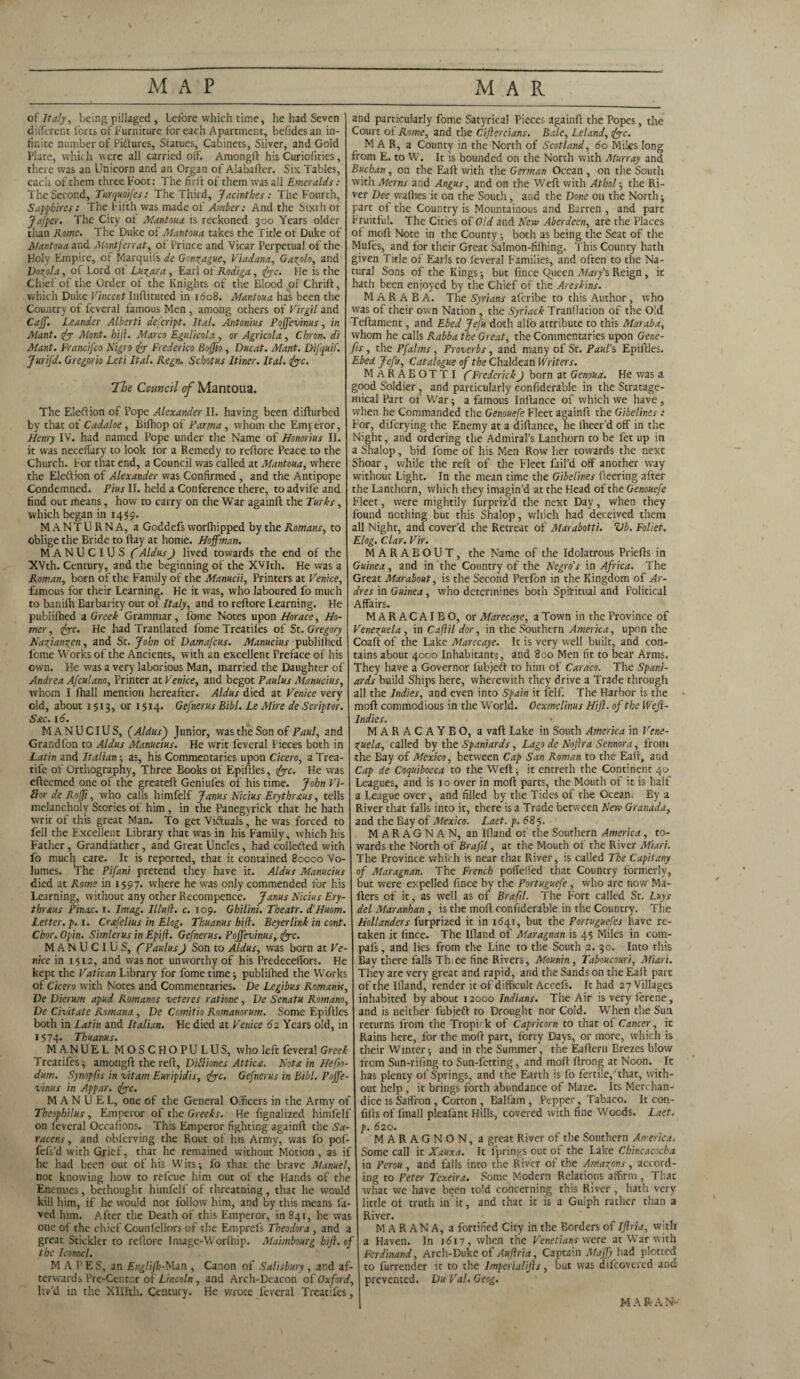 MAP MAR of Italy, being pillaged, before which time, he had Seven different forts of Furniture for each Apartment, befidesan in¬ finite number of Piftures, Statues, Cabinets, Silver, and Gold Flute, which were all carried off. Amongft his Curiofities, there was an Unicorn and an Organ of Alabafter. Six Tables, each of them three Foot: The firft of them was all Emeralds: The Second, Turquoifes: The Third, Jacinthes: The Fourth, Sapphires: The Fifth was made of Amber: And the Sixth or Jafper. The City of Mantoua is reckoned 300 Years older tiian Rome. The Duke of Mantoua takes the Title of Duke of Mantoua and Montferrat, of Prince and Vicar Perpetual of the Holy Empire, of Marquifs de Gonzague, Viadana, Garolo, and Dozola, of Lord of Lu^ara , Earl of Rodiga, foe. He is the Chief of the Order of the Knights of the Blood of Chrift, which Duke Vincent Inflituted in 1608. Mantoua has been the Country of feveral famous Men , among others of Virgil and Caff. Leander Alberti aefeript. Ital. Antonius Poffevinus, in Mant. fo Mont. hij}. Marco Egulicola, or Agricola, Cbron. di Mant. Francifco Nigro fo Frederico Boffio , Ducat. Mant. Difquif. Jurifd. Gregorio Leti Ital. Regn. Schotus Itiner. Ital. foe. The Council of Mantoua. The Eleftion of Pope Alexander II. having been difturbed by that of Cadaloe, Bifhop of Parma, whom the Emyeror, Henry IV. had named Pope under the Name of Honorius II. it was neceffary to look for a Remedy to reftore Peace to the Church. For that end, a Council was called at Mantoua, where the Election of Alexander was Confirmed , and the Antipope Condemned. Pius II. held a Conference there, to advife and find out means, how to carry on the War againft the Turks, which began in 1459. MANTURNA, a Goddefs vvorfhipped by the Romans, to oblige the Bride to flay at home. Hoffman. MANUCIUS (AldusJ lived towards the end of the XVth. Century, and the beginning of the XVIth. He was a Roman, born of the Family of the Manucii, Printers at Venice, famous for their Learning. He it was, who laboured fo much to banifh Barbarity out of Italy, and to reflore Learning. He publifhed a Greek Grammar, loine Notes upon Horace, Ho¬ rner, foe. He had Tranllated Lome Treadles of St. Gregory Nazjanzcn, and St. John of Damascus. Manucius publilhed Lome Works of the Ancients, with an excellent Preface of his own. He was a very laborious Man, married the Daughter of Andrea Afculano, Printer at Venice, and begot Paulas Manucius, whom I fhall mention hereafter. Aldus died at Venice very old, about 1513, or 1514. Gefnerus Bill. Le Mire de Scriptor. Sac. 16. MANUCIUS, (Aldus) Junior, was the Son of Paul, and Grandfon to Aldus Manucius. He writ feveral Pieces both in Latin and Italian ; as, his Commentaries upon Cicero, a Trea- tife of Orthography, Three Books of Epiflles, foe. He was efleemed one of the greatefl Geniufes of his time. John Vi- ftor de Rofji, who calls himfelf Janus Nidus Erythraus, tells melancholy Stories of him, in the Panegyrick that he hath writ of this great Man. To get ViAuals, he was forced to fell the Excellent Library that was in his Family, which his Father, Grandfather, and Great Uncles, had colletled with fo much care. It is reported, that it contained 80000 Vo¬ lumes. lThe Pifani pretend they have it. Aldus Manucius died at Rome in 1597. where he was only commended for his Learning, without any other Recompence. Janus Nidus Ery- thr&us Pinac. 1. I mag. Illuft. c. 109. Ghilini. Theatr. d’Huom. Letter, p. 1. Crafelius in Elog. Thuanus hi ft. Beyer link in cont. I Chor. Opin. Simlerus in Epifl. Gefnerus. Poffevinus, foe. MANUCIUS, C Paulus J Son to Aldus, was born at Ve¬ nice in 1512, and was not unworthy of his Predeceffors. He kept the Vatican Library for fome time; publifhed the Works of Cicero with Notes and Commentaries. De Legibus Romanis, De Dierum apud Romanos veteres ratione, De Senatu Romano, De Civitate Romana , De Comitio Romanorum. Some Epifiles both in Latin and Italian. He died at Venice 62 Years old, in 1574. Thuanus. MANUEL MOSCHOPULUS, who left feveral Greek Treat ifes ; amongft the reft, DUliones Attica. Not a in Hefio- dum. Synopfis in vitam Euripidis, foe. Gefnerus in Bibl. Poffe¬ vinus in Appar. foe. MANUEL, one of the General Officers in the Army of Theophilus , Emperor of the Greeks. He fignalized himfelf | on feveral Occafions. This Emperor fighting againft the Sa¬ racens, and obferving the Rout of his Army, was fo pof- fefs’d with Grief, that he remained without Motion, as if he had been out of his Wits; fo that the brave Manuel, not knowing how to refeue him out of the Hands of the Enemies, bechought himfelf of threatning, that he would kill him, if he would not follow him, and by this means fa- ved him. After the Death of this Emperor, in 841, he was one of the chief Counfellors of the Emprels Theodora , and a great Stickler to reftore Image-Worlhip. Maimbourg hifi. of the Iconocl. M A 1' E S, an EngliJ7;-Man , Canon of Salisbury, and af¬ terwards Pre-Center of Lincoln , and Arch-Deacon of Oxford, liv’d in the XHIth. Century. He wrote feveral Treatifes, and particularly fome Satyrical Pieces againft the Popes, the Court ot Rome, and the Ciflercians. Bale, Leland, foe. M A R, a County in the North of Scotland, do Miles long from E. to W. It is bounded on the North with Murray and Buchan, on the Eaft with the German Ocean , on the South with Merns and Angus, and on the Weft with Athol; the Ri¬ ver Dee wafhes it on the South, and the Done 011 the North; part of the Country is Mountainous and Barren , and part Fruitful. The Cities of Old and New Aberdeen, are the Places oi moll Note in the County; both as being the Seat of the Mufes, and for their Great Salmon-filhing. This County hath given Title of Earls to feveral Families, and often to the Na¬ tural Sons of the Kings; but fince Queen Mary’s Reign , it hath been enjoyed by the Chief of the Areskins. M A R A B A. The Syrians aferibe to this Author, who was of their own Nation , the Syriack Tranllation of the Old Teftament, and Ebed Jefu doth alfo attribute to this Mar aba, whom he calls Rabba the Great, the Commentaries upon Gene- fis , the Pfalms, Proverbs , and many of St. Paul’s Epiftles. Ebed Jefu, Catalogue of the Chaldean Writers. MaRAEOTTI C Frederick J born at Genoua. He was a good Soldier, and particularly confiderable in the Stratage- mical Part of War; a famous Inftance of which we have , when he Commanded the Genouefe Fleet againft the Gibelines : For, diferying the Enemy at a diftance, he lheer’d off in the Night, and ordering the Admiral’s Lanthorn to be fet up in a Shalop, bid fome of his Men Row her towards the next Shoar, while the reft of the Fleet fail’d off another way without Light. In the mean time the Gibelines fleering after the Lanthorn, which they imagin’d at the Head of the Genouefe Fleet, were mightily furpriz’d the next Day, when they found nothing but this Shalop, which had deceived them all Night, and cover’d the Retreat of Marabotti. Vb. Foliet. Elog. Clar. Vir. MARAEOUT, the Name of the Idolatrous Priefts in Guinea, and in the Country of the Negro’s in Africa. The Great Marabout, is the Second Perfon in the Kingdom of Ar- dres in Guinea, who determines both Spiritual and Political Affairs. MARACAIBO, or Marecaye, a Town in the Province of Venezuela , in Caftil dor, in the Southern America, upon the j Coaft of the Lake Marecaye. It is very well built, and con¬ tains about 4000 Inhabitants, and 800 Men fit to bear Arms. They have a Governor l'ubjetl to him of Caraco. The Spani¬ ards build Ships here, wherewith they drive a Trade through all the Indies, and even into Spain it felf. The Harbor is the mod commodious in the World. Oexmelinus Hijl. of the Weft- Indies. MARACAYBO, a vaft Lake in South America in Vene¬ zuela, called by the Spaniards, Lago de Nojlra Sennora, from the Bay of Mexico, between Cap San Roman to the Eaft, and Cap de Coquibocca to the Weft; it entreth the Continent 40 Leagues, and is 10 over in mod parts, the Mouth of it is half a League over, and filled by the Tides of the Ocean. By a River that falls into it, there is a Trade between New Granada, and the Bay of Mexico. Laet. p. 68}. MARAGNAN, an Ifland of the Southern America, to¬ wards the North of Brajil, at the Mouth of the River Miari. The Province which is near that River, is called The Capitany of Maragnan. The French poffelled that Country formerly, but were expelled fince by the Portuguefe , who are now' Ma¬ ilers of it, as well as of Brafil. The Fort called St. Luys del Maranhan , is the moil confiderable in the Country. The Hollanders furprized it in 1641, but the Portuguefes have re¬ taken it fince. The Ifland of Maragnan is 45 Miles in com- pafs, and lies from the Line to the South 2. 30. Into this Bay there falls Thiee fine Rivers, Mounin, Taboucouri, Mian. They are very great and rapid, and the Sands on the Eaft part of the Ifland, render it of difficult Accefs. It had 27 Villages inhabited by about 12000 Indians. The Air is very ferene, and is neither fubjeft to Drought nor Cold. When the Sun returns from the Tropirk of Capricorn to that of Cancer, it Rains here, for the moil part, forty Days, or more, which is their Winter; and in the Summer, the Eafteru Brezes blow from Sun-rifing to Sun-letting, and molt flrong at Noon. It has plenty of Springs, and the Earth is fo fertile,'that, with¬ out help , it brings forth abundance of Maze. Its Merchant dice is Saffron , Cotton , Ealfain, Pepper, Tabaco. It con- | lifts of fmall plealant Hills, covered with fine Woods. Laet. p. 620. MARAGNON, a great River of the Southern America. Some call it Xauxa. It lprings out of the Lake Chincacocha in Pcrou , and falls into the River of the Amazons, accord¬ ing to Peter Texeira. Some Modern Relations affirm , That what we have been told concerning this River , hath very little of truth in it, and that it is a Gulph rather than a River. M A R AN A, a fortified City in the Borders of Iftria, with a Haven. In 1617, when the Venetians were at War with Ferdinand, Arch-Duke of Aujiria, Captain Maffy had plotted to furrender it to the Imperialijls, buc was dtfeovered and prevented. Du Val. Geog.