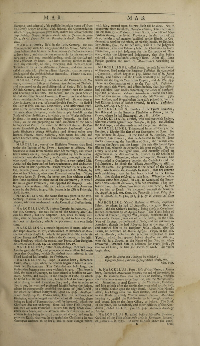 Martyrs: And after all, ’tis pofTible he might come off from his Herefy before he died; and, indeed, the Commendation which Gregory Naxianxen gives him, makes his Converlion not improbable. Gregor. Naxian. Or at. ift. in Julian. Soxpmen lib. 4, fo 5* Socrat. lib. 2d. Baronius in Annul. Godeau Hill. Eccl. MARC, a Hermit, liv’d in the IVth. Century. He was Contemporary with St. Cbryfoftomc and St. Nilus. Some Au¬ thors believe that he was the lame whom Palladius mentions to have feen, and that he was remarkable for his extraordi¬ nary Age, and yet, notwithstanding, could fay the Old and New Teftament by heart. We have nothing further to add, with any certainty, of him, excepting that there are Nine Treadles of his in the Bibliotheca Patrum, and that he was call'd an Afcetick. Photius affirms likewife , that he wrote a Book again!! the Melchifedechian Hereticks. Pbotius Cod. 200. Pallad. in Hift. Lauf. foe. MARC A, (Peter de) Trefident of the Parliament of Na¬ varre, afterwards Bilhop of Confer as, Archbiffiop of Tholoufe, and nominated to the Archbillioprick of Paris , liv’d in the XVIIth. Century, and was one of the greateft Men for Genius and Learning in his time. His Merits, and the great Service he did the Church and Crown of France, preferr’d him to thole confiderable Polls he was poflefs’d of. He was born at Paw in Bearn, in 1594, °fa confiderable Family. He ftudi’d the Law at tirft, and was Councellor, and afterwards Prefi- dent of the Parliament of Paw. His being concern’d in Lome Dilputes about Religion, made him apply himfelf to the Study of Church-Hiftory , in which, as his Works fufficient- Iy thew, he made an extraordinary Progrefs. He died in 1662 , as he was preparing to take Poileftion of the Arch- bilhoprick of Paris. He wrote the Hiftory of Bearn. De Con¬ cordia Sacerdotii fo Imperii. De Primatu Lugdunenfi. Cata- lania illuftrata: Marca Hi {panic a ; and feveral other very learned Pieces. Monf. Baluxjus, who wrote his Life, and other Learned Men, give an extraordinary Charafter of him. Faget. foe. MARCELLA, one of the Uluftrious Women that lived under the Tuition of St. Jerom, Daughter to Albims. She became a Widow feven Months after her Marriage, and would never Marry again , though much preffed by her Relations, and other confiderable Men, as Cercalis, amongft the reft, who would have married her. She lived a very retired Life. Paula had the happinefs of hertacquaintance; and Euftochium was bred in her Apartment. From whence ’tis eafy to col- left, fays St. Jerome, the Virtue and Quality of the Miftrifs, by that of her Scholars, who were Educated under her. When ftie once knew St. Jerom, Ihe never met him without asking him Lome Queftion or other out of the Scriptures, in which Ihe was a great Proficient, and oppofed the Origenifts , who began to rife at Rome. She died a little while after Rome was taken by the Goths, in 409. 'St. Jerom in her Life to Principia, Epift. 8. foe. M A R C E L LIA N S, the Name that was given in the IVth. Century, to them that followed the Opinions of Marcellus of Ancyra, who was condemned in the Council of Conftantinople, in 381. MARCELLIANUS, a great Captain in Dalmatia, in the Vth. Century. He was Mailer of the Country after Ai- tius his Death , but the Emperor , Leo, dealt fo fairly with him, that he engaged him to leave it, and to beat the Van¬ dals out of Sardinia, which he performed in a very little time. MARCELLINA, a certain impudent Woman, who un¬ der Pope Anicetus in 170, endeavoured to introduce at Rome the Sett of the Gnofticks, which She profelled. She made ufe of her Eeauty and W it, to feduce the Orthodox by her lafci- vious Pleafures, which Ihe turned into Tenets of her Religion. St. Irenaus lib. 1. cap. 24. St. Epiphanius bar. 27. MARCELLINA, Sifter of St. Ambrofe, to whom Pope Liberius gave the Veil, and pronounced an excellent Difcourfe upon that Occalion, which St. Ambrofe hath inferted in the Third Book of his Treatife, De Virginitate. MARCELLINUS, Pope , a Roman born , fucceeded Caius, May 3. 296. when the Church began to breath a little from her Perfecutions. This Calm did not hold long, the Perfecution began a-new more violently in 302. This Pope is laid, for want of Courage, to have offered a Sacrifice to Her¬ cules, Jupiter, and Saturn, in the Temple of Vefta, by which he faved his Life for that time; but he is faid to have repent¬ ed of this great and fcandalous Sin; and , that in order to blot it out, he went and prefcnted himfelf before the judges, where he courageoully confelfed the Name of Jefus thrift, lor which he futfered Martyrdom, April 26. 304. Anaftaftus in vit. Pontif. cap. 8. Platina adds, That this Perfecution of Dioclefian, was the Iongeft and blocdieft of all the other, there being no kind of Torment that could be invented, which the Chriftians did not undergo; feme had their Flelh feraped, and torn off with Potlherds; others had Iharp Reeds thruft under their Nails, and the Women into their Privities; and a certain Perlon being lo hardy, as to pull down, and tear in pieces an Edift, that was fet up againft the Chriftians; he was thereupon Ordered to be flea’d, and to have Vinegar mixed with Salt, poured upon his raw Flelh till he died. Not to enumerate more Inftan es, Damafus affirms, That there were no lels than 17000 Perfons, of both Sexes, who fuffered Mar¬ tyrdom through the feveral Provinces, in the fpace of 30 days, belides a vaft number banifhed to the Iflands, or Con¬ demned to work in the Mines, or Melting-houfes, to dig Sand, hew Stones, foe. He farther adds, That it is the Judgment 01 Eufebius, that this Calamity befel the Chriftians by God’s Permi ffion, as a juft Judgment for the Corruption of Man¬ ners, which the Liberty and Indulgence, that they before enjoyed, had occafioned amongft them. After all, l'ome People queftion the truth of Marcellinus's Sacrificing to Idols. MARCELLINUS, called Comes, becaufe he was Count of Illyrium, lived under the Emperor Juftinian. He compol'ed a Chronicle, which begins at 379, where that of St. Jerom ended, and finilhes it at the Fourth Confullhip of Juflinian, which was the Eighth Year of his Empire , and An. Chr. 534. There is a Continuation of it to the Year 566. Cafliodorus praifes much this Work, and affirms belides, that Marcellinus had publilhed Four Books concerning the Cities of Conftanti¬ nople and Jerufalem. Antonius Schoonhovius caufed the Chro¬ nicle of this Author to be printed in the laft Century. Jofe- phus Scaliger, and feveral others have alfo printed it, but the belt Edition is that of Father Sirmond, in 1619. Cafliodorus Divin. Lett. cap. 17. fo 25. MARCELLINUS, Brother to the Tyrant Maximus, was Defeated by the Emperor Theodoflus at Pettau, on the Drave, where he had Encamped, An. 388. Zofim. MARCELLINUS, a Prieft, who took part with Vrftnus, who was chofen againft Pope Damafus, in 367. He Libelled the faid Pope, and afterwards turned Luciferian. Baron. MARCELLINUS, Tribune and Imperial Notary of the Empire, a Dignity like that of our Secretaries of State. He was Tribune in Africk, in the time of St. Auguftin, who efteemed him fo much, that he dedicated to him his Three Books concerning the Remilfton of Sins, the Treatife con¬ cerning the Spirit and the Letter. He writ alfo feveral Epi- ftles to him, wherein he exprefies his great refpeft. He was a very Wife and Intelligent Man , and earneftly wifhed an Agreement in the African Church, divided by the Schifm of the Donatifls. Wherefore, when the Emperor, Honorius, had Commanded a Conference betwixt the Catholicks and the Schifmaticks, he chofe the Tribune Marcellinus to alftft ac it in his Name. He pronounced in the behalf of the Ortho¬ dox , which made the Donatifls fo angry, that not content with publilhing , that he had been bribed by the Catho¬ licks, they farther refolved to ruin him. Wherefore when Marinus came into Africk, in 413, to Command the Empe¬ ror’s Armies againft Heraclian, who had revolted: They per- fuaded him, that Marcellinus fided with that Rebel, fo that he put him to Death. He is counted amongft the Martyrs. St. Auguft. degeft. com. Emer. St. Jerom lib. 3. cont. Pelag. Ba¬ ron. in Annal. A. C. 3I0, 311, 313. fo in Martyr, ad diem 6. Aprilis. MARCELLUS, (Caius) Husband to Ottavia, Auguflus’s Sifter, by whom he had Cl. Marcellus, the great Hope of Rome , and the Citizen’s Darling, being chofe as Co-adjutor in the Government by M. Agrippa C&far. The Youth being of a chearful Temper , mighty Wit, frugal, continent and pa¬ tient under Fatigue, was rut off at the Baths, in the 18th. Year of his Age, by the Fraud of Livia, and not unknown to Auguftus-, though he had Adopted him at the Age of 16, and married him to his Daughter Julia, whom, after his Death, he bellowed on Marcus Agrippa. Virgil, in the 6th. of his JEneids, deferibes the generous Difpofition of this Youth , which he repeated before Auguftus and Otlavia, who fell in a Swoon, at the Name of her Son, and when recovered, Ordered him 10 Sefterces for every Verfe, fo that for 18 Lines, he had 500 Pieces of Gold. The Verfes begin thus, Atque hie /Eneas una frnamque ire videbat J Egregium forma Juvcnem fo fulgentibus Armis, foe. Suet. Plut. St. MARCELLUS, Pope, firft of that Name, a Roman born, fucceeded Marcellinus towards the end of November, in 304. He dividedTtame into 20 Titles or Parifhes, wherein the Catechumens were to be Baptized, and the Martyrs buri¬ ed. Maxentius, a cruel Enemy to the Chriftians, Condem¬ ned him to look after the Horfes that were ufed to ride Pofr, in a pitiful Stable upon the High Road. About Nine Months after, his Clergy took him from thence, and carried him to the Houfe of a Holy Widow named Lucina. Maxentius hearing it, caufed the Poft-Horfes to be brought thither, and bound him to the fame Office, as before. The Stink of the place, his Nakcdnefs, and other Miferies of that Con¬ dition , ended his Life, Jan. id. 309. Baron, in Annal. fo Martyr. MARCELLUS II. called before Marcellus Cervinus, Cardinal of the Title of the Holy Crofs in Jerufalem, fucceed¬ ed Julius III. in 1555. He came to Rome under the Ponti- D ficata