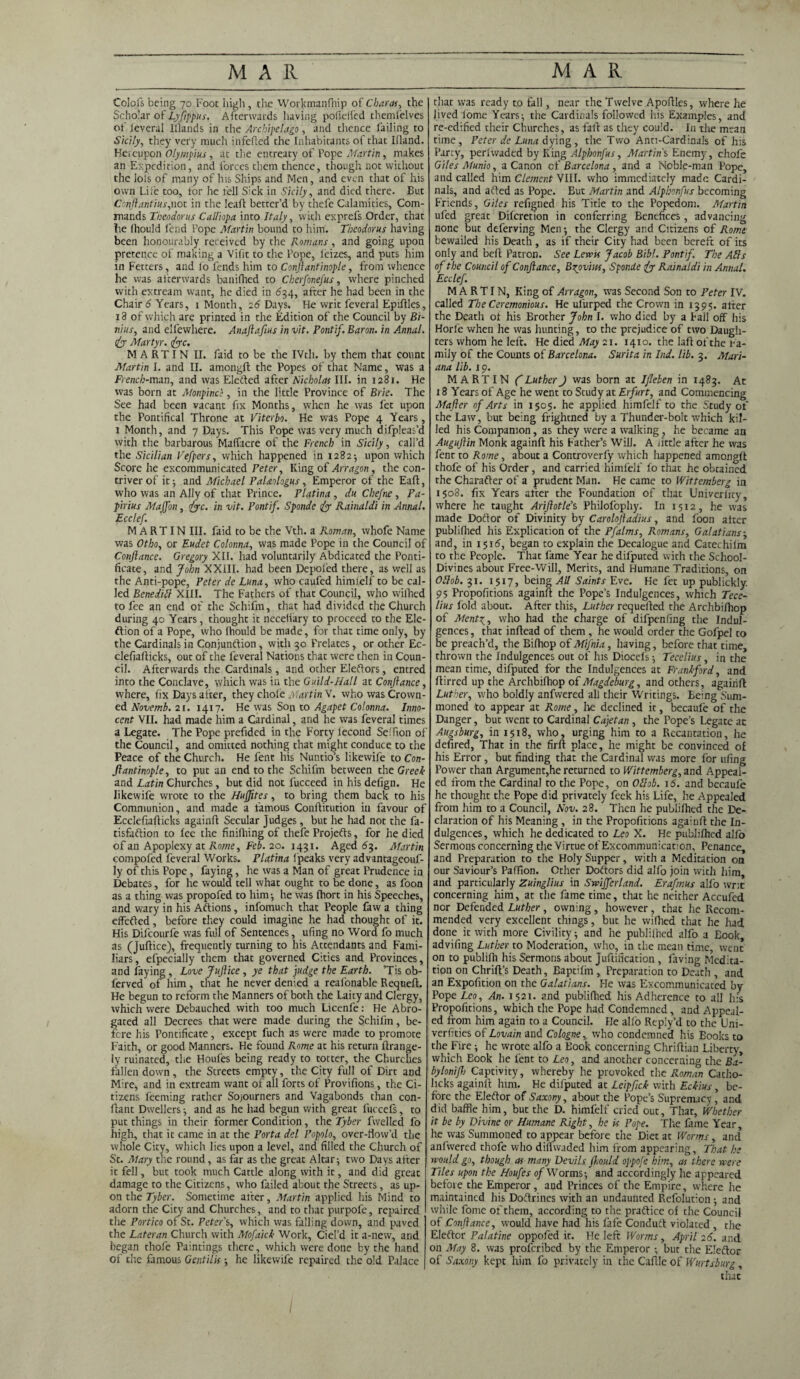 Colofs being 70 Foot high, the Workmanfnip of Charm, the Scholar of Lyftppus. Afterwards having pofieffed themfelves of feveral Illands in the Archipelago, and thence failing to Sicily, they very much infefled the Inhabitants of that Illand. Hereupon Olympius , at tire entreaty of Pope Martin, makes an Expedition, and forces them thence, though not without the Iois of many of his Ships and Men, and even that of his own Lire too, for lie fell Sick in Sicily, and died there. Cut Con ft anti us,not in the leafl better’d by thefe Calamities, Com¬ mands Theodor us Calliopa into Italy, with exprefs Order, that lie Ihould fend Pope Martin bound to him. Tbeodorus having been honourably received by the Romans, and going upon pretence of making a Vifit to the Pope, leizes, and puts him in Fetters, and fo fends him to Conftantinople, from whence he was afterwards banifhed to Cherfonefus, where pinched with extream want, he died in 62,4, after he had been in the Chair 6 Years, 1 Month, 26 Days. He writ feveral Epiftles, 18 of which are printed in the Edition of the Council by Bi- nius, and elfewhere. Anaftafius in vit. Pontif. Baron, in Annul, fe Martyr. 1fee. MARTIN II. faid to be the IVth. by them that connt Martin I. and II. amongft the Popes of that Name, was a French-man, and was Eledted after Nicholas III. in 1281. He was born at Monpincs, in the little Province of Brie. The See had been vacant fix Months, when he was let upon the Pontifical Throne at Viterbo. He was Pope 4 Years, 1 Month, and 7 Days. This Pope was very much difpleas’d with the barbarous Maffacre of the French in Sicily, call’d the Sicilian Vefpers, which happened in 1282; upon which Score he excommunicated Peter, King of Art agon, the con¬ triver of it; and Michael PaUologus, Emperor of the Eafl, who was an Ally of that Prince. Platina , du Chefne , Pa- pirius MaJJon, fee. in vit. Pontif. Sponde fe Rainaldi in Annul. Ecclef. MARTIN III. faid to be the Vth. a Roman, whofe Name was Otho, or Eudet Colonna, was made Pope in the Council of Conftance. Gregory XII. had voluntarily Abdicated the Ponti¬ ficate , and John XXIII. had been Depofed there, as well as the Anti-pope, Peter de Luna, who caufed himielf to be cal¬ led Benedict XIII. The Fathers of that Council, who vvifhed to fee an end of the Schifm, that had divided the Church during 40 Years, thought it neceliary to proceed to the Ele- ftion of a Pope, who fhould be made, for that time only, by the Cardinals in Conjundtion, with 30 Frelates, or other Ec- clefiaflicks, out of the feveral Nations that were then in Coun¬ cil. Afterwards the Cardinals, and other Eledtors, entred into the Conclave, which was in the Guild-Hall at Conftance, where, fix Days alter, they chole Martin V. who was Crown¬ ed Novemb. 21. 1417. He was Son to Agapet Colonna. Inno¬ cent VII. had made him a Cardinal, and he was feveral times a Legate. The Pope prefided in the Forty iecond Seifion of the Council, and omitted nothing that might conduce to the Peace of the Church. He fent his Nuntio’s likewife to Con¬ ftantinople, to put an end to the Schifm between the Greek and Latin Churches, but did not fucceed in his defign. He likewife wrote to the Huffttes, to bring them back to his Communion, and made a famous Conftitution iti favour of Ecclefiafiicks againfl Secular Judges, but he had not the fa- tisfadtion to lee the finifhing of tliefe Projedts, for he died of an Apoplexy at Rome, Feb. 20. 1431. Aged 63. Martin compofed feveral Works. Platina (peaks very advantageouf- ly of this Pope, faying, he was a Man of great Prudence in Debates, for he would tell what ought to be done, as foon as a thing was propofed to him-, he was Ihort in his Speeches, and wary in his Adtions, infomuch that People faw a thing effedted, before they could imagine he had thought of it. His Difcourfe was full of Sentences, ufing no Word fo much as (Jufiice), frequently turning to his Attendants and Fami¬ liars, efpecially them that governed Cities and Provinces, and faying , Love Juftice , ye that judge the Earth. ’Tis ob- ferved of him , that he never denied a reafonable Requeft. He begun to reform the Manners of both the Laity and Clergy, which were Debauched with too much Licenfe: Fie Abro¬ gated all Decrees that were made during the Schifm, be¬ fore his Pontificate, except fuch as were made to promote Faith, or good Manners. He found Rome at his return ftrange- ly ruinated, the Houfes being ready to totter, the Churches fallen down, the Streets empty, the City full of Dirt and Mire, and in extream want of all forts of Provifions, the Ci¬ tizens feeming rather Sojourners and Vagabonds than con- flant Dwellers ; and as he had begun with great fuccefs, to put things in their former Condition, the Tyber fwelled fo high, that it came in at the Porta del Popolo, over-tlow’d the whole City, which lies upon a level, and filled the Church of St. Mary the round, as far as the great Altar; two Days after it fell, but took much Cattle along with it, and did great damage to the Citizens, who failed about the Streets , as up¬ on the Tyber. Sometime after, Martin applied his Mind to adorn the City and Churches, and to that purpofe, repaired the Portico of St. Peter's, which was falling down, and paved the Lateran Church with Mofaick Work, Ciel’d it a-new, and began thofe Paintings there, which were done by the hand of the famous Gentilis; he likewife repaired the old Palace that was ready to fall, near the Twelve Apoftles, where he Jived forne Years; the Cardinals followed his Examples, and re-edified their Churches, as fail: as they could. In the mean time, Peter de Luna dying , the Two Anu-Cardinals of his Party, perlwadcd by King Alphonfus, Martins Enemy, chofe Giles Munio, a Canon of Barcelona , and a Noble-man Pope, and called him Clement VIII. who immediately made Cardi¬ nals, and adted as Pope. But Martin and Alphonfus becoming Friends, Giles refigned his Tide to the Popedom. Martin ufed great Dilcretion in conferring Benefices , advancing none but deferving Men; the Clergy and Citizens of Rome bewailed his Death, as if their City had been bereft of its only and belt Patron. See Lewis Jacob Bibl. Pontif. The Ails of the Council of Conftance, Brovins, Sponde fe Rainaldi in Annul. Ecclef. MARTIN, King of An agon, tvas Second Son to Peter IV. called The Ceremonious. He ufurped the Crown in 1395. alter the Death ot his Brother John I. who died by a Fall off his Horle when he was hunting, to the prejudice of two Daugh¬ ters whom he left. He died May 21. 1410. the lad of the Fa¬ mily of the Counts of Barcelona. Surita in Ind. lib. 3. Mari¬ ana lib. 19. MARTIN ft Luther J was born at Ijleben in 1483. At 18 Years of Age he went to Study at Erfurt, and Commencing Mafler of Arts in 1505. he applied himfelf to the Study of the Law, but being frightned by a Thunder-bolt which kil¬ led his Companion, as they were a walking, he became an Auguftin Monk againfl his Father’s Will. A jittle after he was fent to Rome, about a Controverfy which happened amongft thofe of his Order, and carried himfelf fo that he obtained the Charadter of a prudent Man. He came to Wittemberg in 1508. fix Years after the Foundation of that Univerlicy, where he taught Ariftotle’s Philofophy. In 1512, he was made Doftor of Divinity by Caroloftadius, and foon alter publilhed his Explication of the Pfalms, Romans, Galatians; and, in 1516, began to explain the Decalogue and Catechifm to the People. That fame Year he difputed with the School- Divines about Free-Will, Merits, and Humane Traditions, on Oftob. 31. 1517, being All Saints Eve. He fet up publickly. 95 Propofitions againfl the Pope’s Indulgences, which Tece- lius fold about. After this, Luther requelled the Archbifhop of Atenfe, who had the charge of difpenfing the Indul¬ gences , that inflead of them, he would order the Gofpel to be preach’d, the Bilhop of Mifnia, having, before that time, thrown the Indulgences out of his Diocefs; Tecelius, in the mean time, difputed for the Indulgences at Frankford, and flirred up the Archbifhop of Magdeburg, and others, againfl Luther, who boldly anfwered all their Writings. Being Sum¬ moned to appear at Rome, lie declined it, becaufe of the Danger, but went to Cardinal Cajetan, the Pope’s Legate at Augsburg, in 1518, who, urging him to a Recantation, he defired, That in the firfl place, he might be convinced of his Error, but finding that the Cardinal was more for ufing Power than Argument,he returned to Wittemberg, and Appeal¬ ed from the Cardinal to the Pope, on Ollob. 16. and becaufe he thought the Pope did privately feek his Life, he Appealed from him to a Council, Nov. 28. Then he publifhed the De¬ claration of his Meaning , in the Propofitions againfl the In¬ dulgences, which he dedicated to Leo X. He publifhed alfo Sermons concerning the Virtue of Excommunication, Penance, and Preparation to the Holy Supper, with a Meditation on our Saviour’s Paffion. Other Doctors did alfo join with him, and particularly Zuinglius in Swifferland. Erafmus alfo writ concerning him, at the fame time, that he neither Accufed nor Defended Luther, owning, however, that lie Recom¬ mended very excellent things, but he wifhed that he had done it with more Civility; and he publilhed alfo a Eook, advifing Luther to Moderation, who, in the mean time, went on to publifh his Sermons about Juftification , faving Medita¬ tion on Chrifl’s Death, Eaptifm , Preparation to Death , and an Expofition on the Galatians. Fie was Excommunicated by Pope Led, An. 1521. and publifhed his Adherence to all his Propofitions, which the Pope had Condemned, and Appeal¬ ed from him again to a Council. He alfo Reply’d to the Uni- verfities of Lovain and Cologne, who condemned his Books to the Fire; he wrote alfo a Book concerning Chriflian Liberty, which Eook he fent to Leo, and another concerning the Ba- byloniftj Captivity, whereby he provoked the Roman Catho- licks againfl him. He difputed at Leipftck with Eckius, be¬ fore the Eledtor of Saxony, about the Pope’s Supremacy , and did baffle him, but the D. himfelf cried out. That, Whether it be by Divine or Humane Right, he is Pope. The fame Year, he was Summoned to appear before the Diet at Worms, and anfwered thofe who diflwaded him from appearing, That he would go, though as many Devils ft.ould oppofe him, as there were Tiles upon the Houfes of Worms; and accordingly he appeared befoie the Emperor, and Princes of the Empire, where he maintained his Dodtrines with an undaunted Refolution; and while fome of them, according to the pradtice of the Council of Conftance, would have had his fafe Conduct violated , the Eledtor Palatine oppofed it. He left Worms, April 26. and on May 8. was proferibed by the Emperor ; but the Elector of Saxony kept him fo privately in the Caflle of Wurtsburg, that