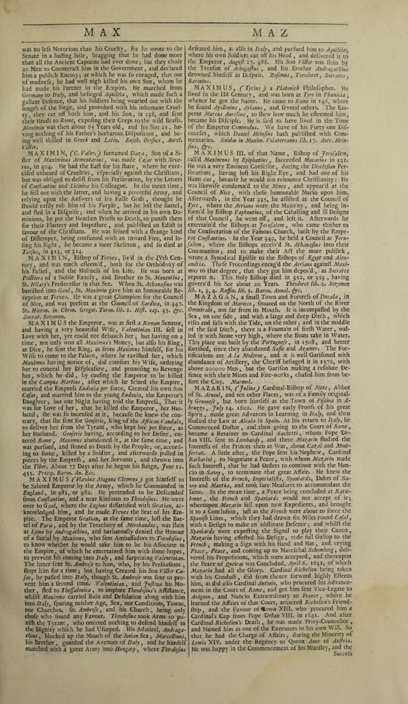 was no Iefs Notorious than his Cruelty, for he wrote to the Senate in a huffing Stile, bragging that he had done more than all the Ancient Captains had ever done; but they chofe 20 Men to Counteraft him in the Government, and declared him a publick Enemy; at which he was fo enraged, that out of madnefs, he had well nigh killed his own Son, whom he had made his Partner in the Empire. He marched from Germany to Italy, and befieged Aquileia, which made fuch a gallant Defence, that his Soldiers being wearied out with the length of the Siege, and provoked with his inhumane Cruel¬ ty, they cut off both him, and his Son, in 238, and fent their Heads to Rome, expofing their Corps to the wild Beafts. Ataximin was then about 65 Years old, and his Son 21, ha¬ ving nothing of his Father’s barbarous Difpofition , and be¬ ing well skilled in Greek and Latin. Eufeb. Oroftus, Aurel. Villor. M A X IM IN, (C. Valer.J furnamed Da^a, Son of a Si¬ fter of Maximims Armentarius, was made Cafar with Seve- rus, in 304. He had the Eaft for his fliare, where he exer- ciled unheard of Cruelties, efpecially againft the Chriftians, but was obliged to defift from his Perfecution, by the Letters of Conftantine and Licinius his Colleague. In the mean time, he fell out with the latter, and having a powerful Army, and relying upon the Anfwers of his Falfe Gods, thought he Ihould eafily rob him of his Purple , but he loft the Battel, and fled in a Difguife; and when he arrived in his own Do¬ minions, he put the Heathen Priefts to Death, to punifh them for their Flattery and Impofture , and publiffied an Edift in favour of the Chriftians. He was feized with a ftrange kind of Diftemper, being confumed with an inward Fire, and lo- ftng his Sight, he became a meer Skeleton , and fo died at Tarfus, in 313, or 314. MAXIMIN, Bilhop of Treves, liv’d in the -fVth Cen¬ tury , and was much efteem’d , both for the Orthodoxy of his Belief, and the Holinefs of his Life. He was born at PoiUiers of a Noble Family, and Brother to St. Afaxentius, St. Hilary s Predeceffor in that See. When St. Athanafius was banilhed into Gaul, St. Ataximin gave him an honourable Re¬ ception at Treves. Fie was a great Champion for the Council of Nice, and was prelent at the Council of Sardica, in 347. St. Hieron. in Chron. Gregor. Turon. lib. 1. Hi ft. cap. 3$. foe. Socrat. Sozomen. M A XIM U S the Emperor, was at firft a Roman Senator, and having a very beautiful Wife, V'alentinian III. fell in Love with her, yet could not debauch her; but having on a time, not only won all Maximus's Money, but alfo his Ring, at Dice, he fent the Ring, as from Maximus himfelf, for his Wife to come to the Palace, where he ravifhed her, which Ataximus having notice of, did comfort his Wife, ordering her to conceal her Difpleafure, and promifing to Revenge her, which he did, by caufing the Emperor to be killed in the Campus Martius, after which he feized the Empire, married the Emprefs Eudoxia per force. Created his own Son C&far, and married him to the young Eudoxia, the Emperor’s Daughter; but one Night having told the Emprefs, That it was for Love of her, that he killed the Emperor, her Hus¬ band ; fhe was fo incenfed at it, becaufe Ihe knew the con¬ trary, that fhe fent for Genferic, King of the African Vandals, to deliver her from the Tyrant, who kept her per force, as her Husband. Genferic having, according to her Defire, en¬ tered Rome, Maximus abandoned it, at the fame time, and was purfued, and ftoned to Death by the People; or, accord¬ ing to fome, killed by a Soldier, and afterwards pulled in pieces by the Emprefs, and her Servants, and thrown into the Tiber. About 77 Days after he begun his Reign, June 12. 455. Procop. Baron. An. Ecc. MAXIMUS C Flavius Atagnus Clemens J got himfelf to be Saluted Emperor by the Army, which he Commanded in England, in 381, or 382. He pretended to be Defcended from Conftantine, and a near Kinfman to Theodofius. He went over to Gaul, where the Legions diffatisfied with Gratian, ac¬ knowledged him, and he made Treves the Seat of his Em¬ pire. The Emperor Gratian, at the fame time, loft the Bat¬ tel of Park, and by the Treachery of Merobaudus, was flain at Lyons by Andragathius, and barbaroufly denied the Honour of a Burial by Maximus, who fent Ambalfadors to Theodofius, to know whether he would take him to be his Affociate in the Empire, of which he entertained him with fome hopes, to prevent his coming into Italy, and furprizing Valentinian. The latter fent St. Ambrofe to him, who, by his Perfuafions , ftopt him for a time; but having Created his Son Villor C&- fai, he paded into Italy, though St. Ambrofe was fent to pre¬ vent him a fecond time. Valentinian , and Juftina his Mo¬ ther , fled to Thejfalonica , to implore Theodofius’s AlTiftancc, whilft Ataximus carried Ruin and Dcfolation along with him into Italy, fparing neither Age, Sex, nor Conditions, Towns, nor Churches. St. Ambrofe, and his Church, being only thofe who found any Favour. Theodofius took Arms to pu¬ nifh the Tyrant, who omitted nothing to defend himfelf in the Dignity which he had Ufurped. His Admiral, Andr aga¬ thius , blocked up the Mouth of the Ionian Sea; Marcellinus, his Brother , guarded the Avenues of Italy, and he himfelf inarched with a great Army into Hungary , where Theodofius defeated him, as alfo in Italy, and purfued him to Aquileia, where his own Soldiers cut off his Head , and delivered it to the Emperor, Auguft 27. 388. His Son Villor was flain by the Treafon of Arbogaftus , and his Brother Andragathius drowned himfelf in Dtfpair. Zofimus, Theodoret, Socrates , Baronius. MAXIMUS, fi Tyrius J a Platonick Philofopher. He lived in the lid Century, and was born at Tyre in Phoenicia , whence he got the Name. He came to Rome in 146, where he found Apollonius, Ar'tanus, and feveral others. The Em¬ peror Marcus Aurelius, to Ihew how much he efteemed him, became his Difciple. He is faid to have lived in the Time of the Emperor Commodus. We have of his Forty one Dif« courfes, which Daniel Heinfius hath publilhed with Com¬ mentaries. Suidas in Maxim. Volaterranus lib. 17. Antr. Hein- fiius, foe. MAXIMUS III. of that Name , Bifhop of Jerufalem, call’d Maxinenus by Epiphanius , fucceeded Macarius in 331. He was a very Eminent Confelfor, during the Dioclefiian Per¬ fections , having loft his Right Eye, and had one of his Hams cut, becaufe he would not renounce Chriftianity: He was likewife condemn’d to the Mines, and appear’d at the Council of Nice, with tliefe honourable Marks upon him. Afterwards, in the Year 335, he aflifted at the Council of Tyre, where the Arrians were the Majority , and being in¬ form’d by Bilhop Paphnutius, of the Caballing and ill Defigns of that Council, he went off, and left it. Afterwards he entertain’d the Bifhops at Jerufalem, who came thither to the Confecration of the Famous Church, built by the Empe¬ ror Conftantine. • In the Year 349, he held a Council at Jeru¬ falem , where the Bilhops receiv’d St. Athanafius into their Communion ; and to make their Aft the more publick , wrote a Synodical Epiftle to the Bifhops of Egypt and Alex¬ andria. Thefe Proceedings enrag’d the Arrians againft Maxi¬ mus to that degree, that they got him depos’d, as Socrates reports it. This Holy Bilhop died in 352, or 353 , having govern’d his See about 20 Years. Theodoret lib. 2. Sozpmen lib. 1, 3,4. Ruffin, lib. 1. Baron. Annal. foe. MAZAGAN, a fmall Town and Fortrefs of D ucala, in the Kingdom of Morocco, fituated on the North of the River Ommirabi, not far from its Mouth. It is incompalfed by the Sea , on one fide , and with a large and deep Ditch, which rifes and falls with the Tide, on the other; and in the middle of the faid Ditch, there is a Fountain of frefh Water, wal¬ led in with Stone very high, where the Boats take in Water. This place was built by the Portuguefe, in 1508, and better fortified, fince they abandoned Safe and Azamer. The For¬ tifications are A la Moderne, and it is well Garifoned with abundance of Artillery, the Cheriff befieged it in 1572, with above 200000 Men, but the Garifon making a refolute De¬ fence with their Mines and Fire-works, chafed him from be¬ fore the City. Marmol. MAZARIN, CJulius) Cardinal-Bilhop of Mets, Abbot of St. Arnoul, and ten other Places, was of a Family original¬ ly Genouefe , but born himfelf at the Town of Pifcina in A- bruzzo, July 14. 1602. He gave early Proofs of his great Spirit, made great Advances in Learning in Italy, and then ftudied the Law at Alcala in Spain. At his return to Italy, he Commenced Doftor, and then going to the Court of Rome , became a Retainer to Cardinal Sacbetti, whom Pope Ur¬ ban VIII. fent to Lombardy, and there Mazarin ftudied the Interefts of the Princes then at War, about Cazal and Mont- ferrat. A little after, the Pope fent his Nephew, Cardinal Borbarini, to Negotiate a Peace, with whom Mazarin made fuch Intereft, that he had Orders to continue with the Nun¬ cio in Savoy, to terminate that great Affair. He knew the Interefts of the French, Imperialifts, Spaniards, Dukes of Sa¬ voy and Mantua, and took fure Meafures to accommodate the fame. In the mean time, a Peace being concluded at Ratk- bonne , the French and Spaniards would not accept of it; whereupon Mazarin fell upon new Expedients, and brought it to a Conclufion, juft as the French were about to force the Spanifh Lines, which they had drawn fix Miles round Cafal, with a Defign to make an obftinate Defence; and whilft the Spaniards were expefting the Signal to play their Canon, Mazarin having effefted his Defign, rede full Gallop to the French , making a Sign with his Hand and Hat, and crying Peace, Peace, and coming up to Marefchal Schomberg, deli¬ vered his Propofitions, which were accepted, and thereupon the Peace of Queiras was Concluded, April 6. 1631, of which Mazarin had all the Glory. Cardinal Richelieu being taken with his Conduft, did from thence forward highly Efteem him, as did alfo Cardinal Antonio, who procured his Advance¬ ment in the Court of Rome, and got him lent Vice-Legate to Avignon, and Nuncio Extraordinary to France, where he learned the Affairs of that Court, acquired Richelieu's Friend- fhip, and the Favour of %.ewk XIII. who procured him a Cardinal’s Cap from Pope Urban VIII. in 1641. And after Cardinal Richelieu's Death , he was made Privy-Councellor , and Named him as one of the Executors in his own Will. So that he had the Charge of Affairs, during the Minority of Lewis XIV. under the Regency of Queen Anne of Aiftria. He was happy in the Commencement of his Miniftry, and the 1 Succel's