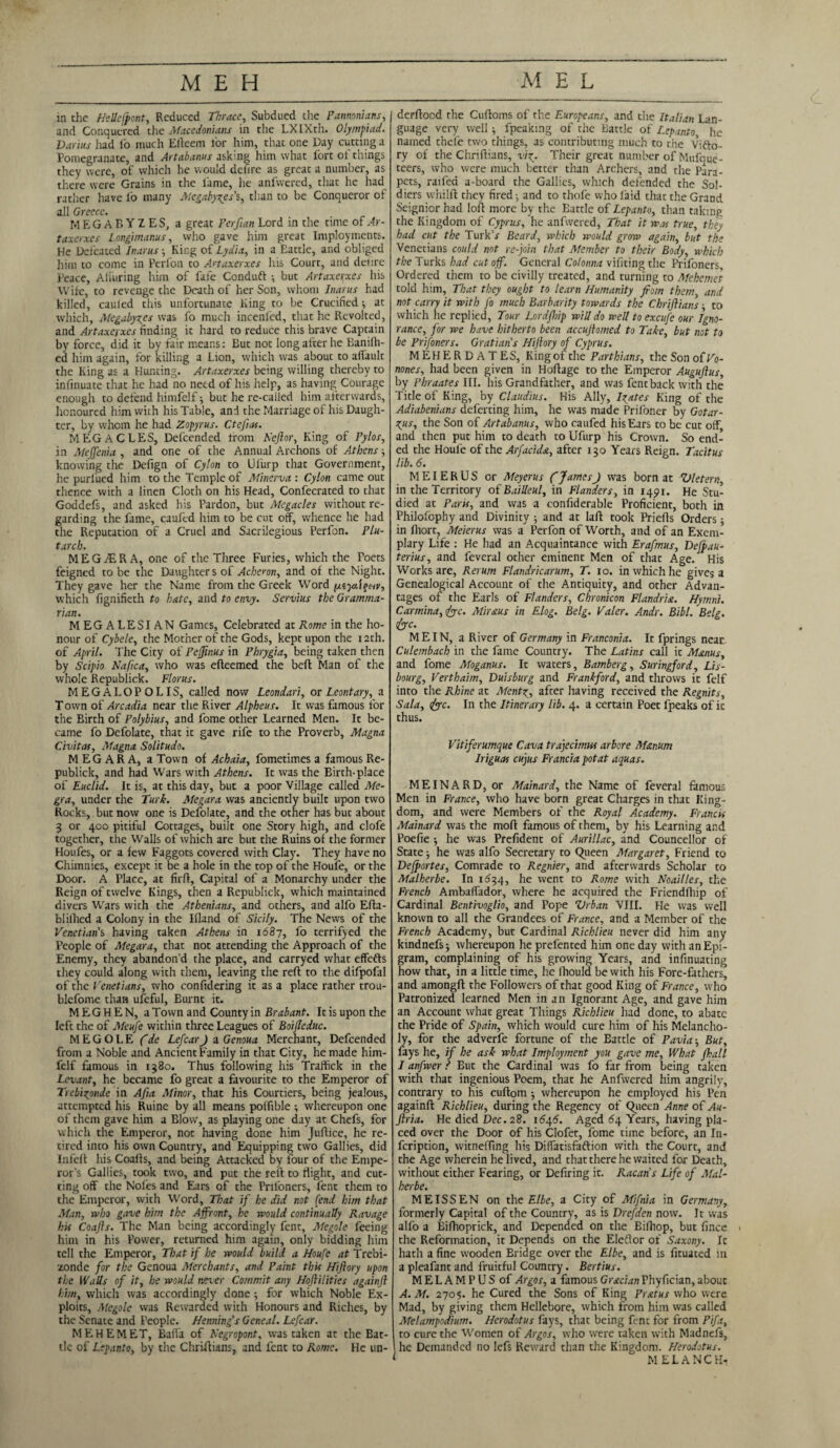 in the HeUefpont, Reduced Thrace, Subdued the Pannonians, and Conquered the Macedonians in the LXIXth. Olympiad. Darius had io much Efteem tor him, that one Day cutting a Pomegranate, and Artabanus asking him what fort of things they were, of which he would defire as great a number, as there were Grains in the fame, he anfwered, that he had rather have io many Megabytes's, than to be Conqueror of all Greece. MEGABYZES, a great Perfian Lord in the time of Ar- taxerxes Longimanus, who gave him great Imployments. He Defeated Inarus ; King of Lydia, in a Eattle, and obliged him to come in Perfon to Artaxerxes his Court, and del:re Peace, Alluring him of fafe Conduft ; but Artaxerxes his Wife, to revenge the Death of her Son, whom Inarus had killed, cauled this unfortunate King to be Crucified; at which, Megabytes was fo much incenfed, that he Revolted, and Artaxerxes finding it hard to reduce this brave Captain by force, did it by fair means: But not long after he Banilh- ed him again, for killing a Lion, which was about to afiault the King as a Hunting. Artaxerxes being willing thereby to infinuate that he had no need of his help, as having Courage enough to defend himfelf; but he re-called him afterwards, honoured him with his Table, and the Marriage of his Daugh¬ ter, by whom he had Zopyrus. Ctefuts. MEGACLES, Defcended from Keftor, King of Pylos, in Meffenia , and one of the Annual Archons of Athens; knowing the Defign of Cylon to Ufurp that Government, he purlued him to the Temple of Minerva : Cylon came out thence with a linen Cloth on his Head, Confecrated to that Goddefs, and asked his Pardon, but Megacles without re¬ garding the fame, cauled him to be cut off, whence he had the Reputation of a Cruel and Sacrilegious Perfon. Plu¬ tarch. MEGGER A, one of the Three Furies, which the Poets feigned to be the Daughter s of Acheron, and of the Night. They gave her the Name from the Greek Word (xtjaifeiy, which fignifieth to hate, and to envy. Servius the Gramma¬ rian. MEGALESIAN Games, Celebrated at Rome in the ho¬ nour of Cybele, the Mother of the Gods, kept upon the 12th. of April. The City of Pefftnus in Phrygia, being taken then by Scipio Nafica, who was efteemed the beft Man of the whole Republick. Floras. MEGALOPOLIS, called now Leondari, or Leontary, a T own of Arcadia near the River Alpheus. It was famous for the Birth of Polybius, and l'ome other Learned Men. It be¬ came fo Defolate, that it gave rife to the Proverb, Magna Civitas, Magna Solitude. M EG A R A, a Town of Achaia, fometimes a famous Re¬ publick, and had Wars with Athens. It was the Birth-place of Euclid. It is, at this day, but a poor Village called Me- gra, under the Turk. Megara was anciently built upon two Rocks, but now one is Defolate, and the other has but about 3 or 400 pitiful Cottages, built one Story high, and clofe together, the Walls of which are but the Ruins of the former Houfes, or a few Faggots covered with Clay. They have no Chimnies, except it be a hole in the top of the Houfe, or the Door. A Place, at firft, Capital of a Monarchy under the Reign of twelve Kings, then a Republick, which maintained divers Wars with the Athenians, and others, and alfo Efta- blilhed a Colony in the Ifland of Sicily. The News of the Venetian’s having taken Athens in 1687, fo terrifyed the People of Megara, that not attending the Approach of the Enemy, they abandon’d the place, and carryed what effefts they could along with them, leaving the reft to the difpofal of the Venetians, who confidering it as a place rather trou- blefome than ufcful, Burnt it. M E G H E N, a Town and County in Brabant. It is upon the left the of Meufe within three Leagues of Boifleduc. M E G O L E (de LefcarJ a Genoua Merchant, Defcended from a Noble and Ancient Family in that City, he made him¬ felf famous in 1380. Thus following his Traffick in the Levant, he became fo great a favourite to the Emperor of Trebigpnde in Afia Minor, that his Courtiers, being jealous, attempted his Ruine by all means poffible ; whereupon one of them gave him a Blow, as playing one day at Chefs, for which the Emperor, not having done him Juftice, he re¬ tired into his own Country, and Equipping two Gallies, did Infeft his Coafts, and being Attacked by four of the Empe¬ ror’s Gallies, took two, and put the reft to flight, and cut¬ ring off the Noles and Ears of the Prifoners, lent them to the Emperor, with Word, That if he did not (end him that Man, who gave him the Affront, he would continually Ravage his Coafts. The Man being accordingly fent, Megole feeing him in his Power, returned him again, only bidding him tell the Emperor, That if he would build a Houfe at Trebi- zonde for the Genoua Merchants, and Paint this Hiftory upon the Walls of it, he would never Commit any Hoftilities againft him, which was accordingly done; for which Noble Ex¬ ploits, Megole was Rewarded with Honours and Riches, by the Senate and People. Henning's Geneal. Lefcar. MEHEMET, Baffa of Regropont, was taken at the Bat¬ tle of Lepanto, by the Chriftians, and fent to Rome. He un- derftoed the Cuftoms of the Europeans, and the Italian Lan¬ guage very well; fpeakmg of the Battle of Lepanto, he named tnefe two things, as contributing much to the Vifto- ry of the Chriftians, vig. Their great number of Mufque- teers, who were much better than Archers, and the Para¬ pets, raifed a-board the Gallies, which defended the Sol¬ diers vvhilft they fired-, and to thofe who laid that the Grand Seignior had loft more by the Battle of Lepanto, than taking the Kingdom of Cyprus, he anfwered, That it was true, they had cut the TurkV Beard, which would grow again, but the Venetians could not re-join that Member to their Body, which the Turks had cut off. General Colonna vifiting the Prifoners, Ordered them to be civilly treated, and turning to Mehemet told him. That they ought to learn Humanity from them, and not carry it with fo much Barbarity towards the Chriftians ■ to which he replied, Tour Lordfhip will do well to excufe our Igno¬ rance, for we have hitherto been accuftomed to Take, but not to be Prifoners. Grattan's Hiftory of Cyprus. MEHERD ATES, King of the Parthians, the Son ofVo- nones, had been given in Hoftage to the Emperor Auguftus by Phraates III. his Grandfather, and was fent back with the Title of King, by Claudius. His Ally, Igates King of the Adiabenians defecting him, he was made Prifoner by Gotar- ^us, the Son of Artabanus, who caufed his Ears to be cut off and then put him to death to Ufurp his Crown. So end¬ ed the Houfe of the Arfacida, after 130 Years Reign. Tacitus lib. 6. MEIERUS or Meyerus (JamesJ was born at Vletern, in the Territory of Bailleul, in Flanders, in 1491. He Stu¬ died at Paris, and was a confiderable Proficient, both in Philofophy and Divinity ; and at laft took Priefts Orders; in lhort, Meierus was a Perfon of Worth, and of an Exem¬ plary Life : He had an Acquaintance with Erafmus, Dejpau- terius, and feveral other eminent Men of that Age. His Works are, Ret urn Flandricarum, T. 10. in which he gives a Genealogical Account of the Antiquity, and other Advan¬ tages of the Earls of Flanders, Cbronicon Flandrist. Hyrnni. Carmina, fyc. Miraus in Elog. Belg. Valer. Andr. Bibl. Belg. &c. MEIN, a River of Germany in Franconia. It fprings neat Culembach in the fame Country. The Latins call it Manus, and fome Moganus. It waters, Bamberg, Suringford, Lis- bourg, Verthaim, Duisburg and Frankford, and throws it felf into the Rhine at Ment^, after having received the Regnits, Sala, &c. In the Itinerary lib. 4. a certain Poet fpeaks of it thus. Vitiferumque Cava trdjecimw arbore M&num Iriguas cujus Francia pot at aquas. MEINARD, or Mainard, the Name of feveral famous Men in France, who have born great Charges in that King¬ dom, and were Members of the Royal Academy. Francos Mainard was the moft famous of them, by his Learning and Poefie ; he was Prefident of Aurillac, and Councellor of State; he was alfo Secretary to Queen Margaret, Friend to Defportes, Comrade to Regnier, and afterwards Scholar to Malherbe. In 1634, he went to Rome with Noailles, the French Ambaffador, where he acquired the Friendfhip of Cardinal Bentivoglio, and Pope Vrban VIII. He was well known to all the Grandees of France, and a Member of the French Academy, but Cardinal Richlieu never did him any kindnefs; whereupon he prefented him one day with an Epi¬ gram, complaining of his growing Years, and infinuating how that, in a little time, he fhould be with his Fore-fathers, and amongft the Followers of that good King of France, who Patronized learned Men in an Ignorant Age, and gave him an Account what great Things Richlieu had done, to abate the Pride of Spain, which would cure him of his Melancho¬ ly, for the adverfe fortune of the Battle of Pavia; But, fays he, if he ask what Imployment you gave me. What /hall I anfwer ? But the Cardinal was fo far from being taken with that ingenious Poem, that he Anfwered him angrily, contrary to his cuftom ; whereupon he employed his Pen againft Richlieu, during the Regency of Queen Anne of Au- ftria. He died Dec. 28. 1646. Aged 64 Years, having pla¬ ced over the Door of his Clofet, fome time before, an In- feription, witneffing his Diffatisfaftion with the Court, and the Age wherein he lived, and that there he waited for Death, without either Fearing, or Defiring it. Racan’s Life of Mal¬ herbe. MEISSEN on the Elbe, a City of Mifnia in Germany, formerly Capital of the Country, as is Drefden now. It was alfo a Bifhoprick, and Depended on the Biftiop, but fince the Reformation, it Depends on the Eleflor of Saxony. It hath a fine wooden Bridge over the Elbe, and is fituated in a pleafant and fruitful Country. Bertius. MELAMPUSof Argos, a famous Grecian Phyfician, about A. M. 270$. he Cured the Sons of King Prxtus who were Mad, by giving them Hellebore, which from him was called Melampodium. Herodotus fays, that being fent for from Pifa, to cure the Women of Argos, who were taken with Madnefs, he Demanded no lefs Reward than the Kingdom. Herodotus. MELANCK-i