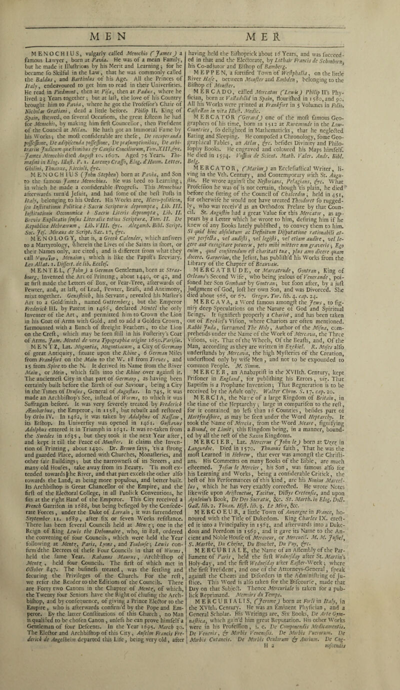 MENOCHIUS, vulgarly called Menochio ( JamesJ a famous Lawyer , born at Pavia. He was of a mean Family, but he made it Illuftrioas by his Merit and Learning •, for he became fo Skilful in the Law, that he was commonly called the Baldus, and Bartholus of his Age. All the Princes of Italy, endeavoured to get him to read in their Univerfities. He read in Piedmont, then at Pifa, then at Padua, where he lived 23 Years together ; but at laft, the love of his Country brought him to Pavia, where he got the Profeffor’s Chair of Nicholas Gratiani, dead a little before. Philip II. King of Spain, lhewed, on l'everal Occafions, the great Efteem he had for Menochio, by making him firft Councellor, then Prefident of the Council at Milan. He hath got an Immortal Fame by his Works-, the mod confiderable are thefe, De recuperanda pojfcjjione, Ve adipifcenda pojfejfione, De prafumptionibus, De arbi- trariis Judicum qusftionibus fy Caujis Conciliorum, Tom.XIII,<fcyc. James Menochio died Augufi 10. 1607. Aged 75 Years. Tho¬ rn af ini in Elog. IUuft. P. 1. Lorenzo Crajfo, Elog. iHuom. Letter. Ghilini, Thuanus, Riccioli, (jc. MENOCHIUS (John Stephenj born at Pavia, and Son to the famous James Menochius. He was bred to Learning ; in which he made a confiderable 'Progrefs. This Menochius afterwards turn'd Jefuit, and had fome of the befb Ports in Italy, belonging to his Order. His Works are, Hiero-politicon, feu Injiitutioms Politico, c Sacris Scripturis deprompt a , Lib. III. Inftitutionis Oeconomico e Sacris Uteris deprompto, Lib. II. Brevis Explicatio fenfus Literalis totius Scriptur&, Tom. II. De Republica Hebr&orum , Lib. VIII. fyc. Alegamb. Bibl. Script. Soc. Jef. Mirous de Script. Sac. 17,1fyc. MENOLOGY, that is, a Greek Calender, which anfwers to a Martyrology, wherein the Lives of the Saints in lhort, or their Names only, are cited-, and is different from what they call Ynvalov, Menaion -, which is like the Papirt’s Breviary. Leo All at. 1. Dijfert. de lib. Ecclef. M E N T E L, (JohnJ a German Gentleman, born at Stras¬ bourg, Invented the Arc of Printing, about 1440, or 42, and at firft made the Letters of Box, or Fear-Tree, afterwards of Pewter, and, at laft, of Lead, Pewter, Brafs, and Antimony, mixt together. Gensfleich, his Servant, revealed his Walter's Art to a Goldfmith, named Guttemberg-, but the Emperor Frederick III. by Patent in 1466, declared Mentel the only Inventer of the Art, and permitted him to Crown the Lion in his Coat of Arms with Gold, and to add a Golden Crown, Unmounted with a Bunch of ftreight Feathers, to the Lion on the Creft, which may be leen ftill in his Pofterity’s Coat of Arms. Jam. Mentel de vera Typographia origine i6$o.Pariftis. M E N T Z, Lat. Moguntia, Mogontiacum, a City of Germany of great Antiquity, fituate upon the Rhine, 6 German Miles from Frankfort on the Main to the W. 18 from Treves, and 15 from Spire to the N. It derived its Name from the River Main, or Mein, which falls into the Rhine over againft it. The ancienteft City in that part of Germany, as having been certainly built before the Birth of our Saviour, being a City in the Times of Drufus, General of Auguflus. In 745, it was made an Archbilhop’s See, inftead of Worms, to which it was Suffragan before1. It was very feverely treated by Frederick /Enobarbus, the Emperor, in 1158, bnt rebuilt and reftored by Otho IV. In 1462, it was taken by Adolphus of Najfaw, its Bifhop. Its Univerfity was opened in 1461. Guftavus Adolphus entered it in Triumph in 1631. It was re-taken from the Swedes in 1635 , but they took it the next Year after, and kept it till the Peace of Munfler. It claims the Inven¬ tion of Printing , about 1430. Dr. Brown fays, ’tis a ftrong and guarded Place, adorned with Churches, Monafteries, and other fair Buildings; but the narrownefs of its Streets, and many old Houfes, take away from its Eeauty. ’Tis moft ex¬ tended towards |che River, and that part excels the other alfo towards the Land, as being more populous, and better built. Its Archbifhop is Great Chancellor of the Empire, and the firft of the Eleftoral College, in all Puolick Conventions, he fits at the right Hand of the Emperor. This City received a rate Forces, under the Duke of Lorrain , it was furrendered September 11. 1689, after fix or feven Weeks refiftance. There has been feveral Councils held at Men;z ; one in the Reign of King Lewis the Debonnaire, who, in 828, ordered the convening of four Councils, which were held the Year following at Mentx, Paris, Lyons, and Touloufe; Lewis con- firm’dthe Decrees of thefe Four Councils in that of Worms, held the lame Year. Rabanus Maurus, Archbifhop of Mentz , held four Councils. The firft of which met in October 847. The bufinefs treated, was the fettling and fecuring the Privileges of the Church. For the reft, we refer the Reader to the Editions of the Councils. There are Forty two Canons in the Chapter of Mentp, of which, the Twenty four Seniors have the Right of chufing the Arch- bilhop, and by confequence, of giving a Prince Eleftor to the Empire, who is afterwards confirm’d by the Pope and Em¬ peror. Ey the latter Conftitutions of this Church , no Man is qualified to be chofen Canon , unlefs he can prove himfelf a Gentleman of four Defcents. In the Year 1695. March 30. The Eleftor and Archbifhop of this City, Anfelm Francis Fre¬ derick de Angelheim departed this Life, being very old, after having held the Eifhoprick about 1 <5 Years, and was lucceed- ed in that and the Eleftorate, by Lothair Francis de Schonborn his Co-adjutor and Bifhop of Bamberg. MEPPEN, a fortified Town of Weflphalia, on the little River Hafe, oetween Munfler and Ernbden, belonging to the Bifhop cf Manlier. MERCADO, called Mercatns (LewisJ Philip II’s Phy- fician, born ac Valladolid in Spain, tlourifhed in 1580, and 90. All his Works were printed at Frankfort in 5 Volumes in Folio. Caftellan in vita IUuft. Medic. M ERCATdR (GerardJ one of the moft famous Geo¬ graphers of his time, born m 1512 at Ruremonde in the Low- Countries, fo delighted in Mathematicks, that he neglefted Eating and Sleeping. He compofed a Chronology, fome Geo¬ graphical Tables, an Atlas, tfcyc. befides Divinity and Philo¬ sophy Books. He engraved and coloured his Maps himfelf. He died in 1394. Voffuis de Scient. Math. Valer. Andr. Bibl. Belg. MERCATOR, (MariusJ an Ecclefiaftical Writer, li¬ ving in the Vth. Century, and Contemporary with St. Augu- flin.^ He wrote againft the Neftorians, Pelagians, {<yc. What Profefuon he was of is not certain, though ’tis plain, he died before the fitting of the Council of Chalcedon, held in 451, for otherwife he would not have treated Theodoret fo rugged¬ ly , who was receiv’d as an Orthodox Prelate by that Coun¬ cil. St. Auguftin had a great Value for this Mercator, as ap¬ pears by a Letter which he wrote to him, defiring him if he knew of any Books lately publifhed, to convey them to him. Si quid hinc abfolutum ac Definitum Difputatione rationabili at- que per fell a, vel audifti, vel legifli, vel etiam audhe, vel le- gere aut excogitare potueris, peto mihi mittere non graveris; Ego enim , quod confitendum eft charitati tUA, plus amo dicere quam docere. Garnerius, the jefuit, has publifh’d his Works from the Library of the Chapter of Beauvais. MERCATRUDE, or Marcatrude , Gontran , King of Orleans’s Second Wife, who being jealous of Venerande, poi- foned her Son Gombaut by Gontran; but foon after, by a juft Judgment of God, loft her own Son, and was Divorced. She died about 566, or 67. Gregor. Tur. lib. 4. cap. 24. MERCAVA, a Word famous amongft the Jews, to fig- nify deep Speculations on the Nature of God and Spiritual Beings. It fignifieth properly a Chariot, and has been taken out of Ezekiel's Vifion, where Chariots are often mentioned. Rabbi Juda, furnamed The Holy, Author of the Mifna, com¬ prehends under the Name of the Work of Mercava, the Three Vifions, viz- That of the Wheels, OftheEeafts, and, Of the Man, according as they are written in Ezekiel. R. Mofes alfo underftands by Mercava, the high Myfteries of the Creation, underftood only by wife Men , and not to be expounded to common People. M. Simon. MERCER, an Anabaptift in the XVIIth. Century, kept Prifoner in England, for publifhing his Errors, viz. That Eaptifm is a Prophane Invention; That Regneradon is to be received by the Adult only. Walter Chron. S. 17. cap. 20. MERCIA, the Na:re of a large Kingdom of Britain, in the time of the Heptarchy; large in comparifon to the reft, for it contained no lefs than 16 Counties, befides part of Hartfordflhre, as may be feen under the Word Heptarchy. It took the Name of Mercia, from the Word Meare, fignifying a Bound, or Limit-, this Kingdom being, in a manner, bound¬ ed by all the reft of the Saxon Kingdoms. M E RC I E R , Lat. Mercerus (John leJ born at Vzez in Languedoc. Died in 1570. Thuanus faith , That he was the moft Learned in Hebrew, that ever was amongft the Chrifti- ans. His Comments on many Books of the Bible, are much efteemed. J oft as le Mercier, his Son , was famous alfo for his Learning and Works, being a confiderable Critick, the beft of his Performances of this kind , are his Nonius Marcel- lus, which he has very exaftly correfted. He wrote Notes likewife upon Ariftenetus, Tacitus, Diliys Cretenfls, and upon Apuleius’s Book, De Deo Socratis, &c. St. Marth. in Elog. Doll. MERCOEUR, a little Town of Auvergne in France, ho¬ noured with the Title of Dukedom. King Charles IX. ereft- ed it into a Principality in 1563, and afterwards into a Duke¬ dom and Peerdom in 1 $<59, and it gave its Name to the An¬ cient and Noble Houfe of Mercoeur, or Mercueil. M. M. Juft-el, S. Marthe, Du Chefne, Du Bouchet, Du Puy, <fyc. MERCURIAL E, the Name of an ArtemLIy of the Par¬ liament of Paris, held the firft Wednefday after St. Martins Holy-day, and the firft Wednefday after Eafter-Week ; where the firft Prefident, and one of the Attorneys-General, fpeak againft the Cheats and Diforders in the Adnfiniftring of Ju- ftice. This Word is alfo taken for the Difcourle, made tliac Day on that Subjcft. Thence Mercuriale is taken for a pub- lick Reprimand. Memoirs du Temps. MERCURIALIS, (JeromeJ born at Forli in Italy, in the XVItli. Century. He was an Eminent Phyfician , and a General Scholar. His Writings are, Six Books, De Arte Gym- naftica, which gain'd him great Reputation. His other Works were in his Profeffion, i. e. De Componendis Medicamentis. De Venenis, fy Morbis Venenofts. De Morbis Puerorum. De Morbis Cutaneis. De Morbis Oculorum & Aurium. De Cog- LI 2 nofeendis