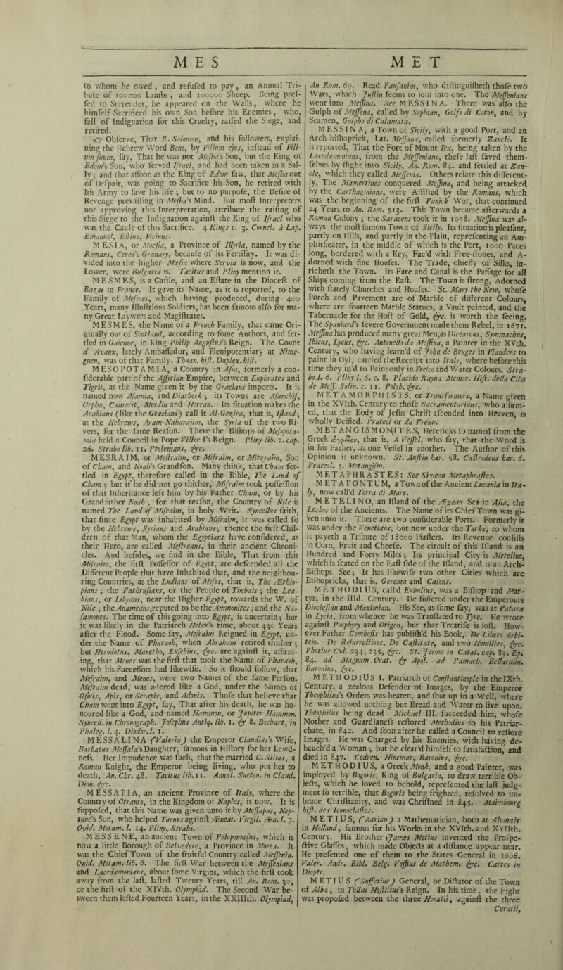 to whom he owed, and refufed to pay, an Annual Tri¬ bute of toocoo Lambs, and 100000 Sheep. Being pref- fed to Surrender, he appeared on the Walls, where he himfelf Sacrificed his own Son before his Enemies, who, full of Indignation for this Cruelty, raifed the Siege, and retired. Obferve, That R. Solomon, and his followers, explai¬ ning the Hebrew Word Beno, by Filium ejus, inftead of Fili- um fuum, fay, That he was not Mefha’s Son, but the King of Edom’s Son, who ferved Ifrael, and had been taken in a Sal¬ ly i and thataffoonas the King of Edom faw, that Meftoaout of Defpair, was going to Sacrifice his Son, he retired with his Army to five his life ; but to no purpofe, the Defire oi Revenge prevailing in Mefha’s Mind. But moll Interpreters not approving this Interpretation, attribute the railing of this Siege to the Indignation again!! the King of Ifrael who was the Caufe of this Sacrifice. 4 Kings c. 3. Cornel. <i Lap. Emanuel, Effius, Ficinus. MESIA, or Moefia, a Province of Illyria, named by the Romans, Ceres's Granary, becaufe of its Fertility. It was di¬ vided inco the higher Moefia where Servia is now, and the Lower, were Bulgaria is. Tacitus and Pliny mention it. MESMES, is a Caftle, and an Eftate in the Diocefs of Barys in France. It gave its Name, as it is reported, to the Family of Mefmes, which having produced, during 400 Years, many Illuftrious Soldiers, has been famous alfo for ma¬ ny Great Laywers and Magiftrates. MESMES, the Name of a French Family, that came Ori¬ ginally our of Scotland, according to fome Authors, and fet¬ tled in Guienne, in King Philip Auguftus’s Reign. The Count d’ Avaux, lately Ambaftador, and Plenipotentiary at Nime- guen, was of that Family. Thuan. hift. Duplex, hijl. M ESO POT A MI A, a Country in Afia, formerly a con- fiderable part of the AJfyrian Empire, between Euphrates and Tigris, as the Name given it by the Grecians imports. It is named now Afamia, and Diarbeck-, its Towns are Afanchij, Orpha, Camarit, Merdin and Henan. Its fituation makes the Arabians (like the Grecians') call it Al-Geyira, that is, Ifland•, as the Hebrews, Aram-Naharapm, the Syria of the two Ri¬ vers, for the fame Reafon. There the Bifhops of Mefopota- mia held a Council in Pope Fill or I’s Reign. Pliny lib. 2. cap. 26. Strabo lib. 11. Ptolemaus, {yc. MESRA1M, or Meffraim, or Mifraim, or Mityraim, Son of Cham, and Noah’s Grandfon. Many think, that Cham fet¬ tled in Egypt, therefore called in the Bible, The Land of Cham -, but if he did not go thither, Mifraim took pollelfion of that Inheritance left him by his Father Cham, or by his Grandfather Noah ; for that reafon, the Country of Nile is named The Land of Mifraim, in holy Writ. Syncellus faith, that fince Egypt was inhabited by Mifraim, it was called fo by the Hebrews, Syrians and Arabians-, thence the firft Chil¬ dren of that Man, whom the Egyptians have confidered, as their Hero, are called Meftreans, in their ancient Chroni¬ cles. And befides, we find in the Eible, That from this Mifraim, the firft Poffelfor of Egypt, are defcended all the Different People that have Inhabited that, and the neighbou¬ ring Countries, as the Ludians of Mofes, that is, The /.Ethio¬ pians the Fathrufians, or the People of Thebais the Lea- bians, or Libyans, near the Higher Egypt, towards the W. of Nile -, the Anameans,reputed to be the Ammonites; and the Na- famones. The time of this going into Egypt, is uncertain ; but it was likely in the Patriarch Heber’s time, about 430 Years after the Flood. Some fay, Mefraim Reigned in Egypt, un¬ der the Name of Pharaoh, when Abraham retired thither ; but Herodotus, Manetho, Eufebius, {yc. are again!! it, affirm¬ ing, that Menes was the firft that took the Name of Pharaoh, which his SuccefTors had likewife. So it fhould follow, that Mefraim, and Menes, were two Names of the fame Perfon. Mefraim dead, was adored like a God, under the Names of Ofiris, Apis, or Serapis, and Adonis. Thofe that believe that Cham went into Egypt, fay, That after his death, he was ho¬ noured like a God, and named Hammon, or Jupiter Hammon. Synced, in Chronograph. Jofephus Antiq. lib. 1. {y 8. Bichart, in Phaleg. 1. 4. Diodor. 1. 1. MESSALINA fValeriaJ the Emperor Claudius's Wife, Barbatus MeJfala's Daughter, famous in Hiftory for her Lewd- nefs. Her Impudence was fuch, that fhe married C. Silius, a Roman Knight, the Emperor being living, who put her to death, An. Chr. 48. Tacitus lib. 11. Annal. Sueton. in Claud. Dion. {yc. MESS API A, an ancient Province of Italy, where the Country of Otranto, in the Kingdom of Naples, is now. It is fuppofed, that this Name was given unto it by Mejfapus, Nep¬ tune’s Son, who helped Turnus again!! VEneas. Virgil. VEn. 1. 7. Ovid. Met am. 1. 14. Pliny, Strabo. MESSENE, an ancient Town of Peloponnefus, which is now a little Borough of Belvedere, a Province in More a. It was the Chief Town of the fruitful Country called Meffenia. Ovid. Metam. lib. 6. The firft War between the Mejfenians and Lacedamonians, about fome Virgins, which the firft took away from the laft, Lifted Twenty Years, till An. Rom. 30, or the firft of the XIVth. Olympiad. The Second War be¬ tween them Lifted Fourteen Years, in the XXIIIth. Olympiad, An Rom. 69. Read Paufanias, who diftinguiftieth thofe two Wars, which Jufiin feems to join into one. The Mejfenians went into Meffina. See MESSINA. There was alfo the Gulph of Meffena, called by Sophian, Golfo di Coron, and by Seamen, Golpho di Calamata. MESSINA, a Town of Sicily, with a good Port, and an Arch-bifhoprick, Lat. Meffana, called formerly Zancle. It is reported, That the Fort of Mount Ira, being taken by the Lacedemonians, from the Mejfenians, thefe laft faved them- lelves by flight into Sicily, An. Rom. 84. and fettled at Zan¬ cle, which they called Meffenia. Others relate this different¬ ly, The Mamertines conquered Meffina, and being attacked by the Carthaginians, were Affiiled by the Romans, which was the beginning of the firft Punick War, that continued 24 Years to An. Rom. 513. This Town became afterwards a Roman Colony the Saracens took it in 1058. Meffina was al¬ ways the moft famous Town of Sicily. Its fituation is pleafant. partly on Hills, and partly in the Plain, reprefenting an Am¬ phitheater, in the middle of which is the Port, 1000 Paces long, bordered with a Key, Fac’d with Free-ftones, and A- dorned with fine Houfes. The Trade, chiefly of Silks, in- richeth the Town. Its Fare and Canal is the PafTage for all Ships coming from the Eaft. The Town is ftrong. Adorned with ftately Churches and Houfes. St. Mary the New, whofe Porch and Pavement are of Marble of different Colours, where are fourteen Marble Statues, a Vault painted, and the Tabernacle for the Hoft of Gold, {yc. is worth the feeing. The Spaniard’s levere Government made them Rebel, in 1671. Meffina has produced many great Men,as Dicearcus, Symmachus, Ibicus, Lycus, {yc. Antonedo da Meffina, a Painter in the XVth. Century, who having learn’d of John de Bruges in Flanders to paint in Oyl, carried the Receipt into Italy, where before this time they us’d to Paint only in Frefco and Water Colours. Stra¬ bo l. 6. Pliny l. 6. c. 8. Placido Rayna Memor. Hift. deda Cita de Mejf. Solin. c. 11. Polyb. {yc. MET AMORPHISTS, or Transformers, a Name given in the XVIth. Century to thofe Sacramentarians, who affirm¬ ed, that the Eodyof Jefus Chrift afcended into Heaven, is wholly Deified. Prateol or du Preau. M ET AN GIS M O NilT E S, Herecicks fo named from the Greek dyyffiov, that is, A Vejfel, who fay, that the Word is in his Father, .as one Veffel in another. The Author of this Opinion is unknown. St. Auftin her. 58. Cattrodeus her. 6. Prateol. 5. Metangifm. METAPHRASTES: See Simeon Metaphraftes. METAFONTUM, a Townof the Ancient Lucania in Ita¬ ly, now call’d Torra di Mare. METELINO, an Ifland of the VEgean Sea in Afia, the Lesbos of the Ancients. The Name of its Chief Town was gi¬ ven unto it. There are two confiderable Ports. Formerly it was under the Venetians, but now under the Turks, to whom it paycth a Tribute of 18000 Piafters. Its Revenue confifts in Corn, Fruit and Cheefe. The circuit of this Ifland is an Hundred and Forty Miles -, Its principal City is Metelino, which is feated on the Eaft fide of the Ifland, and is an Arch- Bifhops See; It has likewife two other Cities which are Bifhopricks, that is, Gerema and Calons. METHODIUS, call’d Eubulius, was a Bifhop and Mar¬ tyr, in the Illd. Century. He buffered under the Emperours Dioclefian and Maximian. His See, as fome fay, was at Patara in Lycia, from whence he was Tranflated to Tyre. He wrote again!! Porphyry and Origen, but that Treatife is loft. How¬ ever Father Combefis has publifh’d his Book, De Libero Arbi- trio. De Refurr ethane, De Caftitate, and two Homilies, {yc. Photius Cod. 234, 235, {yc. St. Jerom in Catal. cap. 83. Et>. 84. ad Magnum Orat. {y Apol. ad Pamach. Bedarmin. Baronius, {yc. METHODIUS I. Patriarch of Conftantinople in the IXth. Century, a zealous Defender of Images, by the Emperor Thcophilus's Orders was beaten, and fhut up in a Well, where he was allowed nothing but Bread arid Water to live upon. Theophilus being dead Michael III. fucceeded him, whofe Mother and Guardianefs reftored Methodius to his Patriar¬ chate, in 842. And foon after he called a Council to reftore Images. He was Charged by his Enemies, with having de¬ bauch’d a Woman ; but he clear’d himfelf to fatisfaftion, and died in 847. Cedren. Hincmar, Baronius, {yc. METHODIUS, a Greek Monk, and a good Painter, was imployed by Bogoris, King of Bulgaria, to draw terrible Ob- jefts, which he loved to behold, reprefented the laft judg¬ ment fo terrible, that Bogoris being frighted, relblved to im- brace Chriftianity, and was Chriftned in 845. Maimbourg hift. des Iconoclaffes. M E T I U S, f Adrian J a Mathematician, born at Alcmaer in Hodand, famous for his Works in the XVIth. and XVIIth. Century. His Brother {James Metius invented the Profpe- flive Glaffes, which made Objects at a diftance appear near. He prefented one of them to the States General in 1608. Valer. Andr. Bibl. Belg. Voffius de Mathem. {yc. Cartes in Dioptr. METIUS f SuffetiusJ General, or Diftator of the Town of Alba, iti Tud.cs Hoftilm’s Reign. In his time, the Fight was propofed between the three Horatii, againl! the three Cur at ii,