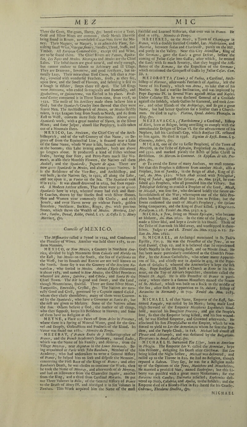There the Cows, She-goats, Sheep, foe. breed twice a Year. Gold and Silver Mines are common, thefe Metals likewife being found in Rivers, neverthelefs Cacao-Nuts ferve for Mo¬ ney. Their Muguey, or Maquey, is an admirable Plant, fur- niihing fmall Wii;e,Vinegar,Honey,Needles,Thred, Stuffs, and Timber. All European Commodities, except Oil and Wine, are to be found there. The Chief Rivers are Panuco, Equita- lati, Les Topes and Mexico. Nicaragua and Mexico are the Chief Lakes. The Inhabitants are good natur’d, and trufly enough, but cannot endure to fubmit to Arbitrary and ill Ufage. They are Dextrous , Inventive, and good Artificers, but na¬ turally Lazy. Their miraculous Bird Cincon, lefs than a May- bug , covered with wonderful Feathers, feeds, as they fay, upon Dew, and the Smell of Flowers, and fattening it felf to a Bough in Otlober, fleeps there till April. The Iaft Kings were Motccuma, who ended fo tragically and fhamefully, and Quahutimoc, or Quicuxtemoc, was Elected in his place. Ferdi¬ nand Cortex_ conquered it in Three Years time, from 1518, to 1521. The noife of his Artillery made them believe him a God ; but the Spaniard's Cruelty foon fhewed that they were fcarce Men. The Archbifhoprick of Mexico, or Mexico ftriftly taken, is 135 Leagues long from South to North, and 6q from Eaft to Weft, contains many little Provinces. Above 4000 Spaniards work, with a great number of Slaves, in the Silver Mines; and l'ome Jafper, almoft like Porphyry, is alfo taken out of a Mountain there. MEXICO, Lat. Mexicum, the Chief City of the Arch¬ bifhoprick , and of the vaff Country of that Name, 20 De¬ grees off from the Equinoftial Line, is fituated near a Lake of the fame Name, whole Water is fait, becaufe of the Niter at the bottom •, this Lake joining another, both are above 30 Leagues about. It produceth a kind of Fillies without Scales, having four Feet, and Privy-Parts much like Wo¬ men’s, as alfo their Monthly Flowers, the Natives call them Axolotl -, and the Spaniards, Juguete de agua. There are now 4000 Spaniards in Mexico, and about 30000 Natives. It is the Refidence of the Vice-Roy, and Archbifhop, and was built, as the Natives fay, in 1322, all along the Lake, and not upon it, as Venice on the Sea. The Spaniards took it in 1519. It was almoft drowned in 1629, but foon repair¬ ed. A Modern Author affirms, That there were 30 or 40000 Spaniards here in 1635, whereof many had rich and (late¬ ly Coaches, drawn by fine Horfes fhod with Silver Shooes. Men and Women wear commonly Silk Cloths , and rich Jewels, and even Slaves never go without Pearls, golden Bracelets, Necklaces, Buckles, Rings, foe. with precious Stones, which lhews the Wealth of Mexico. Herriera, Linf- chot, Sanfon, Duval, Robbe, Ovied. 1. 17. A. Cofta l. 7. Henry Martinet foe. Councils ^MEXICO. The Mftionaries called a Synod in 1524, and Condemned the Plurality of Wives. Another was held there 1585, to re¬ form Manners. MEXICO, or Neva Mexico, a Country in Northern Ame¬ rica, divided by high Mountains from Canada and Florida on the Eaft, has Mexico on the South, the Sea of California on the Weft, but its Bounds and Extent are not well known on the North. Some fay it was the Country of the Ancient Na- vatelcas , who fettled in Mexico. Antonio d’Epeio difeovered it about 1583, and named it Neva Mexico-, the Chief Provinces whereof are Anien, Quivira , and Cibola , and Santa Fe the Chief Town. The Air is good and fweet, and the Land , though Mountainous, fruitful. There are fome Silver Mines, Turquoifes, Emeralds, Cryftal, foe. The Natives are natu¬ rally Good and Civil, governed by a Captain named Cafick, whom they chufe themfelves; many of them were Convert¬ ed by the Spaniards, who have a Governor at Santa Fe, but the reft are given to Idolatry. Some of the Natives adore the Sun. Others believe a God, the Author of all things, who they fuppofe, keeps his Refidence in Heaven 5 and fome of them have no Religion at all. M E Y N E, a Place 200 Paces off from Arles in Provence, where there is a Spring of Mineral Water, good for the Gra¬ vel and Dropfy, Obftruftions and Foulnels of the Elood. Its Virtue was found out 1680. Memoirs du Temps. MEZERAY, C Francis Eudes de J Hiftoriographer of France, and the French Academy’s Secretary, named Eudes, which was the Name of his Family, and Merer ay, from the Village Merer ay, near Argent an in the Lower Normandy. Be¬ ing acquainted at Paris with John Baudouin, Member of the Academy, who had undertaken to write a General Hiftory of France, he helped him to feek and difpofe the Memoirs, concerning the Firft Race of the Kings of France ; and after Baudouins Death, he was chofen to continue the Work; then he took the Name of Mereray, and afterwards of' de Merer ay, and had an Allowance from the Chancellor Seguier , another from the King, and a third from Cardinal Mazarin. He put out Three Volumes in Folio, of the General Hiftory of France to the Death of Henry IV. and Abridged it in Six Volumes in Twelves. This Work acquired him the Name of the moft Faithful and Learned Hiftorian, that ever was in France. He died in 1683. Memoirs de Temps. MEZIERES, on the Meufe , a Town of Champagne in France, with a doubly fortified Cittadel, Lat. Maderiacum, and Maceris, between Sedan and Charleville, partly on the Hill, and partly in the Valley. Near this City Ariovijhu, King of the Germans, gave the Gauls a great Defeat, before the coming of Julius Cstfar into Gallia; after which, he treated the Gauls with fo much Severity, that they begged the Affi- ftance of the Romans, for the Expulfion of the Germans, which occafioned the COnqueft of Gallia by Julius Csfar. Com. lib. 1. MEZOROTTA (Lewis) of Padua, a Cardinal, Arch¬ bifhop of Florence, afterwards Patriarch of Aquileia, left the Name of his Family, which was Arena, to take that of his Mother. He had a warlike Inclination, and was imployed by Pope Eugenius IV. in feveral Wars againft Milan and Naples. Under Calixtus III. he was declared General of a Croifade againft the Infidels, whofe Gallies he fcattered, and took Lem¬ nos , and other Iflands of the Archipelago, and fo got a great Name, but had better (Qualities for a Soldier than a Church¬ man. He died in 1455. Platina, Spond. Aubert. Thomafm. in Elog. foe. MEZZAVACCA, (Bartholomew J a Cardinal, Bifhop of Rieti, born at Bologne, being unwilling to comply with the unreafonable Defigns oiVrban VI. for the advancement of his Nephew, loft his Cardinal’s Cap, which Boniface IX. reftored to him again. He died in 1396. Sigonius de Epift. Bonon. 1. 3. Ciaconius, Auberi, foe. MICAH, one of the 12 Leffer Prophets’, of the Town of Morefeth, in the Tribe of Ephraim, Prophefied An. Mun. 328c, and 3310. and marked plainly the Birth of Jefus Chrift in Bethlehem. St. Hierom. in Comment. St. Epiphan. de vit. Pro¬ phet. foe. rt5» To avoid the Error of many Authors, we muft remem¬ ber that this Prophet is different from another Micah , alfo a Prophet, Son oijambla, in the Reign of Ahab, King of If- rael, An. Mun. 3x20. When Ahab joined with Jehofaphat, King of Judah , againft the Syrians, An. Mun. 3138, he con¬ futed 400 Prophets, who all promifed him the Viftory. But Jehofaphat defiring to confult a Prophet of the Lord, Micah, or Micajah, was lent for, who declared boldly the future un-' fuccefsfulnefs of the War; whereupon one of the falfe Pro¬ phets buffeted him, and Ahab lent him to Prifon; but the Event confirmed the truth of Micah's Prophecy, the Syrians being Conquerors, and the King of Ifrael killed. 3 Kings c.22. Paralipom. c. 18. Torniel An. Mun. 3137. n. 3. M I C H A, a Jew, living on Mount Ephraim, who became an Idolater, An. Mun. 2620. In the time of the Judges, he made a Silver Idol, and kept a Levite in his Houfe. Thofe of the Tribe of Dan took his Idol away, and worfhipped it them- felves. Judges 17 and 18. Torniel An. Mun. 2594. »• *5- Sa- lian An. Mun. 2622. St. M IC H A E L, an Archangel mentioned in St. Jude’s Epiftle, Ver. 9. He was the Proteftor of the Jews, as we read Daniel, Chap. 12. and it is believed that he reprefented God’s Majefty in the Burning-Bulh, and on Mount Sinai. He has been more particularly confidered as the Church’s Prote¬ stor, by the Roman Catholicks, who relate many Appariti¬ ons of his, and chiefly one in Apuleia in 493, in the Pope¬ dom of Gelafius I. whereof the Anniverfary is kept the 8th May. Pope Boniface III. built a Church at Rome in his Ho¬ nour, on the Top of Adrians Sepulchre, therefore called the Mount St. Angel. He is alfo Proteftor of France in parti¬ cular , where there is a famous Monaftery named the Mount of St. Michael, which was built on a Rock in the middle of the Sea , after fiich an Apparition to St. Aubert, Bifhop of Auranches in Normandy , in 709. Torniel An. Mun. 2583. n. 34. MICHAEL I. of that Name, Emperor of the Eaft, Sur- named Rangabe, was raifed by his Merit; being made Lord High-Steward of the Emperor Nicephorus Logotheta’s h'oufi- hold , married his Daughter Procopia, and got the People’s love, fo that the Emperor being killed, and his Son wound¬ ed, he was Elefted Emperor, and Crowned afterwards. He allociated his Son Theophylablus to the Empire, which he was forced to yield to Leo the Armenian,to whom he lent the Dia¬ dem, and the Purple Cloak, in 818. Michael loft almoft all Thrace and Adrianople, and was defeated by the Bulgarians. Theophanes in Annal. Anaftaf. foe. M I C H A E L II. Surnamed The Lifper, born at Amorium in Phrygia. The Emperor Leo V. called the Armenian , kept him Prifoner, defigning his Death after Chriftmas. But Leo being killed the Night before , Michael was delivered , and raifed up to the Throne in 820. He had no Religion, though reputed a Sabean. They fay, he was fora Religion made up of the Opinions of the Jews, Manichees and Monothelites. He married a profefs’d Nun, named Euphrofyne; but this Li¬ berty was punilh’d with a great many Misfortunes; for the Saracens took Candia-, Dalmatia rebelled; Euphcmius deli¬ vered up Sicily, Calabria, and Apulia, to the Infidels; and the Emperor died of a Bloody-FIux in 829. hated for his Cruelty. Cedrenus, Theodoras Studita, foe. MICHAEL