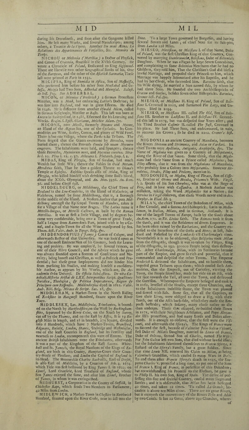 during his Drowfinefs, and foon afccr the Gangrene killed him. He left many Works, and feveral Matiufcripts; among others, a Treatile de la Vipere. Another Da mont /Etna. La Relationes des Appartenances dc Versailles, &c. Memoirs da Temps. MI CHOU or Michovia ('MatthiasJ a Doftor of Phyfick, and Canon of Cracovla, rlourififd in the XVIth Century. He wrote a Chronicle of Poland, Dedicated to King Sigifmond. There are likewife two other Geographical Books of his, One of the European, and the other of the Afiatlck Sarmatia-,Thcl'e lafl were printed at Paris in i 552. M I C I P S A, King of Numidia in Africa, Son of Mafjiniffa, who preferred him before his other Sons Monftabal and Gu- luffa, Micipfa had Two Sons, Adherbal and Hiempfal. Salujl. de hell. Jag. See ADHERBAL. MI CON, or Miconius f Frederick J a German Proteftant Miniiler, was a Monk, but embracing Luther’s, Doftrine; he was lent into England, and was in great Efleem. He died in 1546. He is different from another Ofwald Micon, called in German Gefizfcufer, Minifter at Bafle. This lalt was born at Lucern in Switzerland, in 1488, Efteemed for his Learning and Works. Erafrn. 1. Epift. Glarianw, Melchior Adam. fee. MI CONE, now Micsli, formerly Myconos and My cone, an Ifland of the JEgean Sea, one of the Cyclades. Its Com¬ modities are Wine, Barley, Cotton, and plenty of Wild Fowl. There is but one Village, where the Turks take Tribute. The Poets feign’d that the Giants overcome by Hercules, were buried there ; thence the Proverb Omnia fab unam Myconem congerere. The Inhabitants were bald, and Spungers; thence thofe Proverbs, Myconiorum more, and Myconius conviva. Stra¬ bo l. 10. Pliny l. 11. c. 37. Athen&us l. Plutarch, fymp. 1. 1. MIDAS, King of Phrygia, Son of Gordins, had much Wealth but little Wit •, thence the Fables in Ovid Metam. Herodotus faith, That he fent a golden Throne to Diana's Temple at Ephefus. Eufebius {peaks alfo of Midas, King of Phrygia, who killed himfelf with drinking Lome Bull’s blood, about the XXth. Olympiad, and An. Man. 3356. An. Rom. 56. and before Cbrijl 6<p2. MIDDELBOURG, or Mildebourg, the Chief Town of Zealand in the Low-Countries, in the Ifland of Walachrie, of Walcheren, named by fome Middelbourg, that is, a Borough in the middle of the Ifland. A Modern Author that puts Mid¬ delbourg amongft the Epifcopal Towns of Flanders, takes it for a Village of that Name near Bruges. The Latins name it Metello-Burgus, or Metelli Caftrum, as built by the Roman Metellus. It was at firft a little Village, and by degrees be¬ came very confiderable, being no w a Town of great Trade, half a League from Rammeken’s Port, joined with it by a Ca¬ nal, and a Staple-Town for all the Wine trunfported by Sea. Thuan. hift. Valer. Andr. in Topogr. Belg. fee. MI DDENDORPIUS (James J Canon of Cologne, and afterwards Reftor of that Univerfity. He was look’d upon as one of the molt Eminent Men of his Country, both for Learn¬ ing and probity. He was employ’d, by feveral Princes, as one of their Privy Council; and the Advice which he gave was always founded upon a Bottom of Confcience and Mo¬ rality j being honeff and Chriflian, as well as Politick and Pru¬ dential ; but thefe great Imployments did not hinder him from purfuing his Studies, and making himfelf a confidera¬ ble Author, as appears by his Works, which are, De Ac- cademiis Orbis Univerfi. De Officiis Scbolafticis. De vita Cx- hobiali.Hijloria Ariftai de LXX. Interpretibus Script. Quafliones Juridica, Theologies, fe Politics Imperatorum, Regum fe Principum cum Refponfis. Middendorpius dyed in idn. Valer. Andr. Bibl. Belg. Mirsus de Script. Sac. 16, fee. MIDDLEHAM, a Market-Town in the North Riding of Torkfhire in Hangweft Hundred, fituate upon the River Toure. MIDDLESEX, Lat. Middlefexia, Trinobantes, is bound¬ ed on the North by Hartfordfhire,on the Weft by Buckingham- fhire, feparated by the River Colne, on the South by Surrey, cut off by the Thames, and on the Eaft by Effex, It is 19 En- glifh Miles in length, and 16 in breadth, 275 Square, divided into 6 Hundreds, which have 7 Market-Towns, Brandfnrd, Edgware, Enfield, London, Stanes, Uxbridge and Wejlminfier, one of the leaft Counties in England, but its Fertility and nearnefs to London, recompenceth this want of Extent. The ancient Britifh Inhabitants were the Trinobantes, afterwards it was a part of the Kingdom of the Eaft Saxons. White¬ hall and St. James's, the Royal Manfions of the Kings of En¬ gland, are both in this County, Hampton-Court their Coun- try-Houle of Pleafure; and London the Capital of England is its Head. The Honourable Charles Sackville, Earl of Dorfet, is alfo Earl of Middlefex, by a Creation of Feb. 4. 1674. which Title was firft beftowed by King James I. in 1622. on Lionel, Lord Cranfield, Lord Treafurer of England, whole Son James enjoyed the fame, and after him Lionel, Brother of James, in whom it was exdnguifhed. MID HURST, a Corporation in the County of Suffolk, in Chichefter Rape, which fends Two Members to Parliament; 42 Miles from London. MIDLEW ICH, a Market-Town in Chefhire in Northwick Hundred, fituated upon the River Croke, near its fall into the Dune. Tis a large Town governed by Burgeffes, and having feveral Streets and Lanes ; of chief Note for its Salt-pits; from Landon 128 Miles. M IESKO, Mieciflans, or Miciflaus I. of that Name, Duke of Poland, was tire firft Chriflian King of that Country, Con¬ verted by marrying Dambronwche, Boleflaus, Duke of Bohemias Daughter. When he was a Pagan he kept Seven Concubines, and complaining to fome Bohemian Merchants that he had no Children, they told him, That the Chriftian’s God did blefs a lawful Marriage, and propoled their Princefs to him, which Marriage was happily Solemnized after his Baptifm, and he had by her C hr obi, who fucceeded him. Baronius faith, that his Wife dying, he married a Nun named Oda, by whom he had three Sons. He founded the two Archbifhopricks of Cracow and Gnefna, befides feven other Bilhopricks. Baronius, Cromer hifl. Pol. fee. MIESKO, or Miciflaus II. King of Poland, Son of Bole¬ flaus I. Crowned in 1025, and Surnamed The Lazy, and Un¬ happy. Died in 1034. M I E S K O, or Miciflaus III. called The Old, Son of Bole¬ flaus III. Brother to Ladiflaus II. and Boleflaus IV. fucceed¬ ed this laft in 1173, but was defpofed four Years after ; and his Third Brother Cafmir II. called The Juft, Crowned in his place. He had Three Sons, and endeavoured, in vain, to recover his Crown ; fo he died in 1202. Cromer's hift. Pol. MIGDONIA an ancient Country of Macedonia, between the Rivers Stremon and Strimonia, and Axhts or Vardari. Its chief To wns were Apollonia, Antigonia, Amphipolis, fee. The Name of Migdonia was given to a Country of Mefopotamia, along the River of that Name. Some think, that the Migdo- nians had their Name from a Prince called Migdonius ; but Pliny affirms, that it was from the Migdonians of Macedonia, who probably fent a Colony into Mefopotamia. However He¬ rodotus, Strabo, Pliny and Ptolemy, mention it. MIGDONIUS, or Migdon, King of Thrace, Son of Ciffe- us. Brother of Otreus and Hecuba, Priamus's Wife. Virgil. 1. 2. fpeaks of his Son Choroebus, who was at the Siege of Troy,.and in love with Caffandra. A Modern Author was miftaken, taking the Word Migdonides for a Nation ; for Servius in Virgil obferves, that thofe Words never end in des. Porphyr. in Iliad, lib. 3. MILAN, the chief Town of the Dukedom of Milan, with a fine Cittadel, and a famous Archbilhoprick; Latin in Medio¬ lanum, in Italian, Milano, and in German, Meilandt. It is one of the largeft Towns of Europe, built by the Gauls about An.Rom. 170. as Tit. Livius faith. The Romans took it from the Gauls, and it was the Refidence of divers Emperors. It has been often ruined by the Barbarians, and the Country ex- pofed to the Incurfions of the Goths and Huns; at laft, Sub¬ dued and Pofieffed by the Lombards till Charlemaign s time. Neverthelels it is to be obferved, that Belifarius took Milan from the OJlrogotbs, though it was re-taken by Vitiges, King of the Oflrogoths, in 539. 3000C0 People being then deftroy- ed. After Charlemaign, Milan, with its Territories became part of the Empire, and grew fo rich and powerful, that ic commanded and defpifed the other Towns. The Emperor Frederick I. defeated the Inhabitants, and to humble them, impofed great Tributes upon them; which caufed fuch Ani- mofities, that the Emprefs, out of Curiofity, viewing the Town, the People feized her, made her ride on an Afs, with her face towards the Tail, all over the Town, and deftroyed the Garrifon. Whereupon the Emperor befieged and took ic in 1162, levelled all the Houfes, except three Churches, and, to the Inhabitants indelible fhame, the Town was plowed and fowed with Salt. Some fry, that all the Captives, to fave their Lives, were obliged to draw a Fig, with their Teeth, out of the Afs’s back-fide, which they made the Em¬ prefs beftnde; which Infamy, many chofe rather to die than undergo. Thofe that efcaped, re-builded their Town in 1171, with their Neighbours Alfiftance, and Pope Alexan¬ der Ill’s proteilion, and had many Lords and Dukes after¬ wards. It is enough to obferve, that the firft were the Vif- conti, and afterwards the Sforza's. The Kings of France were to lucceed the firft, becaule of Valentine John Gale as Vifconti, firft Duke of Milan's Daughter, married to Lewis of France, Duke of Orleans, fecond Son of Charles, named The Wife : For John Galeas left two Sons, that died without lawful iiTue; but the Inhabitants fubmitted themfeives to Francis Sforza, a Eaftard of the Sforza's Family, but a great Soldier. Since that time Lewis XII. renewed his Claim to Milan, as being Valentine's Grandfon, which caufed fo many Wars in Italy. To end them after Francis Sforza's death in 1535, the Em¬ peror Charles V. promifed a long time, to put one of the Sons of Francis I. King of France, in poileifion of this Dukedom; hut notwithftanding his Promife to the Eleflors, he gave it to Philip II. his own Son, King of Spain. The defire of pof- fefling this fine and fruitful Country, caufed many Sieges and Battles; and it is obfervable, tiiat Milan has been befieged 40 times, and taken 22 times. ’Tis called La Grande, be- caufeit is above ten Miles about. There are no great Rivers, but it enjoyeth the conveniency cf the Rivers Tefin and Adde by two Canals. Ic has 22 Gates, above 230 Churches, where¬ of