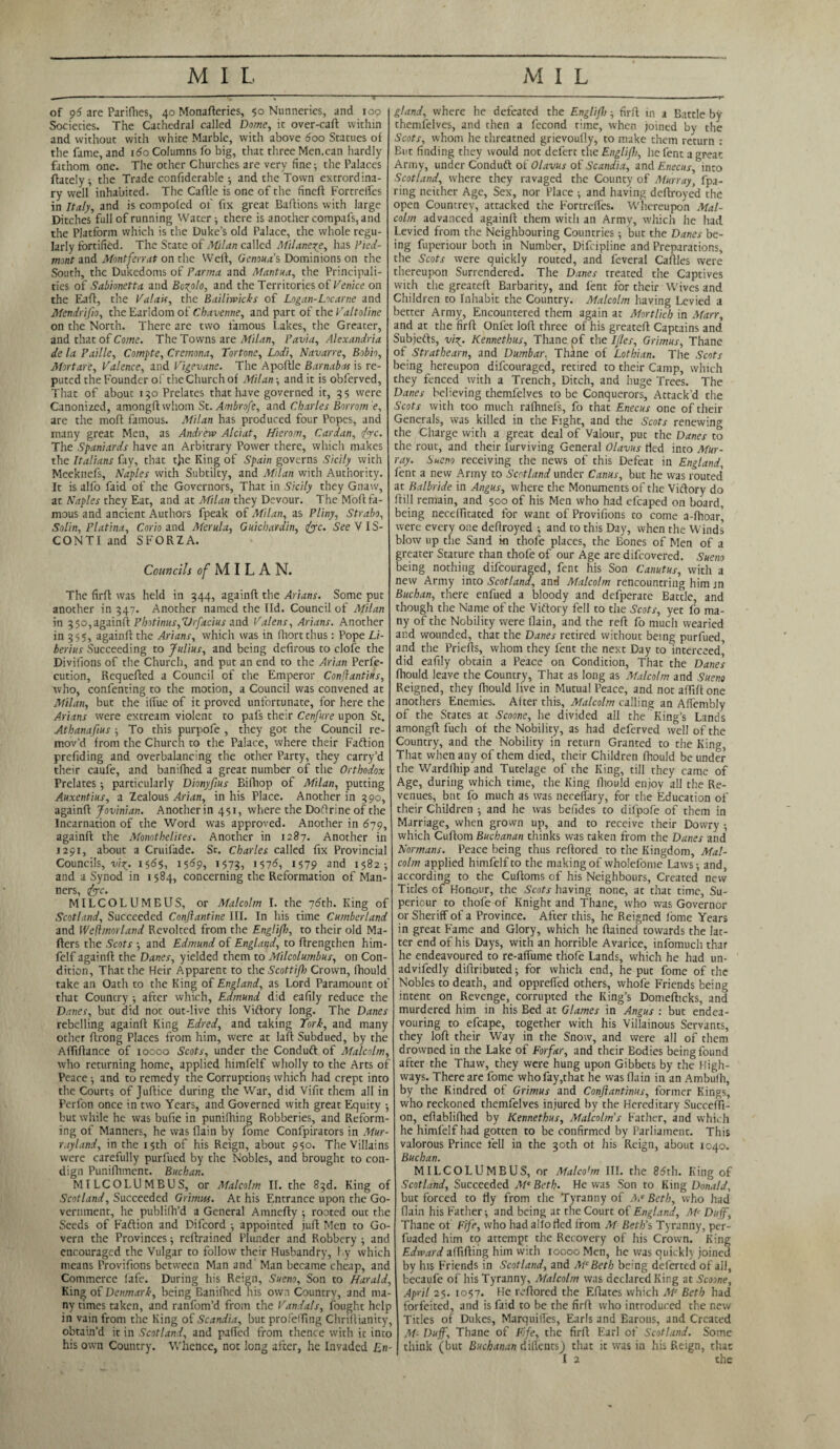 of 96 are Parifhes, 40 Monafferies, 50 Nunneries, and 100 Societies. The Cathedral called Dome, it over-caft within and without with white Marble, with above 600 Statues of the fame, and 160 Columns fo big, that three Men,can hardly fathom one. The other Churches are very fine; the Palaces (lately; the Trade confidcrable ; and the Town extrordina- ry well inhabited. The Caftlc is one of the fined Fortreifes in Italy, and is compofed of fix great Baflions with large Ditches full of running Water; there is another compafs, and the Platform which is the Duke’s old Palace, the whole regu¬ larly fortified. The State of Milan called Milanese, has Pied¬ mont and Montferrat on the Well, Genoua’ s Dominions on the South, the Dukedoms of Parma and Mantua, the Principali¬ ties of Sabionetta and Bozolo, and the Territories of Venice on the Eaft, the Valais, the Bailiwicks of Logan-Locarne and Mendrifio, the Earldom of Chavenne, and part of the Pal to line on the North. There are two famous Lakes, the Greater, and that of Come. The Towns are Milan, Pavia, Alexandria de la Faille, Compte, Cremona, Tortone, Lodi, Navarre, Bobio, Mortare, Valence, and Vigevane. The Apodle Barnabas is re¬ puted the Founder of the Church of Milan; and it is obferved, That of about 150 Prelates that have governed it, 35 were Canonized, amongdwhom St. Ambrofe, and Charles Borrom e, are the mod famous. Milan has produced four Popes, and many great Men, as Andrew Alciat, Hierom, Cardan, foe. The Spaniards have an Arbitrary Power there, which makes the Italians fay, that tjre King of Spain governs Sicily with Meeknefs, Naples with Subtilty, and Milan with Authority. It is alfo faid of the Governors, That in Sicily they Gnaw, at Naples they Eat, and at Milan they Devour. The Mod fa¬ mous and ancient Authors fpeak of Milan, as Pliny, Strabo, Solin, Platina, Corio and Merula, Guichardin, foe. See VIS¬ CONTI and SFORZA. Councils of MILA N. The fird was held in 344, againd the Arians. Some put another in 347. Another named the lid. Council of Milan in 3 $0,againd Photinus,SJrfacius and Valens, Arians. Another in 355, againd the Arians, which was in fhortthus: Pope Li- berius Succeeding to Julius, and being defirous to clofe the Divifions of the Church, and put an end to the Arian Perfe¬ ction, Requefted a Council of the Emperor Conffantius, who, confenting to the motion, a Council was convened at Milan, but the iffue of it proved unfortunate, for here the Arians were extream violent to pafs their Cenfure upon Sc. Athanafius ; To this purpofe , they got the Council re¬ mov’d from the Church to the Palace, where their Faftion predding and overbalancing the other Party, they carry’d their caufe, and banifhed a great number of the Orthodox Frelates ; particularly Dionyfius Bifhop of Milan, putting Auxentius, a Zealous Arian, in his Place. Another in 390, againd Jovinian. Another in 451, where the Dodrineof the Incarnation of the Word was approved. Another in 679, againd the Monothelites. Another in 1287. Another in 1291, about a Cruifade. St. Charles called fix Provincial Councils, viz. 11569, 1573, >57^ 1579 and 1582; and a Synod in 1584, concerning the Reformation of Man¬ ners, foe. MILCOLUMEUS, or Malcolm I. the 76th. King of Scotland, Succeeded Conftantine III. In his time Cumberland and Weftmorland Revolted from the Englijl), to their old Ma- ders the Scots ; and Edmund of England, to drengthen him- felf againd the Danes, yielded them to Milcolumbus, on Con¬ dition, That the Heir Apparent to the Scottijh Crown, fhould take an Oath to the King of England, as Lord Paramount of that Country; after which, Edmund did eafily reduce the Danes, but did not out-live this Viftory long. The Danes rebelling againd King Edred, and taking Tork, and many other drong Places from him, were at lad Subdued, by the Affidance of 10000 Scots, under the Conduft of Malcolm, who returning home, applied himfelf wholly to the Arts of Peace; and to remedy the Corruptions which had crept into the Courts of Judice during the War, did Vifit them all in Perfon once in two Years, and Governed with great Equity ; but while he was bufie in punilhing Robberies, and Reform¬ ing of Manners, he was (lain by fome Confpirators in Mur- rayland, in the 15th of his Reign, about 950. The Villains were carefully purfued by the Nobles, and brought to con¬ dign Punifhment. Buchan. MILCOLUMBUS, or Malcolm II. the 83d. King of Scotland, Succeeded Grimm. At his Entrance upon the Go¬ vernment, he publifh’d a General Amnedy ; rooted out the Seeds of Faftion and Difcord ; appointed juft Men to Go¬ vern the Provinces; redrained Plunder and Robbery ; and encouraged the Vulgar to follow their Husbandry, by which means Provifions between Man and Man became cheap, and Commerce lafe. During his Reign, Sueno, Son to Harald, King of Denmark, being Banifhed his own Country, 3nd ma¬ ny times taken, and ranfom’d from the Vandals, fought help in vain from the King of Scandia, but profeffing Chridianity, obtain’d it in Scotland, and paffed from thence with it into his own Country. Whence, not long after, he Invaded En¬ gland, where he defeated the Englijl); fird in a Battle by themfelves, and then a fecond time, when joined by the Scots, whom he threatned grievoufiy, to make chem return : But finding they would not defert the Englijl), he fent a great Army, under Conduft of Olavus of Scandia, and Enecus, into Scotland, where they ravaged the County of Murray, (pa¬ ring neither Age, Sex, nor Place ; and having dedroyed the open Countrey, attacked the Fortreifes. Whereupon Mal¬ colm advanced againd them witli an Army, which he had Levied from the Neighbouring Countries; but the Danes be¬ ing fuperiour both in Number, Difcipline and Preparations, the Scots were quickly routed, and feveral Cadies were thereupon Surrendered. The Danes treated the Captives with the greated Barbarity, and (ent for their Wives and Children to Inhabit the Country. Malcolm having Levied a better Army, Encountered them again at Mortlicb in Marr, and at the fird Onfet lod three of his greated Captains and Subjects, viz- Kennethus, Thane pf the Ijles, Grimus, Thane of Strathearn, and Dumbar, Thane of Lothian. The Scots being hereupon difeouraged, retired to their Camp, which they fenced with a Trench, Ditch, and huge Trees. The Danes believing themfelves to be Conquerors, Attack’d the Scots with too much rafhnefs, fo that Enecus one of their Generals, was killed in the Fight, and the Scots renewing the Charge with a great deal of Valour, put the Danes to the rout, and their furviving General Olavus tied into Mur¬ ray. Sueno receiving the news of this Defeat in England, fent a new Army to Scotland under Cams, but he was routed at Balbride in Angus, where the Monuments of the Victory do dill remain, and 500 of his Men who had efcaped on board, being neceflitated for want of Provifions to come a-fhoar', were every one dedroyed ; and to this Day, when the Winds blow up the Sand ki thofe places, the Bones of Men of a greater Stature than thofe of our Age are difeovered. Sueno being nothing difeouraged, fent his Son Canutus, with a new Army into Scotland, and Malcolm rencouncring him jn Buchan, there enfued a bloody and defperate Battle, and though the Name of the Victory fell to the Scots, yet fo ma¬ ny of the Nobility were flain, and the red fo much wearied and wounded, that the Danes retired without being purfued, and the Priefts, whom they fent the next Day to interceed' did eafily obtain a Peace on Condition, That the Dane’s fhould leave the Country, That as long as Malcolm and Sueno Reigned, they fhould live in Mutual Peace, and not affid one anothers Enemies. After this, Malcolm calling an Affembly of the States at Scoone, he divided all the King’s Lands amongd fuch of the Nobility, as had deferved well of the Country, and the Nobility in return Granted to the King, That when any of them died, their Children fhould be under the Wardlhip and Tutelage of the King, till they came of Age, during which time, the King dtould enjoy all the Re¬ venues, but fo much as was neceffary, for the Education of their Children ; and he was befides to difpofe of them in Marriage, when grown up, and to receive their Dowry ; which Cudom Buchanan thinks was taken from the Danes and Normans. Peace being thus redored to the Kingdom, Mal¬ colm applied himfelf to the making of wholefome Laws; and, according to the Cudoms of his Neighbours, Created new Titles of Honour, the Scots having none, at that time, Su- periour to thofe of Knight and Thane, who was Governor or Sheriff of a Province. After this, he Reigned fome Years in great Fame and Glory, which he dained towards the lat¬ ter end of his Days, with an horrible Avarice, infomuch thar he endeavoured to re-affume thofe Lands, which he had un- advifedly didributed; for which end, he put fome of the Nobles to death, and opprefied others, whofe Friends being intent on Revenge, corrupted the King’s Domedicks, and murdered him in his Bed at Glames in Angus : but endea¬ vouring to efcape, together with his Villainous Servants, they lod their Way in the Snow, and were all of them drowned in the Lake of Forfar, and their Bodies being found after the Thaw, they were hung upon Gibbets by the High¬ ways. There are fome who fay,that he was dain in an Ambufh, by the Kindred ol Grimus and Conftantinus, former Kings, who reckoned themfelves injured by the Hereditary Succeffi- on, eflablifhed by Kennethus, Malcolm's Father, and which he himfelf had gotten to be confirmed by Parliament. This valorous Prince fell in the 30th ot his Reign, about 1040. Buchan. MILCOLUMBUS, or Malco'm III. the 85rh. King of Scotland, Succeeded Mc Beth. He was Son to King Donald, but forced to fly from the Tyranny of A.e Beth, who had flain his Father; and being at the Court of England, Mc Duff, Thane of Fife, who had alio fled from M Beth's Tyranny, per- fuaded him to attempt the Recovery of his Crown. King Edward affifling him with 10000 Men, he was quickly joined by his Friends in Scotland, and McBeth being deferred of all, becaufe of his Tyranny, Malcolm was declared King at Scoone, Apyil 25. 1057. He reftored the Effates which Mc Beth had forfeited, and is faid to be the fir ft who introduced the new Titles of Dukes, Marquifles, Earls and Earons, and Created M- Duff, Thane of Fife, the firff Earl of Scotland. Some think (but Buchanan dilientsj that it was in his Reign, that