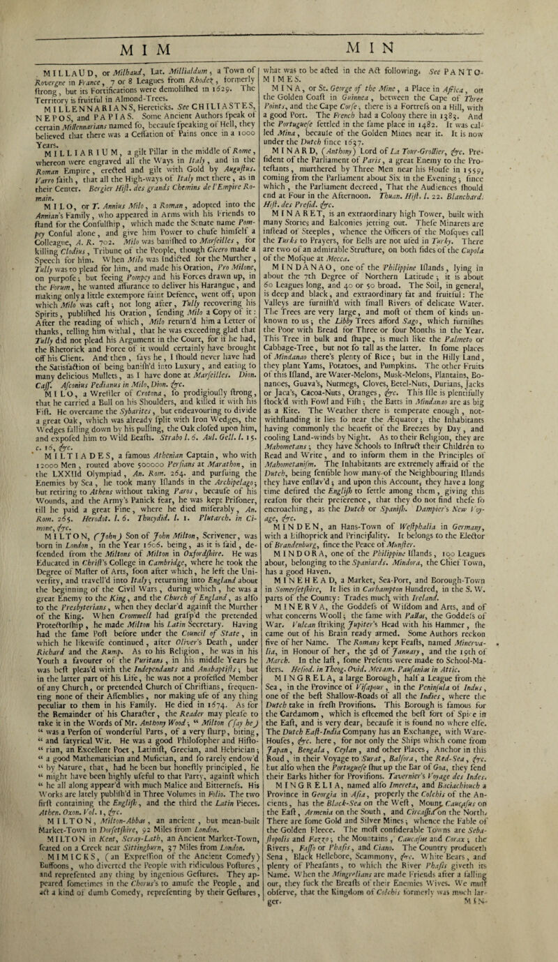 M I L L AU D, or Milhaud, Lac. Millialdum , a Town of Rovergne in France, 1 or 8 Leagues from Rhode\, formerly ftrong , but its Fortifications were demohthed in 1629. The Territory is fruitful in Almond-Trees. c.~rT-c M ILLENNARIA NS, Hereticks. See CHILIASTES, N E P O S, and P A P IA S. Some Ancient Authors (peak of certain Mittennarians named fo, becaule Ipeaking ol Hell, they believed that there was a Ceftation of Pains once in a 1000 Y<M I*L LIARIUM, a gilt Pillar in the middle of Rome, whereon were engraved all the Ways in Italy, and in the Roman Empire, erefted and gilt with Gold by Augujlus. Varro faith , that all the High-ways of Italy met there , as in their Center. Bergier Hift. des grands Chemins de l’Empire Ro- main. MILO, or r. Annius Milo, a Roman, adopted into the Annian's Family, who appeared in Arms with his Friends to ftand for the Confultliip , which made the Senate name Pom- pey Conful alone, and give him Power to chufe himfelf a Colleague, A. R. 702. Milo was banifhed to Marfeilles , for killing Clodius, Tribune of the People, though Cicero made a Speech for him. When Milo was Indifted for the Murther , Tally was to plead for him, and made his Oration, Fro Milone, on purpofe; but feeing Pompey and his Forces drawn up, in the Forum, he wanted affurance to deliver his Harangue, and making only a little extempore faint Defence, went off -, upon which Milo was caff ; not long after, Tully recovering his Spirits, publifhed his Oration , fending Milo a Copy of it: After the reading of which, Milo return’d him a Letter of thanks, telling him withal, that he was exceeding glad that Tully did not plead his Argument in the Court, for if he had, the Rhetorick and Force of it would certainly have brought off his Client. And then , fays he, I fhould never have had the Satisfaftion of being baniftfd into Luxury, and eating fo many delicious Mullets, as I have done at Marfeilles. Dion. Caff. Afconius Pedianus in Milo, Dion. foe. MILO, a Wreiller of Crotona , fo prodigioufly ftrong , that he carried a Bull on his Shoulders, and killed it with his Fift. He overcame the Sybarites, but endeavouring to divide a great Oak, which was already fplit with Iron Wedges, the Wedges falling down by his pulling, the Oak clofed upon him, and expofed him to Wild Eeafts. Strabo l. 6. Aul. Oell. 1. 15* c. 16, foe. * MILTIADES, a famous Athenian Captain, who with 12000 Men , routed above 500000 Per fans at Marathon, in the LXXIId Olympiad, An. Rom. 264. and purfuing the Enemies by Sea, he took many Ifiands in the Archipelago-, but retiring to Athens without taking Paros, becaufe of his Wounds, and the Army’s Panick fear, he was kept Prifoner, till he paid a great Fine, where he died miferably, An. Rom. 265. Herodot. 1. 6. Thucydid. 1. x. Plutarch, in Ci- mone, foe. MILTON, CJohn) Son of John Milton, Scrivener, was born in London , in the Year 1606. being, as it is faid , de- feended from the Miltons of Milton in Oxfordfme. He was Educated in Thrift's College in Cambridge, where he took the Degree of Mafter of Arts, foon after which, he left the Uni- verfity, and travell’d into Italy-, returning into England about the beginning of the Civil Wars, during which , he was a great Enemy to the King, and the Church of England, as alfo to the Presbyterians, when they declar’d againft the Murther of the King. When Cromwell had grafp'd the pretended Proteftorfhip , he made Milton his Latin Secretary. Having had the fame Port before under the Council of State, in which he likewife Continued, after Oliver's Death, under Richard and the Rump. As to his Religion, he was in his Youth a favourer of the Puritans , in his middle Years he was beft pleas’d with the Independants and Anabaptifts; but in the latter part of his Life, he was not a profelled Member of any Church, or pretended Church of Chriftians, frequen¬ ting none of their Aftemblies, nor making ufe of any thing peculiar to them in his Family. He died in 1574. As for the Remainder of his Character, the Reader may pleafe to take it in the Words of Mr. Anthony Wood ; “ Milton ffay heJ “ was a Perfon of wonderful Parts, of a very (harp, biting, “ and fatyrical Wit. He was a good Philofopher and Hifto- “ rian, an Excellent Poet, Latimft, Grecian, and Hebrician; “ a good Mathematician and Mufician, and fo rarely endow’d “ by Nature, that, had he been but honeftly principled, He “ might have been highly ufeful to that Party, againft which “ he all along appear’d with much Malice and Bitternefs. His Works are lately publilh’d in Three Volumes in Folio. The two firft containing thcEnglifh, and the third the Latin Pieces. Athen. Oxon. Vol. 1, foe. MILTON, Milton- Abbas, an ancient, but mean-built Market-Town in Dorfetfire, 92 Miles from London. MILTON in Kent, Scray-Lath, an Ancient Market-Town, feated on a Creek near Sittingburn, 57 Miles from London. . MIMICKS, (an ExpretTion of the Ancient Comedy) Buffoons, who diverted the People with ridiculous Poflures , and reprefented any thing by ingenious Geftures. They ap¬ peared fometimes in the Chorus's to amufe the People, and art a kind of dumb Comedy, reprefenting by their Geftures, what was to be afted in the Aft following. See PANTO-* MIMES. MINA, or St. George of the Mine, a Place in Africa, 00. the Golden Coaft in Guinnea , between the Cape of Three Points, and the Cape Corfe ■, there is a Fortrefs on a Hill, with a good Pore. The French had a Colony there in 1385. And the Portuguese fettled in the fame place in 1482. It was cal¬ led Mina, becaule of the Golden Mines near it. It is now under the Dutch fince 1637. M I N A R D, (Anthony) Lord of La Tour-Grottier, foe. Pre- fident of the Parliament of Paris, a great Enemy to the Pro- teftants, murthered by Three Men near his Houfe in 1559, coming from the Parliament about Six in the Evening fince which , the Parliament decreed. That the Audiences fhould end at Four in the Afternoon. Thuan. Hift. 1. 22. Blanchard Hift. des Prefid. foe. MINARET, is an extraordinary high Tower, built with many Stories and Balconies jetting out. Thefe Minarets are inftead of Steeples, whence the Officers of the Mofques call the Turds to Prayers, for Eells are not uled in Turky. There are two of an admirable Strufture, on both fidesof the Cupola of the Molque at Mecca. MINDANAO, one of the Philippine Ifiands, lying in about the 7th Degree of Northern Latitude ; it is about 60 Leagues long, and 40 of 50 broad. The Soil, in general, is deep and black, and extraordinary fat and fruitful: The Valleys are furnifh’d with fmall Rivers of delicate Water. The Trees are very large, and moft of them of kinds un¬ known to us ; the Libby Trees afford Sago, which furnifhes the Poor with Bread for Three or four Months in the Year. This Tree in bulk and fhape, is much like the Palmeto or Cabbage-Tree, but not fo tall as the latter. In fome places of Mindanao there’s plenty of Rice; but in the Hilly Land, they plant Yams, Potatoes, and Pumpkins. The other Fruits of this Ifland, are Water-Melons, Musk-Melons, Plantains, Bo- nanoes. Guava’s, Nutmegs, Cloves, Betel-Nuts, Durians, Jacks or Jaca’s, Cacoa-Nuts, Oranges, foe. This Ifle is plentifully flock’d with Fowl and Fifh; the Batts in Mindanao are as big as a Kite. The Weather there is temperate enough , not- withffanding it lies fo near the /Equator; the Inhabitants having commonly the benefit of the Breezes by Day, and cooling Land-winds by Night. As to their Religion, they are Mahometans; they have Schools to Inflruft their Children to Read and Write, and to inform them in the Principles of Mahometanifm. The Inhabitants are extremely affraid of the Dutch, being fenfible how many of the Neighbouring Ifiands they have enflav’d; and upon this Account,- they have a long time defired the Englift) to fettle among them, giving this reafon for their preference, that they do not find thefe fo encroaching, as the Dutch or Spani/b. Dampier's New Toy- age, foe- MIN DEN, an Hans-Town of Weftphalia in Germany, with a Lifhoprick and Principality. It belongs to the Eleftor of Brandenburg, fince the Peace of Mnnfier. M I N D OR A, one of the Philippine Ifiands, 100 Leagues about, belonging to the Spaniards. Mindora, the Chief Town, has a good Haven. MINEHEAD, a Market, Sea-Port, and Borough-Town in Somerfetffiire, It lies in Carhampton Hundred, in the S. W. parts of the County: Trades much, with Ireland. MINERVA, the Goddefs of Wildom and Arts, and of what concerns Wooll; the fame with Pallas, the Goddefs of War. Vulcan ftriking Jupiter's Head with his Hammer , (lie came out of his Brain ready armed. Some Authors reckon five of her Name. The Romans kept F'eafls, named Minerva- lia, in Honour of her, the 3d of January, and the 19th of March. In the laft, fome Prefents were made to School-Ma- fters. Hefod. in Theog. Ovid. Met am. Paufanias in Attic. MINGRELA, a large Borough, half a League from the Sea , in the Province of Vifapour, in the Peninfula of Indus, one of the beft Shallow-Roads of all the Indies, where the Dutch take in frefh Provillons. This Borough is famous for the Cardamom, which is efteemed the beft fort of Spire in the Eaft, and is very dear, becaufe it is found no where elfe. The Dutch Eaft-India Company has an Exchange, with Ware- Houfes, foe. here, for not only the Ships which come from Japan, Bengala, Ceylan , and other Places, Anchor in this Road , in their Voyage to Surat, Balfora, the Red-Sea , fox. but alfo when the Portuguefe fhut up the Ear of Goa, they fend their Earks hither for Provifions. Tavernier's Voyage des Index. MlNGRELIA, named alfo Imereta, and Baciachiouch 4 Province in Georgia in Afia, properly the Colchis of the An¬ cients, has the Black-Sea on the Weft, Mourn, Cauqtfus on the Eafi, Armenia on the South , and Circaffi.Con the North. There are fome Gold and Silver Mines; whence the Fable of the Golden Fleece. The moft confiderable Towns are Seba- ftopolis and Fa^x?; the Mountains , Caucafws and Corax ; the Rivers, Fajfo or Phafts, and Ciano. The Country produceth Sena, Black Hellebore, Scammony, foe. White Bears, and plenty of Pheafants, to which the River Phafts giveth its Name. When the Mingrt-lians are made Friends after a tailing out, they fuck the Breads of their Enemies Wives. We mulr oblerve, that the Kingdom of Colchis formerly was much lar¬ ger. M IN-