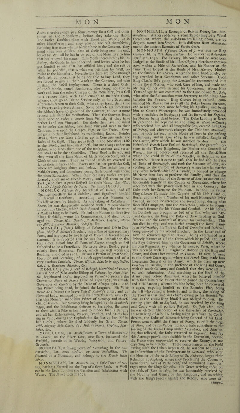 Rule; therefore they pay fome, Money for a Cell and other things in the Monafiery, before they take the Habit. The Butler furnilhes them with Bread and Wine, as in other Monafteries ; and they provide the reft themfelves ; for being free from what is burdenfome in the Convent, they mind their own Affairs. One of thefe being near his end, leaves by Will all he has in or out of the Mcnaftery to him that has relieved his wants. This Monk increafeth by his In- duftry, the Goods he has inherited, and leaves what he has got himfelf to one that has affifted him •, and the reft of what he poffeffed, that is what was left him by Will, re¬ mains to the Monaftery. Neverthclefs there are fomeamongft thefe laft, fo poor, that being not able to buy Land, they are forced to give all their Work to the Convent, and take in Hand the bafeft Imployments. There is a third Order of thofe Monks named Anchorets, who being not able to work and bear the other Charges of the Monaftery, by a Cell in a remote Place, with Land enough to maintain them, whence they go to Divine Service only on holy Days, and afterwards return to their Cells, where they fpend their time in Prayers and private Affairs. Some of thefe get fometimes the Abbot’s leave to go out of the Convent, to lead a more retired Life fitter for Meditation. Then the Convent fends them once or twice a Month fome Viftuals, if they have nether L^nd nor Vineyard. But thofe that have no mind to be utUer the Abbot, hire fome Vineyard next to their Cell, and live upon the Grapes, Figs, or like Fruits. Seve¬ ral g't alfo their livelyhood by tranferibing Books. Befides Monks, there are Nuns alfo Ihut up in Convents under the Rules of St. Bal'd. They are as ftrift in the Monaftical Life as the Monks, and have an Abbefs, but are always under an Abbot, who fends them one of the moft ancient and vettu- ous Monks to be their Confeffor. Their Head is fhaved, and they wear all the fame Habit of black woollen Stuff, with a Cloak of the fame. Their Arms and Hands are covered as far as their Fingers ends. Every one has her particular Cell, where are lodgings above and below. The richeft keep a Maid-fervant, and fometimes young Girls board with them, for pious Education. When theft ordinary Duties are per¬ formed, they make Needle-Work, and fell chem to trie Turks, who have a great Refpeft for thofe Nuns. Leo Allot. 1. 3. .de I'EgliJ'e cfOrient for Occid. See RELIGIOUS. MON LUC fBlaife defy Marefchal of Fiance, had all Qualities neceffary for a Soldier , and fignalized himfelf in feveral Occafions , according to the Memoirs of his Life written by himfelf. At the taking of Rabadiens in Bearn, he was dangeroufly wounded with a Musquet-bullet in both his Cheeks, which fo disfigured him, that he wore a Mask as long as he lived. He had the Honour to ferve five Kings faithfully, wrote his Commentaries, and died 1577, aged 77. Thuan. Hid. Davila, F. Matthieu, Dupleix, Mercc- ray Hid. Brantome Memoirs, Godejfoy, &c. MON LUC CJohn J Bilhop of Va’ence and Die in Dau- ■phine, Blaife d' Monluc s Brother, was a Man of extraordinary Parts, and imployed by five Kings of France in feveral Nego¬ tiations. It is reported that he was fent Ambaffador fix- teen times, almoft into all Parts of Europe, though at firft fufpefted to be a Proteftant. He wrote divers Books, parti¬ cularly fome Rhetorical Pieces, which are well worth the Reading, and died in 1567. He was a Perfon of great Senfe, Elocution and Learning ; of a quick apprehenfion and of a very cautious Conduft. Thuan. Hiji. St. Marthe in elog. Doflor. Gal. 1. 7. Brantome Memoirs, 8cc. MONLUC fojohnJ Lord of Balagni, Marefchal of France, natural Son of John Monluc Eifhop of Valence, by Anne Mar¬ tin , legitimated 1567, imployed in Poland to procure the Crown to Henry of France Duke of Anjou 1573, was made Governour of Cambray by the Duke of Alen^on 1581. And this Prince being dead, he joined the Leaguers. His Wile Rente de Clermont the brave Buffi d' Amboifds Sifter, and an Heroical Lady, managed fo well his Interefts with Henry IV. that this Monarch made him Prince of Cambray and Maref¬ chal of France. But Cambray being befieged by the Spaniards 1595, and the Inhabitants defirous to furrender, lhe went to them with a Pike in her hand to hinder fuch a Defign; and all her Exhortations, Prayers, Promiles, and Oaths be¬ ing in Vain, during the Capitulation lhe Ihut up her lelf in her Clofet , where lhe died fuddenly for Grief. Thuan. Hid. Mixer ay Abbr. Chroti. de /’ Hijl.de France, Dupleix, Mat¬ thieu, &c. MONLUCQN, Lat. MonluJJbnium, a Town of Bo winnow in France, on the River Cher, near Berry, furnamed the Fruitful, becaufe of its Woods, Vineyards, and Pafture- Grounds. MONMEDY, a ftrong Town of Luxemburg in the Lore Countries ; Lat. Mans Atedius, or Mans Maleditlus. Tis fituated on a Mountain, and belongs to the French fince 1559. MON MELT AN, Lat. Monmclianm, a little Town of Sa¬ voy, having a Fortrefs on the Top of a fteep Rock. A Well cut in the Rock fupplies the Garrifcn and Inhabitants with Water. The French took it 1691. MONMIRAIL, a Borough of Brie in France, Lat. Mon- miralium. Authors obferve a remarkable thing of a Wood thereabout, where the Oak-branches falling down, are by degiees turned into Stones. It is different from Monmirail, one of the ancient Baronies of Perche-Gouet. MONMOUTH fo James Duke of J was Son to King Charles lid. by Mrs. Mary Barlow. He was born at Rotterdam April 9th. 1649. For Privacy, his Nurfe and he were both Lodged at the Houfe of Mr. Claes G by fen,a Merchant at Schie¬ dam, within a Mile of Rotterdam, and his Mother at the fame Time lodged at the Houfe of Mrs. Harvey, Mother to the famous Dr. Harvey, where lhe lived handfomely, be¬ ing attended by a Gentleman and other Servants. Upon King Charles lid’s going for Scotland he recommended him to his Royal Mother, who took Care of him, and made one Mr. Goff of her own Retinue his Governour. About Nine Years of Age he was committed to the Care of one Mr. Rofe, who after the Reftauration went Secretary to the King’s Am- baffador for Sweden. King Charles being reftor’d, com¬ manded Mr. Rofe to put away all the Dukes former Servants, and to take new ones more befitting his Quality; and bring him to Court: Whereupon, he was immediately provided with a confiderable Equipage; and fet forward for England, his Mother being dead before. The Duke Landing at Dover in July 1662, he repaired to the King at Hampton-Court; who received him with all imaginable Joy, created him Duke of Orkney, and afterwards changed the Title into Monmouth, and he took his Seat in the Houfe of Peers in the enfuing Parliament 5 and in April 1673, he was inftaked Knight of the Garter, after which he was married to Anne the Heftefs of Francis Late Earl of Buckcleugh, the gr ateft For¬ tune in the Three Kingdoms, her Mother the Countefs of Weems, having before-hand received all the Satisfaffion which (he could defire of his Majefty, in Relation to the ContracT. Hence it came to pafs, that he had alfo the Title ! of Duke of Buckcleugh, and took the Surname of Scot, ac- I cording to the Cuftom of Scotland-, where he who marries j any Great Heirefs Chief of a Family, is obliged to change his Name into hers to preferve the Family 5 and thus the Countefs, being chief of the Surname of Scot, an ancient and honourable Family in the County of Teveotdale, where her Anceftors were the powerfulleft Men in the Country, the Duke took her Surname for his own. In idd8 his Father King Charles II. made him Captain of his Life Guard of Horfe, and in 1670 a Member of his moft Honourable Privy Council, in 1672 he attended the French King, during that fuccefsful Campaign, into the Netherlands, where he acquir¬ ed much Honour for his Valour and Conduft. At his Return his Dutchefs was brought to bed of a Son, who was bap¬ tized Charles, the King and Duke of York Handing as God¬ fathers ; and the Countefs of Weems for Gcd-mother. This Son died in 1679, and was buried amongft the Royal Fami¬ ly at Wedminder, his Title of Earl of Doncafter and Dalkeith, being enjoyed by his Second Brother. In the Latter end of 1672 he returned again to France, being entertained in a Princely Manner at all the Cities which he palfed, and had the Keys delivered him by the Governour of Belville, where his own Regiment lay; whence he went to Paris, where he was received with all Imaginable Honour by the King and Court, and foon after return’d to London. In 1673 he went to the French Court again, where the French King made him Lieutenant General of his Army, which he drew up near Courtray in Battalia, in the prefence of the King and Court with fo much Gallantry and Conduft that they were all fill¬ ed with Admiration. And marching at the Head of the Army came before Maedricht, where he behaved himfelf with fuch inimitable Valour that he gained the Counterfcarp and a Half-moon ; whence his Men being beat he recovered it again, expofing himfelf to the Enemies Fire, being the firft who entred it himfelf; and in Ihort, the taking of the Town at that time was chiefly owing to his Heroick Va¬ lour, as the French King himfelf was obliged to own. Re¬ turning after this to England, he was received by the King and Court with all potftble Refpeft. On July 28th, 1^74 he was elefted Chancellor of the Univerfity of Cambridge. In 1678 King Charles II. having taken part with the Confe¬ derates, the Duke of Monmouth being General cf his Land- Forces went to alfift the Prince of Orange, to raile the Siege of Mans, and by his Valour did not a little contribute to the forcing of the French Camp under Luxemburg, and Mons be¬ ing thus relieved, the Duke returned to England: fome fay this Attempt prov’d more feafible in the Execut on, becaufe the French were unprovided to receive the Enemy, as not expecting to be attacked. Thefe performances in the Field having rais’d the Duke’s Reputation, he was fent to fupprefs an Infurreftion of the Presbyterians in Scotland, who after the Murther of the Arch-Bilhop of St. Andrews, began their Rebellion at Ragland, where they Proclaim’d the Covenant, burnt fever.: 1 Afts of Parliament, and committed many out¬ rages upon the Kings Subjefts. His Grace arriving there on the 18th. of June in 1679, he was honourably received by the Nobility and Gentry of that Kingdom, and marching with the King’s Forces againft the Rebels, who were en¬ camped
